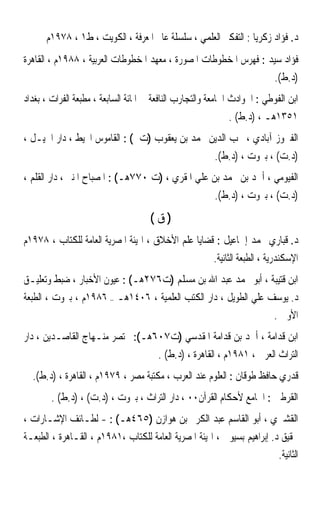 ‫ﺩ. ﻓﺆﺍﺩ ﺯﻛﺮﻳﺎ : ﺍﻟﺘﻔﻜﲑ ﺍﻟﻌﻠﻤﻲ ، ﺳﻠﺴﻠﺔ ﻋﺎﱂ ﺍﳌﻌﺮﻓﺔ ، ﺍﻟﻜﻮﻳﺖ ، ﻁ١ ، ٨٧٩١ﻡ‬
‫ﻓﺆﺍﺩ ﺳﻴﺪ : ﻓﻬﺮﺱ ﺍﳌﺨﻄﻮﻃﺎﺕ ﺍﳌﺼﻮﺭﺓ ، ﻣﻌﻬﺪ ﺍﳌﺨﻄﻮﻃﺎﺕ ﺍﻟﻌﺮﺑﻴﺔ ، ٨٨٩١ﻡ ، ﺍﻟﻘﺎﻫﺮﺓ‬
                                                                           ‫)ﺩ.ﻁ(.‬
‫ﺍﺑﻦ ﺍﻟﻔﻮﻃﻲ : ﺍﳊﻮﺍﺩﺙ ﺍﳉﺎﻣﻌﺔ ﻭﺍﻟﺘﺠﺎﺭﺏ ﺍﻟﻨﺎﻓﻌﺔ ﰲ ﺍﳌﺎﺋﺔ ﺍﻟﺴﺎﺑﻌﺔ ، ﻣﻄﺒﻌﺔ ﺍﻟﻔﺮﺍﺕ ، ﺑﻐﺪﺍﺩ‬
                                                             ‫١٥٣١ﻫـ ، )ﺩ.ﻁ( .‬
‫ﺍﻟﻔﲑﻭﺯ ﺁﺑﺎﺩﻱ ، ﳏﺐ ﺍﻟﺪﻳﻦ ﳏﻤﺪ ﺑﻦ ﻳﻌﻘﻮﺏ )ﺕ ( : ﺍﻟﻘﺎﻣﻮﺱ ﺍﶈﻴﻂ ، ﺩﺍﺭ ﺍﳉﻴـﻞ ،‬
                                                         ‫)ﺩ.ﺕ( ، ﺑﲑﻭﺕ ، )ﺩ.ﻁ(.‬
‫ﺍﻟﻔﻴﻮﻣﻲ ، ﺃﲪﺪ ﺑﻦ ﳏﻤﺪ ﺑﻦ ﻋﻠﻲ ﺍﳌﻘﺮﻱ ، )ﺕ ٠٧٧ﻫـ( : ﺍﳌﺼﺒﺎﺡ ﺍﳌﻨﲑ ، ﺩﺍﺭ ﺍﻟﻘﻠﻢ ،‬
                                                         ‫)ﺩ.ﺕ( ، ﺑﲑﻭﺕ ، )ﺩ.ﻁ(.‬
                                     ‫)ﻕ(‬
‫ﺩ. ﻗﺒﺎﺭﻱ ﳏﻤﺪ ﺇﲰﺎﻋﻴﻞ : ﻗﻀﺎﻳﺎ ﻋﻠﻢ ﺍﻷﺧﻼﻕ ، ﺍﳍﻴﺌﺔ ﺍﳌﺼﺮﻳﺔ ﺍﻟﻌﺎﻣﺔ ﻟﻠﻜﺘﺎﺏ ، ٨٧٩١ﻡ‬
                                                        ‫ﺍﻹﺳﻜﻨﺪﺭﻳﺔ ، ﺍﻟﻄﺒﻌﺔ ﺍﻟﺜﺎﻧﻴﺔ.‬
‫ﺍﺑﻦ ﻗﺘﻴﺒﺔ ، ﺃﺑﻮ ﳏﻤﺪ ﻋﺒﺪ ﺍﷲ ﺑﻦ ﻣﺴﻠﻢ )ﺕ٦٧٢ﻫـ( : ﻋﻴﻮﻥ ﺍﻷﺧﺒﺎﺭ ، ﺿﺒﻂ ﻭﺗﻌﻠﻴـﻖ‬
‫ﺩ. ﻳﻮﺳﻒ ﻋﻠﻲ ﺍﻟﻄﻮﻳﻞ ، ﺩﺍﺭ ﺍﻟﻜﺘﺐ ﺍﻟﻌﻠﻤﻴﺔ ، ٦٠٤١ﻫـ – ٦٨٩١ﻡ ، ﺑﲑﻭﺕ ، ﺍﻟﻄﺒﻌﺔ‬
                                                                 ‫ﺍﻷﻭﱃ .‬
‫ﺍﺑﻦ ﻗﺪﺍﻣﺔ ، ﺃﲪﺪ ﺑﻦ ﻗﺪﺍﻣﺔ ﺍﳌﻘﺪﺳﻲ )ﺕ٧٠٦ﻫـ(: ﳐﺘﺼﺮ ﻣﻨـﻬﺎﺝ ﺍﻟﻘﺎﺻـﺪﻳﻦ ، ﺩﺍﺭ‬
                                        ‫ﺍﻟﺘﺮﺍﺙ ﺍﻟﻌﺮﰊ ، ١٨٩١ﻡ ، ﺍﻟﻘﺎﻫﺮﺓ ، )ﺩ.ﻁ( .‬
  ‫ﻗﺪﺭﻱ ﺣﺎﻓﻆ ﻃﻮﻗﺎﻥ : ﺍﻟﻌﻠﻮﻡ ﻋﻨﺪ ﺍﻟﻌﺮﺏ ، ﻣﻜﺘﺒﺔ ﻣﺼﺮ ، ٩٧٩١ﻡ ، ﺍﻟﻘﺎﻫﺮﺓ ، )ﺩ.ﻁ(.‬
        ‫ﺍﻟﻘﺮﻃﱯ : ﺍﳉﺎﻣﻊ ﻷﺣﻜﺎﻡ ﺍﻟﻘﺮﺁﻥ٠٠ ، ﺩﺍﺭ ﺍﻟﺘﺮﺍﺙ ، ﺑﲑﻭﺕ ، )ﺩ.ﺕ( ، )ﺩ.ﻁ( .‬
‫ﺍﻟﻘﺸﲑﻱ ، ﺃﺑﻮ ﺍﻟﻘﺎﺳﻢ ﻋﺒﺪ ﺍﻟﻜﺮﱘ ﺑﻦ ﻫﻮﺍﺯﻥ )٥٦٤ﻫـ( : - ﻟﻄـﺎﺋﻒ ﺍﻹﺷـﺎﺭﺍﺕ ،‬
‫ﲢﻘﻴﻖ ﺩ. ﺇﺑﺮﺍﻫﻴﻢ ﺑﺴﻴﻮﱐ ، ﺍﳍﻴﺌﺔ ﺍﳌﺼﺮﻳﺔ ﺍﻟﻌﺎﻣﺔ ﻟﻠﻜﺘﺎﺏ ،١٨٩١ﻡ ، ﺍﻟﻘـﺎﻫﺮﺓ ، ﺍﻟﻄﺒﻌـﺔ‬
                                                                         ‫ﺍﻟﺜﺎﻧﻴﺔ.‬
 