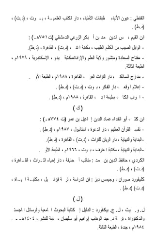 ‫ﺍﻟﻘﻔﻄﻲ : ﻋﻴﻮﻥ ﺍﻷﻧﺒﺎﺀ ﰲ ﻃﺒﻘﺎﺕ ﺍﻷﻃﺒﺎﺀ ، ﺩﺍﺭ ﺍﻟﻜﺘﺐ ﺍﻟﻌﻠﻤﻴـﺔ ، ﺑـﲑﻭﺕ ، )ﺩ.ﺕ( ،‬
                                                                             ‫)ﺩ.ﻁ( .‬
           ‫ﺍﺑﻦ ﺍﻟﻘﻴﻢ ، ﴰﺲ ﺍﻟﺪﻳﻦ ﳏﻤﺪ ﺑﻦ ﺃﰊ ﺑﻜﺮ ﺍﻟﺰﺭﻋﻲ ﺍﻟﺪﻣﺸﻘﻲ )ﺕ١٥٧ﻫـ( :‬
           ‫- ﺍﻟﻮﺍﺑﻞ ﺍﻟﺼﻴﺐ ﻣﻦ ﺍﻟﻜﻠﻢ ﺍﻟﻄﻴﺐ ، ﻣﻜﺘﺒﺔ ﺍﳌﺘﻨﱯ ، )ﺩ.ﺕ( ، ﺍﻟﻘﺎﻫﺮﺓ ، )ﺩ.ﻁ(.‬
‫- ﻣﻔﺘﺎﺡ ﺍﻟﺴﻌﺎﺩﺓ ﻭﻣﻨﺸﻮﺭ ﻭﻻﻳﺔ ﺍﻟﻌﻠﻢ ﻭﺍﻹﺭﺍﺩﺓ،ﻣﻜﺘﺒﺔ ﲪﻴﺪﻭ ، ﺍﻹﺳﻜﻨﺪﺭﻳﺔ ، ٩٧٩١ﻡ ،‬
                                                               ‫ﺍﻟﻄﺒﻌﺔ ﺍﻟﺜﺎﻟﺜﺔ.‬
            ‫- ﻣﺪﺍﺭﺝ ﺍﻟﺴﺎﻟﻜﲔ ، ﺩﺍﺭ ﺍﻟﺘﺮﺍﺙ ﺍﻟﻌﺮﰊ ، ﺍﻟﻘﺎﻫﺮﺓ ، ٨٨٩١ﻡ ، ﺍﻟﻄﺒﻌﺔ ﺍﻷﻭﱃ .‬
                            ‫- ﺇﻋﻼﻡ ﺍﳌﻮﻗﻌﲔ ، ﺩﺍﺭ ﺍﻟﻔﻜﺮ ، ﺑﲑﻭﺕ ، )ﺩ.ﺕ( ، )ﺩ.ﻁ( .‬
                       ‫- ﺍﳉﻮﺍﺏ ﺍﻟﻜﺎﰲ ، ﻣﻄﺒﻌﺔ ﺍﳌﺪﱐ ، ﺍﻟﻘﺎﻫﺮﺓ ، ٨٨٩١ﻡ ، )ﺩ.ﻁ( .‬
                                       ‫)ﻙ(‬
                  ‫ﺍﺑﻦ ﻛﺜﲑ ، ﺃﺑﻮ ﺍﻟﻔﺪﺍﺀ ﻋﻤﺎﺩ ﺍﻟﺪﻳﻦ ﺇﲰﺎﻋﻴﻞ ﺑﻦ ﻋﻤﺮ )ﺕ ٤٧٧ﻫـ( :‬
                  ‫- ﺗﻔﺴﲑ ﺍﻟﻘﺮﺁﻥ ﺍﻟﻌﻈﻴﻢ ، ﺩﺍﺭ ﺍﻟﺪﻋﻮﺓ ، ﺍﺳﺘﺎﻧﺒﻮﻝ ، ٧٨٩١ﻡ ، )ﺩ.ﻁ( .‬
                      ‫-ﺍﻟﺒﺪﺍﻳﺔ ﻭﺍﻟﻨﻬﺎﻳﺔ ، ﺩﺍﺭ ﺍﻟﺮﻳﺎﻥ ﻟﻠﺘﺮﺍﺙ ، )ﺩ.ﺕ( ، ﺍﻟﻘﺎﻫﺮﺓ ، )ﺩ.ﻁ(.‬
                 ‫-ﺍﻟﺒﺪﺍﻳﺔ ﻭﺍﻟﻨﻬﺎﻳﺔ ، ﻣﻜﺘﺒﺔ ﺍﳌﻌﺎﺭﻑ ، ﺑﲑﻭﺕ ، ٦٦٩١ﻡ ، ﺍﻟﻄﺒﻌﺔ ﺍﻷﻭﱃ .‬
‫ﺍﻟﻜﺮﺩﻱ ، ﺣﺎﻓﻆ ﺍﻟﺪﻳﻦ ﺑﻦ ﳏﻤﺪ : ﻣﻨﺎﻗﺐ ﺃﰊ ﺣﻨﻴﻔﺔ ، ﺩﺍﺭ ﺇﺣﻴﺎﺀ ﺍﻟﺘـﺮﺍﺙ ، ﺍﻟﻘـﺎﻫﺮﺓ ،‬
                                                                    ‫)ﺩ.ﺕ( ، )ﺩ.ﻁ( .‬
‫ﻛﻠﻴﻔﻮﺭﺩ ﺻﻮﺭﺍﻥ ، ﻭﺟﻴﻤﺲ ﺩﻳﺰ : ﻓﻦ ﺍﻟﺪﺭﺍﺳﺔ ، ﺗﺮﲨﺔ ﻓﺆﺍﺩ ﲨﻴﻞ ، ﻣﻜﺘﺒـﺔ ﺍﳊﻴـﺎﺓ ،‬
                                                                     ‫)ﺩ.ﺕ( )ﺩ.ﻁ( .‬
                                       ‫)ﻝ(‬
‫ﻝ. ﻭ. ﲰﻴﺚ ، ﻝ. ﺝ. ﺑﻴﻜﻔﻮﺭﺩ : ﺍﻟﺪﻟﻴﻞ ﺇﱃ ﻛﺘﺎﺑﺔ ﺍﻟﺒﺤﻮﺙ ﺍﳉﺎﻣﻌﻴﺔ ﻭﺍﻟﺮﺳﺎﺋﻞ ﺍﳌﺎﺟﺴﺘﲑ‬
‫–‬   ‫ﻭﺍﻟﺪﻛﺘﻮﺭﺍﺓ ، ﺗﺮﲨﺔ ﺩ. ﻋﺒﺪ ﺍﻟﻮﻫﺎﺏ ﺇﺑﺮﺍﻫﻴﻢ ﺃﺑﻮ ﺳﻠﻴﻤﺎﻥ ، ‪‬ﺎﻣﺔ ﻟﻠﻨﺸﺮ ، ٤٠٤١ﻫــ‬
                                                 ‫٤٨٩١ﻡ ، ﺟﺪﺓ ، ﺍﻟﻄﺒﻌﺔ ﺍﻟﺜﺎﻟﺜﺔ.‬
 