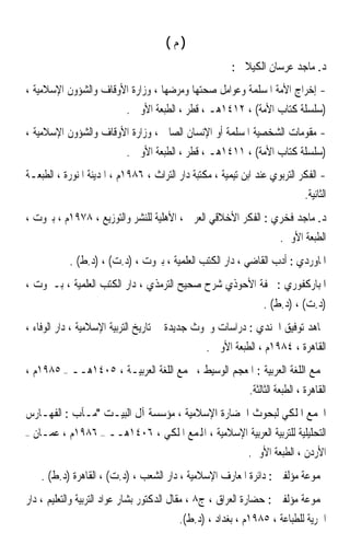 ‫)ﻡ(‬
                                                         ‫ﺩ. ﻣﺎﺟﺪ ﻋﺮﺳﺎﻥ ﺍﻟﻜﻴﻼﱐ :‬
‫- ﺇﺧﺮﺍﺝ ﺍﻷﻣﺔ ﺍﳌﺴﻠﻤﺔ ﻭﻋﻮﺍﻣﻞ ﺻﺤﺘﻬﺎ ﻭﻣﺮﺿﻬﺎ ، ﻭﺯﺍﺭﺓ ﺍﻷﻭﻗﺎﻑ ﻭﺍﻟﺸﺆﻭﻥ ﺍﻹﺳﻼﻣﻴﺔ ،‬
                       ‫)ﺳﻠﺴﻠﺔ ﻛﺘﺎﺏ ﺍﻷﻣﺔ( ، ٢١٤١ﻫـ ، ﻗﻄﺮ ، ﺍﻟﻄﺒﻌﺔ ﺍﻷﻭﱃ .‬
‫- ﻣﻘﻮﻣﺎﺕ ﺍﻟﺸﺨﺼﻴﺔ ﺍﳌﺴﻠﻤﺔ ﺃﻭ ﺍﻹﻧﺴﺎﻥ ﺍﻟﺼﺎﱀ ، ﻭﺯﺍﺭﺓ ﺍﻷﻭﻗﺎﻑ ﻭﺍﻟﺸﺆﻭﻥ ﺍﻹﺳﻼﻣﻴﺔ ،‬
                       ‫)ﺳﻠﺴﻠﺔ ﻛﺘﺎﺏ ﺍﻷﻣﺔ( ، ١١٤١ﻫـ ، ﻗﻄﺮ ، ﺍﻟﻄﺒﻌﺔ ﺍﻷﻭﱃ .‬
‫- ﺍﻟﻔﻜﺮ ﺍﻟﺘﺮﺑﻮﻱ ﻋﻨﺪ ﺍﺑﻦ ﺗﻴﻤﻴﺔ ، ﻣﻜﺘﺒﺔ ﺩﺍﺭ ﺍﻟﺘﺮﺍﺙ ، ٦٨٩١ﻡ ، ﺍﳌﺪﻳﻨﺔ ﺍﳌﻨﻮﺭﺓ ، ﺍﻟﻄﺒﻌـﺔ‬
                                                                            ‫ﺍﻟﺜﺎﻧﻴﺔ.‬
‫ﺩ. ﻣﺎﺟﺪ ﻓﺨﺮﻱ : ﺍﻟﻔﻜﺮ ﺍﻷﺧﻼﻗﻲ ﺍﻟﻌﺮﰊ ، ﺍﻷﻫﻠﻴﺔ ﻟﻠﻨﺸﺮ ﻭﺍﻟﺘﻮﺯﻳﻊ ، ٨٧٩١ﻡ ، ﺑﲑﻭﺕ ،‬
                                                                        ‫ﺍﻟﻄﺒﻌﺔ ﺍﻷﻭﱃ.‬
             ‫ﺍﳌﺎﻭﺭﺩﻱ : ﺃﺩﺏ ﺍﻟﻘﺎﺿﻲ ، ﺩﺍﺭ ﺍﻟﻜﺘﺐ ﺍﻟﻌﻠﻤﻴﺔ ، ﺑﲑﻭﺕ ، )ﺩ.ﺕ( ، )ﺩ.ﻁ( .‬
‫ﺍﳌﺒﺎﺭﻛﻔﻮﺭﻱ : ﲢﻔﺔ ﺍﻷﺣﻮﺫﻱ ﺷﺮﺡ ﺻﺤﻴﺢ ﺍﻟﺘﺮﻣﺬﻱ ، ﺩﺍﺭ ﺍﻟﻜﺘﺐ ﺍﻟﻌﻠﻤﻴﺔ ، ﺑـﲑﻭﺕ ،‬
                                                                  ‫)ﺩ.ﺕ( ، )ﺩ.ﻁ( .‬
‫ﳎﺎﻫﺪ ﺗﻮﻓﻴﻖ ﺍﳉﻨﺪﻱ : ﺩﺭﺍﺳﺎﺕ ﻭﲝﻮﺙ ﺟﺪﻳﺪﺓ ﰲ ﺗﺎﺭﻳﺦ ﺍﻟﺘﺮﺑﻴﺔ ﺍﻹﺳﻼﻣﻴﺔ ، ﺩﺍﺭ ﺍﻟﻮﻓﺎﺀ ،‬
                                                  ‫ﺍﻟﻘﺎﻫﺮﺓ ، ٤٨٩١ﻡ ، ﺍﻟﻄﺒﻌﺔ ﺍﻷﻭﱃ .‬
‫ﳎﻤﻊ ﺍﻟﻠﻐﺔ ﺍﻟﻌﺮﺑﻴﺔ : ﺍﳌﻌﺠﻢ ﺍﻟﻮﺳﻴﻂ ، ﳎﻤﻊ ﺍﻟﻠﻐﺔ ﺍﻟﻌﺮﺑﻴـﺔ ، ٥٠٤١ﻫــ – ٥٨٩١ﻡ ،‬
                                                              ‫ﺍﻟﻘﺎﻫﺮﺓ ، ﺍﻟﻄﺒﻌﺔ ﺍﻟﺜﺎﻟﺜﺔ.‬
‫ﺍ‪‬ﻤﻊ ﺍﳌﻠﻜﻲ ﻟﺒﺤﻮﺙ ﺍﳊﻀﺎﺭﺓ ﺍﻹﺳﻼﻣﻴﺔ ، ﻣﺆﺳﺴﺔ ﺁﻝ ﺍﻟﺒﻴـﺖ ﻣـﺂﺏ : ﺍﻟﻔﻬـﺎﺭﺱ‬
‫–‬   ‫ﺍﻟﺘﺤﻠﻴﻠﻴﺔ ﻟﻠﺘﺮﺑﻴﺔ ﺍﻟﻌﺮﺑﻴﺔ ﺍﻹﺳﻼﻣﻴﺔ ، ﺍﺠﻤﻟﻤﻊ ﺍﳌﻠﻜﻲ ، ٦٠٤١ﻫــ – ٦٨٩١ﻡ ، ﻋﻤـﺎﻥ‬
                                                    ‫ﺍﻷﺭﺩﻥ ، ﺍﻟﻄﺒﻌﺔ ﺍﻷﻭﱃ.‬
      ‫ﳎﻤﻮﻋﺔ ﻣﺆﻟﻔﲔ : ﺩﺍﺋﺮﺓ ﺍﳌﻌﺎﺭﻑ ﺍﻹﺳﻼﻣﻴﺔ ، ﺩﺍﺭ ﺍﻟﺸﻌﺐ ، )ﺩ.ﺕ( ، ﺍﻟﻘﺎﻫﺮﺓ )ﺩ.ﻁ( .‬
‫ﳎﻤﻮﻋﺔ ﻣﺆﻟﻔﲔ : ﺣﻀﺎﺭﺓ ﺍﻟﻌﺮﺍﻕ ، ﺝ٨ ، ﻣﻘﺎﻝ ﺍﻟﺪﻛﺘﻮﺭ ﺑﺸﺎﺭ ﻋﻮﺍﺩ ﺍﻟﺘﺮﺑﻴﺔ ﻭﺍﻟﺘﻌﻠﻴﻢ ، ﺩﺍﺭ‬
                                          ‫ﺍﳊﺮﻳﺔ ﻟﻠﻄﺒﺎﻋﺔ ، ٥٨٩١ﻡ ، ﺑﻐﺪﺍﺩ ، )ﺩ.ﻁ(.‬
 