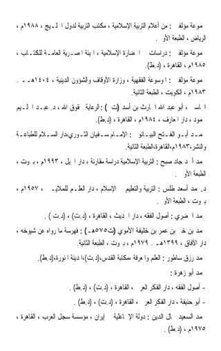 ‫ﳎﻤﻮﻋﺔ ﻣﺆﻟﻔﲔ : ﻣﻦ ﺃﻋﻼﻡ ﺍﻟﺘﺮﺑﻴﺔ ﺍﻹﺳﻼﻣﻴﺔ ، ﻣﻜﺘﺐ ﺍﻟﺘﺮﺑﻴﺔ ﻟﺪﻭﻝ ﺍﳋﻠـﻴﺞ ، ٨٨٩١ﻡ ،‬
                                                           ‫ﺍﻟﺮﻳﺎﺽ ، ﺍﻟﻄﺒﻌﺔ ﺍﻷﻭﱃ.‬
‫ﳎﻤﻮﻋﺔ ﻣﺆﻟﻔﲔ : ﺩﺭﺍﺳﺎﺕ ﰲ ﺍﳊﻀﺎﺭﺓ ﺍﻹﺳﻼﻣﻴﺔ ، ﺍﳍﻴﺌﺔ ﺍﳌﺼـﺮﻳﺔ ﺍﻟﻌﺎﻣـﺔ ﻟﻠﻜﺘـﺎﺏ ،‬
                                                      ‫٥٨٩١ﻡ ، ﺍﻟﻘﺎﻫﺮﺓ ، )ﺩ.ﻁ(.‬
‫–‬   ‫ﳎﻤﻮﻋﺔ ﻣﺆﻟﻔﲔ : ﺍﳌﻮﺳﻮﻋﺔ ﺍﻟﻔﻘﻬﻴﺔ ، ﻭﺯﺍﺭﺓ ﺍﻷﻭﻗﺎﻑ ﻭﺍﻟﺸﺆﻭﻥ ﺍﻟﺪﻳﻨﻴﺔ ، ٤٠٤١ﻫــ‬
                                                ‫٣٨٩١ﻡ ، ﺍﻟﻜﻮﻳﺖ ، ﺍﻟﻄﺒﻌﺔ ﺍﻟﺜﺎﻧﻴﺔ.‬
‫ﺍﶈﺎﺳﱯ ، ﺃﺑﻮ ﻋﺒﺪ ﺍﷲ ﺍﳊﺎﺭﺙ ﺑﻦ ﺃﺳﺪ )ﺕ ( : ﺍﻟﺮﻋﺎﻳﺔ ﳊﻘﻮﻕ ﺍﷲ ، ﺩ. ﻋﺒـﺪ ﺍﳊﻠـﻴﻢ‬
                                 ‫ﳏﻤﻮﺩ ، ﺩﺍﺭ ﺍﳌﻌﺎﺭﻑ ، ٤٨٩١ﻡ ، ﺍﻟﻘﺎﻫﺮﺓ ، )ﺩ.ﻁ(.‬
‫ﳏﻤـﺪ ﺃﺑـﻮ ﺍﻟﻔـﺘﺢ ﺍﻟﺒﻴـﺎﻧﻮﱐ : ﺍﻹﻣـﺎﻡ ﺳـﻔﻴﺎﻥ ﺍﻟﺜـﻮﺭﻱ،ﺩﺍﺭ ﺍﻟﺴـﻼﻡ ﻟﻠﻄﺒﺎﻋـﺔ‬
 ‫ـ‬         ‫ـ‬           ‫ـ‬        ‫ـ ـ‬             ‫ـ‬       ‫ـ ـ ـ‬
                                              ‫ﻭﺍﻟﻨﺸﺮ،٣٨٩١ﻡ،ﺍﻟﻘﺎﻫﺮﺓ،ﺍﻟﻄﺒﻌﺔ ﺍﻟﺜﺎﻧﻴﺔ.‬
‫ﳏﻤﺪ ﺃﲪﺪ ﺟﺎﺩ ﺻﺒﺢ : ﺍﻟﺘﺮﺑﻴﺔ ﺍﻹﺳﻼﻣﻴﺔ ﺩﺭﺍﺳﺔ ﻣﻘﺎﺭﻧﺔ ، ﺩﺍﺭ ﺍﳉﻴﻞ ، ٣٩٩١ﻡ ، ﺑﲑﻭﺕ ،‬
                                                                    ‫ﺍﻟﻄﺒﻌﺔ ﺍﻷﻭﱃ .‬
‫ﺩ.ﳏﻤﺪ ﺃﺳﻌﺪ ﻃﻠﺲ : ﺍﻟﺘﺮﺑﻴﺔ ﻭﺍﻟﺘﻌﻠﻴﻢ ﰲ ﺍﻹﺳﻼﻡ ، ﺩﺍﺭ ﺍﻟﻌﻠـﻢ ﻟﻠﻤﻼﻳـﲔ ، ٧٥٩١ﻡ ،‬
                                                            ‫ﺑﲑﻭﺕ ، ﺍﻟﻄﺒﻌﺔ ﺍﻷﻭﱃ.‬
            ‫ﳏﻤﺪ ﺍﳋﻀﺮﻱ : ﺃﺻﻮﻝ ﺍﻟﻔﻘﻪ ، ﺩﺍﺭ ﺍﳊﺪﻳﺚ ، ﺍﻟﻘﺎﻫﺮﺓ ، )ﺩ.ﺕ( ، )ﺩ.ﺕ ( .‬
‫ﳏﻤﺪ ﺑﻦ ﺧﲑ ﺑﻦ ﻋﻤﺮ ﺑﻦ ﺧﻠﻴﻔﺔ ﺍﻷﻣﻮﻱ )ﺕ٥٧٥ﻫـ( : ﻓﻬﺮﺳﺔ ﻣﺎ ﺭﻭﺍﻩ ﻋﻦ ﺷﻴﻮﺧﻪ ،‬
                          ‫ﺩﺍﺭ ﺍﻵﻓﺎﻕ ، ٩٩٣١ﻫـ – ٩٧٩١ﻡ ، ﺑﲑﻭﺕ ، ﺍﻟﻄﺒﻌﺔ ﺍﻟﺜﺎﻧﻴﺔ.‬
          ‫ﳏﻤﺪ ﺭﺯﻕ ﺳﺎﻃﻮﺭ : ﺍﻟﻌﻠﻢ ﻭﺍﳌﻌﺮﻓﺔ ،ﻣﻜﺘﺒﺔ ﺍﻟﻘﺪﺱ،)ﺩ.ﺕ(،ﺍﳌﺪﻳﻨﺔ ﺍﳌﻨﻮﺭﺓ،)ﺩ.ﻁ(.‬
                                                                  ‫ﳏﻤﺪ ﺃﺑﻮ ﺯﻫﺮﺓ :‬
                      ‫- ﺃﺻﻮﻝ ﺍﻟﻔﻘﻪ ، ﺩﺍﺭ ﺍﻟﻔﻜﺮ ﺍﻟﻌﺮﰊ ، ﺍﻟﻘﺎﻫﺮﺓ ، )ﺩ.ﺕ( ، )ﺩ.ﻁ( .‬
                        ‫- ﺃﺑﻮ ﺣﻨﻴﻔﺔ ، ﺩﺍﺭ ﺍﻟﻔﻜﺮ ﺍﻟﻌﺮﰊ ، ﺍﻟﻘﺎﻫﺮﺓ ، )ﺩ.ﺕ( ، )ﺩ.ﻁ( .‬
‫ﳏﻤﺪ ﺍﻟﺴﻌﻴﺪ ﲨﺎﻝ ﺍﻟﺪﻳﻦ : ﺩﻭﻟﺔ ﺍﻹﲰﺎﻋﻠﻴﺔ ﰲ ﺇﻳﺮﺍﻥ ، ﻣﺆﺳﺴﺔ ﺳﺠﻞ ﺍﻟﻌﺮﺏ ، ﺍﻟﻘﺎﻫﺮﺓ ،‬
                                                               ‫٥٧٩١ﻡ ، )ﺩ.ﻁ( .‬
 