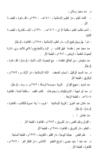 ‫ﺩ. ﳏﻤﺪ ﺳﻌﻴﺪ ﺭﺳﻼﻥ :‬
‫- ﺁﻓﺎﺕ ﺍﻟﻌﻠﻢ ، ﺩﺍﺭ ﺍﻟﻌﻠﻮﻡ ﺍﻹﺳﻼﻣﻴﺔ ، ٠١٤١ﻫـ – ٠٩٩١ﻡ ، ﺍﻟﻘـﺎﻫﺮﺓ ، ﺍﻟﻄﺒﻌـﺔ‬
                                                                 ‫ﺍﻷﻭﱃ.‬
‫- ﺁﺩﺍﺏ ﻃﺎﻟﺐ ﺍﻟﻌﻠﻢ ، ﻣﻜﺘﺒﺔ ﺍﻹﳝﺎﻥ ، ١١٤١ﻫـ – ٠٩٩١ﻡ ، ﺍﻹﺳـﻜﻨﺪﺭﻳﺔ ، ﺍﻟﻄﺒﻌـﺔ‬
                                                                  ‫ﺍﻟﺜﺎﻧﻴﺔ.‬
      ‫- ﺫﻡ ﺍﳉﻬﻞ ﻭﺑﻴﺎﻥ ﻗﺒﻴﺢ ﺃﺛﺮﻩ ، ﺩﺍﺭ ﺍﻟﻌﻠﻮﻡ ﺍﻹﺳﻼﻣﻴﺔ ، ٨٨٩١ﻡ ، ﺍﻟﻘﺎﻫﺮﺓ ، )ﺩ.ﻁ(.‬
‫ﳏﻤﺪ ﺳﻌﻴﺪ ﻋﻤﺮ : ﻣﻘﺪﻣﺔ ﲢﻘﻴﻖ ﻛﺘﺎﺏ ﲢﺮﱘ ﺍﻟﻨﺮﺩ ﻭﺍﻟﺸﻄﺮﻧﺞ ﻭﺍﳌﻼﻫﻲ ﻟﻶﺟـﺮﻱ ، ﺇﺩﺍﺭﺓ‬
                               ‫ﺍﻟﺒﺤﻮﺙ ﺍﻟﻌﻠﻤﻴﺔ ، ﺍﻟﺮﻳﺎﺽ ، ١٨٩١ﻡ ، ﺍﻟﻄﺒﻌﺔ ﺍﻷﻭﱃ .‬
‫ﳏﻤﺪ ﺳﻠﻴﻤﺎﻥ : ﻣﻦ ﺃﺧﻼﻕ ﺍﻟﻌﻠﻤﺎﺀ ، ﳎﻤﻊ ﺍﻟﺒﺤﻮﺙ ﺍﻹﺳـﻼﻣﻴﺔ ، )ﺩ.ﺕ( ، ﺍﻟﻘـﺎﻫﺮﺓ ،‬
                                                                          ‫)ﺩ.ﻁ(.‬
‫ﺩ.ﳏﻤﺪ ﺍﻟﺴﻴﺪ ﺍﻟﻮﻛﻴﻞ : ﺃﺳﺒﺎﺏ ﺍﻟﻀﻌﻒ ﰲ ﺍﻷﻣﺔ ﺍﻹﺳﻼﻣﻴﺔ ، ﺩﺍﺭ ﺍﻷﺭﻗـﻢ ، ٩٨٩١ﻡ ،‬
                                                          ‫ﺍﻟﺰﻗﺎﺯﻳﻖ ، ﺍﻟﻄﺒﻌﺔ ﺍﻷﻭﱃ .‬
   ‫ﳏﻤﺪ ﺷﺪﻳﺪ : ﻣﻨﻬﺞ ﺍﻟﻘﺮﺁﻥ ﰲ ﺍﻟﺘﺮﺑﻴﺔ ، ﻣﺆﺳﺴﺔ ﺍﻟﺮﺳﺎﻟﺔ ، ٢٨٩١ﻡ ، ﺑﲑﻭﺕ ، )ﺩ.ﻁ(.‬
‫ﺩ.ﳏﻤﺪ ﺃﺑﻮ ﺷﻬﺒﺔ : ﺍﻹﺳﺮﺍﺋﻴﻠﻴﺎﺕ ﻭﺍﳌﻮﺿﻮﻋﺎﺕ ﰲ ﻛﺘﺐ ﺍﻟﺘﻔﺴﲑ ، ﻣﻜﺘﺒﺔ ﺍﻟﺴﻨﺔ ، ﺍﻟﻘﺎﻫﺮﺓ‬
                                                       ‫٨٠٤١ﻫـ ، ﺍﻟﻄﺒﻌﺔ ﺍﻟﺮﺍﺑﻌﺔ .‬
‫ﳏﻤﺪ ﻋﺎﺩﻝ ﻋﺒﺪ ﺍﻟﻌﺰﻳﺰ : ﺍﻟﺘﺮﺑﻴﺔ ﺍﻹﺳﻼﻣﻴﺔ ﰲ ﺍﳌﻐﺮﺏ ، ﺍﳍﻴﺌﺔ ﺍﳌﺼﺮﻳﺔ ﻟﻠﻜﺘﺎﺏ ، ﺍﻟﻘﺎﻫﺮﺓ ،‬
                                                                ‫)ﺩ.ﺕ( ، )ﺩ.ﻁ( .‬
                                                               ‫ﳏﻤﺪ ﻋﺜﻤﺎﻥ ﳒﺎﰐ :‬
            ‫- ﺍﻟﻘﺮﺁﻥ ﻭﻋﻠﻢ ﺍﻟﻨﻔﺲ ، ﺩﺍﺭ ﺍﻟﺸﺮﻭﻕ ، ٢٨٩١ﻡ ، ﺍﻟﻘﺎﻫﺮﺓ ، ﺍﻟﻄﺒﻌﺔ ﺍﻷﻭﱃ .‬
                        ‫- ﺍﻟﺘﻌﻠﻢ ، ﺩﺍﺭ ﺍﻟﺸﺮﻭﻕ ، ﺍﻟﻘﺎﻫﺮﺓ ، ٨٨٩١ﻡ ، ﺍﻟﻄﺒﻌﺔ ﺍﻷﻭﱃ .‬
  ‫ﻋﻠﻢ ﺍﻟﻨﻔﺲ ﰲ ﺣﻴﺎﺗﻨﺎ ﺍﻟﻴﻮﻣﻴﺔ ، ﺩﺍﺭ ﺍﻟﻘﻠﻢ ، ﺍﻟﻜﻮﻳﺖ ، ٧٧٩١ﻡ ، ﺍﻟﻄﺒﻌﺔ ﺍﻟﺴﺎﺑﻌﺔ .‬    ‫-‬
‫ﺩ. ﳏﻤﺪ ﻋﺒﺪ ﺍﳊﻤﻴﺪ ﻋﻴﺴﻰ : ﺗﺎﺭﻳﺦ ﺍﻟﺘﻌﻠﻴﻢ ﰲ ﺍﻷﻧﺪﻟﺲ ، ﺩﺍﺭ ﺍﻟﻔﻜﺮ ﺍﻟﻌﺮﰊ ، ٢٨٩١ﻡ ،‬
                                                            ‫ﺍﻟﻘﺎﻫﺮﺓ ، ﺍﻟﻄﺒﻌﺔ ﺍﻷﻭﱃ.‬
 