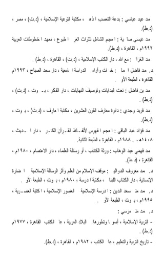 ‫ﳏﻤﺪ ﻋﻴﺪ ﻋﺒﺎﺳﻲ : ﺑﺪﻋﺔ ﺍﻟﺘﻌﺼﺐ ﺍﳌﺬﻫﱯ ، ﻣﻜﺘﺒﺔ ﺍﻟﺘﻮﻋﻴﺔ ﺍﻹﺳﻼﻣﻴﺔ ، )ﺩ.ﺕ( ، ﻣﺼﺮ ،‬
                                                                         ‫)ﺩ.ﻁ(.‬
‫ﳏﻤﺪ ﻋﻴﺴﻰ ﺻﺎﳊﻴﺔ : ﺍﳌﻌﺠﻢ ﺍﻟﺸﺎﻣﻞ ﻟﻠﺘﺮﺍﺙ ﺍﻟﻌﺮﰊ ﺍﳌﻄﺒﻮﻉ ، ﻣﻌﻬﺪ ﺍﳌﺨﻄﻮﻃﺎﺕ ﺍﻟﻌﺮﺑﻴﺔ‬
                                                     ‫٢٩٩١ﻡ ، ﺍﻟﻘﺎﻫﺮﺓ ، )ﺩ.ﻁ(.‬
          ‫ﳏﻤﺪ ﺍﻟﻐﺰﺍﱄ : ﻣﻊ ﺍﷲ ، ﺩﺍﺭ ﺍﻟﻜﺘﺐ ﺍﻹﺳﻼﻣﻴﺔ ، )ﺩ.ﺕ( ، ﺍﻟﻘﺎﻫﺮﺓ ، )ﺩ.ﻁ( .‬
‫ﺩ.ﳏﻤﺪ ﻓﺎﺿﻞ ﺍﳉﻤﺎﱄ : ﺧﱪﺍﺕ ﻭﺁﺭﺍﺀ ﰲ ﺍﻟﺪﺭﺍﺳﺔ ﺍﳉﺎﻣﻌﻴﺔ ، ﺩﺍﺭ ﺳﻌﺪ ﺍﻟﺼﺒﺎﺡ ، ٣٩٩١ﻡ‬
                                                         ‫ﺍﻟﻘﺎﻫﺮﺓ ، ﺍﻟﻄﺒﻌﺔ ﺍﻷﻭﱃ .‬
‫ﳏﻤﺪ ﺑﻦ ﻓﺎﺿﻞ : ﻧﻌﺖ ﺍﻟﺒﺪﺍﻳﺎﺕ ﻭﺗﻮﺻﻴﻒ ﺍﻟﻨﻬﺎﻳﺎﺕ ، ﺩﺍﺭ ﺍﻟﻔﻜﺮ ، ﺑـﲑﻭﺕ ، )ﺩ.ﺕ( ،‬
                                                                        ‫)ﺩ.ﻁ( .‬
‫ﳏﻤﺪ ﻓﺮﻳﺪ ﻭﺟﺪﻱ : ﺩﺍﺋﺮﺓ ﻣﻌﺎﺭﻑ ﺍﻟﻘﺮﻥ ﺍﻟﻌﺸﺮﻳﻦ ، ﻣﻜﺘﺒﺔ ﺍﳌﻌﺎﺭﻑ ، )ﺩ.ﺕ( ، ﺑﲑﻭﺕ ،‬
                                                                         ‫)ﺩ.ﻁ(.‬
‫ﳏﻤﺪ ﻓﺆﺍﺩ ﻋﺒﺪ ﺍﻟﺒﺎﻗﻲ : ﺍﳌﻌﺠﻢ ﺍﳌﻔﻬﺮﺱ ﻷﻟﻔـﺎﻅ ﺍﻟﻘـﺮﺁﻥ ﺍﻟﻜـﺮﱘ ، ﺩﺍﺭ ﺍﳊـﺪﻳﺚ ،‬
                                    ‫٨٠٤١ﻫـ – ٨٨٩١ﻡ ، ﺍﻟﻘﺎﻫﺮﺓ ، ﺍﻟﻄﺒﻌﺔ ﺍﻟﺜﺎﻧﻴﺔ.‬
‫ﳏﻤﺪ ﻓﻬﻤﻲ ﻋﺒﺪ ﺍﻟﻮﻫﺎﺏ : ﻭﺭﺛﺔ ﺍﻟﻜﺘﺎﺏ ، ﺃﻭ ﺭﺳﺎﻟﺔ ﺍﻟﻌﻠﻤﺎﺀ ، ﺩﺍﺭ ﺍﻻﻋﺘﺼﺎﻡ ، ٠٨٩١ﻡ ،‬
                                                                ‫ﺍﻟﻘﺎﻫﺮﺓ ، )ﺩ.ﻁ(.‬
‫ﺩ. ﳏﻤﺪ ﻣﻌﺮﻭﻑ ﺍﻟﺪﻭﺍﻟﻴﱯ : ﻣﻮﻗﻒ ﺍﻹﺳﻼﻡ ﻣﻦ ﺍﻟﻌﻠﻢ ﻭﺃﺛﺮ ﺍﻟﺮﺳﺎﻟﺔ ﺍﻹﺳﻼﻣﻴﺔ ﰲ ﺍﳊﻀﺎﺭﺓ‬
    ‫ﺍﻹﻧﺴﺎﻧﻴﺔ ، ﺩﺍﺭ ﺍﻟﻜﺘﺎﺏ ﺍﻟﻠﺒﻨﺎﱐ ، ﻣﻜﺘﺒﺔ ﺍﳌﺪﺭﺳﺔ ، ٠٨٩١ﻡ ، ﺑﲑﻭﺕ ، ﺍﻟﻄﺒﻌﺔ ﺍﻷﻭﱃ.‬
‫ﺩ. ﳏﻤﺪ ﻣﻨﲑ ﺳﻌﺪ ﺍﻟﺪﻳﻦ : ﺍﳌﺪﺭﺳﺔ ﺍﻹﺳﻼﻣﻴﺔ ﰲ ﺍﻟﻌﺼﻮﺭ ﺍﻹﺳﻼﻣﻴﺔ ، ﺍﳌﻜﺘﺒﺔ ﺍﻟﻌﺼـﺮﻳﺔ ،‬
                                               ‫٥٩٩١ﻡ ، ﺑﲑﻭﺕ ، ﺍﻟﻄﺒﻌﺔ ﺍﻷﻭﱃ .‬
                                                           ‫ﺩ. ﳏﻤﺪ ﻣﻨﲑ ﻣﺮﺳﻲ :‬
‫- ﺍﻟﺘﺮﺑﻴﺔ ﺍﻹﺳﻼﻣﻴﺔ ، ﺃﺻﻮﳍﺎ ﻭﺗﻄﻮﺭﻫﺎ ﰲ ﺍﻟﺒﻼﺩ ﺍﻟﻌﺮﺑﻴﺔ ، ﻋﺎﱂ ﺍﻟﻜﺘﺐ ﺍﻟﻘﺎﻫﺮﺓ ، ٧٧٩١ﻡ‬
                                                                    ‫)ﺩ.ﻁ( .‬
                 ‫- ﺗﺎﺭﻳﺦ ﺍﻟﺘﺮﺑﻴﺔ ﻭﺍﻟﺘﻌﻠﻴﻢ ، ﻋﺎﱂ ﺍﻟﻜﺘﺐ ، ٢٨٩١ﻡ ، ﺍﻟﻘﺎﻫﺮﺓ ، )ﺩ.ﻁ(.‬
 