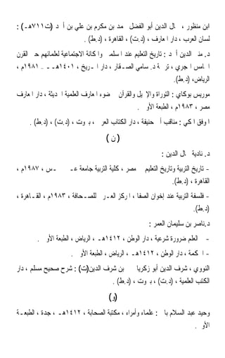 ‫ﺍﺑﻦ ﻣﻨﻈﻮﺭ ، ﲨﺎﻝ ﺍﻟﺪﻳﻦ ﺃﺑﻮ ﺍﻟﻔﻀﻞ ﳏﻤﺪ ﺑﻦ ﻣﻜﺮﻡ ﺑﻦ ﻋﻠﻲ ﺑﻦ ﺃﲪﺪ )ﺕ١١٧ﻫـ( :‬
                           ‫ﻟﺴﺎﻥ ﺍﻟﻌﺮﺏ ، ﺩﺍﺭ ﺍﳌﻌﺎﺭﻑ ، )ﺩ.ﺕ( ، ﺍﻟﻘﺎﻫﺮﺓ ، )ﺩ.ﻁ( .‬
‫ﺩ. ﻣﻨﲑ ﺍﻟﺪﻳﻦ ﺃﲪﺪ : ﺗﺎﺭﻳﺦ ﺍﻟﺘﻌﻠﻴﻢ ﻋﻨﺪ ﺍﳌﺴﻠﻤﲔ ﻭﺍﳌﻜﺎﻧﺔ ﺍﻻﺟﺘﻤﺎﻋﻴﺔ ﻟﻌﻠﻤﺎﺋﻬﻢ ﺣﱴ ﺍﻟﻘﺮﻥ‬
‫ﺍﳋﺎﻣﺲ ﺍﳍﺠﺮﻱ ، ﺗﺮﲨﺔ ﺩ. ﺳﺎﻣﻲ ﺍﻟﺼـﻘﺎﺭ ، ﺩﺍﺭ ﺍﳌـﺮﻳﺦ ، ١٠٤١ﻫــ – ١٨٩١ﻡ ،‬
                                                       ‫ﺍﻟﺮﻳﺎﺽ، )ﺩ.ﻁ(.‬
‫ﻣﻮﺭﻳﺲ ﺑﻮﻛﺎﻱ : ﺍﻟﺘﻮﺭﺍﺓ ﻭﺍﻹﳒﻴﻞ ﻭﺍﻟﻘﺮﺁﻥ ﰲ ﺿﻮﺀ ﺍﳌﻌﺎﺭﻑ ﺍﻟﻌﻠﻤﻴﺔ ﺍﳊﺪﻳﺜﺔ ، ﺩﺍﺭ ﺍﳌﻌﺎﺭﻑ‬
                                                 ‫ﻣﺼﺮ ، ٣٨٩١ﻡ ، ﺍﻟﻄﺒﻌﺔ ﺍﻷﻭﱃ .‬
     ‫ﺍﳌﻮﻓﻖ ﺍﳌﻜﻲ : ﻣﻨﺎﻗﺐ ﺃﰊ ﺣﻨﻴﻔﺔ ، ﺩﺍﺭ ﺍﻟﻜﺘﺎﺏ ﺍﻟﻌﺮﰊ ، ﺑﲑﻭﺕ ، )ﺩ.ﺕ( ، )ﺩ.ﻁ( .‬
                                    ‫)ﻥ(‬
                                                           ‫ﺩ. ﻧﺎﺩﻳﺔ ﲨﺎﻝ ﺍﻟﺪﻳﻦ :‬
‫- ﺗﺎﺭﻳﺦ ﺍﻟﺘﺮﺑﻴﺔ ﻭﺗﺎﺭﻳﺦ ﺍﻟﺘﻌﻠﻴﻢ ﰲ ﻣﺼﺮ ، ﻛﻠﻴﺔ ﺍﻟﺘﺮﺑﻴﺔ ﺟﺎﻣﻌﺔ ﻋـﲔ ﴰـﺲ ، ٧٨٩١ﻡ ،‬
                                                          ‫ﺍﻟﻘﺎﻫﺮﺓ ، )ﺩ.ﻁ(.‬
‫- ﻓﻠﺴﻔﺔ ﺍﻟﺘﺮﺑﻴﺔ ﻋﻨﺪ ﺇﺧﻮﺍﻥ ﺍﻟﺼﻔﺎ ، ﺍﳌﺮﻛﺰ ﺍﻟﻌـﺮﰊ ﻟﻠﺼـﺤﺎﻓﺔ ، ٣٨٩١ﻡ ، ﺍﻟﻘـﺎﻫﺮﺓ ،‬
                                                                      ‫)ﺩ.ﻁ(.‬
                                                      ‫ﺩ.ﻧﺎﺻﺮ ﺑﻦ ﺳﻠﻴﻤﺎﻥ ﺍﻟﻌﻤﺮ :‬
        ‫- ﺍﻟﻌﻠﻢ ﺿﺮﻭﺭﺓ ﺷﺮﻋﻴﺔ ، ﺩﺍﺭ ﺍﻟﻮﻃﻦ ، ٢١٤١ﻫـ ، ﺍﻟﺮﻳﺎﺽ ، ﺍﻟﻄﺒﻌﺔ ﺍﻷﻭﱃ .‬
                      ‫- ﺍﳊﻜﻤﺔ ، ﺩﺍﺭ ﺍﻟﻮﻃﻦ ، ٢١٤١ﻫـ ، ﺍﻟﺮﻳﺎﺽ ، ﺍﻟﻄﺒﻌﺔ ﺍﻷﻭﱃ .‬
‫ﺍﻟﻨﻮﻭﻱ ، ﺷﺮﻑ ﺍﻟﺪﻳﻦ ﺃﺑﻮ ﺯﻛﺮﻳﺎ ﳛﲕ ﺑﻦ ﺷﺮﻑ ﺍﻟﺪﻳﻦ)ﺕ( : ﺷﺮﺡ ﺻﺤﻴﺢ ﻣﺴﻠﻢ ، ﺩﺍﺭ‬
                                       ‫ﺍﻟﻜﺘﺐ ﺍﻟﻌﻠﻤﻴﺔ ، )ﺩ.ﺕ( ، ﺑﲑﻭﺕ ، )ﺩ.ﻁ( .‬
                                     ‫)ﻭ (‬
‫ﻭﺣﻴﺪ ﻋﺒﺪ ﺍﻟﺴﻼﻡ ﺑﺎﱄ : ﻋﻠﻤﺎﺀ ﻭﺃﻣﺮﺍﺀ ، ﻣﻜﺘﺒﺔ ﺍﻟﺼﺤﺎﺑﺔ ، ٢١٤١ﻫـ ، ﺟﺪﺓ ، ﺍﻟﻄﺒﻌـﺔ‬
                                                                        ‫ﺍﻷﻭﱃ.‬
 