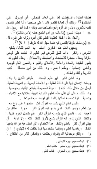 ‫ﻓﻀﻴﻠﺔ ﺍﻟﻌﺒﺎﺩﺓ ، ﻓـ)ﻓﻀﻞ ﺍﻟﻌﺎﱂ ﻋﻠﻰ ﺍﻟﻌﺎﺑﺪ ﻛﻔﻀﻠﻰ -ﺃﻱ ﺍﻟﺮﺳﻮﻝ- ﻋﻠﻰ‬
‫ﺃﺩﻧﺎﻛﻢ( )١( ، ﻭﺫﻟﻚ ﺃﻥ ﺍﻟﻌﺒﺎﺩﺓ ﺗﻘﺘﺼﺮ ﻓﺎﺋﺪ‪‬ﺎ ﻋﻠﻰ ﺻﺎﺣﺒﻬﺎ ، ﺃﻣﺎ ﺍﻟﻌﻠﻢ ﻓﻴﺘﻌﺪﻯ‬
‫ﻧﻔﻌﻪ ﻟﻶﺧﺮﻳﻦ ، ﺑﻞ ﻭﳝﺘﺪ ﺃﺛﺮﻩ ﻭﺃﺟﺮﻩ ﻟﺼﺎﺣﺒﻪ ﺑﻌﺪ ﻭﻓﺎﺗﻪ ؛ ﻛﻤﺎ ﺃﺧﱪ ﺭﺳﻮﻝ ﺍﷲ‬
    ‫‪ ‬ﰲ ﺍﳊﺪﻳﺚ ﺍﳌﺸﻬﻮﺭ )ﺇﺫﺍ ﻣﺎﺕ ﺍﺑﻦ ﺁﺩﻡ ﺍﻧﻘﻄﻊ ﻋﻤﻠﻪ ﺇﻻ ﻣﻦ ﺛﻼﺙ( )٢( .‬
‫ﻭﻷﺟﻞ ﻫﺬﻩ ﺍﳌﻜﺎﻧﺔ ﺍﻟﻌﻈﻴﻤﺔ ﻟﻠﻌﻠﻢ ﻛﺎﻥ ﺃﺟﺮﻩ ﻭﺛﻮﺍﺑﻪ ﻋﻠﻰ ﻗﺪﺭﻩ ﻗﺎﻝ‬
       ‫‪) ‬ﻣﻦ ﺳﻠﻚ ﻃﺮﻳﻘﺎ ﻳﻠﺘﻤﺲ ﻓﻴﻪ ﻋﻠﻤﺎ ﺳﻬﻞ ﺍﷲ ﻟﻪ ﻃﺮﻳﻘﺎ ﺇﱃ ﺍﳉﻨﺔ( )٣( .‬
                      ‫ﹰ‬                ‫ﹰ‬                ‫ﹰ‬
‫ﻭﻣﻔﻬﻮﻡ ﺍﻟﻌﻠﻢ ﻋﻨﺪ ﺍﳌﻔﻜﺮﻳﻦ ﺍﳌﺴﻠﻤﲔ ﻳﻌﲏ ﺍﻟﻌﻠﻢ ﺍﻟﺸﺎﻣﻞ ﺑﺸﻘﻴﻪ :‬
‫ﺍﻟﺸﺮﻋﻲ ، ﻭﺍﻟﻜﻮﱐ ، ﺃﻣﺎ ﺍﻟﺸﻖ ﺍﻟﺸﺮﻋﻲ ﻓﻬﻮ ﺍﻟﻌﻠﻮﻡ ﺍﻟﱵ ﺗﻌﺘﻤﺪ ﻋﻠﻰ ﺍﻟﻮﺣﻲ‬
‫–ﻗﺮﺁﻧﺎ ﻭﺳﻨﺔ- ﻣﺼﺪﺭﹰﺍ ﻟﻼﺳﺘﻤﺪﺍﺩ ﻭﺍﻻﺳﺘﻨﺒﺎﻁ ﻭﺍﻻﺳﺘﺪﻻﻝ ، ﻭﻫﺬﻩ ﺍﻟﻌﻠﻮﻡ ﺗﻌﲎ‬      ‫ﹰ‬
‫ﺑﺄﻣﻮﺭ ﺍﻟﻌﻘﻴﺪﺓ ﻭﺍﻟﻌﺒﺎﺩﺓ ﻭﺍﳌﻌﺎﻣﻠﺔ ﻭﺍﻷﺧﻼﻕ ﻭﺍﻟﻘﻴﻢ ، ﻭﺍﻟﺘﺼﻮﺭ ﺍﻟﻌﺎﻡ ﻟﻠﻮﺟﻮﺩ‬
‫ﻭﺍﻟﻨﻔﺲ ﺍﻹﻧﺴﺎﻧﻴﺔ ، ﻭﻧﻈﺎﻡ ﺍ‪‬ﺘﻤﻊ ، ﻭﻏﲑ ﺫﻟﻚ ﻣﻦ ﺃﻣﻮﺭ ﻣﻔﺼﻠﺔ ﰲ ﻛﺘﺐ‬
                                                    ‫ﺍﻟﺸﺮﻳﻌﺔ ﻭﺍﻟﻔﻘﻪ ﻭﺍﻟﻌﻘﺎﺋﺪ .‬
‫ﻭﺃﻣﺎ ﺍﻟﺸﻖ ﺍﻟﻜﻮﱐ ﻓﻬﻮ ﻋﻠﻮﻡ ﺍﻟﺒﺤﺚ ﰲ ﻇﻮﺍﻫﺮ ﺍﻟﻜﻮﻥ ﻭﺍﳊﻴﺎﺓ ،‬
‫ﻭﻳﻌﺘﻤﺪ ﺍﻹﻧﺴﺎﻥ ﻓﻴﻬﺎ ﻋﻠﻰ ﺍﳌﻠﻜﺔ ﺍﻟﻌﻘﻠﻴﺔ ، ﻭﺍﳌﻼﺣﻈﺔ ﺍﻟﺒﺼﺮﻳﺔ ، ﻭﺍﻟﺘﺠﺮﺑﺔ ﺍﻟﻌﻤﻠﻴﺔ،‬
‫ﻟﻴﺼﻞ ﻣﻦ ﺧﻼﻝ ﺫﻟﻚ ﻛﻠﻪ ﺇﱃ ﺍﳌﻌﺮﻓﺔ ﺍﻟﺼﺤﻴﺤﺔ ﺑﻄﺒﺎﺋﻊ ﺍﻷﺷﻴﺎﺀ ﻭﺧﻮﺍﺻﻬﺎ ،‬
‫ﻭﻏﲑ ﺫﻟﻚ ، ﻋﻠﻰ ﺃﻥ ﺗﻈﻞ ﻫﺬﻩ ﺍﻟﻌﻠﻮﻡ ﺍﻟﻜﻮﻧﻴﺔ ﺩﻧﻴﻮﻳﺔ ﻟﻌﻼﻗﺘﻬﺎ ﻣﻊ ﺍﻷﺷﻴﺎﺀ ،‬
              ‫ﻭﺗﻌﺒﺪﻳﺔ ﰲ ﺍﻟﻮﻗﺖ ﻧﻔﺴﻪ ﻟﺼﻠﺘﻬﺎ ﺑﺎﷲ ﺍﳋﺎﻟﻖ ﺍﻟﻮﺍﺣﺪ ﺳﺒﺤﺎﻧﻪ ﻭﺗﻌﺎﱃ .‬
‫ﻭﻟﻴﺲ ﺍﻟﻌﻠﻢ ﺍﻟﺬﻱ ﻳﺸﻴﺪ ﺑﻪ ﺍﻟﻘﺮﺁﻥ ﺍﻟﻜﺮﱘ ﻣﻘﺼﻮﺭﹰﺍ ﻋﻠﻰ ﻧﻮﻉ ﻣﻌﲔ‬
‫ﻣﻦ ﺍﻟﻌﻠﻢ ، ﻭﻟﻴﺲ ﺍﻟﺘﻔﻜﲑ ﺍﻟﺬﻱ ﻳﺪﻋﻮ ﺇﻟﻴﻪ ﺍﻟﻘﺮﺁﻥ ﺍﻟﻜﺮﱘ ﳏﺼﻮﺭﹰﺍ ﰲ ﻧﻄﺎﻕ ﻣﻦ‬
‫ﺍﳌﻌﺮﻗﺔ ﳏﺪﺩ ، ﻓﺎﻟﻌﻠﻢ ﺍﻟﺬﻱ ﻳﻨﻮﻩ ﺑﻪ ﺍﻟﻘﺮﺁﻥ ﺍﻟﻜﺮﱘ ﻋﻠﻢ ﻳﺸﻤﻞ ﺍﻟﻌﻠﻮﻡ ﻛﻠﻬﺎ ،‬
‫ﻭﺍﻟﺘﻔﻜﲑ ﺍﻟﺬﻱ ﻳﺪﻋﻮ ﺇﻟﻴﻪ ﺍﻟﻘﺮﺁﻥ ﻳﺘﺴﻊ ﻷﻟﻮﺍﻥ ﺍﻟﺘﻔﻜﲑ ﻛﻠﻪ ، ﻭﻻ ﻏﺮﺍﺑﺔ ﰲ ﺃﻥ‬
‫ﻳﻬﺘﻢ ﺍﻟﻘﺮﺁﻥ ﺍﻟﻜﺮﱘ ﺑﺎﻟﻌﻠﻢ ﻭﺍﻟﺘﻔﻜﲑ ﻫﺬﺍ ﺍﻻﻫﺘﻤﺎﻡ ، ﻷﻥ ﺍﻟﻌﻘﻞ ﻫﺒﺔ ﻣﻦ ﺍﷲ ﻳﻨﻤﻴﻬﺎ‬
‫ﺍﻟﺘﻔﻜﲑ ، ﻭﻳﻐﺬﻳﻬﺎ ﺍﻟﻌﻠﻢ ، ﻭﻳﺮﻗﻴﻬﺎ ﺍﺳﺘﺨﺪﺍﻣﻬﺎ ﻓﻴﻤﺎ ﺧﻠﻘﺖ ﻟﻪ ؛ ﻟﺘﻬﺘﺪﻱ ﺇﱃ ﺍﳊﻖ‬
‫ﻭﺍﳋﲑ ، ﻭﻟﺘﻘﺮ ﺑﻮﺣﺪﺍﻧﻴﺔ ﺍﷲ ﻭﻗﺪﺭﺗﻪ ﻭﺣﻜﻤﺘﻪ ، ﻭﻟﺘﻤﻜﻦ ﺍﻟﻨﺎﺱ ﻣﻦ ﺍﻻﻧﺘﻔﺎﻉ ﲟﺎ‬
                                               ‫)١( ﺍﳊﺪﻳﺚ ﺻﺤﻴﺢ ، ﺭﻭﺍﻩ ﺍﻟﺘﺮﻣﺬﻱ .‬
                                   ‫)٢( ﺍﳊﺪﻳﺚ ﺻﺤﻴﺢ ، ﺭﻭﺍﻩ ﻣﺴﻠﻢ ﰲ ﻛﺘﺎﺏ ﺍﻟﻌﻠﻢ .‬
                                ‫)٣( ﺍﳊﺪﻳﺚ ﺻﺤﻴﺢ ، ﺭﻭﺍﻩ ﺍﻟﺒﺨﺎﺭﻱ ﰲ ﻛﺘﺎﺏ ﺍﻟﻌﻠﻢ .‬
 