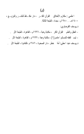 ‫)ﻱ(‬
‫ﳛﲕ ﺍﳌﻌﻠﻤﻲ : ﻣﻜﺎﺭﻡ ﺍﻷﺧﻼﻕ ﰲ ﺍﻟﻘﺮﺁﻥ ﺍﻟﻜـﺮﱘ ، ﺩﺍﺭ ﻋﻜـﺎﻅ ﻟﻠﻨﺸـﺮ ﻭﺍﻟﺘﻮﺯﻳـﻊ ،‬
                                     ‫٠٠٤١ﻫـ – ٠٨٩١ﻡ ، ﺟﺪﺓ ، ﺍﻟﻄﺒﻌﺔ ﺍﻟﺜﺎﻟﺜﺔ.‬
                                                           ‫ﺩ.ﻳﻮﺳﻒ ﺍﻟﻘﺮﺿﺎﻭﻱ:‬
   ‫- ﺍﻟﻌﻘﻞ ﻭﺍﻟﻌﻠﻢ ﰲ ﺍﻟﻘﺮﺁﻥ ﺍﻟﻜﺮﱘ ، ﻣﻜﺘﺒﺔ ﻭﻫﺒﺔ ، ٦٩٩١ﻡ ، ﺍﻟﻘﺎﻫﺮﺓ ، ﺍﻟﻄﺒﻌﺔ ﺍﻷﻭﱃ .‬
  ‫- ﺗﻴﺴﲑ ﺍﻟﻔﻘﻪ ﻟﻠﻤﺴﻠﻢ ﺍﳌﻌﺎﺻﺮ)١( ، ﻣﻜﺘﺒﺔ ﻭﻫﺒﺔ ، ٩٩٩١ﻡ ، ﺍﻟﻘﺎﻫﺮﺓ ، ﺍﻟﻄﺒﻌﺔ ﺍﻷﻭﱃ .‬
 ‫ﺩ.ﻳﻮﺳﻒ ﻋﺒﺪ ﺍﳌﻌﻄﻲ: ﺃﻣﺔ ﰲ ﺧﻄﺮ ، ﺩﺍﺭ ﺍﻟﺼﺤﻮﺓ ، ٦٨٩١ﻡ ،ﺍﻟﻘﺎﻫﺮﺓ ، ﺍﻟﻄﺒﻌﺔ ﺍﻷﻭﱃ .‬
 