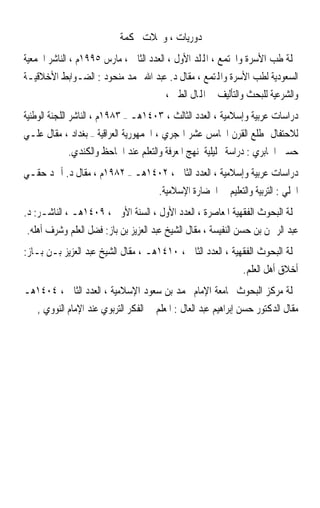 ‫ﺩﻭﺭﻳﺎﺕ ، ﻭﳎﻼﺕ ﳏﻜﻤﺔ‬
‫ﳎﻠﺔ ﻃﺐ ﺍﻷﺳﺮﺓ ﻭﺍ‪‬ﺘﻤﻊ ، ﺍﺠﻤﻟﻠﺪ ﺍﻷﻭﻝ ، ﺍﻟﻌﺪﺩ ﺍﻟﺜﺎﱐ ، ﻣﺎﺭﺱ ٥٩٩١ﻡ ، ﺍﻟﻨﺎﺷﺮ ﺍﳉﻤﻌﻴﺔ‬
‫ﺍﻟﺴﻌﻮﺩﻳﺔ ﻟﻄﺐ ﺍﻷﺳﺮﺓ ﻭﺍﺠﻤﻟﺘﻤﻊ ، ﻣﻘﺎﻝ ﺩ. ﻋﺒﺪ ﺍﷲ ﳏﻤﺪ ﻣﻨﺤﻮﺩ : ﺍﻟﻀـﻮﺍﺑﻂ ﺍﻷﺧﻼﻗﻴـﺔ‬
                                    ‫ﻭﺍﻟﺸﺮﻋﻴﺔ ﻟﻠﺒﺤﺚ ﻭﺍﻟﺘﺄﻟﻴﻒ ﰲ ﺍﺠﻤﻟﺎﻝ ﺍﻟﻄﱯ ،‬
‫ﺩﺭﺍﺳﺎﺕ ﻋﺮﺑﻴﺔ ﻭﺇﺳﻼﻣﻴﺔ ، ﺍﻟﻌﺪﺩ ﺍﻟﺜﺎﻟﺚ ، ٣٠٤١ﻫـ – ٣٨٩١ﻡ ، ﺍﻟﻨﺎﺷﺮ ﺍﻟﻠﺠﻨﺔ ﺍﻟﻮﻃﻨﻴﺔ‬
‫ﻟﻼﺣﺘﻔﺎﻝ ﲟﻄﻠﻊ ﺍﻟﻘﺮﻥ ﺍﳋﺎﻣﺲ ﻋﺸﺮ ﺍﳍﺠﺮﻱ ، ﺍﳉﻤﻬﻮﺭﻳﺔ ﺍﻟﻌﺮﺍﻗﻴﺔ – ﺑﻐﺪﺍﺩ ، ﻣﻘﺎﻝ ﻋﻠـﻲ‬
           ‫ﺣﺴﲔ ﺍﳉﺎﺑﺮﻱ : ﺩﺭﺍﺳﺔ ﲢﻠﻴﻠﻴﺔ ﳌﻨﻬﺞ ﺍﳌﻌﺮﻓﺔ ﻭﺍﻟﺘﻌﻠﻢ ﻋﻨﺪ ﺍﳉﺎﺣﻆ ﻭﺍﻟﻜﻨﺪﻱ.‬
‫ﺩﺭﺍﺳﺎﺕ ﻋﺮﺑﻴﺔ ﻭﺇﺳﻼﻣﻴﺔ ، ﺍﻟﻌﺪﺩ ﺍﻟﺜﺎﱐ ، ٢٠٤١ﻫـ – ٢٨٩١ﻡ ، ﻣﻘﺎﻝ ﺩ. ﺃﲪﺪ ﺣﻘـﻲ‬
                                      ‫ﺍﳊﻠﻲ : ﺍﻟﺘﺮﺑﻴﺔ ﻭﺍﻟﺘﻌﻠﻴﻢ ﰲ ﺍﳊﻀﺎﺭﺓ ﺍﻹﺳﻼﻣﻴﺔ.‬
‫ﳎﻠﺔ ﺍﻟﺒﺤﻮﺙ ﺍﻟﻔﻘﻬﻴﺔ ﺍﳌﻌﺎﺻﺮﺓ ، ﺍﻟﻌﺪﺩ ﺍﻷﻭﻝ ، ﺍﻟﺴﻨﺔ ﺍﻷﻭﱃ ، ٩٠٤١ﻫـ ، ﺍﻟﻨﺎﺷـﺮ: ﺩ.‬
‫ﻋﺒﺪ ﺍﻟﺮﲪﻦ ﺑﻦ ﺣﺴﻦ ﺍﻟﻨﻔﻴﺴﺔ ، ﻣﻘﺎﻝ ﺍﻟﺸﻴﺦ ﻋﺒﺪ ﺍﻟﻌﺰﻳﺰ ﺑﻦ ﺑﺎﺯ: ﻓﻀﻞ ﺍﻟﻌﻠﻢ ﻭﺷﺮﻑ ﺃﻫﻠﻪ.‬
‫ﳎﻠﺔ ﺍﻟﺒﺤﻮﺙ ﺍﻟﻔﻘﻬﻴﺔ ، ﺍﻟﻌﺪﺩ ﺍﻟﺜﺎﱐ ، ٠١٤١ﻫـ ، ﻣﻘﺎﻝ ﺍﻟﺸﻴﺦ ﻋﺒﺪ ﺍﻟﻌﺰﻳﺰ ﺑـﻦ ﺑـﺎﺯ:‬
                                                               ‫ﺃﺧﻼﻕ ﺃﻫﻞ ﺍﻟﻌﻠﻢ.‬
‫ﳎﻠﺔ ﻣﺮﻛﺰ ﺍﻟﺒﺤﻮﺙ ﲜﺎﻣﻌﺔ ﺍﻹﻣﺎﻡ ﳏﻤﺪ ﺑﻦ ﺳﻌﻮﺩ ﺍﻹﺳﻼﻣﻴﺔ ، ﺍﻟﻌﺪﺩ ﺍﻟﺜﺎﱐ ، ٤٠٤١ﻫـ‬
   ‫ﻣﻘﺎﻝ ﺍﻟﺪﻛﺘﻮﺭ ﺣﺴﻦ ﺇﺑﺮﺍﻫﻴﻢ ﻋﺒﺪ ﺍﻟﻌﺎﻝ : ﺍﳌﻌﻠﻢ ﰲ ﺍﻟﻔﻜﺮ ﺍﻟﺘﺮﺑﻮﻱ ﻋﻨﺪ ﺍﻹﻣﺎﻡ ﺍﻟﻨﻮﻭﻱ ,‬
 