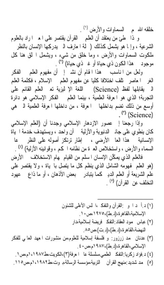 ‫ﺧﻠﻘﻪ ﺍﷲ ﳍﻢ ﰲ ﺍﻟﺴﻤﺎﻭﺍﺕ ﻭﺍﻷﺭﺽ )١( .‬
‫ﻭﳍﺬﺍ ﳜﻄﺊ ﻣﻦ ﻳﻌﺘﻘﺪ ﺃﻥ ﺍﻟﻌﻠﻢ ﰲ ﺍﻟﻘﺮﺁﻥ ﻳﻘﺘﺼﺮ ﻋﻠﻰ ﺍﳌﻌﲎ ﺍﳌﺮﺍﺩ ﺑﺎﻟﻌﻠﻮﻡ‬
‫ﺍﻟﺸﺮﻋﻴﺔ ، ﻭﺇﳕﺎ ﻫﻮ ﻳﺸﻤﻞ ﻛﺬﻟﻚ )ﲨﻠﺔ ﺍﳌﻌﺎﺭﻑ ﺍﻟﱵ ﻳﺪﺭﻛﻬﺎ ﺍﻹﻧﺴﺎﻥ ﺑﺎﻟﻨﻈﺮ ﰲ‬
‫ﻣﻠﻜﻮﺕ ﺍﻟﺴﻤﺎﻭﺍﺕ ﻭﺍﻷﺭﺽ ، ﻭﻣﺎ ﺧﻠﻖ ﻣﻦ ﺷﻲﺀ ، ﻭﻳﺸﻤﻞ ﺍﳋﻠﻖ ﻫﻨﺎ ﻛﻞ‬
                          ‫ﻣﻮﺟﻮﺩ ﰲ ﻫﺬﺍ ﺍﻟﻜﻮﻥ ﺫﻱ ﺣﻴﺎﺓ ﺃﻭ ﻏﲑ ﺫﻱ ﺣﻴﺎﺓ( )٢( .‬
‫ﻭﻟﻌﻞ ﻣﻦ ﺍﳌﻨﺎﺳﺐ ﰲ ﻫﺬﺍ ﺍﳌﻘﺎﻡ ﺃﻥ ﻧﺸﲑ ﺇﱃ ﺃﻥ ﻣﻔﻬﻮﻡ ﺍﻟﻌﻠﻢ ﰲ ﺍﻟﻔﻜﺮ‬
‫ﺍﻟﻐﺮﰊ ﺍﳌﻌﺎﺻﺮ ﳜﺘﻠﻒ ﺍﺧﺘﻼﻓﺎ ﻛﻠﻴﺎﹰ ﻋﻦ ﻣﻔﻬﻮﻡ ﺍﻟﻌﻠﻢ ﰲ ﺍﻹﺳﻼﻡ ، ﻓﻜﻠﻤﺔ ﺍﻟﻌﻠﻢ‬
                                                 ‫ﹰ‬
‫ﺍﻟﱵ ﻳﻘﺎﺑﻠﻬﺎ ﻟﻔﻆ )‪ (Science‬ﰲ ﺍﻟﻠﻐﺔ ﺍﻹﳒﻠﻴﺰﻳﺔ ﺗﻌﲏ ﺍﻟﻌﻠﻢ ﺍﻟﻘﺎﺋﻢ ﻋﻠﻰ‬
‫ﺍﻟﺘﺠﺮﺑﺔ؛ ﺍﻟﺬﻱ ﻫﻮ ﺍﳌﻌﺮﻓﺔ ﺍﻟﻌﻠﻤﻴﺔ ، ﺑﻴﻨﻤﺎ ﺍﻟﻌﻠﻢ ﰲ ﺍﻟﻔﻜﺮ ﺍﻹﺳﻼﻣﻲ ﻫﻮ ﺩﺍﺋﺮﺓ‬
‫ﺃﻭﺳﻊ ﻣﻦ ﺫﻟﻚ ﺗﻀﻢ ﺑﺪﺍﺧﻠﻬﺎ ﺍﳌﻌﺮﻓﺔ ، ﻣﻦ ﺩﺍﺧﻠﻬﺎ ﺍﳌﻌﺮﻓﺔ ﺍﻟﻌﻠﻤﻴﺔ ﺍﻟﱵ ﻫﻲ‬
                                                           ‫)‪. (٣) (Science‬‬
‫ﻭﺇﺫﺍ ﺭﺟﻌﻨﺎ ﺇﱃ ﻋﺼﻮﺭ ﺍﻻﺯﺩﻫﺎﺭ ﺍﻹﺳﻼﻣﻲ ﻭﺟﺪﻧﺎ ﺃﻥ )ﺍﻟﻌﻠﻢ ﺍﻹﺳﻼﻣﻲ‬
‫ﻛﺎﻥ ﻳﻨﻄﻮﻱ ﻋﻠﻰ ﺟﺎﻧﱯ ﺍﻟﺪﻧﻴﻮﻳﺔ ﻭﺍﻷﺯﻟﻴﺔ ﰲ ﺁﻥ ﻭﺍﺣﺪ ، ﻭﻳﺴﺘﻬﺪﻑ ﺧﺪﻣﺔ ﺍﳊﻴﺎﺓ‬
‫ﺍﻹﻧﺴﺎﻧﻴﺔ ﰲ ﻫﺬﺍ ﺍﻟﻌﺎﱂ ﺍﻷﺭﺿﻲ ، ﰲ ﺇﻃﺎﺭ ﺗﺮﺗﻜﺰ ﺃﺻﻮﻟﻪ ﻋﻠﻰ ﺍﻟﻨﻈﺮ ﰲ ﻋﺎﱂ‬
  ‫ﺍﻟﺴﻤﺎﺀ ﻭﺍﻷﺭﺽ ، ﻭﺍﺳﺘﺨﻼﺹ ﺍﻟﻌﱪﺓ ﻣﻦ ﻧﻈﺎﻣﻪ ﺍﶈﻜﻢ ، ﻭﻗﻮﺍﻧﻴﻨﻪ ﺍﻷﺯﻟﻴﺔ( )٤( .‬
‫ﻓﺎﻟﻌﻠﻢ ﺍﻟﺬﻱ ‪‬ﻤ‪ ‬ﱢﻦ ﺍﻹﻧﺴﺎﻥ ﺍﳌﺴﻠﻢ ﻣﻦ ﺍﻟﻘﻴﺎﻡ ﲟﻬﺎﻡ ﺍﻻﺳﺘﺨﻼﻑ ﰲ ﺍﻷﺭﺽ‬
                                                        ‫ﻳﻜ‬
‫)ﻫﻮ ﺍﻟﻌﻠﻢ ﲟﻔﻬﻮﻣﻪ ﺍﻟﺸﺎﻣﻞ ﺍﻟﺬﻱ ﻳﻨﻈﻢ ﻛﻞ ﻣﺎ ﻳﺘﺼﻞ ﺑﺎﳊﻴﺎﺓ ، ﻭﻻ ﻳﻘﺘﺼﺮ ﻋﻠﻰ‬
‫ﻋﻠﻢ ﺍﻟﺸﺮﻳﻌﺔ ﺃﻭ ﺍﻟﻌﻠﻢ ﺍﻟﺪﻳﲏ ﻛﻤﺎ ﻳﺘﺒﺎﺩﺭ ﰲ ﺑﻌﺾ ﺍﻷﺫﻫﺎﻥ ، ﺃﻭ ﻣﺎ ﺫﺍﻉ ﰲ ﻋﻬﻮﺩ‬
                                                    ‫ﺍﻟﺘﺨﻠﻒ ﻋﻦ ﺍﻟﻘﺮﺁﻥ( )٥( .‬


                           ‫)١( ﺩ.ﺃﲪﺪ ﺍﳊﻮﰲ:ﺍﻟﻘﺮﺁﻥ ﻭﺍﻟﺘﻔﻜﲑ،ﺍ‪‬ﻠﺲ ﺍﻷﻋﻠﻰ ﻟﻠﺸﺌﻮﻥ‬
                                    ‫ﺍﻹﺳﻼﻣﻴﺔ،ﺍﻟﻘﺎﻫﺮﺓ،)ﺩ.ﻁ(،٥٧٩١،ﺹ٠١.‬
                                ‫)٢( ﻋﺒﺎﺱ ﳏﻤﻮﺩ ﺍﻟﻌﻘﺎﺩ:ﺍﻟﺘﻔﻜﲑ ﻓﺮﻳﻀﺔ ﺇﺳﻼﻣﻴﺔ،ﺩﺍﺭ‬
                                       ‫ﺍﻟﻨﻬﻀﺔ،ﺍﻟﻘﺎﻫﺮﺓ،)ﺩ.ﻁ(،)ﺩ.ﺕ(،ﺹ٥٨.‬
‫)٣( ﻋﺪﻧﺎﻥ ﳏﻤﺪ ﺯﺭﺯﻭﺭ:ﳓﻮ ﻓﻠﺴﻔﺔ ﺇﺳﻼﻣﻴﺔ ﻟﻠﻌﻠﻮﻡ،ﻣﻦ ﻣﻨﺸﻮﺭﺍﺕ ﺍﳌﻌﻬﺪ ﺍﻟﻌﺎﳌﻲ ﻟﻠﻔﻜﺮ‬
                                   ‫ﺍﻹﺳﻼﻣﻲ،ﺍﻟﻘﺎﻫﺮﺓ،)ﺩ.ﻁ(،٧٨٩١ﻡ،ﺹ٠٤.‬
  ‫)٤( ﺩ.ﻓﺆﺍﺩ ﺯﻛﺮﻳﺎ:ﺍﻟﺘﻔﻜﲑ ﺍﻟﻌﻠﻤﻲ،ﺳﻠﺴﻠﺔ ﻋﺎﱂ ﺍﳌﻌﺮﻓﺔ)٣(،ﺍﻟﻜﻮﻳﺖ،ﻁ٧٨٩١،١ﻡ،ﺹ١.‬
 ‫)٥( ﳏﻤﺪ ﺷﺪﻳﺪ:ﻣﻨﻬﺞ ﺍﻟﻘﺮﺁﻥ ﰲ ﺍﻟﺘﺮﺑﻴﺔ،ﻣﺆﺳﺴﺔ ﺍﻟﺮﺳﺎﻟﺔ،ﺑﲑﻭﺕ،ﻁ٢٨٩١،١ﻡ،ﺹ٥١١.‬
 