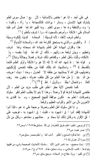 ‫ﳜﻔﻰ ﻋﻠﻰ ﺃﺣﺪ ، ﺇﺫﺍ ﻫﻮ ﺍﳌﺨﺘﺺ ﺑﺎﻹﻧﺴﺎﻧﻴﺔ ، ﻷﻥ ﲨﻴﻊ ﺍﳋﺼﺎﻝ ﺳﻮﻯ ﺍﻟﻌﻠﻢ‬
‫ﻳﺸﺘﺮﻙ ﻓﻴﻬﺎ ﺍﻹﻧﺴﺎﻥ ، ﻭﺳﺎﺋﺮ ﺍﳊﻴﻮﺍﻧﺎﺕ ﻛﺎﻟﺸﺠﺎﻋﺔ ، ﻭﺍﳉﺮﺃﺓ ، ﻭﺍﻟﻘﻮﺓ ،‬
‫ﻭﺍﳉﻮﺩ، ﻭﺍﻟﺸﻔﻘﺔ ﻭﻏﲑﻫﺎ ، ﺳﻮﻯ ﺍﻟﻌﻠﻢ . ﻭﺑﻪ ﺃﻇﻬﺮ ﺍﷲ ﺗﻌﺎﱃ ﻓﻀﻞ ﺁﺩﻡ ﻋﻠﻴﻪ‬
          ‫ﺍﻟﺴﻼﻡ ﻋﻠﻰ ﺍﳌﻼﺋﻜﺔ ، ﻭﺃﻣﺮﻫﻢ ﺑﺎﻟﺴﺠﻮﺩ ﻟﻪ ، ﻭﺇﳕﺎ ‪ ‬ﻑ ﺑﺎﻟﻌﻠﻢ ( )١( .‬
                         ‫ﺷﺮ ‪‬‬
‫ﻭﺍﻟﻌﻠﻢ ﺷﺮﻑ ﻷﻫﻠﻪ ، ﻷﻧﻪ ﺍﻟﻮﺳﻴﻠﺔ ﺇﱃ ﺍﻟﺴﻌﺎﺩﺓ ﰲ ﺍﻟﺪﻧﻴﺎ، )ﻟﻜﻮﻧﻪ ﻭﺳﻴﻠﺔ‬
  ‫ﺇﱃ ﺍﻟﱪ ﻭﺍﻟﺘﻘﻮﻯ ، ﻭﺍﻟﺬﻱ ﺑﻪ ﻳﺴﺘﺤﻖ ﺍﻟﻜﺮﺍﻣﺔ ﻋﻨﺪ ﺍﷲ ، ﻭﺍﻟﺴﻌﺎﺩﺓ ﺍﻷﺑﺪﻳﺔ( )٢( .‬
‫ﻫﺬﺍ ﻭﺍﻗﺘﺮﺍﻥ ﺷﻬﺎﺩﺓ ﺃﻫﻞ ﺍﻟﻌﻠﻢ ﺑﺸﻬﺎﺩﺓ ﺍﷲ ﺳﺒﺤﺎﻧﻪ ﻭﺗﻌﺎﱃ ﺷﺮﻑ‬
‫ﻭﺗﻌﻈﻴﻢ ، ﻭﺑﻴﺎﻥ ﻟﺮﻓﻌﺔ ﻣﻨـﺰﻟﺘﻬﻢ ، ﺫﻟﻚ ﺃﻥ ﺍﷲ ﺗﻌﺎﱃ )ﺑﺪﺃ ﺑﻨﻔﺴﻪ ، ﻭﺛﲎ‬
‫ﲟﻼﺋﻜﺘﻪ، ﻭﹶﺛﱠﺚ ﺑﺄﻫﻞ ﺍﻟﻌﻠﻢ ، ﻭﻛﻔﺎﻫﻢ ﺫﻟﻚ ﺷﺮﻓﺎ ﻭ ﻓﻀﻼ ﻭﺟﻼﻟﺔ ﻭﻧﺒﻼ( )٣( ،‬
                                                                ‫ﻠ ﹶ‬
‫ﻭﰲ ﻗﻮﻟﻪ ﺗﻌﺎﱃ: ‪ ‬ﺷﻬﺪ ﺍﷲ ﺃﻧﻪ ﻻ ﺇﻟﻪ ﺇﻻ ﻫﻮ ﻭﺍﳌﻼﺋﻜﺔ ﻭﺃﻭﻟﻮ ﺍﻟﻌﻠﻢ ﻗﺎﺋﻤﺎ‬
‫ﺑﺎﻟﻘﺴﻂ ‪ ، (٤) ‬ﻭﺍﺳﺘﺸﻬﺎﺩ ﺍﷲ ﺑﺘﻠﻚ ﺍﻟﻔﺌﺔ ﻣﻦ ﺧﻠﻘﻪ ﺗﺘﻀﻤﻦ )ﺗﺰﻛﻴﺘﻬﻢ‬
‫ﻭﺗﻌﺪﻳﻠﻬﻢ، ﻓﺈﻥ ﺍﷲ ﻻ ﻳﺴﺘﺸﻬﺪ ﻣﻦ ﺧﻠﻘﻪ ﺇﻻ ﺍﻟﻌﺪﻭﻝ ، ﻭﻣﻨﻪ ﺍﳊﺪﻳﺚ ﺍﳌﻌﺮﻭﻑ‬
‫ﻋﻦ ﺍﻟﻨﱯ ‪) : ‬ﳛﻤﻞ ﻫﺬﺍ ﺍﻟﻌﻠﻢ ﻣﻦ ﻛﻞ ﺧﻠﻒ ﻋﺪﻭﻟﻪ ، ﻳﻨﻔﻮﻥ ﻋﻨﻪ ﲢﺮﻳﻒ‬
                        ‫ﺍﻟﻐﺎﻟﲔ ، ﻭﺍﻧﺘﺤﺎﻝ ﺍﳌﺒﻄﻠﲔ ، ﻭﺗﺄﻭﻳﻞ ﺍﳉﺎﻫﻠﲔ( )٥( ( )٦( .‬
‫ﻛﻤﺎ ﺗﺘﻀﻤﻦ ﺍﻵﻳﺔ ﺣﻔﺰ ﺍﳌﺘﻌﻠﻢ ﻋﻠﻰ ﻃﻠﺐ ﻣﺰﻳﺪ ﻣﻦ ﺍﻟﻌﻠﻢ ، ﻷﻥ‬
‫ﻣﻘﺘﻀﻰ ﺍﻟﺸﻬﺎﺩﺓ ﺃﺩﺍﺅﻫﺎ ﻗﻮﻻ ﻭﻋﻤﻼ ، ﻭﻫﺬﺍ ﻻ ﻳﺘﻢ ﺇﻻ ﺑﻄﻠﺐ ﺍﻟﻌﻠﻢ ﻟﺘﻘﻮﱘ ﺳﻠﻮﻙ‬
                                              ‫ﹰ‬     ‫ﹰ‬
‫ﻭﺗﺼﺮﻓﺎﺕ ﺍﳌﺘﻌﻠﻢ ﺣﱴ ﺗﻜﻮﻥ ﻣﻮﺍﻓﻘﺔ ﻟﻠﻨﻬﺞ ﺍﻟﺼﺤﻴﺢ ، ﻭﻣﱴ ﻣﺎ ﺍﻗﺘﺪﻯ ﺑﻪ‬
                                  ‫ﺍﻵﺧﺮﻭﻥ ﻧﺎﻝ ﻣﻦ ﺍﻷﺟﺮ ﻭﺍﻟﺜﻮﺍﺏ ﺍﻟﻌﻈﻴﻢ ﻭﺍﻟﺮﻓﻌﺔ.‬
‫ﻭ‪‬ﺬﺍ ﻓﺈﻥ ﺳﻠﻮﻙ ﺃﻫﻞ ﺍﻟﻌﻠﻢ ﻭﺗﺼﺮﻓﺎ‪‬ﻢ ﺣﺠﺔ ﻋﻠﻰ ﻏﲑﻫﻢ ، ﻓﺈﺫﺍ ﺃﺩﻭﺍ‬
‫ﺍﻟﺸﻬﺎﺩﺓ )ﻓﻘﺪ ﺃﺩﻭﺍ ﺍﳊﻖ ﺍﳌﺸﻬﻮﺩ ﺑﻪ ، ﻓﺜﺒﺖ ﺍﳊﻖ ﺍﳌﺸﻬﻮﺩ ﺑﻪ ، ﻓﻮﺟﺐ ﻋﻠﻰ‬
‫ﺍﳋﻠﻖ ﺍﻹﻗﺮﺍﺭ ﺑﻪ ﻭﻛﺎﻥ ﺫﻟﻚ ﺁﻳﺔ ﺳﻌﺎﺩ‪‬ﻢ ﰲ ﻣﻌﺎﺷﻬﻢ ﻭ ﻣﻌﺎﺩﻫﻢ ، ﻭﻛﻞ ﻣﻦ ﻧﺎﻝ‬
         ‫)١( ﺍﻟﺰﺭﻧﻮﺟﻲ: ﺗﻌﻠﻴﻢ ﺍﳌﺘﻌﻠﻢ ﻃﺮﻳﻖ ﺍﻟﺘﻌﻠﻢ،ﺩﺍﺭ ﺍﺑﻦ ﻛﺜﲑ،ﺩﻣﺸﻖ،ﻁ٥٨٩١،١ﻡ،ﺹ٩٢.‬
                                                         ‫)٢( ﺍﳌﺼﺪﺭ ﻧﻔﺴﻪ: ﺹ٩٢.‬
           ‫)٣( ﺍﺑﻦ ﲨﺎﻋﺔ:ﺗﺬﻛﺮﺓ ﺍﻟﺴﺎﻣﻊ ﻭﺍﳌﺘﻜﻠﻢ ﰲ ﺁﺩﺍﺏ ﺍﻟﻌﺎﱂ ﻭﺍﳌﺘﻌﻠﻢ،ﻣﺼﺪﺭ ﺳﺎﺑﻖ،ﺹ٥ .‬
                                                      ‫)٤( ﺳﻮﺭﺓ ﺁﻝ ﻋﻤﺮﺍﻥ:ﺁﻳﺔ ٨١.‬
‫)٥( ﺍﳊﺪﻳﺚ ﺻﺤﻴﺢ، ﳏﻤﺪ ﻧﺎﺻﺮ ﺍﻟﺪﻳﻦ ﺍﻷﻟﺒﺎﱐ: ﺳﻠﺴﻠﺔ ﺍﻷﺣﺎﺩﻳﺚ ﺍﻟﺼﺤﻴﺤﺔ ﻭﺷﻲﺀ ﻣﻦ ﻓﻘﻬﻬﺎ‬
              ‫ﻭﻓﻮﺍﺋﺪﻫﺎ. ﺍﳌﻜﺘﺐ ﺍﻹﺳﻼﻣﻲ، ﺑﲑﻭﺕ، ﺩﻣﺸﻖ، ﻁ٤، ٥٨٩١ﻡ ﺝ١، ﺹ٥٨٤.‬
                       ‫)٦( ﺍﺑﻦ ﺍﻟﻘﻴﻢ ﺍﳉﻮﺯﻳﺔ: ﻣﻔﺘﺎﺡ ﺩﺍﺭ ﺍﻟﺴﻌﺎﺩﺓ ، ﻣﺮﺟﻊ ﺳﺎﺑﻖ، ﺹ٢٥.‬
 