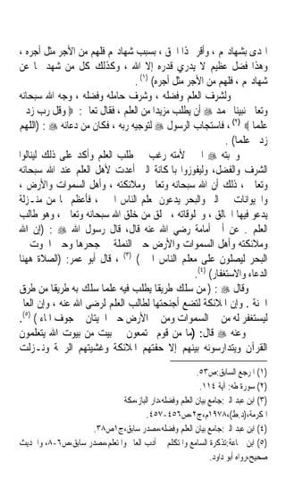 ‫ﺍﳍﺪﻯ ﺑﺸﻬﺎﺩ‪‬ﻢ ، ﻭﺃﻗﺮ ‪‬ﺬﺍ ﺍﳊﻖ ، ﺑﺴﺒﺐ ﺷﻬﺎﺩ‪‬ﻢ ﻓﻠﻬﻢ ﻣﻦ ﺍﻷﺟﺮ ﻣﺜﻞ ﺃﺟﺮﻩ ،‬
‫ﻭﻫﺬﺍ ﻓﻀﻞ ﻋﻈﻴﻢ ﻻ ﻳﺪﺭﻱ ﻗﺪﺭﻩ ﺇﻻ ﺍﷲ ، ﻭﻛﺬﻟﻚ ﻛﻞ ﻣﻦ ﺷﻬﺪ ‪‬ﺎ ﻋﻦ‬
                                ‫ﺷﻬﺎﺩ‪‬ﻢ ، ﻓﻠﻬﻢ ﻣﻦ ﺍﻷﺟﺮ ﻣﺜﻞ ﺃﺟﺮﻩ( )١( .‬
‫ﻭﻟﺸﺮﻑ ﺍﻟﻌﻠﻢ ﻭﻓﻀﻠﻪ ، ﻭﺷﺮﻑ ﺣﺎﻣﻠﻪ ﻭﻓﻀﻠﻪ ، ﻭﺟﻪ ﺍﷲ ﺳﺒﺤﺎﻧﻪ‬
‫ﻭﺗﻌﺎﱃ ﻧﺒﻴﻨﺎ ﳏﻤﺪ ‪ ‬ﺃﻥ ﻳﻄﻠﺐ ﻣﺰﻳﺪﹰﺍ ﻣﻦ ﺍﻟﻌﻠﻢ ، ﻓﻘﺎﻝ ﺗﻌﺎﱃ: ‪ ‬ﻭﻗﻞ ﺭﺏ ﺯﺩﱐ‬
‫ﻋﻠﻤﺎ ‪ ، (٢) ‬ﻓﺎﺳﺘﺠﺎﺏ ﺍﻟﺮﺳﻮﻝ ‪ ‬ﻟﺘﻮﺟﻴﻪ ﺭﺑﻪ ، ﻓﻜﺎﻥ ﻣﻦ ﺩﻋﺎﺋﻪ ‪) : ‬ﺍﻟﻠﻬﻢ‬ ‫ﹰ‬
                                                            ‫ﺯﺩﱐ ﻋﻠﻤﺎ( .‬
                                                               ‫ﹰ‬
‫ﻭﶈﺒﺘﻪ ‪ ‬ﺍﳋﲑ ﻷﻣﺘﻪ ﺭﻏﺐ ﰲ ﻃﻠﺐ ﺍﻟﻌﻠﻢ ﻭﺃﻛﺪ ﻋﻠﻰ ﺫﻟﻚ ﻟﻴﻨﺎﻟﻮﺍ‬
‫ﺍﻟﺸﺮﻑ ﻭﺍﻟﻔﻀﻞ، ﻭﻟﻴﻔﻮﺯﻭﺍ ﺑﺎﳌﻜﺎﻧﺔ ﺍﻟﱵ ﺃﻋﺪﺕ ﻷﻫﻞ ﺍﻟﻌﻠﻢ ﻋﻨﺪ ﺍﷲ ﺳﺒﺤﺎﻧﻪ‬
‫ﻭﺗﻌﺎﱃ ، ﺫﻟﻚ ﺃﻥ ﺍﷲ ﺳﺒﺤﺎﻧﻪ ﻭﺗﻌﺎﱃ ﻭﻣﻼﺋﻜﺘﻪ ، ﻭﺃﻫﻞ ﺍﻟﺴﻤﻮﺍﺕ ﻭﺍﻷﺭﺽ ،‬
‫ﻭﺍﳊﻴﻮﺍﻧﺎﺕ ﰲ ﺍﻟﱪ ﻭﺍﻟﺒﺤﺮ ﻳﺪﻋﻮﻥ ﳌﻌﻠﻢ ﺍﻟﻨﺎﺱ ﺍﳋﲑ ، ﻓﺄﻋﻈﻢ ‪‬ﺎ ﻣﻦ ﻣﻨـﺰﻟﺔ‬
‫ﻳﺪﻋﻮ ﻓﻴﻬﺎ ﺍﳋﺎﻟﻖ ، ﻭﳐﻠﻮﻗﺎﺗﻪ ، ﳋﻠﻖ ﻣﻦ ﺧﻠﻖ ﺍﷲ ﺳﺒﺤﺎﻧﻪ ﻭﺗﻌﺎﱃ ، ﻭﻫﻮ ﻃﺎﻟﺐ‬
‫ﺍﻟﻌﻠﻢ . ﻋﻦ ﺃﰊ ﺃﻣﺎﻣﺔ ﺭﺿﻲ ﺍﷲ ﻋﻨﻪ ﻗﺎﻝ، ﻗﺎﻝ ﺭﺳﻮﻝ ﺍﷲ ‪) : ‬ﺇﻥ ﺍﷲ‬
‫ﻭﻣﻼﺋﻜﺘﻪ ﻭﺃﻫﻞ ﺍﻟﺴﻤﻮﺍﺕ ﻭﺍﻷﺭﺽ ﺣﱴ ﺍﻟﻨﻤﻠﺔ ﰲ ﺟﺤﺮﻫﺎ ﻭﺣﱴ ﺍﳊﻮﺕ ﰲ‬
‫ﺍﻟﺒﺤﺮ ﻟﻴﺼﻠﻮﻥ ﻋﻠﻰ ﻣﻌﻠﻢ ﺍﻟﻨﺎﺱ ﺍﳋﲑ( )٣( ، ﻗﺎﻝ ﺃﺑﻮ ﻋﻤﺮ: )ﺍﻟﺼﻼﺓ ﻫﻬﻨﺎ‬
                                                  ‫ﺍﻟﺪﻋﺎﺀ ﻭﺍﻻﺳﺘﻐﻔﺎﺭ( )٤(.‬
‫ﻭﻗﺎﻝ ‪ ) : ‬ﻣﻦ ﺳﻠﻚ ﻃﺮﻳﻘﺎ ﻳﻄﻠﺐ ﻓﻴﻪ ﻋﻠﻤﺎ ﺳﻠﻚ ﺑﻪ ﻃﺮﻳﻘﺎ ﻣﻦ ﻃﺮﻕ‬
           ‫ﹰ‬          ‫ﹰ‬                ‫ﹰ‬
‫ﺍﳉﻨﺔ . ﻭﺇﻥ ﺍﳌﻼﺋﻜﺔ ﻟﺘﻀﻊ ﺃﺟﻨﺤﺘﻬﺎ ﻟﻄﺎﻟﺐ ﺍﻟﻌﻠﻢ ﻟﺮﺿﻰ ﺍﷲ ﻋﻨﻪ ، ﻭﺇﻥ ﺍﻟﻌﺎﱂ‬
‫ﻟﻴﺴﺘﻐﻔﺮ ﻟﻪ ﻣﻦ ﰲ ﺍﻟﺴﻤﻮﺍﺕ ﻭﻣﻦ ﰲ ﺍﻷﺭﺽ ﺣﱴ ﺍﳊﻴﺘﺎﻥ ﰲ ﺟﻮﻑ ﺍﳌﺎﺀ ( )٥(.‬
‫ﻭﻋﻨﻪ ‪ ‬ﻗﺎﻝ: )ﻣﺎ ﻣﻦ ﻗﻮﻡ ﳚﺘﻤﻌﻮﻥ ﰲ ﺑﻴﺖ ﻣﻦ ﺑﻴﻮﺕ ﺍﷲ ﻳﺘﻌﻠﻤﻮﻥ‬
‫ﺍﻟﻘﺮﺁﻥ ﻭﻳﺘﺪﺍﺭﺳﻮﻧﻪ ﺑﻴﻨﻬﻢ ﺇﻻ ﺣﻔﺘﻬﻢ ﺍﳌﻼﺋﻜﺔ ﻭﻏﺸﻴﺘﻬﻢ ﺍﻟﺮﲪﺔ ﻭﻧـﺰﻟﺖ‬
                                                       ‫)١( ﺍﳌﺮﺟﻊ ﺍﻟﺴﺎﺑﻖ:ﺹ٣٥.‬
                                                        ‫)٢( ﺳﻮﺭﺓ ﻃﻪ: ﺁﻳﺔ ٤١١.‬
                             ‫)٣( ﺍﺑﻦ ﻋﺒﺪ ﺍﻟﱪ:ﺟﺎﻣﻊ ﺑﻴﺎﻥ ﺍﻟﻌﻠﻢ ﻭﻓﻀﻠﻪ،ﺩﺍﺭ ﺍﻟﺒﺎﺯ،ﻣﻜﺔ‬
                                     ‫ﺍﳌﻜﺮﻣﺔ،)ﺩ.ﻁ(،٨٧٩١ﻡ،ﺝ٢،ﺹ٦٥٤-٧٥٤.‬
                   ‫)٤( ﺍﺑﻦ ﻋﺒﺪ ﺍﻟﱪ:ﺟﺎﻣﻊ ﺑﻴﺎﻥ ﺍﻟﻌﻠﻢ ﻭﻓﻀﻠﻪ،ﻣﺼﺪﺭ ﺳﺎﺑﻖ،ﺝ١ﺹ٨٣.‬
‫)٥( ﺍﺑﻦ ﲨﺎﻋﺔ:ﺗﺬﻛﺮﺓ ﺍﻟﺴﺎﻣﻊ ﻭﺍﳌﺘﻜﻠﻢ ﰲ ﺃﺩﺏ ﺍﻟﻌﺎﱂ ﻭﺍﳌﺘﻌﻠﻢ،ﻣﺼﺪﺭ ﺳﺎﺑﻖ،ﺹ٦-٨، ﻭﺍﳊﺪﻳﺚ‬
                                                            ‫ﺻﺤﻴﺢ،ﺭﻭﺍﻩ ﺃﺑﻮ ﺩﺍﻭﺩ.‬
 