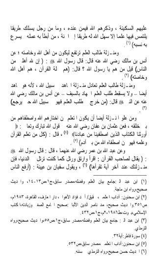 ‫ﻋﻠﻴﻬﻢ ﺍﻟﺴﻜﻴﻨﺔ ، ﻭﺫﻛﺮﻫﻢ ﺍﷲ ﻓﻴﻤﻦ ﻋﻨﺪﻩ ، ﻭﻣﺎ ﻣﻦ ﺭﺟﻞ ﻳﺴﻠﻚ ﻃﺮﻳﻘﺎ‬
‫ﹰ‬
‫ﻳﻠﺘﻤﺲ ﻓﻴﻬﺎ ﻋﻠﻤﺎ ﺇﻻ ﺳﻬﻞ ﺍﷲ ﻟﻪ ﻃﺮﻳﻘﺎ ﺇﱃ ﺍﳉﻨﺔ ، ﻣﻦ ﺃﺑﻄﺄ ﺑﻪ ﻋﻤﻠﻪ ﱂ ﻳﺴﺮﻉ‬
                                  ‫ﹰ‬                    ‫ﹰ‬
                                                            ‫)١(‬
                                                          ‫ﺑﻪ ﻧﺴﺒﻪ( .‬
‫ﻭﻣﻨـﺰﻟﺔ ﻃﺎﻟﺐ ﺍﻟﻌﻠﻢ ﺗﺮﺗﻔﻊ ﻟﻴﻜﻮﻥ ﻣﻦ ﺃﻫﻞ ﺍﷲ ﻭﺧﺎﺻﺘﻪ ؛ ﻋﻦ‬
‫ﺃﻧﺲ ﺑﻦ ﻣﺎﻟﻚ ﺭﺿﻲ ﺍﷲ ﻋﻨﻪ ﻗﺎﻝ: ﻗﺎﻝ ﺭﺳﻮﻝ ﺍﷲ ‪ ) : ‬ﺇﻥ ﷲ ﺃﻫﻠﲔ ﻣﻦ‬
‫ﺍﻟﻨﺎﺱ( ﻗﻴﻞ ﻣﻦ ﻫﻢ ﻳﺎ ﺭﺳﻮﻝ ﺍﷲ ؟ ﻗﺎﻝ: )ﻫﻢ ﲪﻠﺔ ﺍﻟﻘﺮﺁﻥ ، ﻫﻢ ﺃﻫﻞ ﺍﷲ‬
                                                         ‫ﻭﺧﺎﺻﺘﻪ( )٢( .‬
‫ﻭﻣﻨـﺰﻟﺔ ﻃﺎﻟﺐ ﺍﻟﻌﻠﻢ ﺗﻌﺎﺩﻝ ﻣﻨـﺰﻟﺔ ﺍ‪‬ﺎﻫﺪ ﰲ ﺳﺒﻴﻞ ﺍﷲ ، ﻷﻧﻪ ﻫﻮ ﳎﺎﻫﺪ‬
‫ﺃﻳﻀﺎ – ﻭﻻ ‪‬ﺴﻘ ﹸ ﻃﻠﺐ ﺍﻟﻌﻠﻢ ﺍﳉﻬﺎﺩ ﺑﺎﻟﺴﻴﻒ – ﻋﻦ ﺃﻧﺲ ﺑﻦ ﻣﺎﻟﻚ ﺭﺿﻲ ﺍﷲ‬
                                     ‫‪‬‬           ‫ﻳ ‪ِ ‬ﻂ ‪‬‬          ‫ﹰ‬
‫ﻋﻨﻪ ﻋﻦ ﺍﻟﻨﱯ ‪ ‬ﻗﺎﻝ: )ﻣﻦ ﺧﺮﺝ ﰲ ﻃﻠﺐ ﺍﻟﻌﻠﻢ ﻓﻬﻮ ﰲ ﺳﺒﻴﻞ ﺍﷲ ﺣﱴ ﻳﺮﺟﻊ(‬
                                                                   ‫)٣( .‬
‫ﻭﻣﻦ ﻋﻠﻮ ﺍﳌﻨـﺰﻟﺔ ﺃﻳﻀﺎ ﺃﻥ ﻳﻜﻮﻥ ﺍﳌﺘﻌﻠﻢ ﳑﻦ ﺍﺧﺘﺎﺭﻫﻢ ﺍﷲ ﻭﺍﺻﻄﻔﺎﻫﻢ ﻣﻦ‬
                                             ‫ﹰ‬
‫ﺑﲔ ﺧﻠﻘﻪ ، ﻓﻌﻦ ﻋﺜﻤﺎﻥ ﺑﻦ ﻋﻔﺎﻥ ﺭﺿﻲ ﺍﷲ ﻋﻨﻪ ﰲ ﻗﻮﻝ ﺍﷲ ﺗﺒﺎﺭﻙ ﻭﺗﻌﺎﱃ : ‪ ‬ﰒ‬
‫ﺃﻭﺭﺛﻨﺎ ﺍﻟﻜﺘﺎﺏ ﺍﻟﺬﻳﻦ ﺍﺻﻄﻔﻴﻨﺎ ﻣﻦ ﻋﺒﺎﺩﻧﺎ‪ ، (٤) ‬ﻗﺎﻝ : )ﻛﻞ ﻣﻦ ﺗﻌﻠﻢ ﺍﻟﻘﺮﺁﻥ‬
                              ‫ﻭﻋﻠﻤﻪ ﻓﻬﻮ ﳑﻦ ﺍﺻﻄﻔﺎﻩ ﺍﷲ ﻣﻦ ﺑﲏ ﺁﺩﻡ( )٥( .‬
‫ﻭﻋﻦ ﻋﺒﺪ ﺍﷲ ﺑﻦ ﻋﻤﺮ ﺭﺿﻲ ﺍﷲ ﻋﻨﻬﻤﺎ ، ﻗﺎﻝ : ﻗﺎﻝ ﺭﺳﻮﻝ ﺍﷲ ‪‬‬
‫: ) ﻳﻘﺎﻝ ﻟﺼﺎﺣﺐ ﺍﻟﻘﺮﺁﻥ : ﺍﻗﺮﺃ ﻭﺍﺭﺗﻖ ﻭﺭﺗﻞ ﻛﻤﺎ ﻛﻨﺖ ﺗﺮﺗﻞ ﰲ ﺍﻟﺪﻧﻴﺎ، ﻓﺈﻥ‬
‫ﻣﻨـﺰﻟﺘﻚ ﻋﻨﺪ ﺁﺧﺮ ﺁﻳﺔ ﺗﻘﺮﺃﻫﺎ( )٦( ، ﻭﻳﻘﻮﻝ ﺳﻔﻴﺎﻥ ﺑﻦ ﻋﻴﻴﻨﺔ : )ﺃﺭﻓﻊ ﺍﻟﻨﺎﺱ‬

‫)١( ﺍﺑﻦ ﻋﺒﺪ ﺍﻟﱪ:ﺟﺎﻣﻊ ﺑﻴﺎﻥ ﺍﻟﻌﻠﻢ ﻭﻓﻀﻠﻪ،ﻣﺼﺪﺭ ﺳﺎﺑﻖ،ﺝ١،ﺹ٣١-٤١، ﻭﺍﳊﺪﻳﺚ‬
                                                              ‫ﺻﺤﻴﺢ،ﺭﻭﺍﻩ ﺍﺑﻦ ﻣﺎﺟﺔ.‬
‫)٢( ﺍﺑﻦ ﺳﺤﻨﻮﻥ: ﺁﺩﺍﺏ ﺍﳌﻌﻠﻤﲔ، ﲢﻘﻴﻖ/ ﺃﲪﺪ ﻓﺆﺍﺩ ﺍﻷﻫﻮﺍﱐ، ﺩﺍﺭ ﺍﳌﻌﺎﺭﻑ، ﺍﻟﻘﺎﻫﺮﺓ، ٣٨٩١ﻡ،‬
‫ﺹ١٥٣.ﻭﺍﳊﺪﻳﺚ ﺻﺤﻴﺢ،ﳏﻤﺪ ﻧﺎﺻﺮ ﺍﻟﺪﻳﻦ ﺍﻷﻟﺒﺎﱐ:ﺻﺤﻴﺢ ﺍﳉﺎﻣﻊ ﺍﻟﺼﻐﲑ ﻭﺯﻳﺎﺩﺗﻪ،ﺍﳌﻜﺘﺐ‬
                                          ‫ﺍﻹﺳﻼﻣﻲ،ﺑﲑﻭﺕ،ﻁ٦٨٩١،٢ﻡ،ﺝ١،ﺹ٢٣٤.‬
‫)٣( ﺍﺑﻦ ﻋﺒﺪ ﺍﻟﱪ: ﺟﺎﻣﻊ ﺑﻴﺎﻥ ﺍﻟﻌﻠﻢ ﻭﻓﻀﻠﻪ،ﻣﺼﺪﺭ ﺳﺎﺑﻖ،ﺝ١،ﺹ٥٥،ﻭﺍﳊﺪﻳﺚ ﺻﺤﻴﺢ،ﺭﻭﺍﻩ‬
                                                                           ‫ﺍﻟﺘﺮﻣﺬﻱ.‬
                                                             ‫)٤( ﺳﻮﺭﺓ ﻓﺎﻃﺮ:ﺁﻳﺔ٢٣.‬
                                 ‫)٥( ﺍﺑﻦ ﺳﺤﻨﻮﻥ:ﺁﺩﺍﺏ ﺍﳌﺘﻌﻠﻤﲔ،ﻣﺼﺪﺭ ﺳﺎﺑﻖ،ﺹ٢٣٥.‬
                                      ‫)٦( ﺍﳊﺪﻳﺚ ﺣﺴﻦ ﺻﺤﻴﺢ،ﺭﻭﺍﻩ ﺍﻟﺘﺮﻣﺬﻱ ﰲ ﺳﻨﻨﻪ.‬
 