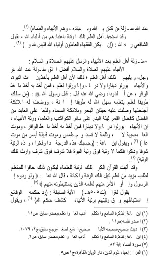 ‫ﻋﻨﺪ ﺍﷲ ﻣﻨـﺰﻟﺔ ﻣﻦ ﻛﺎﻥ ﺑﲔ ﺍﷲ ﻭﺑﲔ ﻋﺒﺎﺩﻩ ، ﻭﻫﻢ ﺍﻷﻧﺒﻴﺎﺀ ﻭﺍﻟﻌﻠﻤﺎﺀ( )١(.‬
‫ﻭﻗﺪ ﺍﺳﺘﺤﻖ ﺃﻫﻞ ﺍﻟﻌﻠﻢ ﺗﻠﻚ ﺍﳌﺮﺗﺒﺔ ﺑﺎﻋﺘﺒﺎﺭﻫﻢ ﻣﻦ ﺃﻭﻟﻴﺎﺀ ﺍﷲ ، ﻳﻘﻮﻝ‬
 ‫ﺍﻟﺸﺎﻓﻌﻲ ﺭﲪﻪ ﺍﷲ : )ﺇﻥ ﱂ ﻳﻜﻦ ﺍﻟﻔﻘﻬﺎﺀ ﺍﻟﻌﺎﻣﻠﻮﻥ ﺃﻭﻟﻴﺎﺀ ﺍﷲ ﻓﻠﻴﺲ ﷲ ﻭﱄ( )٢( .‬

           ‫-ﻣﻨـﺰﻟﺔ ﺃﻫﻞ ﺍﻟﻌﻠﻢ ﺑﻌﺪ ﺍﻷﻧﺒﻴﺎﺀ ﻭﺍﻟﺮﺳﻞ ﻋﻠﻴﻬﻢ ﺍﻟﺼﻼﺓ ﻭ ﺍﻟﺴﻼﻡ :‬
‫ﺍﻷﻧﺒﻴﺎﺀ ﻋﻠﻴﻬﻢ ﺍﻟﺼﻼﺓ ﻭﺍﻟﺴﻼﻡ ﺃﻓﻀﻞ ﺍﳋﻠﻖ ﻣﻨـﺰﻟﺔ ﻋﻨﺪ ﺍﷲ ﻋﺰ‬
‫ﻭﺟﻞ، ﻭ ﻳﻠﻴﻬﻢ ﰲ ﺫﻟﻚ ﺃﻫﻞ ﺍﻟﻌﻠﻢ ؛ ﺫﻟﻚ ﻷﻥ ﺃﻫﻞ ﺍﻟﻌﻠﻢ ﻳﺄﺧﺬﻭﻥ ﲟﲑﺍﺙ ﺍﻟﻨﺒﻮﺓ،‬
‫ﻭﺍﻷﻧﺒﻴﺎﺀ ﱂ ﻳﻮﺭﺛﻮﺍ ﺩﻳﻨﺎﺭﹰﺍ ﻭﻻ ﺩﺭﳘﺎ ، ﻭﺇﳕﺎ ﻭﺭﺛﻮﺍ ﺍﻟﻌﻠﻢ ، ﻓﻤﻦ ﺃﺧﺬ ﺑﻪ ﺃﺧﺬ ﺑﺎﳊﻆ‬
                                            ‫ﹰ‬
‫ﺍﻟﻮﺍﻓﺮ ، ﻋﻦ ﺃﰊ ﺍﻟﺪﺭﺩﺍﺀ ﺭﺿﻲ ﺍﷲ ﻋﻨﻪ ﻗﺎﻝ : ﻗﺎﻝ ﺭﺳﻮﻝ ﺍﷲ ‪) : ‬ﻣﻦ ﺳﻠﻚ‬
‫ﻃﺮﻳﻘﺎ ﻟﻌﻠﻢ ﻳﺘﻌﻠﻤﻪ ﺳﻬﻞ ﺍﷲ ﻟﻪ ﻃﺮﻳﻘﺎ ﺇﱃ ﺍﳉﻨﺔ ، ﻭﻭﺿﻌﺖ ﻟﻪ ﺍﳌﻼﺋﻜﺔ‬
                                    ‫ﹰ‬                                ‫ﹰ‬
‫ﺃﺟﻨﺤﺘﻬﺎ ﻭﺻﻠﺖ ﻋﻠﻴﻪ ﺣﻴﺘﺎﻥ ﺍﻟﺒﺤﺮ ﻭﻣﻼﺋﻜﺔ ﺍﻟﺴﻤﺎﺀ ﻭﻟﻠﻌﺎﱂ ﻋﻠﻰ ﺍﻟﻌﺎﺑﺪ ﻣﻦ‬
‫ﺍﻟﻔﻀﻞ ﻛﻔﻀﻞ ﺍﻟﻘﻤﺮ ﻟﻴﻠﺔ ﺍﻟﺒﺪﺭ ﻋﻠﻰ ﺳﺎﺋﺮ ﺍﻟﻜﻮﺍﻛﺐ ﻭﺍﻟﻌﻠﻤﺎﺀ ﻭﺭﺛﺔ ﺍﻷﻧﺒﻴﺎﺀ ،‬
‫ﺇﻥ ﺍﻷﻧﺒﻴﺎﺀ ﱂ ﻳﻮﺭﺛﻮﺍ ﺩﺭﳘﺎ ﻭﻻ ﺩﻳﻨﺎﺭﹰﺍ ﻓﻤﻦ ﺃﺧﺬ ﺑﻪ ﺃﺧﺬ ﺑﺎﳊﻆ ﺍﻟﻮﺍﻓﺮ ، ﻭﻣﻮﺕ‬
                                                   ‫ﹰ‬
‫ﺍﻟﻌﺎﱂ ﻣﺼﻴﺒﺔ ﻻ ﲡﱪ، ﻭﺛﻠﻤﺔ ﻻ ﺗﺴﺪ ﻭﳒﻢ ﻃﻤﺲ ﻭﻣﻮﺕ ﻗﺒﻴﻠﺔ ﺃﻳﺴﺮ ﻣﻦ ﻣﻮﺕ‬
‫ﻋﺎﱂ( )٣( ، ﻭﻳﻘﻮﻝ ﺍﺑﻦ ﲨﺎﻋﺔ : )ﻭﺣﺴﺒﻚ ﻫﺬﻩ ﺍﻟﺪﺭﺟﺔ ﳎﺪﹰﺍ ﻭﻓﺨﺮﹰﺍ ، ﻭ‪‬ﺬﻩ ﺍﻟﺮﺗﺒﺔ‬
‫ﺷﺮﻓﺎ ﻭﺫﻛﺮﹰﺍ ﻓﻜﻤﺎ ﻻ ﺭﺗﺒﺔ ﻓﻮﻕ ﺭﺗﺒﺔ ﺍﻟﻨﺒﻮﺓ ﻓﻼ ﺷﺮﻑ ﻓﻮﻕ ﺷﺮﻑ ﻭﺍﺭﺙ ﺗﻠﻚ‬        ‫ﹰ‬
                                                                 ‫)٤(‬
                                                               ‫ﺍﻟﺮﺗﺒﺔ( .‬
‫ﻭﻗﺪ ﺃﺛﺒﺖ ﺍﻟﻘﺮﺁﻥ ﺍﻟﻜﺮﱘ ﺗﻠﻚ ﺍﻟﺮﺗﺒﺔ ﻟﻠﻌﻠﻤﺎﺀ ﻟﻴﻜﻮﻥ ﺫﻟﻚ ﺣﺎﻓﺰﹰﺍ ﻟﻠﻤﺘﻌﻠﻢ‬
‫ﻟﻄﻠﺐ ﻣﺰﻳﺪ ﻣﻦ ﺍﻟﻌﻠﻢ ﻟﻨﻴﻞ ﺗﻠﻚ ﺍﻟﺮﺗﺒﺔ ﻭﺍﳌﻜﺎﻧﺔ ، ﻗﺎﻝ ﺍﷲ ﺗﻌﺎﱃ : ‪ ‬ﻭﻟﻮ ﺭﺩﻭﻩ ﺇﱃ‬
             ‫ﺍﻟﺮﺳﻮﻝ ﻭﺇﱃ ﺃﻭﱃ ﺍﻷﻣﺮ ﻣﻨﻬﻢ ﻟﻌﻠﻤﻪ ﺍﻟﺬﻳﻦ ﻳﺴﺘﻨﺒﻄﻮﻧﻪ ﻣﻨﻬﻢ ‪. (٥) ‬‬
‫ﻳﻘﻮﻝ ﺍﻟﻐﺰﺍﱄ )ﺕ٥٠٥ﻫـ( ﰲ ﺍﻵﻳﺔ ﺍﻟﺴﺎﺑﻘﺔ : )ﺭﺩ ﺣﻜﻤﻪ ﰲ ﺍﻟﻮﻗﺎﺋﻊ‬
‫ﺇﱃ ﺍﺳﺘﻨﺒﺎﻃﻬﻢ ﻭﺃﳊﻖ ﺭﺗﺒﺘﻬﻢ ﺑﺮﺗﺒﺔ ﺍﻷﻧﺒﻴﺎﺀ ﰲ ﻛﺸﻒ ﺣﻜﻢ ﺍﷲ( )٦( ، ﻭﻳﻘﻮﻝ‬
       ‫)١( ﺍﺑﻦ ﲨﺎﻋﺔ: ﺗﺬﻛﺮﺓ ﺍﻟﺴﺎﻣﻊ ﻭﺍﳌﺘﻜﻠﻢ ﰲ ﺃﺩﺏ ﺍﻟﻌﺎﱂ ﻭﺍﳌﺘﻌﻠﻢ،ﻣﺼﺪﺭ ﺳﺎﺑﻖ، ﺹ١١.‬
                                                       ‫)٢( ﺍﳌﺼﺪﺭ ﻧﻔﺴﻪ:ﺹ١١ .‬
    ‫)٣( ﺍﳊﺪﻳﺚ ﺻﺤﻴﺢ،ﺻﺤﺤﻪ ﺍﻷﻟﺒﺎﱐ ﰲ ﺻﺤﻴﺢ ﺍﳉﺎﻣﻊ ﺍﻟﺼﻐﲑ،ﻣﺮﺟﻊ ﺳﺎﺑﻖ،ﺝ٢، ٩٧٠١.‬
        ‫)٤( ﺍﺑﻦ ﲨﺎﻋﺔ: ﺗﺬﻛﺮﺓ ﺍﻟﺴﺎﻣﻊ ﻭﺍﳌﺘﻜﻠﻢ ﰲ ﺁﺩﺍﺏ ﺍﻟﻌﺎﱂ ﻭﺍﳌﺘﻌﻠﻢ،ﻣﺼﺪﺭ ﺳﺎﺑﻖ، ﺹ٦.‬
                                                      ‫)٥( ﺳﻮﺭﺓ ﺍﻟﻨﺴﺎﺀ :ﺁﻳﺔ ٣٨.‬
                        ‫)٦( ﺍﻟﻐﺰﺍﱄ: ﺇﺣﻴﺎﺀ ﻋﻠﻮﻡ ﺍﻟﺪﻳﻦ، ﺩﺍﺭ ﺍﻟﺮﻳﺎﻥ،ﺍﻟﻘﺎﻫﺮﺓ،ﺝ١،ﺹ٥.‬
 