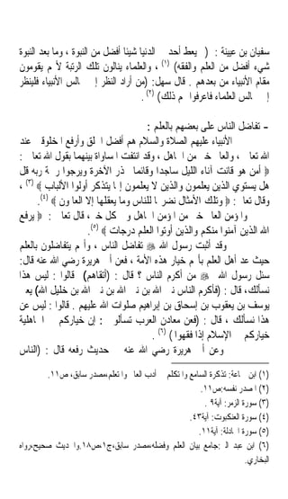 ‫ﺳﻔﻴﺎﻥ ﺑﻦ ﻋﻴﻴﻨﺔ : )ﱂ ‪‬ﻌ‪‬ﻂ ﺃﺣﺪ ﰲ ﺍﻟﺪﻧﻴﺎ ﺷﻴﺌﺎ ﺃﻓﻀﻞ ﻣﻦ ﺍﻟﻨﺒﻮﺓ ، ﻭﻣﺎ ﺑﻌﺪ ﺍﻟﻨﺒﻮﺓ‬
                                ‫ﹰ‬             ‫ﻳ ﹶ ‪‬‬
‫ﺷﻲﺀ ﺃﻓﻀﻞ ﻣﻦ ﺍﻟﻌﻠﻢ ﻭﺍﻟﻔﻘﻪ( )١( ، ﻭﺍﻟﻌﻠﻤﺎﺀ ﻳﻨﺎﻟﻮﻥ ﺗﻠﻚ ﺍﻟﺮﺗﺒﺔ ﻷ‪‬ﻢ ﻳﻘﻮﻣﻮﻥ‬
‫ﻣﻘﺎﻡ ﺍﻷﻧﺒﻴﺎﺀ ﻣﻦ ﺑﻌﺪﻫﻢ . ﻗﺎﻝ ﺳﻬﻞ: )ﻣﻦ ﺃﺭﺍﺩ ﺍﻟﻨﻈﺮ ﺇﱃ ﳎﺎﻟﺲ ﺍﻷﻧﺒﻴﺎﺀ ﻓﻠﻴﻨﻈﺮ‬
                                      ‫ﺇﱃ ﳎﺎﻟﺲ ﺍﻟﻌﻠﻤﺎﺀ ﻓﺎﻋﺮﻓﻮﺍ ﳍﻢ ﺫﻟﻚ( )٢( .‬

                                      ‫- ﺗﻔﺎﺿﻞ ﺍﻟﻨﺎﺱ ﻋﻠﻰ ﺑﻌﻀﻬﻢ ﺑﺎﻟﻌﻠﻢ :‬
‫ﺍﻷﻧﺒﻴﺎﺀ ﻋﻠﻴﻬﻢ ﺍﻟﺼﻼﺓ ﻭﺍﻟﺴﻼﻡ ﻫﻢ ﺃﻓﻀﻞ ﺍﳋﻠﻖ ﻭﺃﺭﻓﻊ ﺍﳌﺨﻠﻮﻗﲔ ﻋﻨﺪ‬
‫ﺍﷲ ﺗﻌﺎﱃ ، ﻭﺍﻟﻌﺎﱂ ﺧﲑ ﻣﻦ ﺍﳉﺎﻫﻞ ، ﻭﻗﺪ ﺍﻧﺘﻔﺖ ﺍﳌﺴﺎﻭﺍﺓ ﺑﻴﻨﻬﻤﺎ ﺑﻘﻮﻝ ﺍﷲ ﺗﻌﺎﱃ :‬
‫‪ ‬ﺃﻣﻦ ﻫﻮ ﻗﺎﻧﺖ ﺁﻧﺎﺀ ﺍﻟﻠﻴﻞ ﺳﺎﺟﺪﹰﺍ ﻭﻗﺎﺋﻤﺎ ﳛﺬﺭ ﺍﻵﺧﺮﺓ ﻭﻳﺮﺟﻮﺍ ﺭﲪﺔ ﺭﺑﻪ ﻗﻞ‬
                                   ‫ﹰ‬
‫ﻫﻞ ﻳﺴﺘﻮﻱ ﺍﻟﺬﻳﻦ ﻳﻌﻠﻤﻮﻥ ﻭﺍﻟﺬﻳﻦ ﻻ ﻳﻌﻠﻤﻮﻥ ﺇﳕﺎ ﻳﺘﺬﻛﺮ ﺃﻭﻟﻮﺍ ﺍﻷﻟﺒﺎﺏ ‪، (٣) ‬‬
      ‫ﻭﻗﺎﻝ ﺗﻌﺎﱃ: ‪ ‬ﻭﺗﻠﻚ ﺍﻷﻣﺜﺎﻝ ﻧﻀﺮ‪‬ﺎ ﻟﻠﻨﺎﺱ ﻭﻣﺎ ﻳﻌﻘﻠﻬﺎ ﺇﻻ ﺍﻟﻌﺎﳌﻮﻥ ‪.(٤) ‬‬
‫ﻭﺍﳌﺆﻣﻦ ﺍﻟﻌﺎﱂ ﺧﲑ ﻣﻦ ﺍﳌﺆﻣﻦ ﺍﳉﺎﻫﻞ ﻭﰲ ﻛﻞ ﺧﲑ، ﻗﺎﻝ ﺗﻌﺎﱃ : ‪ ‬ﻳﺮﻓﻊ‬
                     ‫ﺍﷲ ﺍﻟﺬﻳﻦ ﺁﻣﻨﻮﺍ ﻣﻨﻜﻢ ﻭﺍﻟﺬﻳﻦ ﺃﻭﺗﻮﺍ ﺍﻟﻌﻠﻢ ﺩﺭﺟﺎﺕ ‪.(٥) ‬‬
‫ﻭﻗﺪ ﺃﺛﺒﺖ ﺭﺳﻮﻝ ﺍﷲ ‪ ‬ﺗﻔﺎﺿﻞ ﺍﻟﻨﺎﺱ ، ﻭﺃ‪‬ﻢ ﻳﺘﻔﺎﺿﻠﻮﻥ ﺑﺎﻟﻌﻠﻢ‬
‫ﺣﻴﺚ ﻋﺪ ﺃﻫﻞ ﺍﻟﻌﻠﻢ ﺑﺄ‪‬ﻢ ﺧﻴﺎﺭ ﻫﺬﻩ ﺍﻷﻣﺔ ، ﻓﻌﻦ ﺃﰊ ﻫﺮﻳﺮﺓ ﺭﺿﻲ ﺍﷲ ﻋﻨﻪ ﻗﺎﻝ:‬
                                                                 ‫‪‬‬
‫ﺳﺌﻞ ﺭﺳﻮﻝ ﺍﷲ ‪ ‬ﻣﻦ ﺃﻛﺮﻡ ﺍﻟﻨﺎﺱ ؟ ﻗﺎﻝ : )ﺃﺗﻘﺎﻫﻢ( ﻗﺎﻟﻮﺍ : ﻟﻴﺲ ﻫﺬﺍ‬
‫ﻧﺴﺄﻟﻚ، ﻗﺎﻝ : )ﻓﺄﻛﺮﻡ ﺍﻟﻨﺎﺱ ﻧﱯ ﺍﷲ ﺑﻦ ﻧﱯ ﺍﷲ ﺑﻦ ﻧﱯ ﺍﷲ ﺑﻦ ﺧﻠﻴﻞ ﺍﷲ( ﻳﻌﲏ‬
‫ﻳﻮﺳﻒ ﺑﻦ ﻳﻌﻘﻮﺏ ﺑﻦ ﺇﺳﺤﺎﻕ ﺑﻦ ﺇﺑﺮﺍﻫﻴﻢ ﺻﻠﻮﺍﺕ ﺍﷲ ﻋﻠﻴﻬﻢ . ﻗﺎﻟﻮﺍ : ﻟﻴﺲ ﻋﻦ‬
‫ﻫﺬﺍ ﻧﺴﺄﻟﻚ ، ﻗﺎﻝ : )ﻓﻌﻦ ﻣﻌﺎﺩﻥ ﺍﻟﻌﺮﺏ ﺗﺴﺄﻟﻮﱐ : ﺇﻥ ﺧﻴﺎﺭﻛﻢ ﰲ ﺍﳉﺎﻫﻠﻴﺔ‬
                                        ‫ﺧﻴﺎﺭﻛﻢ ﰲ ﺍﻹﺳﻼﻡ ﺇﺫﺍ ﻓﻘﻬﻮﺍ ( )٦( .‬
‫ﻭﻋﻦ ﺃﰊ ﻫﺮﻳﺮﺓ ﺭﺿﻲ ﺍﷲ ﻋﻨﻪ ﰲ ﺣﺪﻳﺚ ﺭﻓﻌﻪ ﻗﺎﻝ : )ﺍﻟﻨﺎﺱ‬
        ‫)١( ﺍﺑﻦ ﲨﺎﻋﺔ: ﺗﺬﻛﺮﺓ ﺍﻟﺴﺎﻣﻊ ﻭﺍﳌﺘﻜﻠﻢ ﰲ ﺃﺩﺏ ﺍﻟﻌﺎﱂ ﻭﺍﳌﺘﻌﻠﻢ،ﻣﺼﺪﺭ ﺳﺎﺑﻖ، ﺹ١١.‬
                                                        ‫)٢( ﺍﳌﺼﺪﺭ ﻧﻔﺴﻪ:ﺹ١١.‬
                                                         ‫)٣( ﺳﻮﺭﺓ ﺍﻟﺰﻣﺮ: ﺁﻳﺔ٩ .‬
                                                    ‫)٤( ﺳﻮﺭﺓ ﺍﻟﻌﻨﻜﺒﻮﺕ: ﺁﻳﺔ٣٤.‬
                                                       ‫)٥( ﺳﻮﺭﺓ ﺍ‪‬ﺎﺩﻟﺔ: ﺁﻳﺔ١١.‬
‫)٦( ﺍﺑﻦ ﻋﺒﺪ ﺍﻟﱪ:ﺟﺎﻣﻊ ﺑﻴﺎﻥ ﺍﻟﻌﻠﻢ ﻭﻓﻀﻠﻪ،ﻣﺼﺪﺭ ﺳﺎﺑﻖ،ﺝ١،ﺹ٨١.ﻭﺍﳊﺪﻳﺚ ﺻﺤﻴﺢ،ﺭﻭﺍﻩ‬
                                                                        ‫ﺍﻟﺒﺨﺎﺭﻱ.‬
 