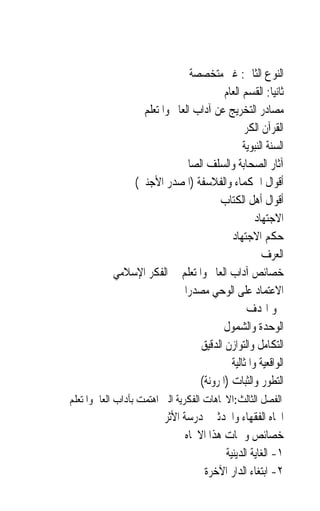 ‫ﺍﻟﻨﻮﻉ ﺍﻟﺜﺎﱐ: ﻏﲑ ﻣﺘﺨﺼﺼﺔ‬
                                        ‫ﺛﺎﻧﻴ‪‬ﺎ: ﺍﻟﻘﺴﻢ ﺍﻟﻌﺎﻡ‬
                 ‫ﻣﺼﺎﺩﺭ ﺍﻟﺘﺨﺮﻳﺞ ﻋﻦ ﺁﺩﺍﺏ ﺍﻟﻌﺎﱂ ﻭﺍﳌﺘﻌﻠﻢ‬
                                            ‫ﺍﻟﻘﺮﺁﻥ ﺍﻟﻜﺮﱘ‬
                                              ‫ﺍﻟﺴﻨﺔ ﺍﻟﻨﺒﻮﻳﺔ‬
                           ‫ﺁﺛﺎﺭ ﺍﻟﺼﺤﺎﺑﺔ ﻭﺍﻟﺴﻠﻒ ﺍﻟﺼﺎﱀ‬
               ‫ﺃﻗﻮﺍﻝ ﺍﳊﻜﻤﺎﺀ ﻭﺍﻟﻔﻼﺳﻔﺔ )ﺍﳌﺼﺪﺭ ﺍﻷﺟﻨﱯ(‬
                                      ‫ﺃﻗﻮﺍﻝ ﺃﻫﻞ ﺍﻟﻜﺘﺎﺏ‬
                                                  ‫ﺍﻻﺟﺘﻬﺎﺩ‬
                                          ‫ﺣﻜﻢ ﺍﻻﺟﺘﻬﺎﺩ‬
                                                    ‫ﺍﻟﻌﺮﻑ‬
           ‫ﺧﺼﺎﺋﺺ ﺁﺩﺍﺏ ﺍﻟﻌﺎﱂ ﻭﺍﳌﺘﻌﻠﻢ ﰲ ﺍﻟﻔﻜﺮ ﺍﻹﺳﻼﻣﻲ‬
                            ‫ﺍﻻﻋﺘﻤﺎﺩ ﻋﻠﻰ ﺍﻟﻮﺣﻲ ﻣﺼﺪﺭ‪‬ﺍ‬
                                               ‫ﲰﻮ ﺍﳍﺪﻑ‬
                                       ‫ﺍﻟﻮﺣﺪﺓ ﻭﺍﻟﺸﻤﻮﻝ‬
                                 ‫ﺍﻟﺘﻜﺎﻣﻞ ﻭﺍﻟﺘﻮﺍﺯﻥ ﺍﻟﺪﻗﻴﻖ‬
                                          ‫ﺍﻟﻮﺍﻗﻌﻴﺔ ﻭﺍﳌﺜﺎﻟﻴﺔ‬
                                 ‫ﺍﻟﺘﻄﻮﺭ ﻭﺍﻟﺜﺒﺎﺕ )ﺍﳌﺮﻭﻧﺔ(‬
‫ﺍﻟﻔﺼﻞ ﺍﻟﺜﺎﻟﺚ:ﺍﻻﲡﺎﻫﺎﺕ ﺍﻟﻔﻜﺮﻳﺔ ﺍﻟﱵ ﺍﻫﺘﻤﺖ ﺑﺂﺩﺍﺏ ﺍﻟﻌﺎﱂ ﻭﺍﳌﺘﻌﻠﻢ‬
                         ‫ﺍﲡﺎﻩ ﺍﻟﻔﻘﻬﺎﺀ ﻭﺍﶈﺪﺛﲔ ﳌﺪﺭﺳﺔ ﺍﻷﺛﺮ‬
                               ‫ﺧﺼﺎﺋﺺ ﻭﲰﺎﺕ ﻫﺬﺍ ﺍﻻﲡﺎﻩ‬
                                         ‫١- ﺍﻟﻐﺎﻳﺔ ﺍﻟﺪﻳﻨﻴﺔ‬
                                   ‫٢- ﺍﺑﺘﻐﺎﺀ ﺍﻟﺪﺍﺭ ﺍﻵﺧﺮﺓ‬
 