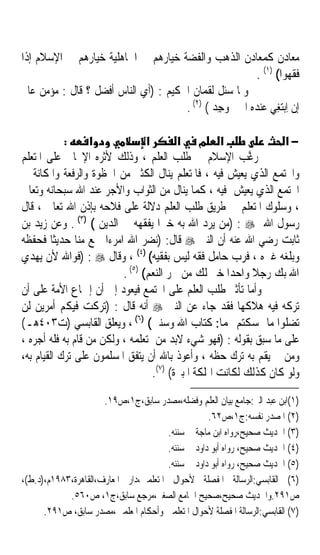 ‫ﻣﻌﺎﺩﻥ ﻛﻤﻌﺎﺩﻥ ﺍﻟﺬﻫﺐ ﻭﺍﻟﻔﻀﺔ ﺧﻴﺎﺭﻫﻢ ﰲ ﺍﳉﺎﻫﻠﻴﺔ ﺧﻴﺎﺭﻫﻢ ﰲ ﺍﻹﺳﻼﻡ ﺇﺫﺍ‬
                                                       ‫ﻓﻘﻬﻮﺍ( )١( .‬
‫ﻭﳌﺎ ﺳﺌﻞ ﻟﻘﻤﺎﻥ ﺍﳊﻜﻴﻢ : )ﺃﻱ ﺍﻟﻨﺎﺱ ﺃﻓﻀﻞ ؟ ﻗﺎﻝ : ﻣﺆﻣﻦ ﻋﺎﱂ‬
                                      ‫ﺇﻥ ِﺍﺑ‪‬ﺘ‪‬ﻐﻲ ﻋﻨﺪﻩ ﺍﳋﲑ ‪‬ﺟﺪ ( )٢( .‬
                                              ‫‪ ‬ﻭ ِ‪‬‬       ‫ِ‪‬‬

            ‫:‬     ‫א‬              ‫א‬        ‫א מ א‬                    ‫−א‬
‫ﺭ ﱠﺐ ﺍﻹﺳﻼﻡ ﰲ ﻃﻠﺐ ﺍﻟﻌﻠﻢ ، ﻭﺫﻟﻚ ﻷﺛﺮﻩ ﺍﻹﳚﺎﰊ ﻋﻠﻰ ﺍﳌﺘﻌﻠﻢ‬         ‫ﻏ‬
‫ﻭﺍ‪‬ﺘﻤﻊ ﺍﻟﺬﻱ ﻳﻌﻴﺶ ﻓﻴﻪ ، ﻓﺎﳌﺘﻌﻠﻢ ﻳﻨﺎﻝ ﺍﻟﻜﺜﲑ ﻣﻦ ﺍﳊﻈﻮﺓ ﻭﺍﻟﺮﻓﻌﺔ ﻭﺍﳌﻜﺎﻧﺔ ﰲ‬
‫ﺍ‪‬ﺘﻤﻊ ﺍﻟﺬﻱ ﻳﻌﻴﺶ ﻓﻴﻪ ، ﻛﻤﺎ ﻳﻨﺎﻝ ﻣﻦ ﺍﻟﺜﻮﺍﺏ ﻭﺍﻷﺟﺮ ﻋﻨﺪ ﺍﷲ ﺳﺒﺤﺎﻧﻪ ﻭﺗﻌﺎﱃ‬
‫، ﻭﺳﻠﻮﻙ ﺍﳌﺘﻌﻠﻢ ﰲ ﻃﺮﻳﻖ ﻃﻠﺐ ﺍﻟﻌﻠﻢ ﺩﻻﻟﺔ ﻋﻠﻰ ﻓﻼﺣﻪ ﺑﺈﺫﻥ ﺍﷲ ﺗﻌﺎﱃ ، ﻗﺎﻝ‬
‫ﺭﺳﻮﻝ ﺍﷲ ‪) : ‬ﻣﻦ ﻳﺮﺩ ﺍﷲ ﺑﻪ ﺧﲑﹰﺍ ﻳﻔﻘﻬﻪ ﰲ ﺍﻟﺪﻳﻦ ( )٣( . ﻭﻋﻦ ﺯﻳﺪ ﺑﻦ‬
‫ﺛﺎﺑﺖ ﺭﺿﻲ ﺍﷲ ﻋﻨﻪ ﺃﻥ ﺍﻟﻨﱯ ‪ ‬ﻗﺎﻝ: )ﻧﻀﺮ ﺍﷲ ﺍﻣﺮﺀﹰﺍ ﲰﻊ ﻣﻨﺎ ﺣﺪﻳﺜﺎ ﻓﺤﻔﻈﻪ‬
         ‫ﹰ‬
‫ﻭﺑﻠﻐﻪ ﻏﲑﻩ ، ﻓﺮﺏ ﺣﺎﻣﻞ ﻓﻘﻪ ﻟﻴﺲ ﺑﻔﻘﻴﻪ( )٤( ، ﻭﻗﺎﻝ ‪) : ‬ﻓﻮﺍﷲ ﻷﻥ ﻳﻬﺪﻱ‬
                          ‫ﺍﷲ ﺑﻚ ﺭﺟﻼ ﻭﺍﺣﺪﹰﺍ ﺧﲑ ﻟﻚ ﻣﻦ ﲪﺮ ﺍﻟﻨﻌﻢ( )٥( .‬
                                                             ‫ﹰ‬
‫ﻭﺃﻣﺎ ﺗﺄﺛﲑ ﻃﻠﺐ ﺍﻟﻌﻠﻢ ﻋﻠﻰ ﺍ‪‬ﺘﻤﻊ ﻓﻴﻌﻮﺩ ﺇﱃ ﺃﻥ ﺇﲨﺎﻉ ﺍﻷﻣﺔ ﻋﻠﻰ ﺃﻥ‬
‫ﺗﺮﻛﻪ ﻓﻴﻪ ﻫﻼﻛﻬﺎ ﻓﻘﺪ ﺟﺎﺀ ﻋﻦ ﺍﻟﻨﱯ ‪ ‬ﺃﻧﻪ ﻗﺎﻝ : )ﺗﺮﻛﺖ ﻓﻴﻜﻢ ﺃﻣﺮﻳﻦ ﻟﻦ‬
‫ﺗﻀﻠﻮﺍ ﻣﺎ ﲤﺴﻜﺘﻢ ‪‬ﻤﺎ: ﻛﺘﺎﺏ ﺍﷲ ﻭﺳﻨﱵ( )٦( ، ﻭﻳﻌﻠﻖ ﺍﻟﻘﺎﺑﺴﻲ )ﺕ٣٠٤ﻫـ(‬
‫ﻋﻠﻰ ﻣﺎ ﺳﺒﻖ ﺑﻘﻮﻟﻪ : )ﻓﻬﻮ ﺷﻲﺀ ﻻﺑﺪ ﻣﻦ ﺗﻌﻠﻤﻪ ، ﻭﻟﻜﻦ ﻣﻦ ﻗﺎﻡ ﺑﻪ ﻓﻠﻪ ﺃﺟﺮﻩ ،‬
‫ﻭﻣﻦ ﱂ ﻳﻘﻢ ﺑﻪ ﺗﺮﻙ ﺣﻈﻪ ، ﻭﺃﻋﻮﺫ ﺑﺎﷲ ﺃﻥ ﻳﺘﻔﻖ ﺍﳌﺴﻠﻤﻮﻥ ﻋﻠﻰ ﺗﺮﻙ ﺍﻟﻘﻴﺎﻡ ﺑﻪ،‬
                                   ‫ﻭﻟﻮ ﻛﺎﻥ ﻛﺬﻟﻚ ﻟﻜﺎﻧﺖ ﺍﳍﻠﻜﺔ ﺍﳌﺒﲑﺓ( )٧(.‬

                      ‫)١(ﺍﺑﻦ ﻋﺒﺪ ﺍﻟﱪ:ﺟﺎﻣﻊ ﺑﻴﺎﻥ ﺍﻟﻌﻠﻢ ﻭﻓﻀﻠﻪ،ﻣﺼﺪﺭ ﺳﺎﺑﻖ،ﺝ١،ﺹ٩١.‬
                                                   ‫)٢( ﺍﳌﺼﺪﺭ ﻧﻔﺴﻪ:ﺝ١،ﺹ٢٦.‬
                                       ‫)٣( ﺍﳊﺪﻳﺚ ﺻﺤﻴﺢ،ﺭﻭﺍﻩ ﺍﺑﻦ ﻣﺎﺟﺔ ﰲ ﺳﻨﻨﻪ.‬
                                       ‫)٤( ﺍﳊﺪﻳﺚ ﺻﺤﻴﺢ، ﺭﻭﺍﻩ ﺃﺑﻮ ﺩﺍﻭﺩ ﰲ ﺳﻨﻨﻪ.‬
                                       ‫)٥( ﺍﳊﺪﻳﺚ ﺻﺤﻴﺢ، ﺭﻭﺍﻩ ﺃﺑﻮ ﺩﺍﻭﺩ ﰲ ﺳﻨﻨﻪ.‬
‫)٦( ﺍﻟﻘﺎﺑﺴﻲ:ﺍﻟﺮﺳﺎﻟﺔ ﺍﳌﻔﺼﻠﺔ ﻷﺣﻮﺍﻝ ﺍﳌﺘﻌﻠﻤﲔ،ﺩﺍﺭ ﺍﳌﻌﺎﺭﻑ،ﺍﻟﻘﺎﻫﺮﺓ،٣٨٩١ﻡ،)ﺩ.ﻁ(،‬
            ‫ﺹ١٩٢.ﻭﺍﳊﺪﻳﺚ ﺻﺤﻴﺢ،ﺻﺤﻴﺢ ﺍﳉﺎﻣﻊ ﺍﻟﺼﻐﲑ،ﻣﺮﺟﻊ ﺳﺎﺑﻖ،ﺝ١، ﺹ٠٦٥.‬
      ‫)٧( ﺍﻟﻘﺎﺑﺴﻲ:ﺍﻟﺮﺳﺎﻟﺔ ﺍﳌﻔﺼﻠﺔ ﻷﺣﻮﺍﻝ ﺍﳌﺘﻌﻠﻤﲔ ﻭﺃﺣﻜﺎﻡ ﺍﳌﻌﻠﻤﲔ،ﻣﺼﺪﺭ ﺳﺎﺑﻖ، ﺹ١٩٢.‬
 