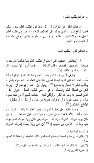 ‫- ﺩﻭﺍﻓﻊ ﻃﻠﺐ ﺍﻟﻌﻠﻢ :‬

‫ﺇﻥ ﻫﻨﺎﻙ ﺍﻟﻜﺜﲑ ﻣﻦ ﺍﻟﻌﻮﺍﻣﻞ ﺍﻟﱵ ﲤﺜﻞ ﺑﺎﻋﺜﺎ ﻗﻮﻳﺎ ﻟﻄﻠﺐ ﺍﻟﻌﻠﻢ ﻟﺪﻯ ﺍﳌﺴﻠﻢ‬
                       ‫ﹰ ﹰ‬
‫ﻓﻤﻨﻬﺎ ﺍﻟﺪﺍﻓﻊ ﺍﻟﺪﻳﲏ ، ﺍﻟﺬﻱ ﻳﺆﻛﺪ ﻋﻠﻰ ﺇﺧﻼﺹ ﺍﻟﻨﻴﺔ ، ﻭ ﺍﳊﺾ ﻋﻠﻰ ﻃﻠﺐ ﺍﻟﻌﻠﻢ‬
‫ﻟﻠﻌﻤﻞ ﺑﻪ ، ﻭﺍﻻﺳﺘﻤﺮﺍﺭ ﰲ ﻃﻠﺒﻪ ﶈﺎﺭﺑﺔ ﺍﳉﻬﻞ ، ﻭﻣﻨﻬﺎ ﻣﺎ ﻳﻜﻮﻥ ﻟﺪﻭﺍﻓﻊ ﺍﺟﺘﻤﺎﻋﻴﺔ‬
                                                  ‫ﺃﻭ ﺍﻗﺘﺼﺎﺩﻳﺔ ﺃﻭ ﻋﻠﻤﻴﺔ .‬

                                                ‫- ﺍﻟﺪﺍﻓﻊ ﺍﻟﺪﻳﲏ ﻟﻄﻠﺐ ﺍﻟﻌﻠﻢ :‬

‫١-ﺍﻹﺧﻼﺹ : ﻓﻴﺠﺐ ﻋﻠﻲ ﺍﳌﺘﻌﻠﻢ ﺃﻥ ﻳﻄﻠﺐ ﺍﻟﻌﻠﻢ ﺑﻨﻴﺔ ﺧﺎﻟﺼﺔ ﷲ ﻭﺣﺪﻩ،‬
‫ﺻﺎﺩﻗﺔ ﰲ ﺗﻮﺟﻬﻬﺎ ﻭﻗﺼﺪﻫﺎ ، ﻗﺎﻝ ﺍﷲ ﺗﻌﺎﱃ : ‪‬ﻭﻣﺎ ﺃﻣﺮﻭﺍ ﺇﻻ ﻟﻴﻌﺒﺪﻭﺍ ﺍﷲ‬
                                            ‫ﳐﻠﺼﲔ ﻟﻪ ﺍﻟﺪﻳﻦ ﺣﻨﻔﺎﺀ ‪.(١)‬‬
‫ﻭﻳﻨﺒﻐﻲ ﺃﻥ ﻳﻬﺪﻑ ﺍﳌﺘﻌﻠﻢ ﺑﻄﻠﺐ ﺍﻟﻌﻠﻢ ﺭﺿﺎ ﺍﷲ ﻭﺍﻟﺪﺍﺭ ﺍﻵﺧﺮﺓ ، ﺃﻣﺎ‬
‫ﻃﻠﺐ ﺍﻟﻌﻠﻢ ﻷﻏﺮﺍﺽ ﺍﻟﺪﻧﻴﺎ ﺍﻟﺒﺤﺘﺔ ﻓﻤﻨﻬﻲ ﻋﻨﻪ )ﻓﺈﻥ ﺍﻟﺘﻌﻠﻢ ﻟﻐﲑ ﺍﷲ ﺣﺮﺍﻡ ﺑﺎﻃﻞ ،‬
‫ﻭﻃﻠﺐ ﺍﻟﻌﻠﻢ ﻻ ﻟﻠﻌﻤﻞ ﺑﻪ ﺿﺎﺋﻊ( )٢( ، ﻭﻳﻘﻮﻝ ﺍﺑﻦ ﲨﺎﻋﺔ : )ﻭﺍﻋﻠﻢ ﺃﻥ ﲨﻴﻊ ﻣﺎ‬
‫ﺫﻛﺮ ﻣﻦ ﻓﻀﻴﻠﺔ ﺍﻟﻌﻠﻢ ﻭﺍﻟﻌﻠﻤﺎﺀ ﺇﳕﺎ ﻫﻮ ﰲ ﺣﻖ ﺍﻟﻌﻠﻤﺎﺀ ﺍﻟﻌﺎﻣﻠﲔ ﺍﻷﺑﺮﺍﺭ ﺍﳌﺘﻘﲔ‬
‫ﺍﻟﺬﻳﻦ ﻗﺼﺪﻭﺍ ﺑﻪ ﻭﺟﻪ ﺍﷲ ﺍﻟﻜﺮﱘ ﻭﺍﻟﺰﻟﻔﻰ ﻟﺪﻳﻪ ﰲ ﺟﻨﺎﺕ ﺍﻟﻨﻌﻴﻢ ﻻ ﻣﻦ ﻃﻠﺒﻪ ﺑﺴﻮﺀ‬
‫ﻧﻴﺔ ، ﺃﻭ ﺧﺒﺚ ﻃﻮﻳﺔ ، ﺃﻭ ﻷﻏﺮﺍﺽ ﺩﻧﻴﻮﻳﺔ ﻣﻦ ﺟﺎﻩ ، ﺃﻭ ﻣﺎﻝ ، ﺃﻭ ﻣﻜﺎﺛﺮﺓ ﰲ‬
                                                     ‫ﺍﻷﺗﺒﺎﻉ ﻭﺍﻟﻄﻼﺏ( )٣(.‬
‫ﻭﻓﺴﺎﺩ ﺍﻟﻨﻴﺔ ﳚﻌﻞ ﺣﻆ ﺍﳌﺘﻌﻠﻢ ﻣﻦ ﻃﻠﺐ ﺍﻟﻌﻠﻢ ﻣﺎ ﻳﻨﺎﻟﻪ ﰲ ﺍﻟﺪﻧﻴﺎ ﻣﻦ‬
‫ﻋﺎﺋﺪ ، ﺃﻣﺎ ﰲ ﺍﻵﺧﺮﺓ ﻓﻤﺎ ﻟﻪ ﻣﻦ ﻧﺼﻴﺐ ، ﺣﻴﺚ ﹸ ‪‬ﺮ ﻗﻮﻝ ﺍﷲ ﺗﻌﺎﱃ : ‪ ‬ﻣﻦ‬
                       ‫ﻓﺴ ‪‬‬
‫ﻛﺎﻥ ﻳﺮﻳﺪ ﺣﺮﺙ ﺍﻵﺧﺮﺓ ﻧـﺰﺩ ﻟﻪ ﰲ ﺣﺮﺛﻪ ﻭﻣﻦ ﻛﺎﻥ ﻳﺮﻳﺪ ﺣﺮﺙ ﺍﻟﺪﻧﻴﺎ ﻧﺆﺗﻪ‬
‫ﻣﻨﻬﺎ ﻭﻣﺎ ﻟﻪ ﰲ ﺍﻵﺧﺮﺓ ﻣﻦ ﻧﺼﻴﺐ ‪) (٤) ‬ﻣﻦ ﻛﺎﻥ ﻳﺮﻳﺪ( ﺑﻌﻤﻠﻪ )ﺣﺮﺙ ﺍﻵﺧﺮﺓ(‬
                                                         ‫)١( ﺳﻮﺭﺓ ﺍﻟﺒﻴﻨﺔ: ﺁﻳﺔ ٥.‬
‫)٢( ﻃﺎﺵ ﻛﱪﻯ:ﻣﻔﺘﺎﺡ ﺍﻟﺴﻌﺎﺩﺓ ﻭﻣﺼﺒﺎﺡ ﺍﻟﺴﻴﺎﺩﺓ،ﺩﺍﺭ ﺍﻟﻜﺘﺐ ﺍﻟﻌﻠﻤﻴﺔ،ﺑﲑﻭﺕ،ﻁ،٥٨٩١ﻡ،ﺝ،‬
                                                                          ‫ﺹ٨١.‬
       ‫)٣( ﺍﺑﻦ ﲨﺎﻋﺔ: ﺗﺬﻛﺮﺓ ﺍﻟﺴﺎﻣﻊ ﻭﺍﳌﺘﻜﻠﻢ ﰲ ﺁﺩﺍﺏ ﺍﻟﻌﺎﱂ ﻭﺍﳌﺘﻌﻠﻢ،ﻣﺼﺪﺭ ﺳﺎﺑﻖ، ﺹ٣١.‬
                                                      ‫)٤( ﺳﻮﺭﺓ ﺍﻟﺸﻮﺭﻯ:ﺁﻳﺔ٠٢.‬
 