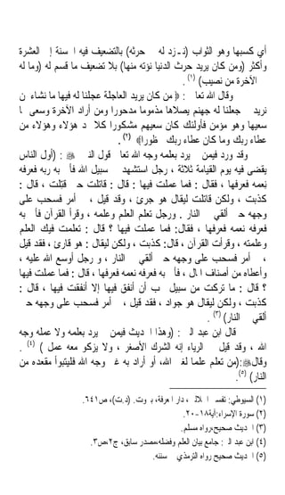 ‫ﺃﻱ ﻛﺴﺒﻬﺎ ﻭﻫﻮ ﺍﻟﺜﻮﺍﺏ )ﻧـﺰﺩ ﻟﻪ ﰲ ﺣﺮﺛﻪ( ﺑﺎﻟﺘﻀﻌﻴﻒ ﻓﻴﻪ ﺍﳊﺴﻨﺔ ﺇﱃ ﺍﻟﻌﺸﺮﺓ‬
‫ﻭﺃﻛﺜﺮ )ﻭﻣﻦ ﻛﺎﻥ ﻳﺮﻳﺪ ﺣﺮﺙ ﺍﻟﺪﻧﻴﺎ ﻧﺆﺗﻪ ﻣﻨﻬﺎ( ﺑﻼ ﺗﻀﻌﻴﻒ ﻣﺎ ﻗﺴﻢ ﻟﻪ )ﻭﻣﺎ ﻟﻪ‬
                                               ‫ﰲ ﺍﻵﺧﺮﺓ ﻣﻦ ﻧﺼﻴﺐ( )١( .‬
‫ﻭﻗﺎﻝ ﺍﷲ ﺗﻌﺎﱃ : ‪ ‬ﻣﻦ ﻛﺎﻥ ﻳﺮﻳﺪ ﺍﻟﻌﺎﺟﻠﺔ ﻋﺠﻠﻨﺎ ﻟﻪ ﻓﻴﻬﺎ ﻣﺎ ﻧﺸﺎﺀ ﳌﻦ‬
‫ﻧﺮﻳﺪ ﰒ ﺟﻌﻠﻨﺎ ﻟﻪ ﺟﻬﻨﻢ ﻳﺼﻼﻫﺎ ﻣﺬﻣﻮﻣﺎﹰ ﻣﺪﺣﻮﺭﹰﺍ ﻭﻣﻦ ﺃﺭﺍﺩ ﺍﻵﺧﺮﺓ ﻭﺳﻌﻰ ﳍﺎ‬
‫ﺳﻌﻴﻬﺎ ﻭﻫﻮ ﻣﺆﻣﻦ ﻓﺄﻭﻟﺌﻚ ﻛﺎﻥ ﺳﻌﻴﻬﻢ ﻣﺸﻜﻮﺭﹰﺍ ﻛﻼ ﳕﺪ ﻫﺆﻻﺀ ﻭﻫﺆﻻﺀ ﻣﻦ‬
                             ‫ﻋﻄﺎﺀ ﺭﺑﻚ ﻭﻣﺎ ﻛﺎﻥ ﻋﻄﺎﺀ ﺭﺑﻚ ﳏﻈﻮﺭﹰﺍ‪. (٢) ‬‬
‫ﻭﻗﺪ ﻭﺭﺩ ﻓﻴﻤﻦ ﱂ ﻳﺮﺩ ﺑﻌﻠﻤﻪ ﻭﺟﻪ ﺍﷲ ﺗﻌﺎﱃ ﻗﻮﻝ ﺍﻟﻨﱯ ‪) : ‬ﺃﻭﻝ ﺍﻟﻨﺎﺱ‬
‫ﻳﻘﻀﻰ ﻓﻴﻪ ﻳﻮﻡ ﺍﻟﻘﻴﺎﻣﺔ ﺛﻼﺛﺔ ، ﺭﺟﻞ ﺍﺳﺘﺸﻬﺪ ﰲ ﺳﺒﻴﻞ ﺍﷲ ﻓﺄﰐ ﺑﻪ ﺭﺑﻪ ﻓﻌﺮﻓﻪ‬
‫ِﻧﻌﻤﻪ ﻓﻌﺮﻓﻬﺎ ، ﻓﻘﺎﻝ : ﻓﻤﺎ ﻋﻤﻠﺖ ﻓﻴﻬﺎ : ﻗﺎﻝ : ﻗﺎﺗﻠﺖ ﺣﱴ ﹸﺘﻠ ‪ ، ‬ﻗﺎﻝ :‬
         ‫ﻗِ ﹾﺖ‬                                                         ‫‪ ‬‬
‫ﻛﺬﺑﺖ ، ﻭﻟﻜﻦ ﻗﺎﺗﻠﺖ ﻟﻴﻘﺎﻝ ﻫﻮ ﺟﺮﺉ ، ﻭﻗﺪ ﻗﻴﻞ ، ﰒ ﺃﻣﺮ ﻓﺴﺤﺐ ﻋﻠﻰ‬
‫ﻭﺟﻬﻪ ﺣﱴ ﺃﻟﻘﻲ ﰲ ﺍﻟﻨﺎﺭ . ﻭﺭﺟﻞ ﺗﻌﻠﻢ ﺍﻟﻌﻠﻢ ﻭﻋﻠﻤﻪ ، ﻭﻗﺮﺃ ﺍﻟﻘﺮﺁﻥ ﻓﺄﰐ ﺑﻪ‬
‫ﻓﻌﺮﻓﻪ ﻧﻌﻤﻪ ﻓﻌﺮﻓﻬﺎ ، ﻓﻘﺎﻝ: ﻓﻤﺎ ﻋﻤﻠﺖ ﻓﻴﻬﺎ ؟ ﻗﺎﻝ : ﺗﻌﻠﻤﺖ ﻓﻴﻚ ﺍﻟﻌﻠﻢ‬
‫ﻭﻋﻠﻤﺘﻪ ، ﻭﻗﺮﺃﺕ ﺍﻟﻘﺮﺁﻥ ، ﻗﺎﻝ: ﻛﺬﺑﺖ ، ﻭﻟﻜﻦ ﻟﻴﻘﺎﻝ : ﻫﻮ ﻗﺎﺭﺉ ، ﻓﻘﺪ ﻗﻴﻞ‬
‫، ﰒ ﺃﻣﺮ ﻓﺴﺤﺐ ﻋﻠﻰ ﻭﺟﻬﻪ ﺣﱴ ﺃﻟﻘﻲ ﰲ ﺍﻟﻨﺎﺭ ، ﻭ ﺭﺟﻞ ﺃﻭﺳﻊ ﺍﷲ ﻋﻠﻴﻪ ،‬
‫ﻭﺃﻋﻄﺎﻩ ﻣﻦ ﺃﺻﻨﺎﻑ ﺍﳌﺎﻝ ، ﻓﺄﰐ ﺑﻪ ﻓﻌﺮﻓﻪ ﻧﻌﻤﻪ ﻓﻌﺮﻓﻬﺎ ، ﻗﺎﻝ : ﻓﻤﺎ ﻋﻤﻠﺖ ﻓﻴﻬﺎ‬
‫؟ ﻗﺎﻝ : ﻣﺎ ﺗﺮﻛﺖ ﻣﻦ ﺳﺒﻴﻞ ﲢﺐ ﺃﻥ ﺃﻧﻔﻖ ﻓﻴﻬﺎ ﺇﻻ ﺃﻧﻔﻘﺖ ﻓﻴﻬﺎ ، ﻗﺎﻝ :‬
‫ﻛﺬﺑﺖ ، ﻭﻟﻜﻦ ﻟﻴﻘﺎﻝ ﻫﻮ ﺟﻮﺍﺩ ، ﻓﻘﺪ ﻗﻴﻞ ، ﰒ ﺃﻣﺮ ﻓﺴﺤﺐ ﻋﻠﻰ ﻭﺟﻬﻪ ﺣﱴ‬
                                                       ‫ﺃﻟﻘﻲ ﰲ ﺍﻟﻨﺎﺭ( )٣( .‬
‫ﻗﺎﻝ ﺍﺑﻦ ﻋﺒﺪ ﺍﻟﱪ : )ﻭﻫﺬﺍ ﺍﳊﺪﻳﺚ ﻓﻴﻤﻦ ﱂ ﻳﺮﺩ ﺑﻌﻠﻤﻪ ﻭﻻ ﻋﻤﻠﻪ ﻭﺟﻪ‬
‫ﺍﷲ ، ﻭﻗﺪ ﻗﻴﻞ ﰲ ﺍﻟﺮﻳﺎﺀ ﺇﻧﻪ ﺍﻟﺸﺮﻙ ﺍﻷﺻﻐﺮ ، ﻭﻻ ﻳﺰﻛﻮ ﻣﻌﻪ ﻋﻤﻞ ( )٤( .‬
‫ﻭﻗﺎﻝ‪):‬ﻣﻦ ﺗﻌﻠﻢ ﻋﻠﻤﺎ ﻟﻐﲑ ﺍﷲ، ﺃﻭ ﺃﺭﺍﺩ ﺑﻪ ﻏﲑ ﻭﺟﻪ ﺍﷲ ﻓﻠﻴﺘﺒﻮﺃ ﻣﻘﻌﺪﻩ ﻣﻦ‬
                                                  ‫ﹰ‬
                                                                 ‫ﺍﻟﻨﺎﺭ( )٥(.‬
                   ‫)١( ﺍﻟﺴﻴﻮﻃﻲ: ﺗﻔﺴﲑ ﺍﳉﻼﻟﲔ، ﺩﺍﺭ ﺍﳌﻌﺮﻓﺔ، ﺑﲑﻭﺕ. )ﺩ.ﺕ(، ﺹ١٤٦.‬
                                                 ‫)٢( ﺳﻮﺭﺓ ﺍﻹﺳﺮﺍﺀ:ﺁﻳﺔ٨١-٠٢.‬
                                                ‫)٣( ﺍﳊﺪﻳﺚ ﺻﺤﻴﺢ،ﺭﻭﺍﻩ ﻣﺴﻠﻢ.‬
                     ‫)٤( ﺍﺑﻦ ﻋﺒﺪ ﺍﻟﱪ: ﺟﺎﻣﻊ ﺑﻴﺎﻥ ﺍﻟﻌﻠﻢ ﻭﻓﻀﻠﻪ،ﻣﺼﺪﺭ ﺳﺎﺑﻖ، ﺝ٢،ﺹ٣.‬
                                     ‫)٥( ﺍﳊﺪﻳﺚ ﺻﺤﻴﺢ ﺭﻭﺍﻩ ﺍﻟﺘﺮﻣﺬﻱ ﰲ ﺳﻨﻨﻪ.‬
 