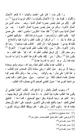 ‫ﻭﳌﺎ ﻛﺎﻥ ﻣﺪﺍﺭ ﺍﳊﻜﻢ ﻋﻠﻰ ﺍﳌﻘﺎﺻﺪ ﻭﺍﻟﻨﻴﺎﺕ ؛ ﻻ ﻇﺎﻫﺮ ﺍﻷﻋﻤﺎﻝ‬
‫ﻭﺍﻷﻗﻮﺍﻝ ؛ ﻟﻘﻮﻟﻪ ‪) : ‬ﺇﳕﺎ ﺍﻷﻋﻤﺎﻝ ﺑﺎﻟﻨﻴﺎﺕ ﻭﺇﳕﺎ ﻟﻜﻞ ﺍﻣﺮﺉ ﻣﺎ ﻧﻮﻯ( )١( ، ﻭ‬
‫ﻗﻴﻞ : )ﻛﻢ ﻣﻦ ﻋﻤﻞ ‪‬ﻳ‪‬ﺘﺼ ‪‬ﺭ ﺑﺼﻮﺭﺓ ﺃﻋﻤﺎﻝ ﺍﻟﺪﻧﻴﺎ ، ﻭﻳﺼﲑ ﲝﺴﺎﺏ ﺍﻟﺪﻳﻦ ﻣﻦ‬
                                                   ‫‪‬ﻮ‬
‫ﺃﻋﻤﺎﻝ ﺍﻵﺧﺮﺓ ، ﻭﻛﻢ ﻣﻦ ﻋﻤﻞ ﻳﺘﺼﻮﺭ ﺑﺼﻮﺭﺓ ﺃﻋﻤﺎﻝ ﺍﻵﺧﺮﺓ ، ﰒ ﻳﺼﲑ ﻣﻦ‬
‫ﺃﻋﻤﺎﻝ ﺍﻟﺪﻧﻴﺎ ﺑﺴﻮﺀ ﺍﻟﻨﻴﺔ ( )٢( ﻓﻘﺪ ﺣﺚ ﺍﳌﻔﻜﺮﻭﻥ ﺍﳌﺴﻠﻤﻮﻥ ﺍﳌﺘﻌﻠﻤﲔ ﻋﻠﻰ ﺣﺴﻦ‬
‫ﺍﻟﻨﻴﺔ ﰲ ﻃﻠﺐ ﺍﻟﻌﻠﻢ ، ﻭﺃﺭﺷﺪﻭﻫﻢ ﺇﱃ ﺿﺮﻭﺭﺓ ﻣﺮﺍﻋﺎﺓ ﺫﻟﻚ ﰲ ﺳﻠﻮﻛﻬﻢ ﺍﻟﻌﻠﻤﻲ ،‬
‫ﺑﻞ ﻫﻨﺎﻙ ﻣﺎ ﻳﺸﲑ ﺇﱃ ﺃ‪‬ﻢ ﺃﺩﺭﻛﻮﺍ ﺃﻥ ﻃﻠﺐ ﺍﻟﻌﻠﻢ ﻭﺍﳌﺜﺎﺑﺮﺓ ﻋﻠﻴﻪ ﻭﺍﻻﻧﺪﻓﺎﻉ ﰲ‬
‫ﻃﻠﺒﻪ ﻗﺪ ﻳﺆﺩﻱ ﺇﱃ ﺗﺼﺤﻴﺢ ﺍﻟﻨﻴﺔ ، ﻷﻥ ﺍﻟﻌﻠﻢ ﰲ ﺍﻟﻐﺎﻟﺐ ﻳﻘﻮﺩ ﺻﺎﺣﺒﻪ ﺇﱃ ﺭﺿﺎ ﺍﷲ‬
‫)٣(‬
    ‫ﻭﺍﻟﺪﺍﺭ ﺍﻵﺧﺮﺓ ، ﻗﺎﻝ ﺍﳊﺴﻦ: )ﻛﻨﺎ ﻧﻄﻠﺐ ﺍﻟﻌﻠﻢ ﻟﻠﺪﻧﻴﺎ ﻓﺠ ‪‬ﻧﺎ ﺇﱃ ﺍﻵﺧﺮﺓ(‬
                  ‫ﺮ‬
‫ﻭﻋﻦ ﻣﻌﻤﺮ ﻗﺎﻝ : )ﺇﻥ ﺍﻟﺮﺟﻞ ﻟﻴﻄﻠﺐ ﺍﻟﻌﻠﻢ ﻟﻐﲑ ﺍﷲ ، ﻓﻴﺄﰉ ﻋﻠﻴﻪ ﺍﻟﻌﻠﻢ ، ﺣﱴ‬
‫ﻳﻜﻮﻥ ﷲ( )٤( ، ﻭﻗﺎﻝ ﺍﳊﺴﻦ : )ﻟﻘﺪ ﻃﻠﺐ ﺃﻗﻮﺍﻡ ﻫﺬﺍ ﺍﻟﻌﻠﻢ ﻣﺎ ﺃﺭﺍﺩﻭﺍ ﺑﻪ ﺍﷲ ﻭﻣﺎ‬
                            ‫ﻋﻨﺪﻩ ﻓﻤﺎ ﺯﺍﻝ ‪‬ﻢ ﺣﱴ ﺃﺭﺍﺩﻭﺍ ﺑﻪ ﺍﷲ ﻭﻣﺎ ﻋﻨﺪﻩ( )٥( .‬
‫ﻭ ﺍﻟﻄﺎﻟﺐ ﻋﻨﺪﻣﺎ ﻳﻄﻠﺐ ﺍﻟﻌﻠﻢ ﺍﺑﺘﻐﺎﺀ ﺭﺿﺎ ﺍﷲ ، ﺳﻮﻑ ﻳﺸﻌﺮ ﺑﺴﻌﺎﺩﺓ‬
‫ﺭﻭﺣﻴﺔ ﻛﱪﻯ ﻭﻫﻮ ﳛﺼﻞ ﺍﻟﻌﻠﻢ ؛ ﻭﻫﻲ ﺳﻌﺎﺩﺓ ﺗﺬﻟﻞ ﺍﻟﺼﻌﺎﺏ ﺃﻣﺎﻡ ﺍﻟﻄﺎﻟﺐ ،‬
‫ﻭﲡﻌﻠﻪ ﻗﺎﺩﺭﹰﺍ ﻋﻠﻰ ﺑﺬﻝ ﺍﳉﻬﺪ ﻭﺍﻟﻮﻗﺖ ﰲ ﺭﺿﺎ ﻭ‪‬ﺠﺔ ، ﻭﻟﻌﻞ ﺫﻟﻚ ﻳﻔﺴﺮ ﻗﻮﺓ‬
                                 ‫ﹰ‬
‫ﺍﺣﺘﻤﺎﻝ ﻋﻠﻤﺎﺀ ﺍﻟﺴﻠﻒ ﻟﻠﻜﺜﲑ ﻣﻦ ﺍﳌﺼﺎﻋﺐ ﰲ ﺳﺒﻴﻞ ﲢﺼﻴﻞ ﺍﻟﻌﻠﻢ ، ﻛﻤﺎ ﻳﻔﺴﺮ‬
      ‫ﻣﻦ ﻧﺎﺣﻴﺔ ﺃﺧﺮﻯ ﻫﺬﺍ ﺍﶈﺼﻮﻝ ﺍﻟﻌﻠﻤﻲ ﺍﻟﻀﺨﻢ ﺍﻟﺬﻱ ﺣﺼﻠﻮﻩ ﺃﺛﻨﺎﺀ ﺍﻟﻄﻠﺐ .‬

‫٢- ﻭﺟﻮﺏ ﺍﻟﻌﻤﻞ ﺑﺎﻟﻌﻠﻢ : ﺇﻥ ﺍﻟﺪﺍﻓﻊ ﺍﻟﺪﻳﲏ ﻟﻄﻠﺐ ﺍﻟﻌﻠﻢ ﻳﻘﺘﻀﻲ ﺃﻥ‬
‫ﻳﻜﻮﻥ ﻫﺬﺍ ﺍﻟﻄﻠﺐ ﻣﻘﺘﺮﻧﺎﹰ ﺑﻨﻴﺔ ﺍﻟﻌﻤﻞ ﺑﻪ ، ﺇﺫ ﺣﺚ ﺍﻹﺳﻼﻡ ﻋﻠﻰ ﺍﻟﺮﺑﻂ ﺑﻴﻨﻬﻤﺎ ،‬
‫ﻭﺍﻋﺘﱪ ﺍﻟﻌﻠﻢ ﻫﻮ ﺍﳌﻮﺟﻪ ﻟﻠﺴﻠﻮﻙ ﻭﻓﻖ ﺍﳌﻨﻬﺞ ﺍﻟﺼﺤﻴﺢ ، ﻛﻤﺎ ﺩﻋﺎ ﺇﱃ ﺍﻟﺘﻄﺒﻴﻖ‬
‫ﺍﻟﻌﻤﻠﻲ ﻟﻠﻌﻠﻢ ﲟﺎ ﻳﻌﻮﺩ ﺑﺎﻟﻨﻔﻊ ﻋﻠﻴﻪ ﻭﻋﻠﻰ ﺍﻵﺧﺮﻳﻦ ، ﻓﻮﺟﺐ ﻋﻠﻰ ﺍﳌﺘﻌﻠﻢ )ﺃﻥ ﻳﻌﻤﻞ‬
‫ﺑﻌﻠﻤﻪ ﷲ ﺗﻌﺎﱃ ﻭﺍﻟﻴﻮﻡ ﺍﻵﺧﺮ ، ﻭﺃﻥ ﻳﻌﻠﻢ ﺍﳉﺎﻫﻞ ﻭﻳﻮﻗﻆ ﺍﻟﻐﺎﻓﻞ ﻭﻳﺮﺷﺪ ﺍﻟﻐﻮﻱ ،‬
                                              ‫)١( ﺍﳊﺪﻳﺚ ﺻﺤﻴﺢ،ﺭﻭﺍﻩ ﺍﻟﺒﺨﺎﺭﻱ.‬
                        ‫)٢( ﺍﻟﺰﺭﻧﻮﺟﻲ: ﺗﻌﻠﻴﻢ ﺍﳌﺘﻌﻠﻢ ﻃﺮﻳﻖ ﺍﻟﺘﻌﻠﻴﻢ،ﻣﺼﺪﺭ ﺳﺎﺑﻖ، ﺹ٦٣.‬
                                                      ‫)٣( ﺍﳌﺼﺪﺭ ﻧﻔﺴﻪ:ﺹ٦٣.‬
                                                      ‫)٤( ﺍﳌﺼﺪﺭ ﻧﻔﺴﻪ:ﺹ٣٢.‬
                                                      ‫)٥( ﺍﳌﺼﺪﺭ ﻧﻔﺴﻪ:ﺹ٣٢.‬
 