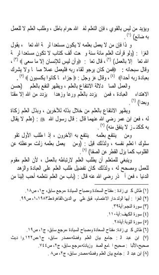 ‫ﻭﻳﺆﻳﺪ ﻣﻦ ﻟﻴﺲ ﺑﺎﻟﻘﻮﻱ ، ﻓﺈﻥ ﺍﻟﺘﻌﻠﻢ ﻟﻐﲑ ﺍﷲ ﺣﺮﺍﻡ ﺑﺎﻃﻞ ، ﻭﻃﻠﺐ ﺍﻟﻌﻠﻢ ﻻ ﻟﻠﻌﻤﻞ‬
                                                             ‫ﺑﻪ ﺿﺎﺋﻊ( )١( .‬
‫ﻭﳍﺬﺍ ﻓﺈﻥ ﻣﻦ ﻻ ﻳﻌﻤﻞ ﺑﻌﻠﻤﻪ ﻻ ﻳﻜﻮﻥ ﻣﺴﺘﻌﺪﹰﺍ ﻟﺮﲪﺔ ﺍﷲ ﺗﻌﺎﱃ ، ﻳﻘﻮﻝ‬
‫ﺍﻟﻐﺰﺍﱄ: )ﻭﻟﻮ ﻗﺮﺃﺕ ﺍﻟﻌﻠﻢ ﻣﺎﺋﺔ ﺳﻨﺔ ﻭﲨﻌﺖ ﺃﻟﻒ ﻛﺘﺎﺏ ﻻ ﺗﻜﻮﻥ ﻣﺴﺘﻌﺪﹰﺍ ﻟﺮﲪﺔ‬
‫ﺍﷲ ﺗﻌﺎﱃ ﺇﻻ ﺑﺎﻟﻌﻤﻞ( )٢( ، ﻗﺎﻝ ﺗﻌﺎﱃ: ‪‬ﻭﺃﻥ ﻟﻴﺲ ﻟﻺﻧﺴﺎﻥ ﺇﻻ ﻣﺎ ﺳﻌﻰ ‪، (٣) ‬‬
‫ﻭﻗﺎﻝ ﺳﺒﺤﺎﻧﻪ : ‪‬ﻓﻤﻦ ﻛﺎﻥ ﻳﺮﺟﻮ ﻟﻘﺎﺀ ﺭﺑﻪ ﻓﻠﻴﻌﻤﻞ ﻋﻤﻼ ﺻﺎﳊﺎ ﻭﻻ ﻳﺸﺮﻙ‬
             ‫ﹰ‬   ‫ﹰ‬
     ‫ﺑﻌﺒﺎﺩﺓ ﺭﺑﻪ ﺃﺣﺪﺍ‪ ، (٤) ‬ﻭﻗﺎﻝ ﻋﺰ ﻭﺟﻞ : ‪ ‬ﺟﺰﺍﺀ ﲟﺎ ﻛﺎﻧﻮﺍ ﻳﻜﺴﺒﻮﻥ ‪. ‬‬
      ‫)٥(‬

‫ﻭﺍﻟﻌﻤﻞ ﺍﻟﺼﺎﱀ ﺩﻻﻟﺔ ﺍﻻﻧﺘﻔﺎﻉ ﺑﺎﻟﻌﻠﻢ ، ﻭﻳﻈﻬﺮ ﺍﻟﻨﻔﻊ ﺑﺎﻟﻌﻠﻢ ﰲ )ﺣﺴﻦ‬
‫ﺍﻻﻫﺘﺪﺍﺀ ﰲ ﺍﻟﻌﺒﺎﺩﺓ ، ﻓﻤﻦ ﱂ ﻳﺰﺩﺩ ﺑﺎﻟﻌﻠﻢ ﻭﺭﻋﺎ ﻭﺯﻫﺪﹰﺍ ﱂ ﻳﺰﺩﺩ ﻣﻦ ﺍﷲ ﺇﻻ ﻣﻘﺘﺎ‬
‫ﹰ‬                             ‫ﹰ‬
                                                                ‫ﻭﺑﻌﺪﹰﺍ( )٦( .‬
‫ﻭﻳﻈﻬﺮ ﺍﻻﻧﺘﻔﺎﻉ ﺑﺎﻟﻌﻠﻢ ﻣﻦ ﺧﻼﻝ ﺑﺬﻟﻪ ﻟﻶﺧﺮﻳﻦ ، ﻭﺑﺬﻝ ﺍﻟﻌﻠﻢ ﺯﻛﺎﺓ‬
‫ﻟﻪ ، ﻓﻌﻦ ﺍﺑﻦ ﻋﻤﺮ ﺭﺿﻲ ﺍﷲ ﻋﻨﻬﻤﺎ ﻗﺎﻝ : ﻗﺎﻝ ﺭﺳﻮﻝ ﺍﷲ ‪) : ‬ﻋﻠﻢ ﻻ ﻳﻘﺎﻝ‬
                                             ‫ﺑﻪ ﻛﻜﻨـﺰ ﻻ ﻳﻨﻔﻖ ﻣﻨﻪ( )٧( .‬
‫ﻭﻣﻦ ﱂ ﻳﻨﺘﻔﻊ ﺑﻌﻠﻤﻪ ﱂ ﻳﻨﺘﻔﻊ ﺑﻪ ﺍﻵﺧﺮﻭﻥ ، ﺇﺫ ﺍﳌﻄﻠﺐ ﺍﻷﻭﻝ ﺗﻘﻮﱘ‬
‫ﺳﻠﻮﻙ ﺍﳌﺘﻌﻠﻢ ﻧﻔﺴﻪ ، ﻭﻟﺬﻟﻚ ﻗﻴﻞ : )ﻭﻣﻦ ﱂ ﻳﻌﻤﻞ ﺑﻌﻠﻤﻪ ﺯﻟﺖ ﻣﻮﻋﻈﺘﻪ ﻋﻦ‬
                                   ‫ﺍﻟﻘﻠﻮﺏ ﻛﻤﺎ ﻳﺰﻝ ﺍﻟﻘﻄﺮ ﻋﻦ ﺍﻟﺼﻔﺎ( )٨( .‬
‫ﻭﻳﻨﺒﻐﻲ ﻟﻠﻤﺘﻌﻠﻢ ﺃﻥ ﻳﻄﻠﺐ ﺍﻟﻌﻠﻢ ﻻﺭﺗﺒﺎﻃﻪ ﺑﺎﻟﻌﻤﻞ ، ﻷﻥ ﺍﻟﻌﻠﻢ ‪‬ﻘﹶ ‪‬ﻡ‬
  ‫ﻣﻮ‬
‫ﻟﻠﻌﻤﻞ ﻭﻣﺼﺤﺢ ﻟﻪ ، ﻭﻟﺬﻟﻚ ﻛﺎﻥ ﺗﻔﻀﻴﻞ ﻃﻠﺐ ﺍﻟﻌﻠﻢ ﻋﻠﻰ ﺍﻟﻌﺒﺎﺩﺓ ﻭﺍﻟﺰﻫﺪ ﰲ‬
‫ﺍﻟﺪﻧﻴﺎ ، ﻓﻌﻦ ﺃﰊ ﺫﺭ ﺭﺿﻲ ﺍﷲ ﻋﻨﻪ ﻗﺎﻝ : )ﺑﺎﺏ ﻣﻦ ﺍﻟﻌﻠﻢ ﻧﺘﻌﻠﻤﻪ ﺃﺣﺐ ﺇﻟﻴﻨﺎ ﻣﻦ‬

       ‫)١( ﻃﺎﺵ ﻛﱪﻯ ﺯﺍﺩﺓ : ﻣﻔﺘﺎﺡ ﺍﻟﺴﻌﺎﺩﺓ ﻭﻣﺼﺒﺎﺡ ﺍﻟﺴﻴﺎﺩﺓ ،ﻣﺮﺟﻊ ﺳﺎﺑﻖ، ﺝ١، ﺹ٨١.‬
    ‫)٢( ﺍﻟﻐﺰﺍﱄ: ﺃﻳﻬﺎ ﺍﻟﻮﻟﺪ،ﺩﺍﺭ ﺍﻻﻋﺘﺼﺎﻡ،ﲢﻘﻴﻖ ﻋﻠﻲ ﳏﻲ ﺍﻟﺪﻳﻦ،ﺍﻟﻘﺎﻫﺮﺓ،ﻁ٣٨٩١،١، ﺹ٩٩.‬
                                                        ‫)٣( ﺳﻮﺭﺓ ﺍﻟﻨﺠﻢ:ﺁﻳﺔ٩٣.‬
                                                    ‫)٤( ﺳﻮﺭﺓ ﺍﻟﻜﻬﻒ:ﺁﻳﺔ٠١١.‬
                                                        ‫)٥( ﺳﻮﺭﺓ ﺍﻟﺘﻮﺑﺔ:ﺁﻳﺔ٨٢.‬
        ‫)٦( ﻃﺎﺵ ﻛﱪﻯ ﺯﺍﺩﺓ: ﻣﻔﺘﺎﺡ ﺍﻟﺴﻌﺎﺩﺓ ﻭﻣﺼﺒﺎﺡ ﺍﻟﺴﻴﺎﺩﺓ ،ﻣﺮﺟﻊ ﺳﺎﺑﻖ، ﺝ١، ﺹ٩١.‬
‫)٧( ﺍﺑﻦ ﻋﺒﺪ ﺍﻟﱪ: ﺟﺎﻣﻊ ﺑﻴﺎﻥ ﺍﻟﻌﻠﻢ ﻭﻓﻀﻠﻪ،ﻣﺼﺪﺭ ﺳﺎﺑﻖ، ﺝ١،ﺹ٢٢١.ﻭﺍﳊﺪﻳﺚ‬
            ‫ﺻﺤﻴﺢ،ﺍﻷﻟﺒﺎﱐ: ﺻﺤﻴﺢ ﺍﳉﺎﻣﻊ ﺍﻟﺼﻐﲑ ﻭﺯﻳﺎﺩﺗﻪ،ﻣﺮﺟﻊ ﺳﺎﺑﻖ، ﺝ٢، ﺹ٤٤٧.‬
                 ‫)٨( ﺍﺑﻦ ﻋﺒﺪ ﺍﻟﱪ: ﺟﺎﻣﻊ ﺑﻴﺎﻥ ﺍﻟﻌﻠﻢ ﻭﻓﻀﻠﻪ،ﻣﺼﺪﺭ ﺳﺎﺑﻖ، ﺝ٢، ﺹ٨ .‬
 