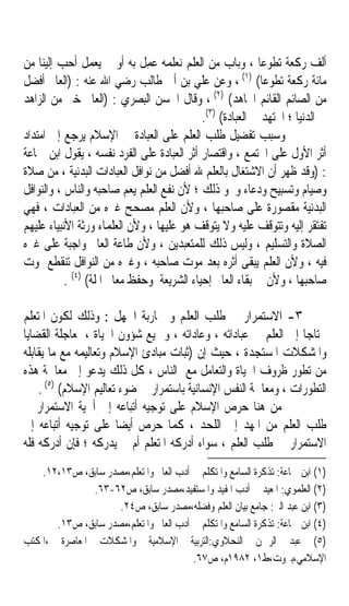 ‫ﺃﻟﻒ ﺭﻛﻌﺔ ﺗﻄﻮﻋﺎ ، ﻭﺑﺎﺏ ﻣﻦ ﺍﻟﻌﻠﻢ ﻧﻌﻠﻤﻪ ‪‬ﻤﻞ ﺑﻪ ﺃﻭ ﱂ ﻳﻌﻤﻞ ﺃﺣﺐ ﺇﻟﻴﻨﺎ ﻣﻦ‬
                              ‫ﻋِﹶ‬                          ‫ﹰ‬
‫ﻣﺎﺋﺔ ﺭﻛﻌﺔ ﺗﻄﻮﻋﺎ( )١( ، ﻭﻋﻦ ﻋﻠﻲ ﺑﻦ ﺃﰊ ﻃﺎﻟﺐ ﺭﺿﻲ ﺍﷲ ﻋﻨﻪ : )ﺍﻟﻌﺎﱂ ﺃﻓﻀﻞ‬
                                                            ‫ﹰ‬
                                               ‫)٢(‬
‫ﻣﻦ ﺍﻟﺼﺎﺋﻢ ﺍﻟﻘﺎﺋﻢ ﺍ‪‬ﺎﻫﺪ( ، ﻭﻗﺎﻝ ﺍﳊﺴﻦ ﺍﻟﺒﺼﺮﻱ : )ﺍﻟﻌﺎﱂ ﺧﲑ ﻣﻦ ﺍﻟﺰﺍﻫﺪ‬
                                            ‫ﰲ ﺍﻟﺪﻧﻴﺎ ؛ ﺍ‪‬ﺘﻬﺪ ﰲ ﺍﻟﻌﺒﺎﺩﺓ( )٣(.‬
‫ﻭﺳﺒﺐ ﺗﻔﻀﻴﻞ ﻃﻠﺐ ﺍﻟﻌﻠﻢ ﻋﻠﻰ ﺍﻟﻌﺒﺎﺩﺓ ﰲ ﺍﻹﺳﻼﻡ ﻳﺮﺟﻊ ﺇﱃ ﺍﻣﺘﺪﺍﺩ‬
‫ﺃﺛﺮ ﺍﻷﻭﻝ ﻋﻠﻰ ﺍ‪‬ﺘﻤﻊ ، ﻭﺍﻗﺘﺼﺎﺭ ﺃﺛﺮ ﺍﻟﻌﺒﺎﺩﺓ ﻋﻠﻰ ﺍﻟﻔﺮﺩ ﻧﻔﺴﻪ ، ﻳﻘﻮﻝ ﺍﺑﻦ ﲨﺎﻋﺔ‬
‫: )ﻭﻗﺪ ﻇﻬﺮ ﺃﻥ ﺍﻻﺷﺘﻐﺎﻝ ﺑﺎﻟﻌﻠﻢ ﷲ ﺃﻓﻀﻞ ﻣﻦ ﻧﻮﺍﻓﻞ ﺍﻟﻌﺒﺎﺩﺍﺕ ﺍﻟﺒﺪﻧﻴﺔ ، ﻣﻦ ﺻﻼﺓ‬
‫ﻭﺻﻴﺎﻡ ﻭﺗﺴﺒﻴﺢ ﻭﺩﻋﺎﺀ ﻭﳓﻮ ﺫﻟﻚ ؛ ﻷﻥ ﻧﻔﻊ ﺍﻟﻌﻠﻢ ﻳﻌﻢ ﺻﺎﺣﺒﻪ ﻭﺍﻟﻨﺎﺱ ، ﻭﺍﻟﻨﻮﺍﻓﻞ‬
‫ﺍﻟﺒﺪﻧﻴﺔ ﻣﻘﺼﻮﺭﺓ ﻋﻠﻰ ﺻﺎﺣﺒﻬﺎ ، ﻭﻷﻥ ﺍﻟﻌﻠﻢ ﻣﺼﺤﺢ ﻏﲑﻩ ﻣﻦ ﺍﻟﻌﺒﺎﺩﺍﺕ ، ﻓﻬﻲ‬
‫ﺗﻔﺘﻘﺮ ﺇﻟﻴﻪ ﻭﺗﺘﻮﻗﻒ ﻋﻠﻴﻪ ﻭﻻ ﻳﺘﻮﻗﻒ ﻫﻮ ﻋﻠﻴﻬﺎ ، ﻭﻷﻥ ﺍﻟﻌﻠﻤﺎﺀ ﻭﺭﺛﺔ ﺍﻷﻧﺒﻴﺎﺀ ﻋﻠﻴﻬﻢ‬
‫ﺍﻟﺼﻼﺓ ﻭﺍﻟﺘﺴﻠﻴﻢ ، ﻭﻟﻴﺲ ﺫﻟﻚ ﻟﻠﻤﺘﻌﺒﺪﻳﻦ ، ﻭﻷﻥ ﻃﺎﻋﺔ ﺍﻟﻌﺎﱂ ﻭﺍﺟﺒﺔ ﻋﻠﻰ ﻏﲑﻩ‬
‫ﻓﻴﻪ ، ﻭﻷﻥ ﺍﻟﻌﻠﻢ ﻳﺒﻘﻰ ﺃﺛﺮﻩ ﺑﻌﺪ ﻣﻮﺕ ﺻﺎﺣﺒﻪ ، ﻭﻏﲑﻩ ﻣﻦ ﺍﻟﻨﻮﺍﻓﻞ ﺗﻨﻘﻄﻊ ﲟﻮﺕ‬
           ‫ﺻﺎﺣﺒﻬﺎ ، ﻭﻷﻥ ﰲ ﺑﻘﺎﺀ ﺍﻟﻌﺎﱂ ﺇﺣﻴﺎﺀ ﺍﻟﺸﺮﻳﻌﺔ ﻭﺣﻔﻆ ﻣﻌﺎﱂ ﺍﳌﻠﺔ( )٤( .‬

‫٣- ﺍﻻﺳﺘﻤﺮﺍﺭ ﰲ ﻃﻠﺐ ﺍﻟﻌﻠﻢ ﻭ ﳏﺎﺭﺑﺔ ﺍﳉﻬﻞ : ﻭﺫﻟﻚ ﻟﻜﻮﻥ ﺍﳌﺘﻌﻠﻢ‬
‫ﳏﺘﺎﺟﺎ ﺇﱃ ﺍﻟﻌﻠﻢ ﰲ ﻋﺒﺎﺩﺍﺗﻪ ، ﻭﻋﺎﺩﺍﺗﻪ ، ﻭﲨﻴﻊ ﺷﺆﻭﻥ ﺍﳊﻴﺎﺓ ، ﳌﻌﺎﺟﻠﺔ ﺍﻟﻘﻀﺎﻳﺎ‬
                                                                 ‫ﹰ‬
‫ﻭﺍﳌﺸﻜﻼﺕ ﺍﳌﺴﺘﺠﺪﺓ ، ﺣﻴﺚ ﺇﻥ )ﺛﺒﺎﺕ ﻣﺒﺎﺩﺉ ﺍﻹﺳﻼﻡ ﻭﺗﻌﺎﻟﻴﻤﻪ ﻣﻊ ﻣﺎ ﻳﻘﺎﺑﻠﻪ‬
‫ﻣﻦ ﺗﻄﻮﺭ ﻇﺮﻭﻑ ﺍﳊﻴﺎﺓ ﻭﺍﻟﺘﻌﺎﻣﻞ ﻣﻊ ﺍﻟﻨﺎﺱ ، ﻛﻞ ﺫﻟﻚ ﻳﺪﻋﻮ ﺇﱃ ﻣﻌﺎﳉﺔ ﻫﺬﻩ‬
    ‫ﺍﻟﺘﻄﻮﺭﺍﺕ ، ﻭﻣﻌﺎﳉﺔ ﺍﻟﻨﻔﺲ ﺍﻹﻧﺴﺎﻧﻴﺔ ﺑﺎﺳﺘﻤﺮﺍﺭ ﰲ ﺿﻮﺀ ﺗﻌﺎﻟﻴﻢ ﺍﻹﺳﻼﻡ( )٥( .‬
‫ﻣﻦ ﻫﻨﺎ ﺣﺮﺹ ﺍﻹﺳﻼﻡ ﻋﻠﻰ ﺗﻮﺟﻴﻪ ﺃﺗﺒﺎﻋﻪ ﺇﱃ ﺃﳘﻴﺔ ﺍﻻﺳﺘﻤﺮﺍﺭ ﰲ‬
‫ﻃﻠﺐ ﺍﻟﻌﻠﻢ ﻣﻦ ﺍﳌﻬﺪ ﺇﱃ ﺍﻟﻠﺤﺪ ، ﻛﻤﺎ ﺣﺮﺹ ﺃﻳﻀﺎ ﻋﻠﻰ ﺗﻮﺟﻴﻪ ﺃﺗﺒﺎﻋﻪ ﺇﱃ‬
                       ‫ﹰ‬
‫ﺍﻻﺳﺘﻤﺮﺍﺭ ﰲ ﻃﻠﺐ ﺍﻟﻌﻠﻢ ، ﺳﻮﺍﺀ ﺃﺩﺭﻛﻪ ﺍﳌﺘﻌﻠﻢ ﺃﻡ ﱂ ﻳﺪﺭﻛﻪ ؛ ﻓﺈﻥ ﺃﺩﺭﻛﻪ ﻓﻠﻪ‬
    ‫)١( ﺍﺑﻦ ﲨﺎﻋﺔ: ﺗﺬﻛﺮﺓ ﺍﻟﺴﺎﻣﻊ ﻭﺍﳌﺘﻜﻠﻢ ﰲ ﺃﺩﺏ ﺍﻟﻌﺎﱂ ﻭﺍﳌﺘﻌﻠﻢ،ﻣﺼﺪﺭ ﺳﺎﺑﻖ، ﺹ٣١،٢١.‬
               ‫)٢( ﺍﻟﻌﻠﻤﻮﻱ: ﺍﳌﻌﻴﺪ ﰲ ﺃﺩﺏ ﺍﳌﻔﻴﺪ ﻭﺍﳌﺴﺘﻔﻴﺪ،ﻣﺼﺪﺭ ﺳﺎﺑﻖ، ﺹ٢٦-٣٦.‬
                     ‫)٣( ﺍﺑﻦ ﻋﺒﺪ ﺍﻟﱪ: ﺟﺎﻣﻊ ﺑﻴﺎﻥ ﺍﻟﻌﻠﻢ ﻭﻓﻀﻠﻪ،ﻣﺼﺪﺭ ﺳﺎﺑﻖ، ﺹ٤٢.‬
       ‫)٤( ﺍﺑﻦ ﲨﺎﻋﺔ: ﺗﺬﻛﺮﺓ ﺍﻟﺴﺎﻣﻊ ﻭﺍﳌﺘﻜﻠﻢ ﰲ ﺃﺩﺏ ﺍﻟﻌﺎﱂ ﻭﺍﳌﺘﻌﻠﻢ،ﻣﺼﺪﺭ ﺳﺎﺑﻖ، ﺹ٣١.‬
‫)٥( ﻋﺒﺪ ﺍﻟﺮﲪﻦ ﺍﻟﻨﺤﻼﻭﻱ:ﺍﻟﺘﺮﺑﻴﺔ ﺍﻹﺳﻼﻣﻴﺔ ﻭﺍﳌﺸﻜﻼﺕ ﺍﳌﻌﺎﺻﺮﺓ ،ﺍﳌﻜﺘﺐ‬
                                         ‫ﺍﻹﺳﻼﻣﻲ،ﺑﲑﻭﺕ،ﻁ١، ٢٨٩١ﻡ، ﺹ٧٦.‬
 