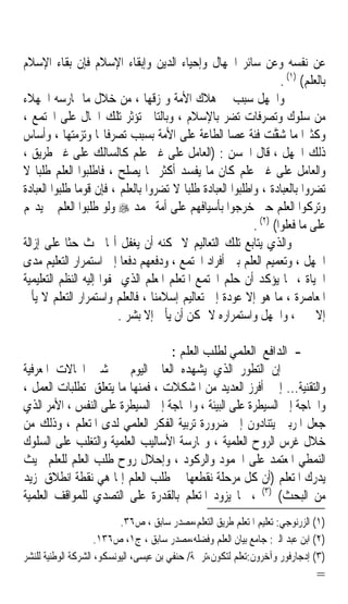 ‫ﻋﻦ ﻧﻔﺴﻪ ﻭﻋﻦ ﺳﺎﺋﺮ ﺍﳉﻬﺎﻝ ﻭﺇﺣﻴﺎﺀ ﺍﻟﺪﻳﻦ ﻭﺇﺑﻘﺎﺀ ﺍﻹﺳﻼﻡ ﻓﺈﻥ ﺑﻘﺎﺀ ﺍﻹﺳﻼﻡ‬
                                                                    ‫ﺑﺎﻟﻌﻠﻢ( )١( .‬
‫ﻭﺍﳉﻬﻞ ﺳﺒﺐ ﰲ ﻫﻼﻙ ﺍﻷﻣﺔ ﻭﲤﺰﻗﻬﺎ ، ﻣﻦ ﺧﻼﻝ ﻣﺎ ﳝﺎﺭﺳﻪ ﺍﳉﻬﻼﺀ‬
‫ﻣﻦ ﺳﻠﻮﻙ ﻭﺗﺼﺮﻓﺎﺕ ﺗﻀﺮ ﺑﺎﻹﺳﻼﻡ ، ﻭﺑﺎﻟﺘﺎﱄ ﺗﺆﺛﺮ ﺗﻠﻚ ﺍﳊﺎﻝ ﻋﻠﻰ ﺍ‪‬ﺘﻤﻊ ،‬
‫ﻭﻛﺜﲑﹰﺍ ﻣﺎ ﺷﻘﺖ ﻓﺌﺔ ﻋﺼﺎ ﺍﻟﻄﺎﻋﺔ ﻋﻠﻰ ﺍﻷﻣﺔ ﺑﺴﺒﺐ ﺗﺼﺮﻓﺎ‪‬ﺎ ﻭﺗﺰﻣﺘﻬﺎ ، ﻭﺃﺳﺎﺱ‬
                                                           ‫ﱠ ‪ ‬ﹲ‬
‫ﺫﻟﻚ ﺍﳉﻬﻞ ، ﻗﺎﻝ ﺍﳊﺴﻦ : )ﺍﻟﻌﺎﻣﻞ ﻋﻠﻰ ﻏﲑ ﻋﻠﻢ ﻛﺎﻟﺴﺎﻟﻚ ﻋﻠﻰ ﻏﲑ ﻃﺮﻳﻖ ،‬
‫ﻭﺍﻟﻌﺎﻣﻞ ﻋﻠﻰ ﻏﲑ ﻋﻠﻢ ﻛﺎﻥ ﻣﺎ ﻳﻔﺴﺪ ﺃﻛﺜﺮ ﳑﺎ ﻳﺼﻠﺢ ، ﻓﺎﻃﻠﺒﻮﺍ ﺍﻟﻌﻠﻢ ﻃﻠﺒﺎﹰ ﻻ‬
‫ﺗﻀﺮﻭﺍ ﺑﺎﻟﻌﺒﺎﺩﺓ ، ﻭﺍﻃﻠﺒﻮﺍ ﺍﻟﻌﺒﺎﺩﺓ ﻃﻠﺒﺎﹰ ﻻ ﺗﻀﺮﻭﺍ ﺑﺎﻟﻌﻠﻢ ، ﻓﺈﻥ ﻗﻮﻣﺎ ﻃﻠﺒﻮﺍ ﺍﻟﻌﺒﺎﺩﺓ‬
              ‫ﹰ‬
‫ﻭﺗﺮﻛﻮﺍ ﺍﻟﻌﻠﻢ ﺣﱴ ﺧﺮﺟﻮﺍ ﺑﺄﺳﻴﺎﻓﻬﻢ ﻋﻠﻰ ﺃﻣﺔ ﳏﻤﺪ ‪ ‬ﻭﻟﻮ ﻃﻠﺒﻮﺍ ﺍﻟﻌﻠﻢ ﱂ ﻳﺪﳍﻢ‬
                                                            ‫ﻋﻠﻰ ﻣﺎ ﻓﻌﻠﻮﺍ( )٢( .‬
‫ﻭﺍﻟﺬﻱ ﻳﺘﺎﺑﻊ ﺗﻠﻚ ﺍﻟﺘﻌﺎﻟﻴﻢ ﻻ ﳝﻜﻨﻪ ﺃﻥ ﻳﻐﻔﻞ ﺃ‪‬ﺎ ﲢﺚ ﺣﺜﺎ ﻋﻠﻰ ﺇﺯﺍﻟﺔ‬
            ‫ﹰ‬
‫ﺍﳉﻬﻞ ، ﻭﺗﻌﻤﻴﻢ ﺍﻟﻌﻠﻢ ﺑﲔ ﺃﻓﺮﺍﺩ ﺍ‪‬ﺘﻤﻊ ، ﻭﺩﻓﻌﻬﻢ ﺩﻓﻌﺎ ﺇﱃ ﺍﺳﺘﻤﺮﺍﺭ ﺍﻟﺘﻌﻠﻴﻢ ﻣﺪﻯ‬
                          ‫ﹰ‬
‫ﺍﳊﻴﺎﺓ ، ﳑﺎ ﻳﺆﻛﺪ ﺃﻥ ﺣﻠﻢ ﺍ‪‬ﺘﻤﻊ ﺍﳌﺘﻌﻠﻢ ﺍﳌﻌﻠﻢ ﺍﻟﺬﻱ ‪‬ﻔﻮﺍ ﺇﻟﻴﻪ ﺍﻟﻨﻈﻢ ﺍﻟﺘﻌﻠﻴﻤﻴﺔ‬
‫ﺍﳌﻌﺎﺻﺮﺓ ، ﻣﺎ ﻫﻮ ﺇﻻ ﻋﻮﺩﺓ ﺇﱃ ﺗﻌﺎﻟﻴﻢ ﺇﺳﻼﻣﻨﺎ ، ﻓﺎﻟﻌﻠﻢ ﻭﺍﺳﺘﻤﺮﺍﺭ ﺍﻟﺘﻌﻠﻢ ﻻ ﻳﺄﰐ‬
                         ‫ﺇﻻ ﲞﲑ ، ﻭﺍﳉﻬﻞ ﻭﺍﺳﺘﻤﺮﺍﺭﻩ ﻻ ﳝﻜﻦ ﺃﻥ ﻳﺄﰐ ﺇﻻ ﺑﺸﺮ .‬

                                  ‫- ﺍﻟﺪﺍﻓﻊ ﺍﻟﻌﻠﻤﻲ ﻟﻄﻠﺐ ﺍﻟﻌﻠﻢ :‬
‫ﺇﻥ ﺍﻟﺘﻄﻮﺭ ﺍﻟﺬﻱ ﻳﺸﻬﺪﻩ ﺍﻟﻌﺎﱂ ﺍﻟﻴﻮﻡ ﰲ ﺷﱴ ﺍ‪‬ﺎﻻﺕ ﺍﳌﻌﺮﻓﻴﺔ‬
‫ﻭﺍﻟﺘﻘﻨﻴﺔ... ﺇﱁ ﺃﻓﺮﺯ ﺍﻟﻌﺪﻳﺪ ﻣﻦ ﺍﳌﺸﻜﻼﺕ ، ﻓﻤﻨﻬﺎ ﻣﺎ ﻳﺘﻌﻠﻖ ﲟﺘﻄﻠﺒﺎﺕ ﺍﻟﻌﻤﻞ ،‬
‫ﻭﺍﳊﺎﺟﺔ ﺇﱃ ﺍﻟﺴﻴﻄﺮﺓ ﻋﻠﻰ ﺍﻟﺒﻴﺌﺔ ، ﻭﺍﳊﺎﺟﺔ ﺇﱃ ﺍﻟﺴﻴﻄﺮﺓ ﻋﻠﻰ ﺍﻟﻨﻔﺲ ، ﺍﻷﻣﺮ ﺍﻟﺬﻱ‬
‫ﺟﻌﻞ ﺍﳌﺮﺑﲔ ﻳﺘﻨﺎﺩﻭﻥ ﺇﱃ ﺿﺮﻭﺭﺓ ﺗﺮﺑﻴﺔ ﺍﻟﻔﻜﺮ ﺍﻟﻌﻠﻤﻲ ﻟﺪﻯ ﺍﳌﺘﻌﻠﻢ ، ﻭﺫﻟﻚ ﻣﻦ‬
‫ﺧﻼﻝ ﻏﺮﺱ ﺍﻟﺮﻭﺡ ﺍﻟﻌﻠﻤﻴﺔ ، ﻭﳑﺎﺭﺳﺔ ﺍﻷﺳﺎﻟﻴﺐ ﺍﻟﻌﻠﻤﻴﺔ ﻭﺍﻟﺘﻐﻠﺐ ﻋﻠﻰ ﺍﻟﺴﻠﻮﻙ‬
‫ﺍﻟﻨﻤﻄﻲ ﺍﳌﻌﺘﻤﺪ ﻋﻠﻰ ﺍﳉﻤﻮﺩ ﻭﺍﻟﺮﻛﻮﺩ ، ﻭﺇﺣﻼﻝ ﺭﻭﺡ ﻃﻠﺐ ﺍﻟﻌﻠﻢ ﻟﻠﻌﻠﻢ ﲝﻴﺚ‬
‫ﻳﺪﺭﻙ ﺍﳌﺘﻌﻠﻢ )ﺃﻥ ﻛﻞ ﻣﺮﺣﻠﺔ ﻧﻘﻄﻌﻬﺎ ﰲ ﻃﻠﺐ ﺍﻟﻌﻠﻢ ﺇﳕﺎ ﻫﻲ ﻧﻘﻄﺔ ﺍﻧﻄﻼﻕ ﳌﺰﻳﺪ‬
‫ﻣﻦ ﺍﻟﺒﺤﺚ( )٣( ، ﳑﺎ ﻳﺰﻭﺩ ﺍﳌﺘﻌﻠﻢ ﺑﺎﻟﻘﺪﺭﺓ ﻋﻠﻰ ﺍﻟﺘﺼﺪﻱ ﻟﻠﻤﻮﺍﻗﻒ ﺍﻟﻌﻠﻤﻴﺔ‬
                           ‫)١( ﺍﻟﺰﺭﻧﻮﺟﻲ: ﺗﻌﻠﻴﻢ ﺍﳌﺘﻌﻠﻢ ﻃﺮﻳﻖ ﺍﻟﺘﻌﻠﻢ،ﻣﺼﺪﺭ ﺳﺎﺑﻖ ، ﺹ٦٣.‬
                     ‫)٢( ﺍﺑﻦ ﻋﺒﺪ ﺍﻟﱪ: ﺟﺎﻣﻊ ﺑﻴﺎﻥ ﺍﻟﻌﻠﻢ ﻭﻓﻀﻠﻪ،ﻣﺼﺪﺭ ﺳﺎﺑﻖ ، ﺝ١، ﺹ٦٣١.‬
‫)٣( ﺇﺩﺟﺎﺭﻓﻮﺭ ﻭﺁﺧﺮﻭﻥ:ﺗﻌﻠﻢ ﻟﺘﻜﻮﻥ،ﺗﺮﲨﺔ/ ﺣﻨﻔﻲ ﺑﻦ ﻋﻴﺴﻰ، ﺍﻟﻴﻮﻧﺴﻜﻮ، ﺍﻟﺸﺮﻛﺔ ﺍﻟﻮﻃﻨﻴﺔ ﻟﻠﻨﺸﺮ‬
                                                                               ‫=‬
 