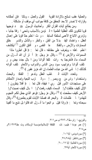 ‫ﻭﺍﻟﻌﻤﻠﻴﺔ ﻋﻘﺐ ﺗﺴﻠﺢ ﺑﺎﻹﺭﺍﺩﺓ ﺍﻟﻘﻮﻳﺔ ﰲ ﺍﻟﻘﻮﻝ ﻭﺍﻟﻌﻤﻞ ، ﻭﺑﺎﻟﺘﺎﱄ ﻓﺈﻥ ﺃﺣﻜﺎﻣﻪ‬
      ‫ﻭﻗﺮﺍﺭﺍﺗﻪ ﻻ ﺗﺼﺪﺭ ﺇﻻ ﺑﻌﺪ ﺍﻟﺘﺤﻘﻖ ﻣﻦ ﻛﺎﻓﺔ ﺟﻮﺍﻧﺐ ﺃﻱ ﻣﻮﻗﻒ ﺃﻭ ﻣﺸﻜﻠﺔ .‬
‫ﻭﻣﻦ ﻳﻄﺎﻟﻊ ﺁﻳﺎﺕ ﺍﻟﻘﺮﺁﻥ ﺍﻟﻜﺮﱘ ﻭﺃﺣﺎﺩﻳﺚ ﺍﻟﺮﺳﻮﻝ ‪ ‬ﳚﺪ ﺗﻮﺟﻴﻬﺎ‬
‫ﹰ‬
‫ﻗﻮﻳﺎ ﻟﺘﻜﻮﻳﻦ ﺗﻠﻚ ﺍﻟﻌﻘﻠﻴﺔ ﺍﻟﻌﻠﻤﻴﺔ ؛ ﺍﻟﱵ ﺗﺆﻣﻦ ﺑﺎﻷﺳﺒﺎﺏ ﻭﺗﻨﺤﻲ ﺍﳋﺮﺍﻓﺔ ﺟﺎﻧﺒﺎ ،‬
   ‫ﹰ‬                                                                ‫ﹰ‬
‫ﻭﺗﺰﺩﺭﻱ ﺍﻻﺗﺒﺎﻉ ﺍﻷﻋﻤﻰ ﻟﺴﻠﻄﺔ ﺍﻟﺴﺎﺑﻘﲔ ، ﻭﲢﺚ ﺍﳌﺘﻌﻠﻢ ﺣﺜﺎ ﻗﻮﻳﺎ ﻋﻠﻰ ﺇﻋﻤﺎﻝ‬
              ‫ﹰ ﹰ‬
‫ﺍﻟﻌﻘﻞ ، ﻭﺍﻋﺘﻤﺎﺩ ﺍﻟﻴﻘﲔ ﺑﺪﻻ ﻣﻦ ﺍﻟﻈﻦ ، ﻭﺍﻟﻨﻈﺮ ، ﻭﺍﻟﺘﺄﻣﻞ ﻭﺍﻟﺘﺪﺑﺮ ﰲ ﺧﻠﻖ‬
                                                ‫ﹰ‬
          ‫)١(‬
‫ﺍﻟﺴﻤﺎﻭﺍﺕ ﻭﺍﻷﺭﺽ ، ﻭﺍﻟﺘﻔﻜﲑ ﰲ ﻋﺎﱂ ﺍﻟﻨﻔﺲ ، ﻭﰲ ﺁﻓﺎﻕ ﺍﻟﻜﻮﻥ ﻟﻴﻜﺸﻒ‬
‫ﺍﳌﺘﻌﻠﻢ ﳎﺎﻫﻠﻪ ، ﻭﻳﺘﻌﺮﻑ ﻋﻠﻰ ﺣﻘﺎﺋﻘﻪ ، ﻗﺎﻝ ﺗﻌﺎﱃ : ‪ ‬ﻗﻞ ﺍﻧﻈﺮﻭﺍ ﻣﺎﺫﺍ ﰲ‬
‫ﺍﻟﺴﻤﻮﺍﺕ ﻭﺍﻷﺭﺽ ‪ ، (٢) ‬ﻭﻗﺎﻝ ﻋﺰ ﻭﺟﻞ :‪ ‬ﺃﱂ ﺗﺮ ﺃﻥ ﺍﷲ ﺃﻧـﺰﻝ ﻣﻦ‬
‫ﺍﻟﺴﻤﺎﺀ ﻣﺎﺀ ﻓﺄﺧﺮﺟﻨﺎ ﺑﻪ ﲦﺮﺍﺕ ﳐﺘﻠﻔﺎ ﺃﻟﻮﺍﻬﻧﺎ ﻭﻣﻦ ﺍﳉﺒﺎﻝ ﺟﺪﺩ ﺑﻴﺾ ﻭﲪﺮ‬
                                      ‫ﹰ‬                      ‫ً‬
‫ﳐﺘﻠﻒ ﺃﻟﻮﺍﻬﻧﺎ ﻭﻏﺮﺍﺑﻴﺐ ﺳﻮﺩ ﻭﻣﻦ ﺍﻟﻨﺎﺱ ﻭﺍﻟﺪﻭﺍﺏ ﻭﺍﻷﻧﻌﺎﻡ ﳐﺘﻠﻒ ﺃﻟﻮﺍﻧﻪ‬
              ‫ﻛﺬﻟﻚ ﺇﳕﺎ ﳜﺸﻰ ﺍﷲ ﻣﻦ ﻋﺒﺎﺩﻩ ﺍﻟﻌﻠﻤﺎﺀ ﺇﻥ ﺍﷲ ﻋﺰﻳﺰ ﻏﻔﻮﺭ ‪. (٣) ‬‬
‫ﻭﺗﺘﻌﺪﺩ ﺍﻵﻳﺎﺕ ﺍﻟﱵ ﲣﺎﻃﺐ ﺍﻟﻌﻘﻞ ﻭﺗﺪﻋﻮ ﺇﱃ ﺍﻟﺘﻔﻜﲑ ﻭﺍﻟﺒﺤﺚ‬
‫ﻭﺍﺳﺘﺨﺪﺍﻡ ﺍﳊﻮﺍﺱ ﻣﻦ ﲰﻊ ﻭﺑﺼﺮ.. ﺇﱁ ، ﻭﺍﻟﱵ ﲢﺎﺭﺏ ﺍﻟﺘﺒﻌﻴﺔ ﻭﺇﺻﺪﺍﺭ ﺍﻷﺣﻜﺎﻡ‬
‫ﻋﻠﻰ ﻣﺴﺘﺠﺪﺍﺕ ﺍﻷﻣﻮﺭ ﻗﺒﻞ ﲢﺮﻱ ﺍﳊﻘﻴﻘﺔ، ﻗﺎﻝ ﺗﻌﺎﱃ: ‪ ‬ﺃﻓﻼ ﻳﻨﻈﺮﻭﻥ ﺇﱃ‬
‫ﺍﻹﺑﻞ ﻛﻴﻒ ﺧﻠﻘﺖ*ﻭﺇﱃ ﺍﻟﺴﻤﺎﺀ ﻛﻴﻒ ﺭﻓﻌﺖ*ﻭﺇﱃ ﺍﳉﺒﺎﻝ ﻛﻴﻒ ﻧﺼﺒﺖ*ﻭﺇﱃ‬
‫ﺍﻷﺭﺽ ﻛﻴﻒ ﺳﻄﺤﺖ ‪ ،(٤) ‬ﻭﻗﺎﻝ ﻋﺰ ﻭﺟﻞ: ‪‬ﻭﻫﻮ ﺍﻟﺬﻱ ﺟﻌﻞ ﻟﻜﻢ ﺍﻟﻨﺠﻮﻡ‬
‫ﻟﺘﻬﺘﺪﻭﺍ ‪‬ﺎ ﰲ ﻇﻠﻤﺎﺕ ﺍﻟﱪ ﻭﺍﻟﺒﺤﺮ ﻗﺪ ﻓﺼﻠﻨﺎ ﺍﻵﻳﺎﺕ ﻟﻘﻮﻡ ﻳﻌﻠﻤﻮﻥ‪ ،(٥) ‬ﻭﻗﺎﻝ‬
‫ﺳﺒﺤﺎﻧﻪ ﻭﺗﻌﺎﱃ : ‪ ‬ﻭﺇﺫﺍ ﻗﻴﻞ ﳍﻢ ﺍﺗﺒﻌﻮﺍ ﻣﺎ ﺃﻧـﺰﻝ ﺍﷲ ﻗﺎﻟﻮﺍ ﺑﻞ ﻧﺘﺒﻊ ﻣﺎ ﺃﻟﻔﻴﻨﺎ‬


                                                                        ‫=‬
                                     ‫ﻭﺍﻟﺘﻮﺯﻳﻊ، ﺍﳉﺰﺍﺋﺮ، ﻁ٢، ٦٧٩١ﻡ، ﺹ١١٢.‬
‫)١( ﻋﻤﺮ ﻋﻮﺩﺓ ﺍﳋﻄﻴﺐ:ﶈﺎﺕ ﰲ ﺍﻟﺜﻘﺎﻓﺔ ﺍﻹﺳﻼﻣﻴﺔ،ﻣﺆﺳﺴﺔ ﺍﻟﺮﺳﺎﻟﺔ،ﺑﲑﻭﺕ ،ﻁ٩٧٩١،٣ﻡ.‬
                                                                    ‫ﺹ٨١٢.‬
                                                   ‫)٢( ﺳﻮﺭﺓ ﻳﻮﻧﺲ: ﺁﻳﺔ١٠١.‬
                                                  ‫)٣( ﺳﻮﺭﺓ ﻓﺎﻃﺮ: ﺁﻳﺔ٨٢،٧٢.‬
                                               ‫)٤( ﺳﻮﺭﺓ ﺍﻟﻐﺎﺷﻴﺔ: ﺁﻳﺔ ٧١-٠٢.‬
                                                    ‫)٥( ﺳﻮﺭﺓ ﺍﻷﻧﻌﺎﻡ: ﺁﻳﺔ٧٩.‬
 