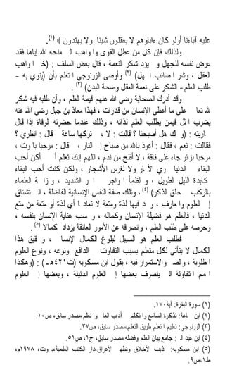 ‫ﻋﻠﻴﻪ ﺁﺑﺎﺀﻧﺎ ﺃﻭﻟﻮ ﻛﺎﻥ ﺀﺍﺑﺎﺅﻫﻢ ﻻ ﻳﻌﻘﻠﻮﻥ ﺷﻴﺌﺎ ﻭﻻ ﻳﻬﺘﺪﻭﻥ ‪.(١) ‬‬
                                  ‫ﹰ‬
‫ﻭﻟﺬﻟﻚ ﻓﺈﻥ ﻛﻞ ﻣﻦ ﻋﻄﻞ ﺍﻟﻘﻮﻯ ﻭﺍﳌﻮﺍﻫﺐ ﺍﻟﱵ ﻣﻨﺤﻪ ﺍﷲ ﺇﻳﺎﻫﺎ ﻓﻘﺪ‬
‫ﻋ ‪‬ﺽ ﻧﻔﺴﻪ ﻟﻠﺠﻬﻞ ﻭﱂ ﻳﺆﺩ ﺷﻜﺮ ﺍﻟﻨﻌﻤﺔ ، ﻗﺎﻝ ﺑﻌﺾ ﺍﻟﺴﻠﻒ : )ﺧﲑ ﺍﳌﻮﺍﻫﺐ‬          ‫ﺮ‬
‫ﺍﻟﻌﻘﻞ ، ﻭﺷﺮ ﺍﳌﺼﺎﺋﺐ ﺍﳉﻬﻞ( )٢( ﻭﺃﻭﺻﻰ ﺍﻟﺰﺭﻧﻮﺟﻲ ﺍﳌﺘﻌﻠﻢ ﺑﺄﻥ )ﻳﻨﻮﻱ ﺑﻪ -‬
                        ‫ﻃﻠﺐ ﺍﻟﻌﻠﻢ- ﺍﻟﺸﻜﺮ ﻋﻠﻰ ﻧﻌﻤﺔ ﺍﻟﻌﻘﻞ ﻭﺻﺤﺔ ﺍﻟﺒﺪﻥ( )٣( .‬
‫ﻭﻗﺪ ﺃﺩﺭﻙ ﺍﻟﺼﺤﺎﺑﺔ ﺭﺿﻲ ﺍﷲ ﻋﻨﻬﻢ ﻗﻴﻤﺔ ﺍﻟﻌﻠﻢ ، ﻭﺃﻥ ﻃﻠﺒﻪ ﻓﻴﻪ ﺷﻜﺮ‬
‫ﷲ ﺗﻌﺎﱃ ﻋﻠﻰ ﻣﺎ ﺃﻋﻄﻰ ﺍﻹﻧﺴﺎﻥ ﻣﻦ ﻗﺪﺭﺍﺕ ، ﻓﻬﺬﺍ ﻣﻌﺎﺫ ﺑﻦ ﺟﺒﻞ ﺭﺿﻲ ﺍﷲ ﻋﻨﻪ‬
‫ﻳﻀﺮﺏ ﺍﳌﺜﻞ ﻓﻴﻤﻦ ﻳﻄﻠﺐ ﺍﻟﻌﻠﻢ ﻟﺬﺍﺗﻪ ، ﻭﺫﻟﻚ ﻋﻨﺪﻣﺎ ﺣﻀﺮﺗﻪ ﺍﻟﻮﻓﺎﺓ ﺇﺫﺍ ﻗﺎﻝ‬
‫ﳉﺎﺭﻳﺘﻪ : )ﻭﳛﻚ ﻫﻞ ﺃﺻﺒﺤﻨﺎ ؟ ﻗﺎﻟﺖ : ﻻ ، ﰒ ﺗﺮﻛﻬﺎ ﺳﺎﻋﺔ ﰒ ﻗﺎﻝ : ﺍﻧﻈﺮﻱ ؟‬
‫ﻓﻘﺎﻟﺖ : ﻧﻌﻢ ، ﻓﻘﺎﻝ : ﺃﻋﻮﺫ ﺑﺎﷲ ﻣﻦ ﺻﺒﺎﺡ ﺇﱃ ﺍﻟﻨﺎﺭ ، ﰒ ﻗﺎﻝ : ﻣﺮﺣﺒﺎ ﺑﺎﳌﻮﺕ ،‬
‫ﻣﺮﺣﺒﺎ ﺑﺰﺍﺋﺮ ﺟﺎﺀ ﻋﻠﻰ ﻓﺎﻗﺔ ، ﻻ ﺃﻓﻠﺢ ﻣﻦ ﻧﺪﻡ ، ﺍﻟﻠﻬﻢ ﺇﻧﻚ ﺗﻌﻠﻢ ﺃﱐ ﱂ ﺃﻛﻦ ﺃﺣﺐ‬
‫ﺍﻟﺒﻘﺎﺀ ﰲ ﺍﻟﺪﻧﻴﺎ ﳉﺮﻱ ﺍﻷ‪‬ﺎﺭ ﻭﻻ ﻟﻐﺮﺱ ﺍﻷﺷﺠﺎﺭ ، ﻭﻟﻜﻦ ﻛﻨﺖ ﺃﺣﺐ ﺍﻟﺒﻘﺎﺀ‬
‫ﳌﻜﺎﺑﺪﺓ ﺍﻟﻠﻴﻞ ﺍﻟﻄﻮﻳﻞ ، ﻭ ﻟﻈﻤﺄ ﺍﳍﻮﺍﺟﺮ ﰲ ﺍﳊﺮ ﺍﻟﺸﺪﻳﺪ ، ﻭﳌﺰﺍﲪﺔ ﺍﻟﻌﻠﻤﺎﺀ‬
‫ﺑﺎﻟﺮﻛﺐ ﰲ ﺣﻠﻖ ﺍﻟﺬﻛﺮ( )٤( ، ﻭﺗﻠﻚ ﺻﻔﺔ ﺍﻟﻨﻔﺲ ﺍﻹﻧﺴﺎﻧﻴﺔ ﺍﻟﻔﺎﺿﻠﺔ ، ﺍﻟﱵ ﺗﺸﺘﺎﻕ‬
‫ﺇﱃ ﺍﻟﻌﻠﻮﻡ ﻭﺍﳌﻌﺎﺭﻑ ، ﻭﲡﺪ ﻓﻴﻬﺎ ﻟﺬﺓ ﻭﻣﺘﻌﺔ ﻻ ﺗﻌﺎﺩﳍﺎ ﺃﻱ ﻟﺬﺓ ﺃﻭ ﻣﺘﻌﺔ ﻣﻦ ﻣﺘﻊ‬
‫ﺍﻟﺪﻧﻴﺎ ، ﻓﺎﻟﻌﻠﻢ ﻫﻮ ﻓﻀﻴﻠﺔ ﺍﻹﻧﺴﺎﻥ ﻭﻛﻤﺎﻟﻪ ، ﻭﲝﺴﺐ ﻋﻨﺎﻳﺔ ﺍﻹﻧﺴﺎﻥ ﺑﻨﻔﺴﻪ ،‬
       ‫ﻭﺣﺮﺻﻪ ﻋﻠﻰ ﻃﻠﺐ ﺍﻟﻌﻠﻢ ، ﻭﺍﻧﺼﺮﺍﻓﻪ ﻋﻦ ﺍﻷﻣﻮﺭ ﺍﻟﻌﺎﺋﻘﺔ ﻳﺰﺩﺍﺩ ﻛﻤﺎﻻ )٥( .‬
             ‫ﹰ‬
‫ﻓﻄﻠﺐ ﺍﻟﻌﻠﻢ ﻫﻮ ﺍﻟﺴﺒﻴﻞ ﻟﺒﻠﻮﻍ ﺍﻟﻜﻤﺎﻝ ﺍﻹﻧﺴﺎﱐ ، ﻭﲢﻘﻴﻖ ﻫﺬﺍ‬
‫ﺍﻟﻜﻤﺎﻝ ﻻ ﻳﺘﺄﺗﻰ ﻟﻜﻞ ﻣﺘﻌﻠﻢ ﺑﺴﺒﺐ ﺍﻟﺘﻔﺎﻭﺕ ﰲ ﺍﻟﺪﺍﻓﻊ ﻭﻧﻮﻋﻪ ، ﻭﻧﻮﻉ ﺍﻟﻌﻠﻮﻡ‬
‫ﺍﳌﻄﻠﻮﺑﺔ ، ﻭﺍﻟﺼﱪ ﻭﺍﻻﺳﺘﻤﺮﺍﺭ ﻓﻴﻪ ، ﻳﻘﻮﻝ ﺍﺑﻦ ﻣﺴﻜﻮﻳﻪ )ﺕ١٢٤ﻫـ( : )ﻭﻫﻜﺬﺍ‬
‫ﺍﳍﻤﻢ ﺍﳌﺘﻔﺎﻭﺗﺔ ﺍﻟﱵ ﻳﻨﺼﺮﻑ ﺑﻌﻀﻬﺎ ﺇﱃ ﺍﻟﻌﻠﻮﻡ ﺍﻟﺪﻧﻴﺌﺔ ، ﻭﺑﻌﻀﻬﺎ ﺇﱃ ﺍﻟﻌﻠﻮﻡ‬


                                                     ‫)١( ﺳﻮﺭﺓ ﺍﻟﺒﻘﺮﺓ: ﺁﻳﺔ٠٧١.‬
      ‫)٢( ﺍﺑﻦ ﲨﺎﻋﺔ: ﺗﺬﻛﺮﺓ ﺍﻟﺴﺎﻣﻊ ﻭﺍﳌﺘﻜﻠﻢ ﰲ ﺁﺩﺍﺏ ﺍﻟﻌﺎﱂ ﻭﺍﳌﺘﻌﻠﻢ،ﻣﺼﺪﺭ ﺳﺎﺑﻖ، ﺹ٠١.‬
                       ‫)٣( ﺍﻟﺰﺭﻧﻮﺟﻲ: ﺗﻌﻠﻴﻢ ﺍﳌﺘﻌﻠﻢ ﻃﺮﻳﻖ ﺍﻟﺘﻌﻠﻢ،ﻣﺼﺪﺭ ﺳﺎﺑﻖ، ﺹ٧٣.‬
                  ‫)٤( ﺍﺑﻦ ﻋﺒﺪ ﺍﻟﱪ: ﺟﺎﻣﻊ ﺑﻴﺎﻥ ﺍﻟﻌﻠﻢ ﻭﻓﻀﻠﻪ،ﻣﺼﺪﺭ ﺳﺎﺑﻖ، ﺝ١، ﺹ١٥.‬
‫)٥( ﺍﺑﻦ ﻣﺴﻜﻮﻳﻪ: ‪‬ﺬﻳﺐ ﺍﻷﺧﻼﻕ ﻭﺗﻄﻬﲑ ﺍﻷﻋﺮﺍﻕ،ﺩﺍﺭ ﺍﻟﻜﺘﺐ ﺍﻟﻌﻠﻤﻴﺔ،ﺑﲑﻭﺕ، ٨٧٩١ﻡ،‬
                                                                    ‫ﻁ١،ﺹ٩.‬
 