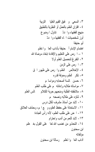 ‫٣- ﺍﻟﺴﻌﻲ ﳓﻮ ﲢﻘﻴﻖ ﺍﻟﻘﻴﻢ ﺍﻟﻌﻠﻴﺎ ﰲ ﺍﻟﺘﺮﺑﻴﺔ‬
                 ‫٤- ﺍﻗﺘﺮﺍﻥ ﺍﻟﻌﻠﻢ ﺑﺎﻟﻌﻤﻞ ﺃﻭ ﺍﻟﻨﻈﺮﻳﺔ ﺑﺎﻟﺘﻄﺒﻴﻖ‬
                   ‫ﻣﻨﻬﺞ ﺍﻟﻔﻘﻬﺎﺀ ﻭﺍﶈﺪﺛﲔ ﰲ ﺗﻨﺎﻭﻝ ﺍﳌﻮﺿﻮﻉ‬
                      ‫ﺃﺑﺮﺯ ﺷﺨﺼﻴﺎﺕ ﺍﲡﺎﻩ ﺍﻟﻔﻘﻬﺎﺀ ﻭﺍﶈﺪﺛﲔ‬
                                                   ‫ﺃﺑﻮ ﺣﻨﻴﻔﺔ‬
               ‫ﺍﻫﺘﻤﺎﻡ ﺍﻹﻣﺎﻡ ﺃﰊ ﺣﻨﻴﻔﺔ ﺑﺂﺩﺍﺏ ﺍﻟﻌﺎﱂ ﻭﺍﳌﺘﻌﻠﻢ‬
         ‫١ – ﺍﳊﺮﺹ ﻋﻠﻰ ﺍﻟﺘﻌﻠﻴﻢ ﻭﺍﻹﻓﺎﺩﺓ ﺍﺑﺘﻐﺎﺀ ﻣﺮﺿﺎﺓ ﺍﷲ‬
                              ‫٢- ﺍﻟﺘﻔﺮﻍ ﻟﺘﺤﺼﻴﻞ ﺍﻟﻌﻠﻢ ﺃﻭﻻ‬
                              ‫ﹰ‬
                                      ‫٣- ﺍﳊﺮﺹ ﻋﻠﻰ ﺍﻟﺰﻣﻦ‬
          ‫٤- ﺍﻹﺧﻼﺹ ﰲ ﺍﻟﻌﻠﻢ ﻭﺍﳊﺮﺹ ﻋﻠﻰ ﻇﻬﻮﺭ ﺍﳊﻖ‬
                                ‫٥- ﺗﻜﺮﱘ ﺍﻟﻌﻠﻢ ﻭﻣﻌﺮﻓﺔ ﻗﺪﺭﻩ‬
                       ‫٦- ﺣﺴﻦ ﳎﺎﻟﺴﺔ ﺃﺻﺤﺎﺑﻪ ﻭﻣﻮﺍﺳﺎ‪‬ﻢ‬
            ‫٧- ﻣﻮﺍﺳﺎﺗﻪ ﻃﻼﺑﻪ ﻭﺇﻋﺎﻧﺘﻪ ﳍﻢ ﻋﻠﻰ ﻃﻠﺐ ﺍﻟﻌﻠﻢ‬
   ‫٨- ﻣﻼﻃﻔﺘﻪ ﺍﻟﻄﻠﺒﺔ ﻭﻣﻨﺤﻬﻢ ﺣﺮﻳﺔ ﺍﻟﻜﻼﻡ ﰲ ﳎﺎﻟﺲ ﺍﻟﻌﻠﻢ‬
                           ‫٩- ﺛﻨﺎﺅﻩ ﻋﻠﻰ ﻃﻼﺑﻪ ﻭﻧﺼﺤﻪ ﳍﻢ‬
                    ‫٠١- ﻻﺑﺪ ﻣﻦ ﺃﺳﺘﺎﺫ ﻣﺸﺮﻑ ﻟﻜﻞ ﺩﺭﺱ‬
‫١١- ﺍﻻﺳﺘﻌﺎﻧﺔ ﻋﻠﻰ ﺣﻔﻆ ﺍﻟﻌﻠﻮﻡ ﻭﲨﻊ ﺍﳍﻢ، ﻭﺣﺬﻑ ﺍﻟﻌﻼﺋﻖ‬
            ‫٢١- ﺍﳊﺾ ﻋﻠﻰ ﻃﻠﺐ ﺍﻟﻌﻠﻢ، ﻷﻧﻪ ﺭﺃﺱ ﺍﻟﻌﺒﺎﺩﺓ‬
                           ‫٣١- ﻻﺑﺪ ﻟﻠﻌﻢ ﻣﻦ ﺃﺩﺏ ﻭﺍﺣﺘﺮﺍﻡ‬
    ‫٤١- ﺍﻟﺘﺤﺬﻳﺮ ﻣﻦ ﻏﻀﺐ ﺍﷲ ﺗﻌﺎﱃ ﻋﻠﻰ ﺍﻟﻘﻮﻝ ﺑﻐﲑ ﻋﻠﻢ‬
                                                ‫ﺍﺑﻦ ﺳﺤﻨﻮﻥ‬
                                                     ‫ﻣﺆﻟﻔﺎﺗﻪ‬
                  ‫ﺁﺩﺍﺏ ﺍﻟﻌﺎﱂ ﻭﺍﳌﺘﻌﻠﻢ ﰲ ﺭﺳﺎﻟﺔ ﺍﺑﻦ ﺳﺤﻨﻮﻥ‬
 