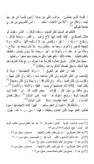 ‫ﺍﳊﻜﻮﻣﺔ ﺍﻟﺬﻳﻦ ﻳﻌﻤﻠﻮﻥ ﰲ ﻣﺮﺍﺗﺐ ﺃﻋﻠﻰ ﻣﻦ ﻣﺮﺗﺒﺔ ﺭﺋﻴﺲ ﻗﺴﻢ ﻣﻦ ﺧﺮﳚﻴﻬﺎ‬
‫ﺃﻳﻀﺎ ، ﻭﺃﻛﺜﺮ ﻣﻦ ٠٢% ﻣﻦ ﺍﻷﻋﻀﺎﺀ ﺍﳌﻨﺘﺨﺒﲔ ﰲ ﺍ‪‬ﻠﺲ ﺍﻟﺘﺸﺮﻳﻌﻲ ﻣﻦ ﺧﺮﳚﻲ‬          ‫ﹰ‬
                                                          ‫)١(‬
                                                         ‫ﺟﺎﻣﻌﺔ ﻃﻮﻛﻴﻮ .‬
‫ﻓﺎﻟﻌﻠﻢ ﻫﻮ ﺍﻟﺴﺒﻴﻞ ﻟﻌﻠﻮ ﺍﻟﺼﻴﺖ ، ﻭﺑﻘﺎﺀ ﺍﻟﺬﻛﺮ ﺑﲔ ﺍﻟﻨﺎﺱ ، ﻳﻘﻮﻝ ﺃﺑﻮ‬
‫ﻫﻼﻝ ﺍﻟﻌﺴﻜﺮﻱ : )ﻓﺈﺫﺍ ﻛﻨﺖ ﺃﻳﻬﺎ ﺍﻷﺥ ﺗﺮﻏﺐ ﲰﻮ ﺍﻟﻘﺪﺭ ، ﻭﻧﺒﺎﻫﺔ ﺍﻟﺬﻛﺮ ،‬
‫ﻭﺍﺭﺗﻔﺎﻉ ﺍﳌﻨـﺰﻟﺔ ﺑﲔ ﺍﳋﻠﻖ ، ﻭﺗﻠﺘﻤﺲ ﻋﺰﹰﺍ ﻻ ﺗـﺜﻠﻤﻪ ﺍﻟﻠﻴﺎﱄ ﻭﺍﻷﻳﺎﻡ ، ﻭﻻ‬
‫ﺗﺘﺤﻴﻔﻪ ﺍﻟﺪﻫﻮﺭ ﻭﺍﻷﻋﻮﺍﻡ ، ﻭﻫﺒﺔ ﺑﻐﲑ ﺳﻠﻄﺎﻥ ﻭﻏﲎ ﺑﻼ ﻣﺎﻝ ﻭﻣﻨﻌﺔ ﺑﻐﲑ ﺳﻼﺡ ،‬
‫ﻭﻋﻼﺀ ﻣﻦ ﻏﲑ ﻋﺸﲑﺓ ، ﻭﺃﻋﻮﺍﻧﺎﹰ ﺑﻐﲑ ﺃﺟﺮ ، ﻭﺟﻨﺪﹰﺍ ﺑﻼ ﺩﻳﻮﺍﻥ ﻭﻓﺮﺽ ، ﻓﻌﻠﻴﻚ‬    ‫ً‬
‫ﺑﺎﻟﻌﻠﻢ ﻓﺎﻃﻠﺒﻪ ﰲ ﻣﻈﺎﻧﻪ ﺗﺄﺗﻚ ﺍﳌﻨﺎﻓﻊ ﻋﻔﻮﹰﺍ ﻭﺗﻠﻖ ﻣﺎ ﻳﻌﺘﻤﺪ ﻣﻨﻬﺎ ﺻﻔﻮﹰﺍ ، ﻭﺍﺟﺘﻬﺪ ﰲ‬
‫ﲢﺼﻴﻠﻪ ﻟﻴﺎﻝ ﻗﻼﺋﻞ ﰒ ﺗﺬﻭﻕ ﺣﻼﻭﺓ ﺍﻟﻜﺮﺍﻣﺔ ﻣﺪﺓ ﻋﻤﺮﻙ ، ﻭﲤﺘﻊ ﺑﻠﺬﺓ ﺍﻟﺸﺮﻑ ﻓﻴﻪ‬
                                                                ‫ٍ‬
                        ‫)٢(‬
                       ‫ﺑﻘﻴﺔ ﺃﻳﺎﻣﻚ ﻭﺍﺳﺘﺒﻖ ﻟﻨﻔﺴﻚ ﺍﻟﺬﻛﺮ ﺑﻪ ﻋﻨﺪ ﻭﻓﺎﺗﻚ( .‬
‫ﻛﻤﺎ ﺃﻥ ﺍﻟﻌﻠﻢ ﻫﻮ ﺍﻟﻄﺮﻳﻖ ﺇﱃ ﺍﳌﻨـﺰﻟﺔ ﺍﻻﺟﺘﻤﺎﻋﻴﺔ ﺍﶈﺘﺮﻣﺔ ﺇﺫ‬
‫)ﻳﺘﺸﻌﺐ ﻣﻦ ﺍﻟﻌﻠﻢ ﺍﻟﺸﺮﻑ ﻭﺇﻥ ﻛﺎﻥ ﺻﺎﺣﺒﻪ ﺩﻧﻴﺎ ، ﻭﺍﻟﻌﺰ ﻭﺃﻥ ﻛﺎﻥ ﻣﻬﻴﻨﺎ ،‬
   ‫ﹰ‬                       ‫ﹰ‬
‫)٣(‬
     ‫ﻭﺍﻟﻘﺮﺏ ﻭﺇﻥ ﻛﺎﻥ ﻗﺼﻴﺎﹰ ، ﻭﺍﻟﻐﲎ ﻭﺇﻥ ﻛﺎﻥ ﻓﻘﲑﹰﺍ ، ﻭﺍﳌﻬﺎﺑﺔ ﻭﺇﻥ ﻛﺎﻥ ﻭﺿﻴﻌﺎ(‬
      ‫ﹰ‬
  ‫)٤(‬
‫ﻭﻗﻴﻞ ﺃﻳﻀﺎ : )ﺛﻼﺛﺔ ﻻﺑﺪ ﻟﺼﺎﺣﺒﻬﺎ ﺃﻥ ﻳﺴﻮﺩ : ﺍﻟﻔﻘﻪ ، ﻭﺍﻷﻣﺎﻧﺔ ، ﻭﺍﻷﺩﺏ( ،‬‫ﹰ‬
‫ﻭﻋﻦ ﻣﺎﻟﻚ ﺑﻦ ﺩﻳﻨﺎﺭ ﻗﺎﻝ : )ﻗﺮﺃﺕ ﰲ ﺑﻌﺾ ﻛﺘﺐ ﺍﷲ : ﺇﻥ ﺍﳊﻜﻤﺔ ﺗﺰﻳﺪ‬
‫ﺍﻟﺸﺮﻳﻒ ﺷﺮﻓﺎ ، ﻭﺗﺮﻓﻊ ﺍﳌﻤﻠﻮﻙ ﺣﱴ ﲡﻠﺴﻪ ﳎﺎﻟﺲ ﺍﳌﻠﻮﻙ( )٥( ، ﻭﻗﺎﻝ ﻟﻘﻤﺎﻥ‬
                                                              ‫ﹰ‬
               ‫ﻻﺑﻨﻪ ﻳﺎ ﺑﲏ : )ﺇﻥ ﺍﳊﻜﻤﺔ ﺃﺟﻠﺴﺖ ﺍﳌﺴﺎﻛﲔ ﳎﺎﻟﺲ ﺍﳌﻠﻮﻙ( )٦( .‬
‫ﻭﺍﻷﻣﺜﻠﺔ ﻛﺜﲑﺓ ﺗﺜﺒﺖ ﺃﻥ ﺍﻟﻌﻠﻢ ﺳﺎﻫﻢ ﰲ ﲢﻘﻴﻖ ﺍﳌﻜﺎﻧﺔ ﺍﻻﺟﺘﻤﺎﻋﻴﺔ ﺍﳌﻤﻴﺰﺓ‬
‫ﻟﻄﺎﻟﺐ ﺍﻟﻌﻠﻢ ﻣﻬﻤﺎ ﻛﺎﻥ ﺍﻧﺘﻤﺎﺅﻩ ﻭﻃﺒﻘﺘﻪ ، ﻓﻬﺬﺍ ﺍﳊﺴﻦ -ﺭﲪﻪ ﺍﷲ- ﻳﻘﻮﻝ:‬


‫)١( ﺇﺩﻭﺍﺭﺩ ﺑﻮﺷﺎﻣﺐ: ﺍﻟﺘﺮﺑﻴﺔ ﰲ ﺍﻟﻴﺎﺑﺎﻥ ﺍﳌﻌﺎﺻﺮﺓ،ﺗﺮﲨﺔ/ ﳏﻤﺪ ﻋﺒﺪ ﺍﻟﻌﻠﻴﻢ ﻣﺮﺳﻲ، ﻣﻜﺘﺐ ﺍﻟﺘﺮﺑﻴﺔ‬
                                         ‫ﺍﻟﻌﺮﰊ ﻟﺪﻭﻝ ﺍﳋﻠﻴﺞ، ﺍﻟﺮﻳﺎﺽ،٥٨٩١ﻡ، ﺹ٧٥.‬
     ‫)٢( ﺃﺑﻮ ﻫﻼﻝ ﺍﻟﻌﺴﻜﺮﻱ: ﺍﳊﺚ ﻋﻠﻰ ﻃﻠﺐ ﺍﻟﻌﻠﻢ ﻭﺍﻻﺟﺘﻬﺎﺩ ﰲ ﲨﻌﻪ،ﻣﺼﺪﺭ ﺳﺎﺑﻖ، ﺹ٣٤.‬
      ‫)٣( ﺍﺑﻦ ﲨﺎﻋﺔ: ﺗﺬﻛﺮﺓ ﺍﻟﺴﺎﻣﻊ ﻭﺍﳌﺘﻜﻠﻢ ﰲ ﺃﺩﺏ ﺍﻟﻌﺎﱂ ﻭﺍﳌﺘﻌﻠﻢ،ﻣﺼﺪﺭ ﺳﺎﺑﻖ، ﺹ٠١، ١١.‬
                     ‫)٤( ﺍﺑﻦ ﻋﺒﺪ ﺍﻟﱪ: ﺟﺎﻣﻊ ﺑﻴﺎﻥ ﺍﻟﻌﻠﻢ ﻭﻓﻀﻠﻪ،ﻣﺼﺪﺭ ﺳﺎﺑﻖ، ﺝ١، ﺹ٢٦.‬
     ‫)٥( ﺃﺑﻮ ﻫﻼﻝ ﺍﻟﻌﺴﻜﺮﻱ: ﺍﳊﺚ ﻋﻠﻰ ﻃﻠﺐ ﺍﻟﻌﻠﻢ ﻭﺍﻻﺟﺘﻬﺎﺩ ﰲ ﲨﻌﻪ،ﻣﺼﺪﺭ ﺳﺎﺑﻖ، ﺹ٠٥.‬
                          ‫)٦( ﺍﺑﻦ ﻋﺒﺪ ﺍﻟﱪ: ﺟﺎﻣﻊ ﺑﻴﺎﻥ ﺍﻟﻌﻠﻢ ﻭﻓﻀﻠﻪ،ﻣﺼﺪﺭ ﺳﺎﺑﻖ، ﺹ٧٠١.‬
 