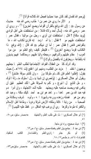 ‫)ﻳﺮﺣﻢ ﺍﷲ ﻟﻘﻤﺎﻥ ﻟﻘﺪ ﻛﺎﻥ ﻋﺒﺪﹰﺍ ﺣﺒﺸﻴﺎ ﻓﺠﻌﻞ ﺍﷲ ﻛﻼﻣﻪ ﻗﺮﺁﻧﺎ( )١(.‬
                   ‫ﹰ‬                      ‫ﹰ‬
‫ﻭﰲ ﺍﻷﺛﺮ ﻣﺎ ﺭﻭﻱ ﻋﻦ ﻋﻤﺮ ﺑﻦ ﺍﳋﻄﺎﺏ ﺭﺿﻲ ﺍﷲ ﻋﻨﻪ ﰲ ﺣﺪﻳﺚ‬
‫ﻋﻦ ﺭﺳﻮﻝ ‪) : ‬ﺇﻥ ﺍﷲ ﻳﺮﻓﻊ ﺑﺎﻟﻘﺮﺁﻥ ﺃﻗﻮﺍﻣﺎ ﻭﻳﻀﻊ ﺁﺧﺮﻳﻦ( )٢( ، ﻭ ‪‬ﻭﻱ ﺃﻥ‬
    ‫ﺭِ ‪‬‬                          ‫ﹰ‬
‫ﻋﻤﺮ -ﺭﺿﻲ ﺍﷲ ﻋﻨﻪ- )ﺳﺄﻝ ﺃﺣﺪ ﻭﻻﺗﻪ ﻗﺎﺋﻼ : ﻣﻦ ﺍﺳﺘﺨﻠﻔﺖ ﻋﻠﻰ ﺃﻫﻞ ﺍﻟﻮﺍﺩﻱ‬
                                    ‫ﹰ‬
‫)ﻳﺮﻳﺪ ﻣﻜﺔ( ؟ ﻗﺎﻝ : ﺍﺳﺘﺨﻠﻔﺖ ﺍﺑﻦ ﺃﺑﺰﻱ ، ﺭﺟﻞ ﻣﻦ ﻣﻮﺍﻟﻴﻨﺎ ، ﻓﻘﺎﻝ ﻋﻤﺮ :‬
‫ﺍﺳﺘﺨﻠﻔﺖ ﻋﻠﻴﻬﻢ ﻣﻮﱃ ؟ ﻓﻘﺎﻝ : ﻳﺎ ﺃﻣﲑ ﺍﳌﺆﻣﻨﲔ ﺇﻧﻪ ﻗﺎﺭﺉ ﻟﻜﺘﺎﺏ ﺍﷲ ، ﻋﺎﱂ‬
‫ﺑﺎﻟﻔﺮﺍﺋﺾ ﻗﺎﺽ ! ﻓﻘﺎﻝ ﻋﻤﺮ : ﺃﻣﺎ ﺇﻥ ﻧﺒﻴﻜﻢ ‪ ‬ﻗﺪ ﻗﺎﻝ : )ﺍﷲ ﻳﺮﻓﻊ ‪‬ﺬﺍ‬
‫ﺍﻟﻜﺘﺎﺏ ﻗﻮﻣﺎ ﻭﻳﻀﻊ ﺁﺧﺮﻳﻦ( )٣( ، ﻓﻠﻴﻨﻈﺮ ﻛﻴﻒ ﺭﻓﻊ ﺍﻟﻌﻠﻢ ﻣﻮﱃ ﻣﻦ ﻣﻮﺍﱄ‬  ‫ﹰ‬
‫ﺍﻟﻌﺮﺏ ﺇﱃ ﻣﻘﺎﻡ ﻋﻠﻴﺘﻬﻢ ﻭﺃﺷﺮﺍﻓﻬﻢ ، ﻭﺟﻌﻠﻪ ﻭﺍﻟﻴﺎ ﻋﻠﻴﻬﻢ ، ﻭﺣﺎﻛﻤﺎ ﻓﻴﻬﻢ ﻳﺪﻳﻨﻮﻥ‬
               ‫ﹰ‬                ‫ﹰ‬
                                ‫ﻟﻪ ﺑﺎﻟﻄﺎﻋﺔ ، ﻭﻳﻌﺘﺮﻓﻮﻥ ﻟﻪ ﺑﺎﻟﻔﻀﻞ ﻭﺍﻟﻮﻻﺀ( )٤( .‬
‫ﻭﻗﺪ ﺃﺩﺭﻙ ﻛﺜﲑ ﻣﻦ ﺍﻟﻌﻘﻼﺀ ﺍﻟﻔﻮﺍﺋﺪ ﺍﻻﺟﺘﻤﺎﻋﻴﺔ ﻟﻄﻠﺐ ﺍﻟﻌﻠﻢ ﳑﺎ ﺟﻌﻠﻬﻢ‬
‫ﻳﻮﺟﻬﻮﻥ ﺍﳌﺘﻌﻠﻤﲔ ﺇﱃ ﻣﺰﻳﺪ ﻣﻦ ﺍﻟﻄﻠﺐ، ﻭﻣﻨﻬﻢ ﺍﺑﻦ ﺍﳌﻘﻔﻊ )ﺕ ٤٥١ﻫـ( ﺣﻴﺚ‬
‫ﻳﻘﻮﻝ: )ﺍﻃﻠﺒﻮﺍ ﺍﻟﻌﻠﻢ ﻓﺈﻥ ﻛﻨـﺘﻢ ﻣﻠﻮﻛﺎ ﺑﺮﺯﰎ ، ﻭﺇﻥ ﻛﻨﺘﻢ ﺳﻮﻗﺔ ﻋﺸﺘﻢ( )٥( ،‬
                                        ‫ﹰ‬
‫ﻭﻳﻘﻮﻝ ﺃﺑﻮ ﻫﻼﻝ ﺍﻟﻌﺴﻜﺮﻱ : )ﻭﻟﻌﻤﺮﻱ ﺇﻥ ﺷﻴﺌﺎ ‪‬ﻨـﺰﻝ ﺍﳌﻤﻠﻮﻙ ﻣﻨـﺰﻟﺔ ﺍﳌﻠﻮﻙ‬
                             ‫ﹰﻳ‬
‫، ﻭﳚﻌﻞ ﺍﻟﺘﺎﺑﻊ ﳏﻞ ﺍﳌﺘﺒﻮﻉ ، ﻭﳛﻜﻢ ﺑﻪ ﺍﻟﺴﻮﻗﺔ ﻋﻠﻰ ﺍﳌﻠﻚ ﺍﻟﻌﻈﻴﻢ ﳊﻘﻴﻖ ﺃﻥ‬
‫‪‬ﻳﻨ‪‬ﺎﻓﺲ ﻓﻴﻪ ﻭ‪‬ﺤﺴﺪ ﺻﺎﺣ‪‬ﻪ ﻋﻠﻴﻪ ﻭﻳ‪‬ﺠ‪‬ﺘﻬﺪ ﰲ ﻃﻠﺒﻪ ﺃﺷﺪ ﺍﻻﺟﺘﻬﺎﺩ ، ﻭﺇﻥ ﺃﻣﺮﹰﺍ ﳜﺪﻡ‬
                                        ‫‪‬‬          ‫ﺒ‬      ‫ﻳ ‪ ‬‬     ‫ﹶ ‪‬‬
‫ﻓﻴﻪ ﻋﺒﺪ ﺍﷲ ﺑﻦ ﻋﻤﺮ ﳎﺎﻫﺪﹰﺍ – ﻭﳎﺎﻫﺪ ﻫﻮ ﺍﺑﻦ ﺟﱪ ﺃﺣﺪ ﳑﺎﻟﻴﻚ ﻣﻜﺔ – ﻭﻋﺒﺪ ﺍﷲ‬
‫ﻭﻫﻮ ﻣﻦ ﻫﻮ ﰲ ﻓﻀﻠﻪ ﻭﺯﻫﺪﻩ ﻭﻭﺭﻋﻪ ﻭﺷﻬﺮﺓ ﺍﲰﻪ ، ﻭﺃﺑﻮﻩ ﰲ ﺷﺮﻑ ﻭﻣﻜﺎﻧﺔ ﻣﻦ‬
‫ﺍﻟﺼﺤﺒﺔ ، ﰒ ﻣﻦ ﺭﺗﺒﺔ ﺍﳋﻼﻓﺔ ﻭﻣﻠﻜﻪ ﺍﻷﺭﺽ ﺷﺮﻗﺎ ﻭﻏﺮﺑﺎ ، ﻭﻃﺎﻋﺔ ﺃﻫﻞ ﺍﻹﺳﻼﻡ‬
                        ‫ﹰ‬    ‫ﹰ‬
  ‫ﻭﺍﻟﻜﻔﺮ ﻟﻪ ﻃﻮﻋﺎ ﻭﻛﺮﻫﺎ ﳊﺮﻱ ﺃﻥ ﻳﺮﻏﺐ ﻓﻴﻪ ﺍﻟﻌﺎﻗﻞ ، ﻭﳛﺎﻓﻆ ﻋﻠﻴﻪ ﺍﻟﻠﺒﻴﺐ( )٦(.‬
                                                      ‫ﹰ‬      ‫ﹰ‬

‫)١( ﺃﺑﻮ ﻫﻼﻝ ﺍﻟﻌﺴﻜﺮﻱ: ﺍﳊﺚ ﻋﻠﻰ ﻃﻠﺐ ﺍﻟﻌﻠﻢ ﻭﺍﻻﺟﺘﻬﺎﺩ ﰲ ﲨﻌﻪ،ﻣﺼﺪﺭ ﺳﺎﺑﻖ، ﺹ٠٥-‬
                                                                      ‫١٥.‬
                                          ‫)٢( ﺍﳊﺪﻳﺚ ﺻﺤﻴﺢ، ﺭﻭﺍﻩ ﺍﺑﻦ ﻣﺎﺟﺔ.‬
                ‫)٣( ﺍﺑﻦ ﻋﺒﺪ ﺍﻟﱪ: ﺟﺎﻣﻊ ﺑﻴﺎﻥ ﺍﻟﻌﻠﻢ ﻭﻓﻀﻠﻪ،ﻣﺼﺪﺭ ﺳﺎﺑﻖ، ﺝ١، ﺹ٢٦.‬
‫)٤( ﺃﺑﻮ ﺑﻜﺮ ﺟﺎﺑﺮ ﺍﳉﺰﺍﺋﺮﻱ:ﺍﻟﻌﻠﻢ ﻭﺍﻟﻌﻠﻤﺎﺀ،ﺩﺍﺭ ﺍﻟﻜﺘﺐ ﺍﻟﺴﻠﻔﻴﺔ،‬
                                         ‫ﺍﻟﻘﺎﻫﺮﺓ،٤٠٤١ﻫـ،ﺩ.ﻁ،ﺹ٧١، ٨١.‬
                ‫)٥( ﺍﺑﻦ ﻋﺒﺪ ﺍﻟﱪ: ﺟﺎﻣﻊ ﺑﻴﺎﻥ ﺍﻟﻌﻠﻢ ﻭﻓﻀﻠﻪ،ﻣﺼﺪﺭ ﺳﺎﺑﻖ، ﺝ١، ﺹ٢٦.‬
‫)٦( ﺃﺑﻮ ﻫﻼﻝ ﺍﻟﻌﺴﻜﺮﻱ: ﺍﳊﺚ ﻋﻠﻰ ﻃﻠﺐ ﺍﻟﻌﻠﻢ ﻭﺍﻻﺟﺘﻬﺎﺩ ﰲ ﲨﻌﻪ،ﻣﺼﺪﺭ ﺳﺎﺑﻖ،ﺹ٣٥-‬
                                                                          ‫=‬
 