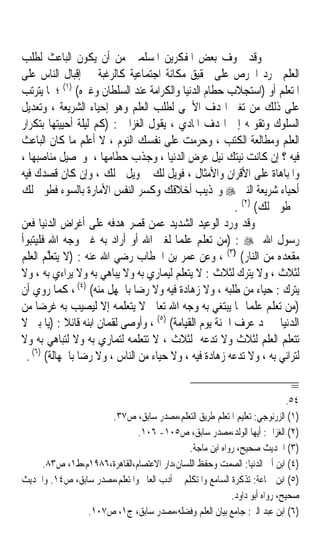 ‫ﻭﻗﺪ ﲣﻮﻑ ﺑﻌﺾ ﺍﳌﻔﻜﺮﻳﻦ ﺍﳌﺴﻠﻤﲔ ﻣﻦ ﺃﻥ ﻳﻜﻮﻥ ﺍﻟﺒﺎﻋﺚ ﻟﻄﻠﺐ‬
‫ﺍﻟﻌﻠﻢ ﳎﺮﺩ ﺍﳊﺮﺹ ﻋﻠﻰ ﲢﻘﻴﻖ ﻣﻜﺎﻧﺔ ﺍﺟﺘﻤﺎﻋﻴﺔ ﻛﺎﻟﺮﻏﺒﺔ ﰲ ﺇﻗﺒﺎﻝ ﺍﻟﻨﺎﺱ ﻋﻠﻰ‬
‫ﺍﳌﺘﻌﻠﻢ ﺃﻭ )ﺍﺳﺘﺠﻼﺏ ﺣﻄﺎﻡ ﺍﻟﺪﻧﻴﺎ ﻭﺍﻟﻜﺮﺍﻣﺔ ﻋﻨﺪ ﺍﻟﺴﻠﻄﺎﻥ ﻭﻏﲑﻩ( )١( ؛ ﳌﺎ ﻳﺘﺮﺗﺐ‬
‫ﻋﻠﻰ ﺫﻟﻚ ﻣﻦ ﺗﻐﲑ ﺍﳍﺪﻑ ﺍﻷﲰﻰ ﻟﻄﻠﺐ ﺍﻟﻌﻠﻢ ﻭﻫﻮ ﺇﺣﻴﺎﺀ ﺍﻟﺸﺮﻳﻌﺔ ، ﻭﺗﻌﺪﻳﻞ‬
‫ﺍﻟﺴﻠﻮﻙ ﻭﺗﻘﻮﳝﻪ ﺇﱃ ﺍﳍﺪﻑ ﺍﳌﺎﺩﻱ ، ﻳﻘﻮﻝ ﺍﻟﻐﺰﺍﱄ : )ﻛﻢ ﻟﻴﻠﺔ ﺃﺣﻴﻴﺘﻬﺎ ﺑﺘﻜﺮﺍﺭ‬
‫ﺍﻟﻌﻠﻢ ﻭﻣﻄﺎﻟﻌﺔ ﺍﻟﻜﺘﺐ ، ﻭﺣﺮﻣﺖ ﻋﻠﻰ ﻧﻔﺴﻚ ﺍﻟﻨﻮﻡ ، ﻻ ﺃﻋﻠﻢ ﻣﺎ ﻛﺎﻥ ﺍﻟﺒﺎﻋﺚ‬
‫ﻓﻴﻪ ؟ ﺇﻥ ﻛﺎﻧﺖ ﻧﻴﺘﻚ ﻧﻴﻞ ﻋﺮﺽ ﺍﻟﺪﻧﻴﺎ ، ﻭﺟﺬﺏ ﺣﻄﺎﻣﻬﺎ ، ﻭﲢﺼﻴﻞ ﻣﻨﺎﺻﺒﻬﺎ ،‬
‫ﻭﺍﳌﺒﺎﻫﺎﺓ ﻋﻠﻰ ﺍﻷﻗﺮﺍﻥ ﻭﺍﻷﻣﺜﺎﻝ ، ﻓﻮﻳﻞ ﻟﻚ ﰒ ﻭﻳﻞ ﻟﻚ ، ﻭﺇﻥ ﻛﺎﻥ ﻗﺼﺪﻙ ﻓﻴﻪ‬
‫ﺃﺣﻴﺎﺀ ﺷﺮﻳﻌﺔ ﺍﻟﻨﱯ ‪ ‬ﻭ‪‬ﺬﻳﺐ ﺃﺧﻼﻗﻚ ﻭﻛﺴﺮ ﺍﻟﻨﻔﺲ ﺍﻷﻣﺎﺭﺓ ﺑﺎﻟﺴﻮﺀ ﻓﻄﻮﰉ ﻟﻚ‬
                                                        ‫ﰒ ﻃﻮﰉ ﻟﻚ( )٢( .‬
‫ﻭﻗﺪ ﻭﺭﺩ ﺍﻟﻮﻋﻴﺪ ﺍﻟﺸﺪﻳﺪ ﻋﻤﻦ ﻗﺼﺮ ﻫﺪﻓﻪ ﻋﻠﻰ ﺃﻏﺮﺍﺽ ﺍﻟﺪﻧﻴﺎ ﻓﻌﻦ‬
‫ﺭﺳﻮﻝ ﺍﷲ ‪) : ‬ﻣﻦ ﺗﻌﻠﻢ ﻋﻠﻤﺎ ﻟﻐﲑ ﺍﷲ ﺃﻭ ﺃﺭﺍﺩ ﺑﻪ ﻏﲑ ﻭﺟﻪ ﺍﷲ ﻓﻠﻴﺘﺒﻮﺃ‬
                                        ‫ﹰ‬
‫ﻣﻘﻌﺪﻩ ﻣﻦ ﺍﻟﻨﺎﺭ( )٣( ، ﻭﻋﻦ ﻋﻤﺮ ﺑﻦ ﺍﳋﻄﺎﺏ ﺭﺿﻲ ﺍﷲ ﻋﻨﻪ : )ﻻ ‪‬ﺘﻌﱠ ‪ ‬ﺍﻟﻌﻠﻢ‬
      ‫ﻳ ‪‬ﻠ ﻢ‬
‫ﻟﺜﻼﺙ ، ﻭﻻ ‪‬ﺘﺮﻙ ﻟﺜﻼﺙ : ﻻ ﻳﺘﻌﻠﻢ ﻟﻴﻤﺎﺭﻱ ﺑﻪ ﻭﻻ ﻳﺒﺎﻫﻲ ﺑﻪ ﻭﻻ ﻳﺮﺍﺀﻱ ﺑﻪ ، ﻭﻻ‬
                                                             ‫ﻳ‬
                 ‫)٤(‬
‫ﻳﺘﺮﻙ : ﺣﻴﺎﺀ ﻣﻦ ﻃﻠﺒﻪ ، ﻭﻻ ﺯﻫﺎﺩﺓ ﻓﻴﻪ ﻭﻻ ﺭﺿﺎ ﺑﺎﳉﻬﻞ ﻣﻨﻪ( ، ﻛﻤﺎ ﺭﻭﻱ ﺃﻥ‬
‫)ﻣﻦ ﺗﻌﻠﻢ ﻋﻠﻤﺎ ﳑﺎ ‪‬ﺒﺘﻐﻲ ﺑﻪ ﻭﺟﻪ ﺍﷲ ﺗﻌﺎﱃ ﻻ ﻳﺘﻌﻠﻤﻪ ﺇﻻ ﻟﻴﺼﻴﺐ ﺑﻪ ﻏﺮﺿﺎ ﻣﻦ‬
    ‫ﹰ‬                                                 ‫ﹰ ﻳ‬
                                    ‫)٥(‬
‫ﺍﻟﺪﻧﻴﺎ ﱂ ﳚﺪ ﻋﺮﻑ ﺍﳉﻨﺔ ﻳﻮﻡ ﺍﻟﻘﻴﺎﻣﺔ( ، ﻭﺃﻭﺻﻰ ﻟﻘﻤﺎﻥ ﺍﺑﻨﻪ ﻗﺎﺋﻼ : )ﻳﺎ ﺑﲏ ﻻ‬
              ‫ﹰ‬
‫ﺗﺘﻌﻠﻢ ﺍﻟﻌﻠﻢ ﻟﺜﻼﺙ ﻭﻻ ﺗﺪﻋﻪ ﻟﺜﻼﺙ ، ﻻ ﺗﺘﻌﻠﻤﻪ ﻟﺘﻤﺎﺭﻱ ﺑﻪ ﻭﻻ ﻟﺘﺒﺎﻫﻲ ﺑﻪ ﻭﻻ‬
 ‫ﻟﺘﺮﺍﺋﻲ ﺑﻪ ، ﻭﻻ ﺗﺪﻋﻪ ﺯﻫﺎﺩﺓ ﻓﻴﻪ ، ﻭﻻ ﺣﻴﺎﺀ ﻣﻦ ﺍﻟﻨﺎﺱ ، ﻭﻻ ﺭﺿﺎ ﺑﺎﳉﻬﺎﻟﺔ( )٦( .‬

                                                                            ‫=‬
                                                                            ‫٤٥.‬
                      ‫)١( ﺍﻟﺰﺭﻧﻮﺟﻲ: ﺗﻌﻠﻴﻢ ﺍﳌﺘﻌﻠﻢ ﻃﺮﻳﻖ ﺍﻟﺘﻌﻠﻢ،ﻣﺼﺪﺭ ﺳﺎﺑﻖ، ﺹ٧٣.‬
                              ‫)٢( ﺍﻟﻐﺰﺍﱄ: ﺃﻳﻬﺎ ﺍﻟﻮﻟﺪ،ﻣﺼﺪﺭ ﺳﺎﺑﻖ، ﺹ٥٠١- ٦٠١.‬
                                             ‫)٣( ﺍﳊﺪﻳﺚ ﺻﺤﻴﺢ، ﺭﻭﺍﻩ ﺍﺑﻦ ﻣﺎﺟﺔ.‬
    ‫)٤( ﺍﺑﻦ ﺃﰊ ﺍﻟﺪﻧﻴﺎ: ﺍﻟﺼﻤﺖ ﻭﺣﻔﻆ ﺍﻟﻠﺴﺎﻥ،ﺩﺍﺭ ﺍﻻﻋﺘﺼﺎﻡ،ﺍﻟﻘﺎﻫﺮﺓ،٦٨٩١ﻡ،ﻁ١، ﺹ٣٨.‬
‫)٥( ﺍﺑﻦ ﲨﺎﻋﺔ: ﺗﺬﻛﺮﺓ ﺍﻟﺴﺎﻣﻊ ﻭﺍﳌﺘﻜﻠﻢ ﰲ ﺃﺩﺏ ﺍﻟﻌﺎﱂ ﻭﺍﳌﺘﻌﻠﻢ،ﻣﺼﺪﺭ ﺳﺎﺑﻖ، ﺹ٤١. ﻭﺍﳊﺪﻳﺚ‬
                                                          ‫ﺻﺤﻴﺢ، ﺭﻭﺍﻩ ﺃﺑﻮ ﺩﺍﻭﺩ.‬
                ‫)٦( ﺍﺑﻦ ﻋﺒﺪ ﺍﻟﱪ: ﺟﺎﻣﻊ ﺑﻴﺎﻥ ﺍﻟﻌﻠﻢ ﻭﻓﻀﻠﻪ،ﻣﺼﺪﺭ ﺳﺎﺑﻖ، ﺝ١، ﺹ٧٠١.‬
 