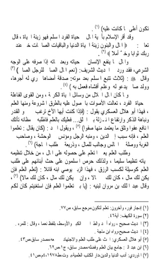 ‫ﺗﻜﻮﻥ ﺃﻋﻠﻰ ﳑﺎ ﻛﺎﻧﺖ ﻋﻠﻴﻪ( )١( .‬
 ‫ﻭﻗﺪ ﺃﻗﺮ ﺍﻹﺳﻼﻡ ﺑﺄﳘﻴﺔ ﺍﳌﺎﻝ ﰲ ﺣﻴﺎﺓ ﺍﻟﻔﺮﺩ ﺍﳌﺴﻠﻢ ﻓﻬﻮ ﺯﻳﻨﺔ ﺍﳊﻴﺎﺓ ، ﻗﺎﻝ‬
    ‫ﺗﻌﺎﱃ : ‪ ‬ﺍﳌﺎﻝ ﻭﺍﻟﺒﻨﻮﻥ ﺯﻳﻨﺔ ﺍﳊﻴﺎﺓ ﺍﻟﺪﻧﻴﺎ ﻭﺍﻟﺒﺎﻗﻴﺎﺕ ﺍﻟﺼﺎﳊﺎﺕ ﺧﲑ ﻋﻨﺪ‬
                                                  ‫ﺭﺑﻚ ﺛﻮﺍﺑﺎ ﻭﺧ ٌ ﺃﻣﻼ ‪. (٢) ‬‬
                                                          ‫ﹰ ﲑ ﹰ‬
‫ﻭﺍﳌﺎﻝ ﳑﺎ ﻳﻨﻔﻊ ﺍﻹﻧﺴﺎﻥ ﰲ ﺣﻴﺎﺗﻪ ﻭﺑﻌﺪ ﳑﺎﺗﻪ ﺇﺫﺍ ﺻﺮﻓﻪ ﻋﻠﻰ ﺍﻟﻮﺟﻪ‬
‫)٣(‬
    ‫ﺍﻟﺸﺮﻋﻲ، ﻓﻘﺪ ﻭﺭﺩ ﰲ ﺍﳊﺪﻳﺚ ﺍﻟﺸﺮﻳﻒ: ) ﻧﻌﻢ ﺍﳌﺎﻝ ﺍﻟﺼﺎﱀ ﻟﻠﺮﺟﻞ ﺍﻟﺼﺎﱀ(‬
‫ﻭﻗﺎﻝ ‪) : ‬ﺛﻼﺙ ﺗﺘﺒﻊ ﺍﳌﺴﻠﻢ ﺑﻌﺪ ﻣﻮﺗﻪ: ﺻﺪﻗﺔ ﺃﻣﻀﺎﻫﺎ ﳚﺮﻱ ﻟﻪ ﺃﺟﺮﻫﺎ،‬
                            ‫ﻭﻭﻟﺪ ﺻﺎﱀ ﻳﺪﻋﻮ ﻟﻪ ﻭﻋﻠﻢ ﺃﻓﺸﺎﻩ ﻓﻌﻤﻞ ﺑﻪ ( )٤( .‬
‫ﻭﳌﺎ ﻛﺎﻥ ﺍﳌﺎﻝ ﺍﳊﻼﻝ ﻣﻦ ﻭﺳﺎﺋﻞ ﺍﳊﻴﺎﺓ ﺍﻟﻜﺮﳝﺔ ، ﻭﻣﻦ ﺍﻟﻘﻮﻯ ﺍﻟﻔﺎﻋﻠﺔ‬
‫ﰲ ﺣﻴﺎﺓ ﺍﻟﻔﺮﺩ ، ﺗﻌﺎﻟﺖ ﺍﻷﺻﻮﺍﺕ ﺑﺎﳊﺼﻮﻝ ﻋﻠﻴﻪ ﺑﺎﻟﻄﺮﻕ ﺍﳌﺸﺮﻭﻋﺔ ﻭﻣﻨﻬﺎ ﺍﻟﻌﻠﻢ‬
‫، ﻓﻬﺬﺍ ﺃﺑﻮ ﻫﻼﻝ ﺍﻟﻌﺴﻜﺮﻱ ﻳﻘﻮﻝ : )ﻓﺈﺫﺍ ﻛﻨﺖ ﺃﻳﻬﺎ ﺍﻷﺥ ﺗﺮﻏﺐ ﰲ ﲰﻮ ﺍﻟﻘﺪﺭ‬
‫ﻭﻧﺒﺎﻫﺔ ﺍﻟﺬﻛﺮ ﻭﺍﺭﺗﻔﺎﻉ ﺍﳌﻨـﺰﻟﺔ ﺑﲔ ﺍﳋﻠﻖ... ﻓﻌﻠﻴﻚ ﺑﺎﻟﻌﻠﻢ ﻓﺎﻃﻠﺒﻪ ﰲ ﻣﻈﺎﻧﻪ ﺗﺄﺗﻚ‬
‫ﺍﳌﻨﺎﻓﻊ ﻋﻔﻮﹰﺍ ﻭﺗﻠﻖ ﻣﺎ ﻳﻌﺘﻤﺪ ﻣﻨﻬﺎ ﺻﻔﻮﹰﺍ( )٥( ، ﻭﻳﻘﻮﻝ ﺍﳌﱪﺩ : )ﻛﺎﻥ ﻳﻘﺎﻝ : ﺗﻌﻠﻤﻮﺍ‬
‫ﺍﻟﻌﻠﻢ ، ﻓﺈﻧﻪ ﺳﺒﺐ ﺇﱃ ﺍﻟﺪﻳﻦ ، ﻭﻣﻨﺒﻪ ﺍﻟﺮﺟﻞ ﻭﻣﺆﻧﺲ ﰲ ﺍﻟﻮﺣﺸﺔ ، ﻭﺻﺎﺣﺐ ﰲ‬
         ‫ﺍﻟﻐﺮﺑﺔ ﻭﻭﺻﻠﺔ ﰲ ﺍ‪‬ﺎﻟﺲ ﻭﺟﺎﻟﺐ ﻟﻠﻤﺎﻝ ، ﻭﺫﺭﻳﻌﺔ ﰲ ﻃﻠﺐ ﺍﳊﺎﺟﺔ( )٦( .‬
‫ﻭﻃﻠﺐ ﺍﻟﻌﻠﻢ ﻳﻌﲔ ﺍﳌﺘﻌﻠﻢ ﻋﻠﻰ ﺣﺼﻮﻟﻪ ﻋﻠﻰ ﺍﳌﺎﻝ ، ﻣﻦ ﺧﻼﻝ ﺗﻨﻈﻴﻤﻪ‬
‫ﳊﻴﺎﺗﻪ ﺗﻨﻈﻴﻤﺎ ﺳﻠﻴﻤﺎ ، ﻭﻟﺬﻟﻚ ﺣﺮﺹ ﺍﳌﺴﻠﻤﻮﻥ ﻋﻠﻰ ﺣﺚ ﺃﺑﻨﺎﺋﻬﻢ ﻋﻠﻰ ﻃﻠﺐ‬
                                                           ‫ﹰ‬     ‫ﹰ‬
‫ﺍﻟﻌﻠﻢ ﻛﻮﺳﻴﻠﺔ ﻟﻜﺴﺐ ﺍﻟﺮﺯﻕ ، ﻓﻬﺬﺍ ﺍﻟﺰﺑﲑ ﻳﻮﺻﻲ ﺍﺑﻨﻪ ﻗﺎﺋﻼ : )ﺗﻌﻠﻢ ﺍﻟﻌﻠﻢ ﻓﺈﻥ‬
                   ‫ﹰ‬
  ‫)٧(‬
‫ﻳﻜﻦ ﻟﻚ ﻣﺎﻝ ، ﻛﺎﻥ ﻟﻚ ﲨﺎﻻ ، ﻭﺇﻥ ﱂ ﻳﻜﻦ ﻟﻚ ﻣﺎﻝ ، ﻛﺎﻥ ﻟﻚ ﻣﺎﻻ( ،‬
       ‫ﹰ‬                                      ‫ﹰ‬
‫ﻭﻗﺎﻝ ﻋﺒﺪ ﺍﳌﻠﻚ ﺑﻦ ﻣﺮﻭﺍﻥ ﻟﺒﻨﻴﻪ : )ﻳﺎ ﺑﲏ ﺗﻌﻠﻤﻮﺍ ﺍﻟﻌﻠﻢ ﻓﺈﻥ ﺍﺳﺘﻐﻨﻴﺘﻢ ﻛﺎﻥ ﻟﻜﻢ‬


                              ‫)١( ﺇﺩﺟﺎﺭ ﻓﻮﺭ، ﻭﺁﺧﺮﻭﻥ: ﺗﻌﻠﻢ ﻟﺘﻜﻮﻥ،ﻣﺮﺟﻊ ﺳﺎﺑﻖ، ﺹ٧٧.‬
                                                        ‫)٢( ﺳﻮﺭﺓ ﺍﻟﻜﻬﻒ: ﺁﻳﺔ٦٤.‬
  ‫)٣( ﺍﳊﺪﻳﺚ ﺻﺤﻴﺢ ، ﺭﻭﺍﻩ ﺃﲪﺪ ﻭﺍﻟﻄﱪﺍﱐ ﰲ ﺍﻟﻜﺒﲑ ﻭﺍﻷﻭﺳﻂ، ﺑﻠﻔﻆ ﻧﻌﻤﺎ ، ﻭﻗﺎﻝ : ﻟﻠﻤﺮﺀ .‬
                                                ‫)٤( ﺍﳊﺪﻳﺚ ﺻﺤﻴﺢ،ﺭﻭﺍﻩ ﺍﺑﻦ ﻣﺎﺟﺔ .‬
    ‫)٥( ﺃﺑﻮ ﻫﻼﻝ ﺍﻟﻌﺴﻜﺮﻱ: ﺍﳊﺚ ﻋﻠﻰ ﻃﻠﺐ ﺍﻟﻌﻠﻢ ﻭﺍﻻﺟﺘﻬﺎﺩ ﰲ ﲨﻌﻪ،ﻣﺼﺪﺭ ﺳﺎﺑﻖ،ﺹ٣٤.‬
                        ‫)٦( ﺍﺑﻦ ﻋﺒﺪ ﺍﻟﱪ: ﺟﺎﻣﻊ ﺑﻴﺎﻥ ﺍﻟﻌﻠﻢ ﻭﻓﻀﻠﻪ،ﻣﺼﺪﺭ ﺳﺎﺑﻖ، ﺝ١،ﺹ٢٦.‬
           ‫)٧( ﺍﳌﺎﻭﺭﺩﻱ: ﺃﺩﺏ ﺍﻟﺪﻧﻴﺎ ﻭﺍﻟﺪﻳﻦ،ﺩﺍﺭ ﺍﻟﻜﺘﺐ ﺍﻟﻌﻠﻤﻴﺔ،ﺑﲑﻭﺕ،ﻁ٨٧٩١،٤ﻡ،ﺹ١٤.‬
 