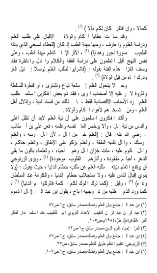 ‫ﻛﻤﺎﻻ ، ﻭﺇﻥ ﺍﻓﺘﻘﺮﰎ ﻛﺎﻥ ﻟﻜﻢ ﻣﺎﻻ ( )١( .‬
                                           ‫ﹰ‬                           ‫ﹰ‬
‫ﻭﻗﺪ ﺳﺎﳘﺖ ﻋﻄﺎﻳﺎ ﺍﳊﻜﺎﻡ ﻭﺍﻟﻮﻻﺓ ﰲ ﺍﻹﻗﺒﺎﻝ ﻋﻠﻰ ﻃﻠﺐ ﺍﻟﻌﻠﻢ‬
‫ﻭﺩﺭﺍﺳﺔ ﺍﻟﻌﻠﻮﻡ ﻭﺍﳌﻌﺎﺭﻑ ، ﻭﻣﻨﻬﺎ ﻣﻬﻨﺔ ﺍﻟﻄﺐ ﺇﺫ ﻛﺎﻥ )ﻟﻠﻌﻄﺎﺀ ﺍﻟﺴﺨﻲ ﺍﻟﺬﻱ ﻳﻨﺎﻟﻪ‬
‫ﺍﻟﻄﺒﻴﺐ ﰲ ﺻﻮﺭﺓ ﺃﺟﻮﺭ ﻭﻫﺪﺍﻳﺎ( )٢( ، ﺍﻷﺛﺮ ﺍﻹﳚﺎﰊ ﻟﺘﻌﻠﻢ ﻣﻬﻨﺔ ﺍﻟﻄﺐ ، ﻭﻋﻠﻰ‬
‫ﻧﻔﺲ ﺍﻟﻨﻬﺞ ﺃﻗﺒﻞ ﺍﳌﺘﻌﻠﻤﻮﻥ ﻋﻠﻰ ﺩﺭﺍﺳﺔ ﺍﻟﻔﻘﻪ ﻭﺍﻟﻜﻼﻡ ﻭﺍﳉﺪﻝ ﻭﺍﳌﻨﺎﻇﺮﺓ ﻓﻘﺪ‬
‫ﻭﺻﻒ ﺍﻟﻐﺰﺍﱄ ﻫﺬﻩ ﺍﻟﻔﺌﺔ ﺑﻘﻮﻟﻪ : )ﻓﺎﺷﺮﺃﺑﻮﺍ ﻟﻄﻠﺐ ﺍﻟﻌﻠﻢ ﺗﻮﺻﻼ ﺇﱃ ﻧﻴﻞ ﺍﻟﻌﺰ‬
              ‫ﹰ‬
                                             ‫ﻭﺩﺭﻙ ﺍﳉﺎﻩ ﻣﻦ ﻗِﺒﻞ ﺍﻟﻮﻻﺓ( )٣( .‬
‫ﻭﺣﱴ ﻻ ﻳﺘﺤﻮﻝ ﺍﻟﻌﻠﻢ ﺇﱃ ﺳﻠﻌﺔ ﺗﺒﺎﻉ ﻭﺗﺸﺘﺮﻯ ، ﺃﻭ ﻗﻨﻄﺮﺓ ﻟﻠﺴﻠﻄﺔ‬
‫ﻭﺍﻟﺜﺮﻭﺓ ﻻ ﳝﺮ ﻋﻠﻴﻪ ﺇﻻ ﺃﺻﺤﺎﺏ ﺍﳍﻮﻯ ، ﻓﻘﺪ ﺫﻡ ﺑﻌﺾ ﺍﳌﻔﻜﺮﻳﻦ ﺍﳌﺴﻠﻤﲔ ﻃﻠﺐ‬
‫ﺍﻟﻌﻠﻢ ‪‬ﺮﺩ ﺍﻷﺳﺒﺎﺏ ﺍﻻﻗﺘﺼﺎﺩﻳﺔ ﻓﻘﻂ ، ﳌﺎ ﰲ ﺫﻟﻚ ﻣﻦ ﻓﺴﺎﺩ ﺍﻟﻨﻴﺔ ، ﻭﺇﺫﻻﻝ ﺃﻫﻞ‬
                            ‫ﺍﻟﻌﻠﻢ ، ﻭﻣﻦ ﰒ ﺗﺴﺨﲑﻫﻢ ﻷﻫﻮﺍﺀ ﺍﳊﻜﺎﻡ ﻭﺍﻟﻮﻻﺓ .‬
‫ﻭﺃﻛﺪ ﺍﳌﻔﻜﺮﻭﻥ ﺍﳌﺴﻠﻤﻮﻥ ﻋﻠﻰ ﺃﻥ ﻧﻴﺔ ﺍﻟﻌﻠﻢ ﻻﺑﺪ ﺃﻥ ﺗﻈﻞ ﺃﻏﻠﻰ‬
‫ﻭﺃﻗﺪﺱ ﻣﻦ ﻧﻴﺔ ﺍﳌﺎﻝ ، ﻭﺃﻻ ﻳﺮﺧﺺ ﺍﻟﻌﺎﱂ ﻧﻔﺴﻪ ﻭﻋﻠﻤﻪ ، ﻓﻌﻦ ﻋﻠﻲ ﺑﻦ ﺃﰊ ﻃﺎﻟﺐ‬
‫- ﺭﺿﻲ ﺍﷲ ﻋﻨﻪ- ﻗﺎﻝ : )ﺍﻟﻌﻠﻢ ﺧﲑ ﻣﻦ ﺍﳌﺎﻝ ، ﻷﻥ ﺍﳌﺎﻝ ﲢﺮﺳﻪ ، ﻭﺍﻟﻌﻠﻢ‬
‫ﳛﺮﺳﻚ ، ﻭﺍﳌﺎﻝ ﺗﻔﻨﻴﻪ ﺍﻟﻨﻔﻘﺔ ، ﻭﺍﻟﻌﻠﻢ ﻳﺰﻛﻮ ﻋﻠﻰ ﺍﻹﻧﻔﺎﻕ ، ﻭﺍﻟﻌﻠﻢ ﺣﺎﻛﻢ ،‬
‫ﻭﺍﳌﺎﻝ ﳏﻜﻮﻡ ﻋﻠﻴﻪ ، ﻣﺎﺕ ﺧﺰﺍﻥ ﺍﳌﺎﻝ ﻭﻫﻢ ﺃﺣﻴﺎﺀ ، ﻭﺍﻟﻌﻠﻤﺎﺀ ﺑﺎﻗﻮﻥ ﻣﺎ ﺑﻘﻲ‬
‫ﺍﻟﺪﻫﺮ ، ﺃﻋﻴﺎ‪‬ﻢ ﻣﻔﻘﻮﺩﺓ ، ﻭﺁﺛﺎﺭﻫﻢ ﰲ ﺍﻟﻘﻠﻮﺏ ﻣﻮﺟﻮﺩﺓ( )٤( ، ﻭﻳﺮﻯ ﺍﻟﺰﺭﻧﻮﺟﻲ‬
‫ﺃﻥ ﻳﺮﺗﻔﻊ ﺍﳌﺘﻌﻠﻢ ﺑﻨﻴﺘﻪ ﰲ ﻃﻠﺒﻪ ﺍﻟﻌﻠﻢ ﻋﻦ ﻃﻠﺐ ﺣﻄﺎﻡ ﺍﻟﺪﻧﻴﺎ ، ﺣﻴﺚ ﻳﻘﻮﻝ : )ﻭﻻ‬
‫ﻳﻨﻮﻱ ﺇﻗﺒﺎﻝ ﺍﻟﻨﺎﺱ ﻋﻠﻴﻪ ، ﻭﻻ ﺍﺳﺘﺠﻼﺏ ﺣﻄﺎﻡ ﺍﻟﺪﻧﻴﺎ ، ﻭﺍﻟﻜﺮﺍﻣﺔ ﻋﻨﺪ ﺍﻟﺴﻠﻄﺎﻥ‬
‫ﻭﻏﲑﻩ( )٥( ، ﻭﻗﻴﻞ : )ﻛﻤﺎ ﺗﺮﻙ ﺍﳌﻠﻮﻙ ﻟﻜﻢ ﺍﳊﻜﻤﺔ ﻓﺎﺗﺮﻛﻮﺍ ﳍﻢ ﺍﻟﺪﻧﻴﺎ( )٦( ،‬
‫ﻛﻤﺎ ﻭﺭﺩ ﺍﻟﺬﻡ ﰲ ﻃﻠﺒﻪ ﻣﻦ ﻏﲑ ﻭﺟﻬﻪ ﺍﳌﺒﺎﺡ ، ﻳﻘﻮﻝ ﺍﺑﻦ ﻋﺒﺪ ﺍﻟﱪ : )ﺍﳌﺎﻝ ﺍﳌﺬﻣﻮﻡ‬
                     ‫)١( ﺍﺑﻦ ﻋﺒﺪ ﺍﻟﱪ: ﺟﺎﻣﻊ ﺑﻴﺎﻥ ﺍﻟﻌﻠﻢ ﻭﻓﻀﻠﻪ،ﻣﺼﺪﺭ ﺳﺎﺑﻖ، ﺝ١،ﺹ٧٥.‬
‫)٢( ﻋﺒﺪ ﺍﻟﺮﲪﻦ ﻋﺒﺪ ﺍﻟﺮﲪﻦ ﺍﻟﻨﻘﻴﺐ: ﺍﻹﻋﺪﺍﺩ ﺍﻟﺘﺮﺑﻮﻱ ﺍﳌﻬﲏ ﻟﻠﻄﺒﻴﺐ ﻋﻨﺪ ﺍﳌﺴﻠﻤﲔ،ﺩﺍﺭ ﺍﻟﻔﻜﺮ‬
                                             ‫ﺍﻟﻌﺮﰊ،ﺍﻟﻘﺎﻫﺮﺓ،)ﺩ.ﻁ(،٤٨٩١ﻡ،ﺹ٥٠١.‬
                                ‫)٣( ﺍﻟﻐﺰﺍﱄ:ﺇﺣﻴﺎﺀ ﻋﻠﻮﻡ ﺍﻟﺪﻳﻦ،ﻣﺼﺪﺭ ﺳﺎﺑﻖ،ﺝ١،ﺹ٢٤.‬
                     ‫)٤( ﺍﺑﻦ ﻋﺒﺪ ﺍﻟﱪ: ﺟﺎﻣﻊ ﺑﻴﺎﻥ ﺍﻟﻌﻠﻢ ﻭﻓﻀﻠﻪ،ﻣﺼﺪﺭ ﺳﺎﺑﻖ، ﺝ١،ﺹ٧٥.‬
                          ‫)٥( ﺍﻟﺰﺭﻧﻮﺟﻲ: ﺗﻌﻠﻴﻢ ﺍﳌﺘﻌﻠﻢ ﻃﺮﻳﻖ ﺍﻟﺘﻌﻠﻢ،ﻣﺼﺪﺭ ﺳﺎﺑﻖ، ﺹ٧٣.‬
                    ‫)٦( ﺍﺑﻦ ﻋﺒﺪ ﺍﻟﱪ: ﺟﺎﻣﻊ ﺑﻴﺎﻥ ﺍﻟﻌﻠﻢ ﻭﻓﻀﻠﻪ،ﻣﺼﺪﺭ ﺳﺎﺑﻖ، ﺝ١،ﺹ٧٠١.‬
 