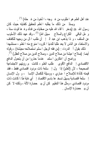 ‫ﻋﻨﺪ ﺃﻫﻞ ﺍﻟﻌﻠﻢ ﻫﻮ ﺍﳌﻄﻠﻮﺏ ﻣﻦ ﻏﲑ ﻭﺟﻪ ، ﺍﳌﺄﺧﻮﺫ ﻣﻦ ﻏﲑ ﺣﻠﻪ( )١( .‬
 ‫ﻭﻳﺴﺘﺜﲎ ﻣﻦ ﺫﻟﻚ ﻣﺎ ﻳﻄﻠﺒﻪ ﺍﳌﺘﻌﻠﻢ ﻟﺘﺤﻘﻴﻖ ﻛﻔﺎﻳﺘﻪ ﺣﻴﺚ ﻛﺎﻥ‬
 ‫ﺭﺳﻮﻝ ﺍﷲ ‪) ‬ﻳﺪﺧﺮ ﳑﺎ ﺃﻓﺎﺀ ﺍﷲ ﻋﻠﻴﻪ ﻣﻦ ﺻﻔﺎﻳﺎﻩ ﻣﻦ ﻓﺪﻙ ﻭﻏﲑﻫﺎ ﻗﻮﺕ ﺳﻨﺔ ،‬
 ‫ﻭﳚﻌﻞ ﺍﻟﺒﺎﻗﻲ ﰲ ﺍﻟﻜﺮﺍﻉ ﻭﺍﻟﺴﻼﺡ ﰲ ﺳﺒﻴﻞ ﺍﷲ( )٢( ، ﻭﻗﺪ ﻋﻬﺪ ﺫﻟﻚ ﺍﻷﺳﻠﻮﺏ‬
 ‫ﻋﻦ ﺍﻟﺴﻠﻒ ، ﻭﳍﺬﺍ ﻳﺬﻫﺐ ﺍﺑﻦ ﻋﺒﺪ ﺍﻟﱪ ﺇﱃ ﺃﻥ ﻃﻠﺐ ﺍﳌﺎﻝ ﻣﻦ ﻭﺟﻬﻪ ﻟﻠﻜﻔﺎﻑ‬
‫ﻭﺍﻻﺳﺘﻐﻨﺎﺀ ﻋﻦ ﺍﻟﻨﺎﺱ ﻻ ﻳﻌﺪ ﻃﻠﺒﺎﹰ ﻟﻠﺪﻧﻴﺎ ﺍﳌﻜﺮﻭﻩ ﺍﳌﻤﻨﻮﻉ ﻣﻨﻪ ﺍﳌﺘﻌﻠﻢ ، ﻣﺴﺘﺸﻬﺪﺍﹰ‬
 ‫ﰲ ﺫﻟﻚ ﺑﻘﻮﻝ ﺃﰊ ﺍﻟﺪﺭﺩﺍﺀ : )ﻣﻦ ﻓﻘﻪ ﺍﻟﺮﺟﻞ ﺍﳌﺴﻠﻢ ﺍﺳﺘﺼﻼﺣﻪ ﻣﻌﻴﺸﺘﻪ( ، ﻭﻗﻮﻟﻪ‬
  ‫ﺃﻳﻀﺎ: )ﺻﻼﺡ ﺍﳌﻌﻴﺸﺔ ﻣﻦ ﺻﻼﺡ ﺍﻟﺪﻳﻦ ، ﻭﺻﻼﺡ ﺍﻟﺪﻳﻦ ﻣﻦ ﺻﻼﺡ ﺍﻟﻌﻘﻞ( )٣(.‬      ‫ﹰ‬
 ‫ﻭﻭﺍﺿﺢ ﺃﻥ ﺍﳌﻔﻜﺮﻳﻦ ﺍﳌﺴﻠﻤﲔ ﻋﻨﺪﻣﺎ ﺣﺬﺭﻭﺍ ﻣﻦ ﺃﻥ ﻳﺘﺤﻮﻝ ﺍﻟﺪﺍﻓﻊ‬
 ‫ﺍﻻﻗﺘﺼﺎﺩﻱ ﺇﱃ ﺍﻟﺪﺍﻓﻊ ﺍﻷﻗﻮﻯ ﰲ ﻃﻠﺐ ﺍﻟﻌﻠﻢ ، ﻛﺎﻧﺖ ﳍﻢ ﺭﺅﻳﺘﻬﻢ ﺍﻻﺟﺘﻤﺎﻋﻴﺔ‬
 ‫ﺍﻟﺼﺤﻴﺤﺔ ، ﻷﻥ )ﺍﻟﻌﻠﻢ( ﺇﺫﺍ ﲢﻮﻝ ﺇﱃ ﺳﻠﻌﺔ ﺫﺍﺕ ﻣﺮﺩﻭﺩ ﺍﻗﺘﺼﺎﺩﻱ ﻓﻘﻂ ، ﻓﻘﺪ‬
 ‫ﻗﻴﻤﺘﻪ ﻛﺄﺩﺍﺓ ﻟﻺﺻﻼﺡ ﺍﳊﻀﺎﺭﻱ ، ﻭﻭﺳﻴﻠﺔ ﻟﻠﻜﻤﺎﻝ ﺍﻹﻧﺴﺎﱐ ، ﻭﲢﻮﻝ ﺍﻹﻧﺴﺎﻥ‬
 ‫ﺇﱃ ﺳﻠﻌﺔ ﺍﻗﺘﺼﺎﺩﻳﺔ ﻳﺴﻬﻞ ﺗﺴﺨﲑﻫﺎ ﺑﺎﺳﻢ ﺍﻻﻗﺘﺼﺎﺩ ﺇﱃ ﺃﻱ ﻏﺎﻳﺔ ﻃﺎﳌﺎ ﻛﺎﻧﺖ ﺫﺍﺕ‬
 ‫ﻣﺮﺩﻭﺩ ﺍﻗﺘﺼﺎﺩﻱ ، ﻭﻣﺜﻞ ﻫﺬﺍ ﺍﻟﺘﻌﻠﻴﻢ ﳝﻜﻦ ﺃﻥ ﻳﺒﲏ ﺣﻀﺎﺭﺓ ﺍﻵﻟﺔ ، ﻭﻟﻜﻨﻪ ﻻ ﳝﻜﻦ‬
                                                   ‫ﺃﻥ ﻳﺒﲏ ﺣﻀﺎﺭﺓ ﺍﻹﻧﺴﺎﻥ .‬
 