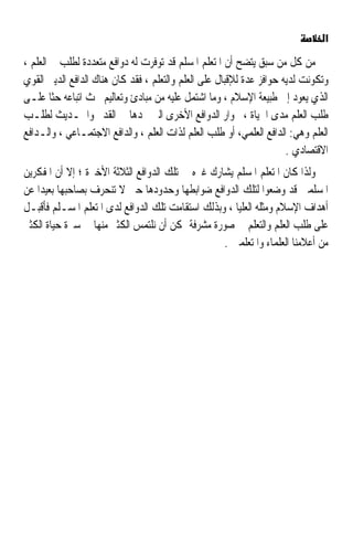 ‫א‬

‫ﻣﻦ ﻛﻞ ﻣﻦ ﺳﺒﻖ ﻳﺘﻀﺢ ﺃﻥ ﺍﳌﺘﻌﻠﻢ ﺍﳌﺴﻠﻢ ﻗﺪ ﺗﻮﻓﺮﺕ ﻟﻪ ﺩﻭﺍﻓﻊ ﻣﺘﻌﺪﺩﺓ ﻟﻄﻠﺐ ﺍﻟﻌﻠﻢ ،‬
‫ﻭﺗﻜﻮﻧﺖ ﻟﺪﻳﻪ ﺣﻮﺍﻓﺰ ﻋﺪﺓ ﻟﻺﻗﺒﺎﻝ ﻋﻠﻰ ﺍﻟﻌﻠﻢ ﻭﺍﻟﺘﻌﻠﻢ ، ﻓﻘﺪ ﻛﺎﻥ ﻫﻨﺎﻙ ﺍﻟﺪﺍﻓﻊ ﺍﻟﺪﻳﲏ ﺍﻟﻘﻮﻱ‬
‫ﺍﻟﺬﻱ ﻳﻌﻮﺩ ﺇﱃ ﻃﺒﻴﻌﺔ ﺍﻹﺳﻼﻡ ، ﻭﻣﺎ ﺍﺷﺘﻤﻞ ﻋﻠﻴﻪ ﻣﻦ ﻣﺒﺎﺩﺉ ﻭﺗﻌﺎﻟﻴﻢ ﲢﺚ ﺍﺗﺒﺎﻋﻪ ﺣﺜﺎ ﻋﻠـﻰ‬
       ‫ﹰ‬
‫ﻃﻠﺐ ﺍﻟﻌﻠﻢ ﻣﺪﻯ ﺍﳊﻴﺎﺓ ، ﲜﻮﺍﺭ ﺍﻟﺪﻭﺍﻓﻊ ﺍﻷﺧﺮﻯ ﺍﻟﱵ ﳒﺪﻫﺎ ﰲ ﺍﻟﻘﺪﱘ ﻭﺍﳊـﺪﻳﺚ ﻟﻄﻠـﺐ‬
‫ﺍﻟﻌﻠﻢ ﻭﻫﻲ: ﺍﻟﺪﺍﻓﻊ ﺍﻟﻌﻠﻤﻲ، ﺃﻭ ﻃﻠﺐ ﺍﻟﻌﻠﻢ ﻟﺬﺍﺕ ﺍﻟﻌﻠﻢ ، ﻭﺍﻟﺪﺍﻓﻊ ﺍﻻﺟﺘﻤـﺎﻋﻲ ، ﻭﺍﻟـﺪﺍﻓﻊ‬
                                                                      ‫ﺍﻻﻗﺘﺼﺎﺩﻱ .‬
‫ﻭﻟﺬﺍ ﻛﺎﻥ ﺍﳌﺘﻌﻠﻢ ﺍﳌﺴﻠﻢ ﻳﺸﺎﺭﻙ ﻏﲑﻩ ﰲ ﺗﻠﻚ ﺍﻟﺪﻭﺍﻓﻊ ﺍﻟﺜﻼﺛﺔ ﺍﻷﺧﲑﺓ ؛ ﺇﻻ ﺃﻥ ﺍﳌﻔﻜﺮﻳﻦ‬
‫ﺍﳌﺴﻠﻤﲔ ﻗﺪ ﻭﺿﻌﻮﺍ ﻟﺘﻠﻚ ﺍﻟﺪﻭﺍﻓﻊ ﺿﻮﺍﺑﻄﻬﺎ ﻭﺣﺪﻭﺩﻫﺎ ﺣﱴ ﻻ ﺗﻨﺤﺮﻑ ﺑﺼﺎﺣﺒﻬﺎ ﺑﻌﻴﺪﹰﺍ ﻋﻦ‬
‫ﺃﻫﺪﺍﻑ ﺍﻹﺳﻼﻡ ﻭﻣﺜﻠﻪ ﺍﻟﻌﻠﻴﺎ ، ﻭﺑﺬﻟﻚ ﺍﺳﺘﻘﺎﻣﺖ ﺗﻠﻚ ﺍﻟﺪﻭﺍﻓﻊ ﻟﺪﻯ ﺍﳌﺘﻌﻠﻢ ﺍﳌﺴـﻠﻢ ﻓﺄﻗﺒـﻞ‬
‫ﻋﻠﻰ ﻃﻠﺐ ﺍﻟﻌﻠﻢ ﻭﺍﻟﺘﻌﻠﻢ ﰲ ﺻﻮﺭﺓ ﻣﺸﺮﻓﺔ ﳝﻜﻦ ﺃﻥ ﻧﻠﺘﻤﺲ ﺍﻟﻜﺜﲑ ﻣﻨﻬﺎ ﰲ ﺳﲑﺓ ﺣﻴﺎﺓ ﺍﻟﻜﺜﲑ‬
                                                  ‫ﻣﻦ ﺃﻋﻼﻣﻨﺎ ﺍﻟﻌﻠﻤﺎﺀ ﻭﺍﳌﺘﻌﻠﻤﲔ .‬
 