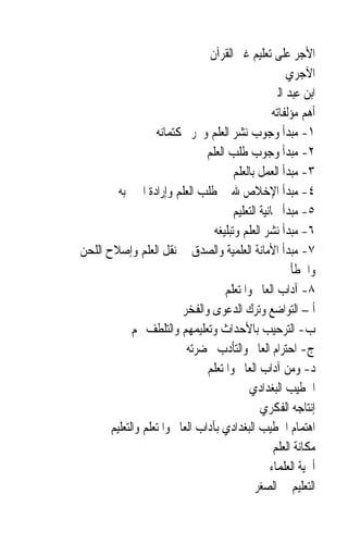 ‫ﺍﻷﺟﺮ ﻋﻠﻰ ﺗﻌﻠﻴﻢ ﻏﲑ ﺍﻟﻘﺮﺁﻥ‬
                                                        ‫ﺍﻵﺟﺮﻱ‬
                                                    ‫ﺍﺑﻦ ﻋﺒﺪ ﺍﻟﱪ‬
                                                    ‫ﺃﻫﻢ ﻣﺆﻟﻔﺎﺗﻪ‬
                   ‫١- ﻣﺒﺪﺃ ﻭﺟﻮﺏ ﻧﺸﺮ ﺍﻟﻌﻠﻢ ﻭﲢﺮﱘ ﻛﺘﻤﺎﻧﻪ‬
                                ‫٢- ﻣﺒﺪﺃ ﻭﺟﻮﺏ ﻃﻠﺐ ﺍﻟﻌﻠﻢ‬
                                        ‫٣- ﻣﺒﺪﺃ ﺍﻟﻌﻤﻞ ﺑﺎﻟﻌﻠﻢ‬
         ‫٤- ﻣﺒﺪﺃ ﺍﻹﺧﻼﺹ ﷲ ﰲ ﻃﻠﺐ ﺍﻟﻌﻠﻢ ﻭﺇﺭﺍﺩﺓ ﺍﳋﲑ ﺑﻪ‬
                                        ‫٥- ﻣﺒﺪﺃ ﳎﺎﻧﻴﺔ ﺍﻟﺘﻌﻠﻴﻢ‬
                                  ‫٦- ﻣﺒﺪﺃ ﻧﺸﺮ ﺍﻟﻌﻠﻢ ﻭﺗﺒﻠﻴﻐﻪ‬
‫٧- ﻣﺒﺪﺃ ﺍﻷﻣﺎﻧﺔ ﺍﻟﻌﻠﻤﻴﺔ ﻭﺍﻟﺼﺪﻕ ﰲ ﻧﻘﻞ ﺍﻟﻌﻠﻢ ﻭﺇﺻﻼﺡ ﺍﻟﻠﺤﻦ‬
                                                         ‫ﻭﺍﳋﻄﺄ‬
                                     ‫٨- ﺁﺩﺍﺏ ﺍﻟﻌﺎﱂ ﻭﺍﳌﺘﻌﻠﻢ‬
                          ‫ﺃ – ﺍﻟﺘﻮﺍﺿﻊ ﻭﺗﺮﻙ ﺍﻟﺪﻋﻮﻯ ﻭﺍﻟﻔﺨﺮ‬
             ‫ﺏ- ﺍﻟﺘﺮﺣﻴﺐ ﺑﺎﻷﺣﺪﺍﺙ ﻭﺗﻌﻠﻴﻤﻬﻢ ﻭﺍﻟﺘﻠﻄﻒ ‪‬ﻢ‬
                           ‫ﺝ- ﺍﺣﺘﺮﺍﻡ ﺍﻟﻌﺎﱂ ﻭﺍﻟﺘﺄﺩﺏ ﲝﻀﺮﺗﻪ‬
                                ‫ﺩ- ﻭﻣﻦ ﺁﺩﺍﺏ ﺍﻟﻌﺎﱂ ﻭﺍﳌﺘﻌﻠﻢ‬
                                            ‫ﺍﳋﻄﻴﺐ ﺍﻟﺒﻐﺪﺍﺩﻱ‬
                                                ‫ﺇﻧﺘﺎﺟﻪ ﺍﻟﻔﻜﺮﻱ‬
       ‫ﺍﻫﺘﻤﺎﻡ ﺍﳋﻄﻴﺐ ﺍﻟﺒﻐﺪﺍﺩﻱ ﺑﺂﺩﺍﺏ ﺍﻟﻌﺎﱂ ﻭﺍﳌﺘﻌﻠﻢ ﻭﺍﻟﺘﻌﻠﻴﻢ‬
                                                    ‫ﻣﻜﺎﻧﺔ ﺍﻟﻌﻠﻢ‬
                                                   ‫ﺃﳘﻴﺔ ﺍﻟﻌﻠﻤﺎﺀ‬
                                              ‫ﺍﻟﺘﻌﻠﻴﻢ ﰲ ﺍﻟﺼﻐﺮ‬
 
