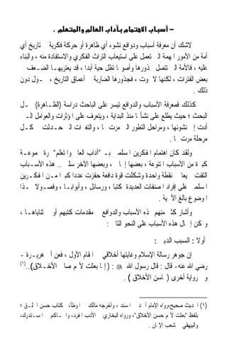 ‫מ.‬         ‫מ א‬      ‫א א‬       ‫מ‬       ‫א‬          ‫−‬
‫ﻻﺷﻚ ﺃﻥ ﻣﻌﺮﻓﺔ ﺃﺳﺒﺎﺏ ﻭﺩﻭﺍﻓﻊ ﻧﺸﻮﺀ ﺃﻱ ﻇﺎﻫﺮﺓ ﺃﻭ ﺣﺮﻛﺔ ﻓﻜﺮﻳﺔ ﰲ ﺗﺎﺭﻳﺦ ﺃﻱ‬
‫ﺃﻣﺔ ﻣﻦ ﺍﻷﻣﻮﺭ ﺍﳌﻬﻤﺔ ﺍﻟﱵ ﺗﻌﻤﻞ ﻋﻠﻰ ﺍﺳﺘﻴﻌﺎﺏ ﺍﻟﺘﺮﺍﺙ ﺍﻟﻔﻜﺮﻱ ﻭﺍﻻﺳﺘﻔﺎﺩﺓ ﻣﻨﻪ ، ﻭﺍﻟﺒﻨﺎﺀ‬
‫ﻋﻠﻴﻪ ، ﻓﺎﻷﻣﺔ ﺍﻟﱵ ﺗﺘﺼﻞ ﲜﺬﻭﺭﻫﺎ ﻭﺃﺻﻮﳍﺎ ﺗﻈﻞ ﺣﻴﺔ ﺃﺑﺪﹰﺍ ، ﻗﺪ ﻳﻌﺘﺮﻳﻬـﺎ ﺍﻟﻀـﻌﻒ ﰲ‬
‫ﺑﻌﺾ ﺍﻟﻔﺘﺮﺍﺕ ، ﻟﻜﻨﻬﺎ ﻻ ﲤﻮﺕ ، ﻓﺠﺬﻭﺭﻫﺎ ﺍﻟﻀﺎﺭﺑﺔ ﰲ ﺃﻋﻤﺎﻕ ﺍﻟﺘﺎﺭﻳﺦ ، ﲢـﻮﻝ ﺩﻭﻥ‬
                                                                       ‫ﺫﻟﻚ .‬
‫ﻛﺬﻟﻚ ﻓﻤﻌﺮﻓﺔ ﺍﻷﺳﺒﺎﺏ ﻭﺍﻟﺪﻭﺍﻓﻊ ﺗﻴﺴﺮ ﻋﻠﻰ ﺍﻟﺒﺎﺣﺚ ﺩﺭﺍﺳﺔ )ﺍﻟﻈـﺎﻫﺮﺓ( ﳏـﻞ‬
‫ﺍﻟﺒﺤﺚ ؛ ﺣﻴﺚ ﻳﻄﻠﻊ ﻋﻠﻰ ﻧﺸﺄ‪‬ﺎ ﻣﻨﺬ ﺍﻟﺒﺪﺍﻳﺔ ، ﻭﻳﺘﻌﺮﻑ ﻋﻠﻰ ﺍﳌﺆﺛﺮﺍﺕ ﻭﺍﻟﻌﻮﺍﻣﻞ ﺍﻟـﱵ‬
‫ﺃﺩﺕ ﺇﱃ ﻧﺸﻮﺋﻬﺎ ، ﻭﻣﺮﺍﺣﻞ ﺍﻟﺘﻄﻮﺭ ﺍﻟﱵ ﻣﺮﺕ ‪‬ﺎ ، ﻭﺍﻟﺘﻐﲑﺍﺕ ﺍﻟﱵ ﺣـﺪﺛﺖ ﰲ ﻛـﻞ‬
                                                            ‫ﻣﺮﺣﻠﺔ ﻣﺮﺕ ‪‬ﺎ .‬
‫ﻭﻟﻘﺪ ﻛﺎﻥ ﺍﻫﺘﻤﺎﻡ ﺍﳌﻔﻜﺮﻳﻦ ﺍﳌﺴﻠﻤﲔ ﺑـ ﺁﺩﺍﺏ ﺍﻟﻌﺎﱂ ﻭﺍﳌﺘﻌﻠﻢ ﲦﺮﺓ ‪‬ﻤﻮﻋـﺔ‬
‫ﻛﺒﲑﺓ ﻣﻦ ﺍﻷﺳﺒﺎﺏ ﺍﳌﺘﻨﻮﻋﺔ ، ﺑﻌﻀﻬﺎ ﺇﳚﺎﰊ ، ﻭﺑﻌﻀﻬﺎ ﺍﻵﺧﺮ ﺳﻠﱯ .. ﻫﺬﻩ ﺍﻷﺳـﺒﺎﺏ‬
‫ﺍﻟﺘﻘﺖ ﲨﻴﻌﺎ ﰲ ﻧﻘﻄﺔ ﻭﺍﺣﺪﺓ ﻭﺷﻜﻠﺖ ﻗﻮﺓ ﺩﺍﻓﻌﺔ ﺣﻔﺰﺕ ﻋﺪﺩﹰﺍ ﻛﺒﲑﹰﺍ ﻣـﻦ ﺍﳌﻔﻜـﺮﻳﻦ‬
                                                              ‫ﹰ‬
‫ﺍﳌﺴﻠﻤﲔ ﻋﻠﻰ ﺇﻓﺮﺍﺩ ﺍﳌﺼﻨﻔﺎﺕ ﺍﻟﻌﺪﻳﺪﺓ ﻛﺘﺒﺎ ، ﻭﺭﺳﺎﺋﻞ ، ﻭﺃﺑﻮﺍﺑـﺎ ، ﻭﻓﺼـﻮﻻ ﳍـﺬﺍ‬
     ‫ﹰ‬          ‫ﹰ‬                  ‫ﹰ‬
                                                    ‫ﺍﳌﻮﺿﻮﻉ ﺑﺎﻟﻎ ﺍﻷﳘﻴﺔ .‬
‫ﻭﺃﺷﺎﺭ ﻛﺜﲑ ﻣﻨﻬﻢ ﳍﺬﻩ ﺍﻷﺳﺒﺎﺏ ﻭﺍﻟﺪﻭﺍﻓﻊ ﰲ ﻣﻘﺪﻣﺎﺕ ﻛﺘﺒﻬﻢ ﺃﻭ ﰲ ﺛﻨﺎﻳﺎﻫـﺎ ،‬
                                 ‫ﻭﳝﻜﻦ ﺇﲨﺎﻝ ﻫﺬﻩ ﺍﻷﺳﺒﺎﺏ ﻋﻠﻰ ﺍﻟﻨﺤﻮ ﺍﻟﺘﺎﱄ :‬

                                                       ‫ﺃﻭﻻ : ﺍﻟﺴﺒﺐ ﺍﻟﺪﻳﲏ :‬
                                                                       ‫ﹰ‬
‫ﺇﻥ ﺟﻮﻫﺮ ﺭﺳﺎﻟﺔ ﺍﻹﺳﻼﻡ ﻭﻏﺎﻳﺘﻬﺎ ﺃﺧﻼﻗﻲ ﰲ ﺍﳌﻘﺎﻡ ﺍﻷﻭﻝ ، ﻓﻌﻦ ﺃﰊ ﻫﺮﻳـﺮﺓ -‬
‫)١(‬
   ‫ﺭﺿﻲ ﺍﷲ ﻋﻨﻪ- ﻗﺎﻝ : ﻗﺎﻝ ﺭﺳﻮﻝ ﺍﷲ ‪ ) : ‬ﺇﳕﺎ ﺑﻌﺜﺖ ﻷﲤﻢ ﺻﺎﱀ ﺍﻷﺧـﻼﻕ(..‬
                                      ‫ﻭﰲ ﺭﻭﺍﻳﺔ ﺃﺧﺮﻯ )ﳏﺎﺳﻦ ﺍﻷﺧﻼﻕ ( .‬


‫)١( ﺍﳊﺪﻳﺚ ﺻﺤﻴﺢ،ﺭﻭﺍﻩ ﺍﻹﻣﺎﻡ ﺃﲪﺪ ﰲ ﺍﳌﺴﻨﺪ ، ﻭﺃﺧﺮﺟﻪ ﻣﺎﻟﻚ ﰲ ﺍﳌﻮﻃﺄ،ﰲ ﻛﺘﺎﺏ ﺣﺴﻦ ﺍﳋﻠـﻖ ؛‬
‫ﺑﻠﻔﻆ ﺑﻌﺜﺖ ﻷﲤﻢ ﺣﺴﻦ ﺍﻷﺧﻼﻕ، ﻭﺭﻭﺍﻩ ﺍﻟﺒﺨﺎﺭﻱ ﰲ ﺍﻷﺩﺏ ﺍﳌﻔﺮﺩ، ﻭﺍﳊـﺎﻛﻢ ﰲ ﺍﳌﺴـﺘﺪﺭﻙ،‬
                                                     ‫ﻭﺍﻟﺒﻴﻬﻘﻲ ﰲ ﺷﻌﺐ ﺍﻹﳝﺎﻥ .‬
 