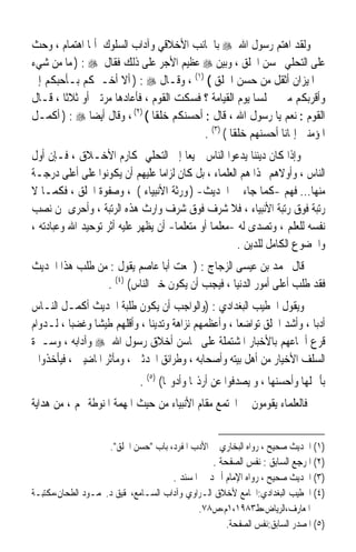 ‫ﻭﻟﻘﺪ ﺍﻫﺘﻢ ﺭﺳﻮﻝ ﺍﷲ ‪ ‬ﺑﺎﳉﺎﻧﺐ ﺍﻷﺧﻼﻗﻲ ﻭﺁﺩﺍﺏ ﺍﻟﺴﻠﻮﻙ ﺃﳝﺎ ﺍﻫﺘﻤﺎﻡ ، ﻭﺣﺚ‬
‫ﻋﻠﻰ ﺍﻟﺘﺤﻠﻲ ﲝﺴﻦ ﺍﳋﻠﻖ ، ﻭﺑ‪‬ﻦ ‪ ‬ﻋﻈﻴﻢ ﺍﻷﺟﺮ ﻋﻠﻰ ﺫﻟﻚ ﻓﻘﺎﻝ ‪ ) : ‬ﻣﺎ ﻣﻦ ﺷﻲﺀ‬
                                                ‫ﻴ‬
‫ﰲ ﺍﳌﻴﺰﺍﻥ ﺃﺛﻘﻞ ﻣﻦ ﺣﺴﻦ ﺍﳋﻠﻖ ( )١( ، ﻭﻗـﺎﻝ ‪ ) : ‬ﺃﻻ ﺃﺧـﱪﻛﻢ ﺑـﺄﺣﺒﻜﻢ ﺇﱄ‬
‫ﻭﺃﻗﺮﺑﻜﻢ ﻣﲏ ﳎﻠﺴﺎ ﻳﻮﻡ ﺍﻟﻘﻴﺎﻣﺔ ؟ ﻓﺴﻜﺖ ﺍﻟﻘﻮﻡ ، ﻓﺄﻋﺎﺩﻫﺎ ﻣﺮﺗﲔ ﺃﻭ ﺛﻼﺛﺎ ، ﻗـﺎﻝ‬
       ‫ﹰ‬                                                ‫ﹰ‬
‫ﺍﻟﻘﻮﻡ : ﻧﻌﻢ ﻳﺎ ﺭﺳﻮﻝ ﺍﷲ ، ﻗﺎﻝ : ﺃﺣﺴﻨﻜﻢ ﺧﻠﻘﺎ ( )٢( ، ﻭﻗﺎﻝ ﺃﻳﻀﺎ ‪ ) : ‬ﺃﻛﻤـﻞ‬
              ‫ﹰ‬               ‫ﹰ‬
                                          ‫ﺍﳌﺆﻣﻨﲔ ﺇﳝﺎﻧﺎ ﺃﺣﺴﻨﻬﻢ ﺧﻠﻘﺎ ( )٣( .‬
                                                  ‫ﹰ‬           ‫ﹰ‬
‫ﻭﺇﺫﺍ ﻛﺎﻥ ﺩﻳﻨﻨﺎ ﻳﺪﻋﻮﺍ ﺍﻟﻨﺎﺱ ﲨﻴﻌﺎ ﺇﱃ ﺍﻟﺘﺤﻠﻲ ﲟﻜﺎﺭﻡ ﺍﻷﺧـﻼﻕ ، ﻓـﺈﻥ ﺃﻭﻝ‬
                                        ‫ﹰ‬
‫ﺍﻟﻨﺎﺱ ، ﻭﺃﻭﻻﻫﻢ ‪‬ﺬﺍ ﻫﻢ ﺍﻟﻌﻠﻤﺎﺀ ، ﺑﻞ ﻛﺎﻥ ﻟﺰﺍﻣﺎ ﻋﻠﻴﻬﻢ ﺃﻥ ﻳﻜﻮﻧﻮﺍ ﻋﻠﻰ ﺃﻋﻠﻰ ﺩﺭﺟـﺔ‬
                                 ‫ﹰ‬
‫ﻣﻨﻬﺎ... ﻓﻬﻢ -ﻛﻤﺎ ﺟﺎﺀ ﰲ ﺍﳊﺪﻳﺚ- ) ﻭﺭﺛﺔ ﺍﻷﻧﺒﻴﺎﺀ ( ، ﻭﺻﻔﻮﺓ ﺍﳋﻠﻖ ، ﻓﻜﻤـﺎ ﻻ‬
‫ﺭﺗﺒﺔ ﻓﻮﻕ ﺭﺗﺒﺔ ﺍﻷﻧﺒﻴﺎﺀ ، ﻓﻼ ﺷﺮﻑ ﻓﻮﻕ ﺷﺮﻑ ﻭﺍﺭﺙ ﻫﺬﻩ ﺍﻟﺮﺗﺒﺔ ، ﻭﺃﺣﺮﻯ ﲟﻦ ﻧﺼﺐ‬
‫ﻧﻔﺴﻪ ﻟﻠﻌﻠﻢ ، ﻭﺗﺼﺪﻯ ﻟﻪ -ﻣﻌﻠﻤﺎ ﺃﻭ ﻣﺘﻌﻠﻤﺎ- ﺃﻥ ﻳﻈﻬﺮ ﻋﻠﻴﻪ ﺃﺛﺮ ﺗﻮﺣﻴﺪ ﺍﷲ ﻭﻋﺒﺎﺩﺗﻪ ،‬
                                     ‫ﹰ‬         ‫ﹰ‬
                                                      ‫ﻭﺍﳋﻀﻮﻉ ﺍﻟﻜﺎﻣﻞ ﻟﻠﺪﻳﻦ .‬
‫ﻗﺎﻝ ﳏﻤﺪ ﺑﻦ ﻋﻴﺴﻰ ﺍﻟﺰﺟﺎﺝ : )ﲰﻌﺖ ﺃﺑﺎ ﻋﺎﺻﻢ ﻳﻘﻮﻝ : ﻣﻦ ﻃﻠﺐ ﻫﺬﺍ ﺍﳊﺪﻳﺚ‬
                ‫ﻓﻘﺪ ﻃﻠﺐ ﺃﻋﻠﻰ ﺃﻣﻮﺭ ﺍﻟﺪﻧﻴﺎ ، ﻓﻴﺠﺐ ﺃﻥ ﻳﻜﻮﻥ ﺧﲑ ﺍﻟﻨﺎﺱ( )٤( .‬
‫ﻭﻳﻘﻮﻝ ﺍﳋﻄﻴﺐ ﺍﻟﺒﻐﺪﺍﺩﻱ : )ﻭﺍﻟﻮﺍﺟﺐ ﺃﻥ ﻳﻜﻮﻥ ﻃﻠﺒﺔ ﺍﳊﺪﻳﺚ ﺃﻛﻤـﻞ ﺍﻟﻨـﺎﺱ‬
‫ﺃﺩﺑﺎ ، ﻭﺃﺷﺪ ﺍﳋﻠﻖ ﺗﻮﺍﺿﻌﺎ ، ﻭﺃﻋﻈﻤﻬﻢ ﻧﺰﺍﻫﺔ ﻭﺗﺪﻳﻨﺎ ، ﻭﺃﻗﻠﻬﻢ ﻃﻴﺸﺎ ﻭﻏﻀﺒﺎ ، ﻟـﺪﻭﺍﻡ‬
          ‫ﹰ‬    ‫ﹰ‬              ‫ﹰ‬                     ‫ﹰ‬                  ‫ﹰ‬
‫ﻗﺮﻉ ﺃﲰﺎﻋﻬﻢ ﺑﺎﻷﺧﺒﺎﺭ ﺍﳌﺸﺘﻤﻠﺔ ﻋﻠﻰ ﳏﺎﺳﻦ ﺃﺧﻼﻕ ﺭﺳﻮﻝ ﺍﷲ ‪ ‬ﻭﺁﺩﺍﺑﻪ ، ﻭﺳـﲑﺓ‬
  ‫ﺍﻟﺴﻠﻒ ﺍﻷﺧﻴﺎﺭ ﻣﻦ ﺃﻫﻞ ﺑﻴﺘﻪ ﻭﺃﺻﺤﺎﺑﻪ ، ﻭﻃﺮﺍﺋﻖ ﺍﶈﺪﺛﲔ ، ﻭﻣﺂﺛﺮ ﺍﳌﺎﺿﻴﲔ ، ﻓﻴﺄﺧﺬﻭﺍ‬
                             ‫ﺑﺄﲨﻠﻬﺎ ﻭﺃﺣﺴﻨﻬﺎ ، ﻭ ﻳﺼﺪﻓﻮﺍ ﻋﻦ ﺃﺭﺫﳍﺎ ﻭﺃﺩﻭ‪‬ﺎ( )٥( .‬
‫ﻓﺎﻟﻌﻠﻤﺎﺀ ﻳﻘﻮﻣﻮﻥ ﰲ ﺍ‪‬ﺘﻤﻊ ﻣﻘﺎﻡ ﺍﻷﻧﺒﻴﺎﺀ ﻣﻦ ﺣﻴﺚ ﺍﳌﻬﻤﺔ ﺍﳌﻨﻮﻃﺔ ‪‬ﻢ ، ﻣﻦ ﻫﺪﺍﻳﺔ‬


                    ‫)١( ﺍﳊﺪﻳﺚ ﺻﺤﻴﺢ ، ﺭﻭﺍﻩ ﺍﻟﺒﺨﺎﺭﻱ ﰲ ﺍﻷﺩﺏ ﺍﳌﻔﺮﺩ، ﺑﺎﺏ ﺣﺴﻦ ﺍﳋﻠﻖ.‬
                                                ‫)٢( ﺍﳌﺮﺟﻊ ﺍﻟﺴﺎﺑﻖ : ﻧﻔﺲ ﺍﻟﺼﻔﺤﺔ .‬
                                     ‫)٣( ﺍﳊﺪﻳﺚ ﺻﺤﻴﺢ ، ﺭﻭﺍﻩ ﺍﻹﻣﺎﻡ ﺃﲪﺪ ﰲ ﺍﳌﺴﻨﺪ .‬
‫)٤( ﺍﳋﻄﻴﺐ ﺍﻟﺒﻐﺪﺍﺩﻱ:ﺍﳉﺎﻣﻊ ﻷﺧﻼﻕ ﺍﻟـﺮﺍﻭﻱ ﻭﺁﺩﺍﺏ ﺍﻟﺴـﺎﻣﻊ،ﲢﻘﻴﻖ ﺩ.ﳏﻤـﻮﺩ ﺍﻟﻄﺤﺎﻥ،ﻣﻜﺘﺒـﺔ‬
                                             ‫ﺍﳌﻌﺎﺭﻑ،ﺍﻟﺮﻳﺎﺽ،ﻁ٣٨٩١،١ﻡ،ﺹ٨٧.‬
                                                    ‫)٥( ﺍﳌﺼﺪﺭ ﺍﻟﺴﺎﺑﻖ:ﻧﻔﺲ ﺍﻟﺼﻔﺤﺔ.‬
 