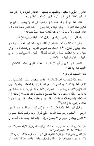 ‫ﺍﻟﻨﺎﺱ ﺇﱃ ﺍﻟﻄﺮﻳﻖ ﺍﳌﺴﺘﻘﻴﻢ ، ﻭﺗﻌﻠﻴﻤﻬﻢ ﻣﺎ ﻳﻨﻔﻌﻬﻢ ﰲ ﺍﻟﺪﻧﻴﺎ ﻭﺍﻵﺧﺮﺓ ، ﻭﻻ ﳝﻜﻦ ﻟﻠﻌﺎﱂ‬
              ‫ﺃﻥ ﻳﻜﻮﻥ ﻟﻪ ﺗﺄﺛﲑ ﻗﻮﻱ ﻭﺇﳚﺎﰊ ﺇﻻ ﺇﺫﺍ ﻛﺎﻥ ﳕﻮﺫﺟﺎ ﺻﺎﳊﺎ ‪‬ﻘﺘﺪﻯ ﺑﻪ .‬
                       ‫ﹰﻳ‬      ‫ﹰ‬
‫ﻓﻼﺑﺪ ﻟﻠﻌﺎﱂ ﻣﻦ ﺃﻥ ﻳﺄﺧﺬ ﻧﻔﺴﻪ ﺑﺎﳊﻖ ﻭ‪‬ﻘ ‪‬ﻣﻬﺎ ﻋﻠﻰ ﺍﻟﺼﺪﻕ ﻭﻳﻐﺬﻳﻬﺎ ﺑـﺎﻟﻮﺭﻉ ؛‬
                                 ‫ﻳﻮ‬
‫ﻟﻴﻜﻮﻥ ﻋﻤﻠﻪ ﺩﺍﻋﻴﺎ ﺇﱃ ﺍﳊﻖ ﻗﺒﻞ ﻗﻮﻟﻪ ، ﻭﻟﺌﻼ ﻳﻜﻮﻥ ﰲ ﳐﺎﻟﻔﺘﻪ ﻟﻠﺤﻖ ﺣﺠﺔ ﻋﻠﻴﻪ ، ﻓﲑﺩ‬
                                                         ‫ﹰ‬
            ‫ﺍﻟﻨﺎﺱ ﻛﻼﻣﻪ ، ﻷ‪‬ﻢ ﻳﻘﻮﻟﻮﻥ : ﻟﻮ ﻛﺎﻥ ﻛﻼﻣﻪ ﺻﺪﻗﺎ ﻷﺧﺬ ﻧﻔﺴﻪ ﺑﻪ )١( .‬
                              ‫ﹰ‬
       ‫ﻭﻗﺪ ﻗﺎﻝ ﺳﻠ ‪ ‬ﺍﳋﻮﺍﺹ : ) ‪‬ﻳﻘﺘ‪‬ﺪﻯ ﻣﻦ ﻗﻮﻝ ﺍﻟﻌﺎﱂ ﻣﺎ ‪‬ﻳﻘﺘ‪‬ﺪﻯ ﻣﻦ ﻓﻌﻠﻪ( )٢( .‬
                          ‫ﹾ‬                       ‫ﹾ‬             ‫‪‬ﹶﻢ‬
‫ﻭﻋﻠﻰ ﺫﻟﻚ ﻓﺂﺩﺍﺏ ﺍﻟﻌﺎﱂ ﻭﺍﳌﺘﻌﻠﻢ ﻻ ﺗﻨﻔﻚ ﻋﻨﻬﻢ -ﺍﻟﻌﻠﻤﺎﺀ ﻭﺍﳌﺘﻌﻠﻤﲔ- ﺃﺑﺪﹰﺍ ، ﺃﻭ‬
‫ﻫﻜﺬﺍ ﻳﻨﺒﻐﻲ ﺃﻥ ﺗﻜﻮﻥ ، ﻷ‪‬ﺎ ﳑﺎ ﺩﻟﺖ ﻋﻠﻴﻪ ﻧﺼﻮﺹ ﺍﻟﺸﺮﻳﻌﺔ ، ﻭﺃﺭﺷﺪﺕ ﺇﻟﻴـﻪ ، ﻭﻷﻥ‬
‫ﻣﻨﻬﺎ ﻣﺎ ﻫﻮ ﻣﻦ ﺍﻟﻜﻠﻴﺎﺕ ﺍﻟﻌﺎﻣﺔ ، ﻭﺍﻟﻘﻮﺍﻋﺪ ﺍﻟﺸﺎﻣﻠﺔ ﰲ ﺍﻟﺪﻳﻦ ، ﻻ ﻳﺴﻊ ﺃﺣﺪ ﺃﻥ ﳜـﺮﺝ‬
                                          ‫ﻋﻠﻴﻬﺎ ، ﺃﻭ ﺃﻻ ﻳﻨﻈﺮ ﺇﻟﻴﻬﺎ ﺑﻌﲔ ﺍﻻﻋﺘﺒﺎﺭ .‬
‫ﻓﺎﻟﺴﺒﺐ ﺍﻟﺪﻳﲏ ﻛﺎﻥ ﻣﻦ ﺃﺑﺮﺯ ﺍﻷﺳﺒﺎﺏ ﺍﻟﱵ ﺩﻓﻌﺖ ﺍﳌﻔﻜﺮﻳﻦ ﺍﳌﺴﻠﻤﲔ ﻟﻼﻫﺘﻤﺎﻡ ﺑـ‬
                                                  ‫ﺁﺩﺍﺏ ﺍﻟﻌﺎﱂ ﻭﺍﳌﺘﻌﻠﻢ .‬
                                                        ‫ﺛﺎﻧﻴﺎ : ﺍﻟﺴﺒﺐ ﺍﻟﺘﺮﺑﻮﻱ :‬
                                                                          ‫ﹰ‬
‫ﻭﻳﻌﺪ ﻫﺬﺍ ﺍﻟﺴﺒﺐ ﻣﻦ ﺃﻫﻢ ﺍﻷﺳﺒﺎﺏ ﺍﻟﱵ ﺩﻓﻌﺖ ﻣﻔﻜﺮﻳﻦ ﺍﳌﺴﻠﻤﲔ ﻟﻼﻫﺘﻤﺎﻡ ﺑــ‬
‫ﺁﺩﺍﺏ ﺍﻟﻌﺎﱂ ﻭﺍﳌﺘﻌﻠﻢ ، ﻭﺫﻟﻚ ﺃﻥ ﺍﻟﻌﺎﱂ ﻫﻮ ﺍﻟﻘﺪﻭﺓ ﻭﺍﻷﺳﻮﺓ ﻟﻠﻤﺘﻌﻠﻢ ، ﻭﻣﻨﻪ ﻳﺘﺸـﺮﺏ‬
‫ﺍﻷﺧﻼﻕ ﻭﺍﻵﺩﺍﺏ ، ﻭﻳﻘﺘﺪﻱ ﺑﻪ ﰲ ﺍﻟﺴﻠﻮﻙ ﻭﺍﻷﻓﻌﺎﻝ ، ﻗﺒﻞ ﺃﻥ ﻳﺄﺧـﺬ ﻣﻨـﻪ ﺍﻟﻌﻠـﻮﻡ‬
‫ﻭﺍﳌﻌﺎﺭﻑ.. ﻭﻟﺬﺍ ﻧﺮﻯ ﻋﻤﺮﻭ ﺑﻦ ﻋﺘﺒﺔ ﻳﻨﺼـﺢ ﻣـﺆﺩﺏ ﺃﻭﻻﺩﻩ ﺑﻘﻮﻟـﻪ: )ﻟـﻴﻜﻦ ﺃﻭﻝ‬
‫ﺇﺻﻼﺣﻚ ﻟﻮﻟﺪﻱ ﺇﺻﻼﺣﻚ ﻟﻨﻔﺴﻚ ، ﻓﺈﻥ ﻋﻴﻮ‪‬ﻢ ﻣﻌﻘﻮﺩﺓ ﺑﻌﻴﻨﻚ ، ﻓﺎﳊﺴﻦ ﻋﻨﺪﻫﻢ ﻣﺎ‬
                                                ‫ﻓﻌﻠﺖ ، ﻭﺍﻟﻘﺒﻴﺢ ﻣﺎ ﺗﺮﻛﺖ( )٣( .‬
‫ﻭﻳﻘﻮﻝ ﺍﺑﻦ ﲨﺎﻋﺔ ﻣﺆﻛﺪﹰﺍ ﻋﻠﻰ ﻫﺬﺍ ﺍﳌﻌﲎ : )ﻓﺈﻥ ﺍﻟﻌﻠﻤﺎﺀ ﻫﻢ ﺍﻟﻘـﺪﻭﺓ ، ﻭﺇﻟـﻴﻬﻢ‬
‫ﺍﳌﺮﺟﻊ ﰲ ﺍﻷﺣﻜﺎﻡ ، ﻭﻫﻢ ﺣﺠﺔ ﺍﷲ ﺗﻌﺎﱃ ﻋﻠﻰ ﺍﻟﻌﻮﺍﻡ ، ﻭﻗﺪ ﻳﺮﺍﻗﺒﻬﻢ ﻟﻸﺧﺬ ﻋﻨﻬﻢ ﻣﻦ‬
‫ﻻ ﻳﻨﻈﺮﻭﻥ ﻭﻳﻘﺘﺪﻱ ‪‬ﺪﻳﻬﻢ ﻣﻦ ﻻ ﻳﻌﻠﻤﻮﻥ ، ﻭﺇﺫﺍ ﱂ ﻳﻨﺘﻔﻊ ﺍﻟﻌﺎﱂ ﺑﻌﻠﻤﻪ ﻓﻐﲑﻩ ﺃﺑﻌﺪ ﻋـﻦ‬

‫ـﺎﺏ‬‫ـﻊ ـﻼﻣﻲ،ﻭﺯﺍﺭﺓ ﺍﻷﻭﻗﺎﻑ،ﻗﻄﺮ،ﻛﺘـ‬
                           ‫)١( ﺩ. ـﺮﻡ ـﻴﺎﺀ ـﺮﻱ: ـﻴﻢ ﺍ‪‬ﺘﻤـ ﺍﻹﺳـ‬
                                        ‫ﻗـ‬        ‫ﺃﻛـ ﺿـ ﺍﻟﻌﻤـ‬
                                   ‫ﺍﻷﻣﺔ)٩٣(،ﻁ٤٩٩١،١ﻡ،ﺝ١، ﺹ٧٤١.‬
 ‫)٢( ﺍﻟﻘﺎﺿﻲ ﻋﻴﺎﺽ:ﺍﻹﳌﺎﻉ،ﺩﺍﺭ ﺍﻟﺘﺮﺍﺙ،ﺍﻟﻘﺎﻫﺮﺓ،ﲢﻘﻴﻖ ﺍﻟﺴﻴﺪ ﺃﲪﺪ ﺻﻘﺮ،ﻁ٠٧٩١،١ﻡ،ﺹ٨٢٢.‬
‫)٣( ﺃﲪﺪ ﺳﻌﻴﺪ ﺍﻟﺪﺟﻮﻱ:ﻓﺘﺢ ﺍﳋﻼﻕ ﰲ ﻣﻜﺎﺭﻡ ﺍﻷﺧﻼﻕ،ﻣﻜﺘﺒﺔ ﺩﺍﺭ ﺍﶈﺒﺔ،ﺩﻣﺸﻖ،ﻁ١٩٩١،١،ﺹ٠١.‬
 