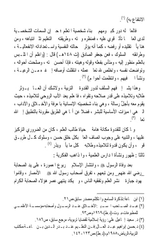 ‫ﺍﻻﻧﺘﻔﺎﻉ ﺑﻪ( )١(.‬
‫ﻓﺎﻟﻌﺎﱂ ﻟﻪ ﺩﻭﺭ ﻛﺒﲑ ﻭﻣﻬﻢ ﰲ ﺑﻨﺎﺀ ﺷﺨﺼﻴﺔ ﺍﳌﺘﻌﻠﻢ ؛ ﺣﱴ ﺇﻥ ﺍﻟﺴﻤﺎﺕ ﺍﻟﺸﺨﺼـﻴﺔ‬
‫ﻟﺪﻯ ﺍﻟﻌﺎﱂ ﳍﺎ ﺗﺄﺛﲑ ﻗﻮﻱ ﻋﻠﻴﻪ ، ﻓﻤﻨﻈﺮﻩ ﻭﲰﺘﻪ ، ﻭﻃﺮﻳﻘﺘﻪ ﰲ ﺍﻟﺘﻌﻠﻴﻢ ﺗﺜﲑ ﺍﻧﺘﺒﺎﻫﻪ ، ﻭﻣﻦ‬
‫ﻫﻨﺎ ﻳﺄﰐ ﺗﻘﻠﻴﺪﻩ ﺃﻭ ﺭﻓﻀﻪ ، ﻛﻤﺎ ﺃﻧﻪ ﻳﺆﺛﺮ ﰲ ﺣﺎﻟﺘﻪ ﺍﻟﻨﻔﺴﻴﺔ ﻭﺍﺳـﺘﻌﺪﺍﺩﺍﺗﻪ ﺍﻻﻧﻔﻌﺎﻟﻴـﺔ ،‬
‫ﻭﻃﺮﺍﺋﻘﻪ ﰲ ﺍﻟﺴﻠﻮﻙ ، ﻓﻌﻦ ﺟﻌﻔﺮ ﺍﻟﺼﺎﺩﻕ )ﺕ ٨٤١ﻫـ( ﻗﺎﻝ : )ﻭﺍﻋﻠﻢ ﺃﻥ ﺍﳌﺘﻠـﺒﺲ‬
‫ﺑﺎﻟﻌﻠﻢ ﻣ‪‬ﻨ ﹸﻮﺭ ﺇﻟﻴﻪ ، ﻭﻣﺘ‪‬ﺄﺱ ﺑﻔﻌﻠﻪ ﻭﻗﻮﻟﻪ ﻭﻫﻴﺌﺘﻪ ، ﻓﺈﺫﺍ ﺃﺣﺴﻦ ﲰﺘﻪ ، ﻭﺻﻠﺤﺖ ﺃﺣﻮﺍﻟﻪ ،‬
                                                        ‫‪ ‬‬           ‫‪‬ﻈ‬
‫ﻭﺗﻮﺍﺿﻌﺖ ﻧﻔﺴﻪ ، ﻭﺍﺧﻠﺺ ﷲ ﺗﻌﺎﱃ ﻋﻤﻠﻪ ، ﺍﻧﺘﻘﻠﺖ ﺃﻭﺻﺎﻓﻪ ﺇﱃ ﻏﲑﻩ ﻣـﻦ ﺍﻟﺮﻋﻴـﺔ ،‬
                                         ‫ﻭﻧﺸﺄ ﺍﳋﲑ ﻓﻴﻬﻢ ، ﻭﺍﻧﺘﻈﻤﺖ ﺃﺣﻮﺍﳍﻢ( )٢( .‬
‫ﻭﻫﺬﺍ ﻳﺸﲑ ﺇﱃ ﻓﻬﻢ ﺍﻟﺴﻠﻒ ﻟﺪﻭﺭ ﺍﻟﻘﺪﻭﺓ ﰲ ﺍﻟﺘﺮﺑﻴﺔ ، ﻭﻻﺷﻚ ﺃﻥ ﺍﻟﻌـﺎﱂ ﻳـﺆﺛﺮ ﰲ‬
‫ﻃﻼﺑﻪ ﻭﺗﻼﻣﻴﺬﻩ ﻋﻠﻰ ﻗﺪﺭ ﺻﻼﺣﻪ ﻭﺗﻘﻮﺍﻩ ، ﻓﺎﳌﻌﻠﻢ ﻳﻌﺪ ﺍﻷﺏ ﺍﻟﺮﻭﺣﻲ ﻟﺘﻼﻣﻴﺬﻩ ، ﺣﻴﺚ‬
‫ﻳﻘﻮﻡ ﻣﻌﻪ ﺑﺄﺟﻞ ﺭﺳﺎﻟﺔ ، ﻭﻫﻲ ﺑﻨﺎﺀ ﺷﺨﺼﻴﺘﻪ ﺍﻹﻧﺴﺎﻧﻴﺔ ﺑﺎﳌﻌﺮﻓﺔ ﻭﺍﻷﺧـﻼﻕ ﻭﺍﻵﺩﺍﺏ ،‬
                                                            ‫ﱢ‬
‫ﺍﻟﱵ ﻫﻲ ﺍﳌﻤﻴﺰﺍﺕ ﺍﻷﺳﺎﺳﻴﺔ ﻟﻠﺒﺸﺮ ، ﻓﻀﻼ ﻋﻦ ﺃ‪‬ﺎ ﻫﻲ ﺍﻟﻄﺮﻳﻖ ﻣﻘﺮﻭﻧﺔ ﺑﺎﻟﺘﻄﺒﻴﻖ ﺇﱃ ﺍﷲ‬
                                       ‫ﹰ‬
                                                                 ‫ﺗﻌﺎﱃ )٣(.‬
‫ﻭﳌﺎ ﻛﺎﻥ ﻟﻠﻘﺪﻭﺓ ﻣﻜﺎﻧﺔ ﻫﺎﻣﺔ ﰲ ﺣﻴﺎﺓ ﻃﺎﻟﺐ ﺍﻟﻌﻠﻢ ، ﻛﺎﻥ ﻣﻦ ﺍﻟﻀﺮﻭﺭﻱ ﺍﻟﺘﺮﻛﻴﺰ‬
‫ﻋﻠﻴﻬﺎ ، ﻭﺍﻟﺘﻨﺒﻴﻪ ﻋﻠﻰ ﻭﺟﻮﺏ ﺍﺗﺼﺎﻑ ﺍﻟﻌﺎﱂ ﺑﻜﻞ ﺧﻠﻖ ﺣﺴﻦ ، ﻭﺳﻠﻮﻙ ﻛـﻞ ﻃﺮﻳـﻖ‬
                 ‫ﻗﻮﱘ ، ﻭﺃﻥ ﻳﻜﻮﻥ ﻗﺪﻭﺓ ﻟﺘﻼﻣﻴﺬﻩ ﻭﻃﻼﺑﻪ ﰲ ﻛﻞ ﻣﺎ ﻳﺄﰐ ﻭﻳﺬﺭ )٤( .‬
                        ‫ﺛﺎﻟﺜﺎ : ﻇﻬﻮﺭ ﻭﻧﺸﺄﺓ ﺍﳌﺪﺍﺭﺱ ﺍﻟﻌﻠﻤﻴﺔ ، ﻭﺍﳌﺬﺍﻫﺐ ﺍﻟﻔﻜﺮﻳﺔ :‬
                                                                        ‫ﹰ‬
‫ﺑﻌﺪ ﻭﻓﺎﺓ ﺍﻟﺮﺳﻮﻝ ‪ ، ‬ﻭﺍﻧﺘﺸﺎﺭ ﺍﻹﺳﻼﻡ ﰲ ﺭﺑﻮﻉ ﺍﳌﻌﻤﻮﺭﺓ ، ﻋﻠﻰ ﻳﺪ ﺍﻟﺼﺤﺎﺑﺔ‬
‫_ﺭﺿﻲ ﺍﷲ ﻋﻨﻬﻢ_ ﻭﻣﻦ ﺗﺒﻌﻬﻢ ، ﺗﻔﺮﻕ ﺃﺻﺤﺎﺏ ﺭﺳﻮﻝ ﺍﷲ ‪ ‬ﰲ ﺍﻷﻣﺼﺎﺭ ، ﻭﻗﺎﻣﻮﺍ‬
‫ﲜﻬﻮﺩ ﺟﺒﺎﺭﺓ ﰲ ﻧﺸﺮ ﺍﻟﻌﻠﻢ ﻭﺗﻔﻘﻴﻪ ﺍﻟﻨﺎﺱ ، ﻭﱂ ﻳﻜﺪ ﻳﻨﺘﻬﻲ ﻋﺼﺮ ﻫﺆﻻﺀ ﺍﻟﺼﺤﺎﺑﺔ ﺍﻟﻜﺮﺍﻡ‬


                             ‫)١( ﺍﺑﻦ ﲨﺎﻋﺔ:ﺗﺬﻛﺮﺓ ﺍﻟﺴﺎﻣﻊ ﻭﺍﳌﺘﻜﻠﻢ،ﻣﺼﺪﺭ ﺳﺎﺑﻖ،ﺹ١٢.‬
‫ـﻲ‬
 ‫ـﺔ ﺍﻷﻋﻠﻤـ‬
         ‫ـﻮﻝ ﻭﺃﺻﺤﺎﺑﻪ،ﻣﺆﺳﺴـ‬
                         ‫ـﻴﲏ: ـﻼﻕ ـﺪ ﺍﻟﺮﺳـ‬
                                 ‫ﻋﻨـ‬       ‫)٢( ـﺪ ـﺎﺣﺐ ﺍﳊﺴـ ﺍﻷﺧـ‬
                                                               ‫ﻋﺒـ ﺍﻟﺼـ‬
                                      ‫ﻟﻠﻤﻄﺒﻮﻋﺎﺕ،ﺑﲑﻭﺕ،)ﺩ.ﻁ(،٩٦٩١ﻡ،ﺹ٣٩.‬
           ‫)٣( ﺩ. ﺳﻌﻴﺪ ﺇﲰﺎﻋﻴﻞ ﻋﻠﻲ: ﺭﺅﻳﺔ ﺇﺳﻼﻣﻴﺔ ﻟﻘﻀﺎﻳﺎ ﺗﺮﺑﻮﻳﺔ، ﻣﺮﺟﻊ ﺳﺎﺑﻖ، ﺹ٦٨١.‬
‫)٤( ﺩ.ﺣﺴﻦ ﺇﺑﺮﺍﻫﻴﻢ ﻋﺒـﺪ ﺍﻟﻌـﺎﻝ:ﻓـﻦ ﺍﻟﺘﻌﻠـﻴﻢ ﻋﻨـﺪ ﺑـﺪﺭ ﺍﻟـﺪﻳﻦ ﺑـﻦ ﲨﺎﻋـﺔ،ﻣﻜﺘﺐ‬
                                   ‫ﺍﻟﺘﺮﺑﻴﺔ،ﺍﻟﺮﻳﺎﺽ،٥٨٩١ﻡ،)ﺩ.ﻁ(،ﺹ٣٢١-٢٤١.‬
 