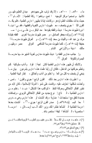 ‫ﻣﺎ ﺑﲔ ٠٩ﻫـ ﺇﱃ ٠٠١ﻫـ ، ﺇﻻ ﻭﻗﺪ ﺗﺮﺗﺐ ﻋﻠﻰ ﺟﻬﻮﺩﻫﻢ ﰲ ﻣﻴﺪﺍﻥ ﺍﻟﺘﻌﻠﻴﻢ ﻇﻬـﻮﺭ‬
‫ﺗﻼﻣﻴﺬ ﳍﻢ ﺗﺴﻨﻤﻮﺍ ﻣﺮﻛﺰ ﺍﻟﺘﻮﺟﻴﻪ ﰲ ﺍ‪‬ﺘﻤﻊ ، ﻭﺩﻓﻌﻮﺍ ﺍﳊﺮﻛﺔ ﺍﻟﻌﻠﻤﻴﺔ ﺇﱃ ﺍﻷﻣـﺎﻡ )١( ،‬
‫ﺣﻴﺚ ﺑﺪﺃﺕ ﺣﻠﻘﺎﺕ ﺍﻟﻌﻠﻢ ﺗﺰﺩﻫﺮ ، ﻭﻛﺎﻧﺖ ﺇﻳﺬﺍﻧﺎ ﺑﻈﻬﻮﺭ ﺍﳌﺪﺍﺭﺱ ﺍﻟﻌﻠﻤﻴﺔ ، ﻓﻠﻢ ﻳﻜـﺪ‬
                                 ‫ﹰ‬
‫ﺍﻟﻘﺮﻥ ﺍﻟﺜﺎﱐ ﺍﳍﺠﺮﻱ ﻳﻨﺘﺼﻒ ، ﺣﱴ ﻇﻬﺮﺕ ﺍﳌﺪﺍﺭﺱ ﺍﻟﻠﻐﻮﻳﺔ ﻭﺍﻟﻔﻘﻬﻴﺔ ، ﻓﻔـﻲ ﺍﳌﺪﻳﻨـﺔ‬
‫ﺍﳌﻨﻮﺭﺓ ﻇﻬﺮﺕ ﻣﺪﺭﺳﺔ ﺍﳊﺪﻳﺚ ﻭﺍﻟﻔﻘﻪ ﻳﻘﻮﺩﻫﺎ ﳏﻤﺪ ﺍﻟﺒﺎﻗﺮ ﺑـﻦ ﻋﻠـﻲ ﺑـﻦ ﺍﳊﺴـﲔ‬
‫)ﺕ٧١١ﻫـ( ﻭﻭﻟﺪﻩ ﺟﻌﻔﺮ ﺍﻟﺼﺎﺩﻕ ، ﻭﰲ ﻣﺼﺮ ﻇﻬﺮﺕ ﻣﺪﺭﺳﺔ ﺃﺧﺮﻯ ﰲ ﺍﻟﻔﻘﻪ ﺑﻘﻴﺎﺩﺓ‬
‫ﻣﺮﺛﺪ ﺑﻦ ﻋﺒﺪ ﺍﷲ ، ﻭﺍﻟﻠﻴﺚ ﺑﻦ ﺳﻌﺪ )ﺕ٠٧١ﻫـ( ، ﻭﰲ ﺍﻟﻌﺮﺍﻕ ﻇﻬﺮﺕ ﻣﺪﺭﺳـﺔ ﺃﰊ‬
‫ﺣﻨﻴﻔﺔ )ﺕ٠٥١ﻫـ( ، ﻛﻤﺎ ﻇﻬﺮﺕ ﻣﺪﺭﺳﺔ ﺍﻟﺸﺎﻓﻌﻲ ﰲ ﺍﻟﻌﺮﺍﻕ ﰒ ﰲ ﻣﺼﺮ ، ﻭﻇﻬـﺮ‬
                                          ‫ﻣﺎﻟﻚ ﰲ ﺍﳌﺪﻳﻨﺔ ، ﻭﺍﻷﻭﺯﺍﻋﻲ ﰲ ﺍﻟﺸﺎﻡ .‬
‫ﻭﺇﱃ ﺟﺎﻧﺐ ﻣﺪﺍﺭﺱ ﺍﻟﻔﻘﻪ ﻭﺍﳊﺪﻳﺚ ﻇﻬﺮﺕ ﻣﺪﺍﺭﺱ ﻟﻐﻮﻳﺔ ﺍﺷﺘﻬﺮ ﻣﻨـﻬﺎ ﻣﺪﺭﺳـﺘﺎ‬
                                         ‫ﺍﻟﺒﺼﺮﺓ ﻭﺍﻟﻜﻮﻓﺔ ﰲ ﺍﻟﻌﺮﺍﻕ )٢( .‬
‫ﻭﻻﺷﻚ ﺃﻥ ﻇﻬﻮﺭ ﻫﺬﻩ ﺍﳌﺪﺍﺭﺱ ﺍﻟﻌﻠﻤﻴﺔ ﻛﺎﻥ ﲝﺎﺟﺔ ﺇﱃ ﻗﻮﺍﻧﲔ ﻭﺁﺩﺍﺏ ﺳﻠﻮﻛﻴﺔ ﲢﻜﻢ‬
‫ﻭﺗﻨﻈﻢ ﺣﺮﻛﺘﻬﺎ ﻣﻦ ﺍﻟﺪﺍﺧﻞ ، ﻓﻜﺎﻥ ﺃﻥ ﺭﺃﻳﻨﺎ ﻋﻠﻤﺎﺀ ﻫﺬﻩ ﺍﳌﺪﺍﺭﺱ ﻳﺸﺮﻋﻮﻥ ﰲ ﺑﻴﺎﻥ ﻣـﺎ‬
 ‫ﻳﻨﺒﻐﻲ ﺃﻥ ﻳﺘﺼﻒ ﺑﻪ ﻛﻞ ﻣﻦ ﺍﻟﻌﺎﱂ ﻭﺍﳌﺘﻌﻠﻢ ﻣﻦ ﺁﺩﺍﺏ ﻭﺃﺧﻼﻕ ، ﰲ ﺇﻃﺎﺭ ﺍﻟﺒﻴﺌﺔ ﺍﻟﻌﻠﻤﻴﺔ .‬
                                                          ‫ﹲ‬
‫ﻭﳌﺎ ﺗﻄﻮﺭﺕ ﻫﺬﻩ ﺍﳌﺪﺍﺭﺱ ﺑﻌﺪ ﺫﻟﻚ ﰲ ﺍﻟﻘﺮﻥ ﺍﻟﺮﺍﺑﻊ ﺍﳍﺠﺮﻱ ﻭﺍﻟﻘﺮﻥ ﺍﳋـﺎﻣﺲ ،‬
‫ﻭﺃﺧﺬﺕ ﺷﻜﻠﻬﺎ ﺍﳌﺘﻌﺎﺭﻑ ﻋﻠﻴﻪ ، ﻭﻗﺎﻣﺖ ﻋﻠﻰ ﺷﺌﻮ‪‬ﺎ ﺍﻟﺪﻭﻟﺔ ﺍﻹﺳﻼﻣﻴﺔ ، ﻛﺎﻥ ﻻﺑﺪ ﻣﻦ‬
‫ﺗﻄﻮﺭ ﺍﻟﻔﻜﺮ ﺍﻷﺧﻼﻗﻲ ﻭﺣﺮﻛﺔ ﺍﻟﺘﻨﻈﲑ ؛ ﻟﺘﻮﺍﻛﺐ ﻫﺬﺍ ﺍﻟﺸﻜﻞ ﺍﳉﺪﻳـﺪ ﺍﳌـﻨﻈﻢ ﻣـﻦ‬
‫ﺍﳌﺪﺍﺭﺱ ﺍﻟﻨﻈﺎﻣﻴﺔ ، ﺍﻟﱵ ﲢﺘﺎﺝ ﺇﱃ ﻧﻮﻉ ﺟﺪﻳﺪ ﻣﻦ ﺍﻟﻔﻜﺮ ﺍﻷﺧﻼﻗﻲ ﺍﻟﺘﺮﺑﻮﻱ ، ﻭﺇﺿﺎﻓﺎﺕ‬
‫ﺟﺪﻳﺪﺓ ﺗﺘﻔﻖ ﻣﻊ ﺍﳌﺴﺘﺠﺪﺍﺕ ﺍﳊﻀﺎﺭﻳﺔ ، ﻭﻗﺪ ﺃﻧﺸﺌﺖ ﺃﻭﱃ ﻫﺬﻩ ﺍﳌﺪﺍﺭﺱ ﻭﻫﻲ ﻣـﺪﺭﺱ‬
‫ﺃﰊ ﺣﺎﰎ ﺍﻟﺒﺴﱵ )ﺕ٥٤٣ﻫـ( ﰲ ﺻﺪﺭ ﺍﻟﻘﺮﻥ ﺍﻟﺮﺍﺑﻊ ﺍﳍﺠﺮﻱ ، )٣( ، ﰒ ﺃﻧﺸﺌﺖ ﺑﻌﺪﻫﺎ‬
‫ﺍﳌﺪﺭﺳﺔ ﺍﻟﻨﻈﺎﻣﻴﺔ ﺍﻟﱵ ﺃﻧﺸﺄﻫﺎ ﻧﻈﺎﻡ ﺍﳌﻠﻚ ﻭﺯﻳﺮ ﺍﳌﻠﻚ ﺃﻟـﺐ ﺃﺭﺳـﻼﻥ ، ﰒ ﺍﳌﺪﺭﺳـﺔ‬
                                 ‫ﺍﳌﺴﺘﻨﺼﺮﻳﺔ ، ﺍﻟﱵ ﺃﻧﺸﺄﻫﺎ ﺍﳋﻠﻴﻘﺔ ﺍﳌﺴﻨﺘﺼﺮ ﺑﺎﷲ .‬

‫ـﺔ ـﻦ‬
   ‫ـﺔ ﺍﻟﺘﺮﺑﻮﻳﺔ،ﻣﻜﺘﺒـ ﺍﺑـ‬
                       ‫ـﺎﻥ ـﻴﻼﱐ: ـﻮﺭ ـﻮﻡ ﺍﻟﻨﻈﺮﻳـ‬
                                  ‫ﺗﻄـ ﻣﻔﻬـ‬       ‫)١( ﺩ. ـﺪ ﻋﺮﺳـ ﺍﻟﻜـ‬
                                                              ‫ﻣﺎﺟـ‬
                                              ‫ﻛﺜﲑ،ﺩﻣﺸﻖ،٥٨٩١ﻡ،ﻁ٢،ﺹ٥٨.‬
                                                   ‫)٢( ﺍﳌﺮﺟﻊ ﺍﻟﺴﺎﺑﻖ:ﺹ٧٨،٦٨.‬
‫ـﻼﻣﻴﺔ،ﺩﺍﺭ‬
        ‫ـﺔ ﺍﻹﺳـ‬‫ـﻊ، ـﺪ ـﺪ ـﺎﺩ: ﺍﻟﺘﺮﺑﻴـ‬
                          ‫)٣( ـﻮﻝ ـﺄﺓ ـﺪﺍﺭﺱ ﻳﺮﺍﺟـ ﳏﻤـ ﺃﲪـ ﺟـ‬
                                                       ‫ﺣـ ﻧﺸـ ﺍﳌـ‬
                                 ‫ﺍﳉﻴﻞ،ﺑﲑﻭﺕ،ﻁ٣٩٩١،١ﻡ،ﺝ١،ﺹ٥٨٢ﻭﻣﺎ ﺑﻌﺪﻫﺎ.‬
 