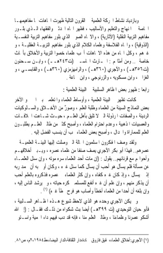 ‫ﻭﺑﺎﺯﺩﻳﺎﺩ ﻧﺸﺎﻁ ﺍﳊﺮﻛﺔ ﺍﻟﻌﻠﻤﻴﺔ ﰲ ﺍﻟﻘﺮﻭﻥ ﺍﻟﺘﺎﻟﻴﺔ ﻇﻬﺮﺕ ﺍﲡﺎﻫﺎﺕ ﳍﺎ ﻣﻔﺎﻫﻴﻤﻬـﺎ‬
‫ﺍﳋﺎﺻﺔ ﰲ ﺍﳌﻨﻬﺎﺝ ﻭﺍﻟﺘﻌﻠﻴﻢ ﻭﺍﻷﺳﺎﻟﻴﺐ ، ﻓﻈﻬﺮ ﺍﲡﺎﻩ ﺍﶈﺪﺛﲔ ﻭﺍﻟﻔﻘﻬﺎﺀ ﺍﻟـﺬﻱ ﺑﻠـﻮﺭ‬
‫ﻣﻔﺎﻫﻴﻢ ﺍﻟﺘﺮﺑﻴﺔ ﺍﻟﻨﻘﻠﻴﺔ )ﺍﻵﺛﺎﺭﻳﺔ( ، ﻭﺍﻻﲡﺎﻩ ﺍﻟﺼﻮﰲ ﺍﻟﺬﻱ ﺑﻠﻮﺭ ﻣﻔﺎﻫﻴﻢ ﺍﻟﺘﺮﺑﻴﺔ ﺍﻟﻨﻔﺴـﻴﺔ‬
‫)ﺍﻟﺬﻭﻗﻴﺔ( ، ﻭﺍﲡﺎﻩ ﺍﻟﻔﻼﺳﻔﺔ ﻭﻋﻠﻤﺎﺀ ﺍﻟﻜﻼﻡ ﺍﻟﺬﻱ ﺑﻠﻮﺭ ﻣﻔﺎﻫﻴﻢ ﺍﻟﺘﺮﺑﻴـﺔ ﺍﻟﻌﻘﻠﻴـﺔ ، ﻭ‬
‫ﻏﲑﻫﻢ ، ﻭﻛﻞ ﺍﲡﺎﻩ ﻣﻦ ﻫﺬﻩ ﺍﻻﲡﺎﻫﺎﺕ ﺃﳒﺐ ﻋﻠﻤﺎﺀ ﺧﺼﻮﺍ ﺍﻟﺘﺮﺑﻴﺔ ﻭﺍﻷﺧﻼﻕ ﺑﺄﲝﺎﺙ‬
‫ﺧﺎﺻﺔ .. ﻭﻣﻦ ﺃﻣﺜﺎﳍﻢ : ﺍﳊـﺎﺭﺙ ﺍﶈﺎﺳـﱯ )ﺕ٣٤٢ﻫــ( ، ﻭﺍﺑـﻦ ﺳـﺤﻨﻮﻥ‬
‫)ﺕ٦٥٣ﻫـ( ، ﻭﺍﻵﺟﺮﻱ )٠٦٣ﻫـ( ، ﻭﺍﻟﺮﺍﻣﻬﺰﻣﺰﻱ )٠٦٣ﻫـ( ، ﻭﺍﻟﻘﺎﺑﺴـﻲ ، ﻭ‬
                              ‫ﺍﻟﻐﺰﺍﱄ ، ﻭﺍﺑﻦ ﻣﺴﻜﻮﻳﻪ ، ﻭﺍﻟﺰﺭﻧﻮﺟﻲ ، ﻭﺍﺑﻦ ﲨﺎﻋﺔ .‬

                             ‫ﺭﺍﺑﻌﺎ : ﻇﻬﻮﺭ ﺑﻌﺾ ﺍﳌﻈﺎﻫﺮ ﺍﻟﺴﻠﺒﻴﺔ ﰲ ﺍﻟﺒﻴﺌﺔ ﺍﻟﻌﻠﻤﻴﺔ :‬
                                                                          ‫ﹰ‬
‫ﻛﺎﻧﺖ ﺗﻈﻬﺮ ﰲ ﺍﻟﺒﻴﺌﺔ ﺍﻟﻌﻠﻤﻴﺔ ، ﻭﺃﻭﺳﺎﻁ ﺍﻟﻌﻠﻤﺎﺀ ﻭﺍﳌﺘﻌﻠﻤﲔ ﺑﲔ ﺍﳊﲔ ﻭ ﺍﻵﺧﺮ‬
‫ﺑﻌﺾ ﺍﻟﻨﻤﺎﺫﺝ ﺍﻟﺴﻴﺌﺔ ﻣﻦ ﺍﻟﻌﻠﻤﺎﺀ ﻭﻃﻠﺒﺔ ﺍﻟﻌﻠﻢ ، ﻭﺻﻮﺭ ﻣﻦ ﺍﻷﺧـﻼﻕ ﻭﺍﻟﺴـﻠﻮﻛﻴﺎﺕ‬
                          ‫ٌ‬
‫ﺍﻟﺮﺩﻳﺌﺔ ، ﻭﺍﻟﺼﻔﺎﺕ ﺍﳌﺮﺫﻭﻟﺔ ﺍﻟﱵ ﻻ ﺗﻠﻴﻖ ﺑﺄﻫﻞ ﺍﻟﻌﻠـﻢ ، ﺣﻴـﺚ ﺷـﺎﻋﺖ ﺍﳋﻼﻓـﺎﺕ‬
‫ﻭﺍﻟﻌﺼﺒﻴﺎﺕ ﺍﳌﺬﻫﺒﻴﺔ ، ﻭﻋﺪﻡ ﺍﺣﺘﺮﺍﻡ ﺍﻟﻌﻠﻤﺎﺀ ، ﻭﺃﺻﺒﺢ ﻛﺜﲑ ﻣﻦ ﻃﺎﻟﱯ ﺍﻟﻌﻠـﻢ ﻳﻄﻠﺒـﻮﻥ‬
        ‫ﺍﻟﻌﻠﻢ ﻟﻠﻤﻤﺎﺭﺍﺓ ﻭﺍﳉﺪﺍﻝ ، ﻭﺃﺻﺒﺢ ﺑﻌﺾ ﺍﻟﻌﻠﻤﺎﺀ ﳛﺐ ﺃﻥ ﻳﻨﺴﺐ ﺍﻟﻔﻀﻞ ﺇﻟﻴﻪ .‬
‫ﻭﻟﻘﺪ ﻭﺻﻒ ﺍﳌﻔﻜﺮﻭﻥ ﺍﳌﺴﻠﻤﻮﻥ ﺍﳊﺎﻟﺔ ﺍﻟﱵ ﻭﺻﻠﺖ ﺇﻟﻴﻬﺎ ﺍﻟﺒﻴﺌـﺔ ﺍﻟﻌﻠﻤﻴـﺔ ﰲ‬
‫ﻋﺼﺮﻫﻢ.. ﻓﻬﺬﺍ ﺃﺑﻮ ﺑﻜﺮ ﺍﻵﺟﺮﻱ ﻳﺼﻒ ﺻﻨﻔﺎ ﻣﻦ ﻋﻠﻤﺎﺀ ﻋﺼﺮﻩ ، ﻭﻳـﺒﲔ ﺃﺧﻼﻗﻬـﻢ‬
                                     ‫ﹰ‬
‫ﻭﺃﺣﻮﺍﳍﻢ ﻣﻊ ﻗﺮﻧﺎﺋﻬﻢ.. ﻳﻘﻮﻝ : )ﺇﻥ ﻣﺎﺕ ﺃﺣﺪ ﺍﻟﻌﻠﻤﺎﺀ ﺳ ‪‬ﻩ ﻣﻮﺗﻪ ، ﻭﺇﻥ ‪‬ﺌﻞ ﺍﻟﻌﻠﻤـﺎﺀ‬
             ‫ﺳ‬             ‫ﺮ‬
‫ﻋﻦ ﻣﺴﺄﻟﺔ ﻓﻠﻢ ‪‬ﺴﺄﻝ ﻫﻮ ﺃﺣﺐ ﺃﻥ ‪‬ﺴﺄﻝ ﻛﻤﺎ ‪‬ﺌﻞ ﻏﲑﻩ ، ﻭﻛﺎﻥ ﺃﻭﱃ ﺑﻪ ﺃﻥ ﳛﻤﺪ ﺭﺑﻪ‬
                                  ‫ﺳ‬         ‫ﻳ‬                  ‫ﻳ‬
‫ﺇﺫ ﱂ ‪‬ﺴﺄﻝ ، ﻭﺇﺫ ﻛﺎﻥ ﻏﲑﻩ ﻛﻔﺎﻩ ، ﻭﺇﻥ ﻛﹸﺮ ﺍﻟﻌﻠﻤﺎﺀ ﰲ ﻋﺼﺮﻩ ﻓﺬﻛﺮﻭﻩ ﺑﺎﻟﻌﻠﻢ ﺃﺣﺐ‬
                                       ‫ﹶﺜ‬                              ‫ﻳ‬
‫ﺃﻥ ‪‬ﻳﺬﻛﹶﺮ ﻣﻨﻬﻢ ، ﻭﺇﻥ ﻋﻠﻢ ﺃﻥ ﻏﲑﻩ ﺃﻧﻔﻊ ﻟﻠﻤﺴﻠﻤﲔ ﻛﺮﻩ ﺣﻴﺎﺗﻪ ، ﻭﱂ ﻳﺮﺷﺪ ﺍﻟﻨﺎﺱ ﺇﻟﻴﻪ ،‬
                                                                         ‫ﹾ‬
                ‫ﻭﺇﻥ ﺑﻠﻐﻪ ﺃﻥ ﺃﺣﺪﹰﺍ ﻣﻦ ﺍﻟﻌﻠﻤﺎﺀ ﺃﺧﻄﺄ ﻭﺃﺻﺎﺏ ﻫﻮ ﻓﺮﺡ ﲞﻄﺄ ﻏﲑﻩ( )١( .‬
‫ﻭﱂ ﻳﻜﻦ ﺍﻵﺟﺮﻱ ﻭﺣﺪﻩ ﻫﻮ ﺍﻟﺬﻱ ﻻﺣﻆ ﺷﻴﻮﻉ ﻫـﺬﻩ ﺍﳌﻈـﺎﻫﺮ ﺍﻟﺴـﻠﺒﻴﺔ ،‬
‫ﻓﺄﺑﻮ ﺣﻴﺎﻥ ﺍﻟﺘﻮﺣﻴﺪﻱ )ﺕ ٩٩٣ﻫـ( ﺃﻳﻀﺎ ﺑﺚ ﺷﻜﻮﺍﻩ ﻣﻦ ﺫﻟـﻚ ﻓﻘـﺎﻝ : )ﺇﱃ ﺍﷲ‬
                                    ‫ﹰ‬
‫ﺃﺷﻜﻮ ﻋﺼﺮﻧﺎ ﻭﻋﻠﻤﺎﺀﻧﺎ ، ﻭﻃﺎﻟﱯ ﺍﻟﻌﻠﻢ ﻣﻨﺎ ، ﻓﺈﻧﻪ ﻗﺪ ﺩﺏ ﻓﻴﻬﻢ ﺩﺍﺀ ﺍﳊﻤﻴﺔ ﻭﺍﺳـﺘﻮﱃ‬


‫)١( ﺍﻵﺟﺮﻱ:ﺃﺧﻼﻕ ﺍﻟﻌﻠﻤﺎﺀ،ﲢﻘﻴﻖ ﻓﺎﺭﻭﻕ ﲪﺎﺩﺓ،ﺩﺍﺭ ﺍﻟﺜﻘﺎﻓﺔ،ﺍﻟﺪﺍﺭ ﺍﻟﺒﻴﻀﺎﺀ،ﻁ٤٨٩١،٢ﻡ، ﺹ١٨.‬
 