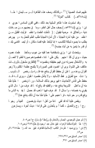 ‫ﻋﻠﻴﻬﻢ ﻓﺴﺎﺩ ﺍﻟﻌﺼﺒﻴﺔ ( )١( ، ﻭﻛﺬﻟﻚ ﻭﺻﻒ ﻫﺬﻩ ﺍﻟﻈﺎﻫﺮﺓ ﺃﺑـﻮ ﺳـﻠﻴﻤﺎﻥ ﺍﳋﻄـﺎﰊ‬
                                   ‫)ﺕ٨٨٣ﻫـ( ﰲ ﻛﺘﺎﺏ ﺍﻟﻌﺰﻟﺔ )٢( .‬
‫ﻭﻗﺪ ﺍﺳﺘﻤﺮﺕ ﻫﺬﻩ ﺍﳌﻈﺎﻫﺮ ﺍﻟﺴﻠﺒﻴﺔ ﺑﻌﺪ ﺫﻟﻚ ، ﻓﻔﻲ ﺍﻟﻘﺮﻥ ﺍﻟﺴﺎﺩﺱ ﺍﳍﺠﺮﻱ ﳒﺪ‬
‫ﺍﺑﻦ ﺍﳉﻮﺯﻱ )ﺕ٧٩٥ﻫـ( ﻳﺼﻒ ﺣﺎﻝ ﺃﻫﻞ ﺍﻟﻌﻠﻢ ، ﻭﻣﺎ ﳊﻖ ﺑﻌﻀﻬﻢ ﻣـﻦ ﺻـﻔﺎﺕ‬
‫ﺩﻧﻴﺔ ، ﻭﺃﺧﻼﻕ ﻏﲑ ﻣﺮﺿﻴﺔ ﻓﻴﻘﻮﻝ : )ﰒ ﺗﺄﻣﻠﺖ ﺍﻟﻌﻠﻤﺎﺀ ﻭﺍﳌﺘﻌﻠﻤﲔ ﻓﺮﺃﻳﺖ ﺍﻟﻘﻠﻴﻞ ﻣـﻦ‬
‫ﺍﳌﺘﻌﻠﻤﲔ ﻣﻦ ﻋﻠﻴﻪ ﺃﻣﺎﺭﺓ ﺍﻟﻨﺠﺎﺑﺔ ، ﻷﻥ ﺃﻣﺎﺭﺓ ﺍﻟﻨﺠﺎﺑﺔ ﻃﻠﺐ ﺍﻟﻌﻠﻢ ﻟﻠﻌﻤﻞ ﺑﻪ ، ﻭﲨﻬﻮﺭﻫﻢ‬
‫ﻳﻄﻠﺐ ﻣﺎ ﻳﺼ‪‬ﺮﻩ ﺷﺒﻜﺔ ﻟﻠﻜﺴﺐ ؛ ﺇﻣﺎ ﻟﻴﺄﺧﺬ ﻋﻠﻴﻪ ﻗﻀﺎﺀ ﻣﻜﺎﻥ ، ﺃﻭ ﻟﻴﺼﲑ ﻗﺎﺿﻲ ﺑﻠﺪ ،‬
                                                                  ‫ﻴ‬
                                       ‫ﺃﻭ ﻗﺪﺭ ﻣﺎ ﻳﺘﻤﻴﺰ ﺑﻪ ﻋﻦ ﺃﺑﻨﺎﺀ ﺟﻨﺴﻪ( )٣( .‬
‫ﻭﻳﺘﺤﺪﺙ ﺍﺑﻦ ﺍﳉﻮﺯﻱ ﺑﺎﺳﺘﻔﺎﺿﺔ ﻋﻤﺎ ﻟﻘﻴﻪ ﻣﻦ ﻋﻴﻮﺏ ﻭﻣﺂﺧﺬ ﰲ ﻋﻠﻤﺎﺀ ﻋﺼﺮﻩ‬
‫ﺣﻴﺚ ، ﻳﺮﻯ ﺃﻥ ﻛﺜﲑﹰﺍ ﻣﻨﻬﻢ ﱂ ﻳﻜﻦ ﻋﻠﻰ ﺍﳉﺎﺩﺓ ، ﻓﻤﻘﺼﻮﺩﻫﻢ ﺻﻮﺭﺓ ﺍﻟﻌﻠﻢ ﻻ ﺍﻟﻌﻤـﻞ‬
‫ﺑﻪ ﻭﺍﻻﺷﺘﻐﺎﻝ ﺑﺼﻮﺭﺗﻪ ﺩﻭﻥ ﻓﻬﻢ ﺣﻘﻴﻘﺘﻪ ﻭﻣﻘﺼﻮﺩﻩ )٤( )ﻓﺎﻟﻘﺎﺭﺉ ﻣﺸﻐﻮﻝ ﺑﺎﻟﺮﻭﺍﻳـﺎﺕ‬
‫ﻋﺎﻛﻒ ﻋﻠﻰ ﺍﻟﺸﻮﺍﺫ ﻳﺮﻯ ﺃﻥ ﺍﳌﻘﺼﻮﺩ ﻧﻔﺲ ﺍﻟﺼﻮﺭﺓ ﻭﻻ ﻳﺘﻠﻤﺢ ﻋﻈﻤﺔ ﺍﳌﺘﻜﻠﻢ ﻭﻻ ﺯﺟﺮ‬
‫ﺍﻟﻘﺮﺁﻥ ﻭﻭﻋﺪﻩ ﻭﺭﲟﺎ ﻇﻦ ﺃﻥ ﺣﻔﻆ ﺍﻟﻘﺮﺁﻥ ﻳﺪﻓﻊ ﻋﻨﻪ ﻓﺘـﺮﺍﻩ ﻳﺘـﺮﺧﺺ ﰲ ﺍﻟـﺬﻧﻮﺏ..‬
‫ﻭﺍﶈﺪﺙ ﳚﻤﻊ ﺍﻟﻄﺮﻕ ﻭﳛﻔﻆ ﺍﻷﺳﺎﻧﻴﺪ ، ﻭﻻ ﻳﺘﺄﻣﻞ ﻣﻘﺼﻮﺩ ﺍﳌﻨﻘﻮﻝ ، ﻭﻳﺮﻯ ﺃﻧـﻪ ﻗـﺪ‬
‫ﺣﻔﻆ ﻋﻠﻰ ﺍﻟﻨﺎﺱ ﺍﻷﺣﺎﺩﻳﺚ ؛ ﻓﻬﻮ ﻳﺮﺟﻮ ﺑﺬﻟﻚ ﺍﻟﺴﻼﻣﺔ ، ﻭﺭﲟﺎ ﺗﺮﺧﺺ ﰲ ﺍﳋﻄﺎﻳﺎ ﻇﻨﺎ‬
‫ﹰ‬
‫ﻣﻨﻪ ﺃﻥ ﻣﺎ ﻓﻌﻞ ﰲ ﺍﻟﺸﺮﻳﻌﺔ ﻳﺪﻓﻊ ﻋﻨﻪ ، ﻭﺍﻟﻔﻘﻴﻪ ﻗﺪ ﻭﻗﻊ ﻟﻪ ﲟﺎ ﻗﺪ ﻋﺮﻑ ﻣﻦ ﺍﳉﺪﺍﻝ ﺍﻟﺬﻱ‬
                  ‫‪ ‬‬
‫‪‬ﻳﻘ ‪‬ﻱ ﺑﻪ ﺧﺼﺎﻣﻪ ، ﻭﺍﳌﺴﺎﺋﻞ ﺍﻟﱵ ﻗﺪ ﻋﺮﻑ ﻓﻴﻬﺎ ﺍﳌﺬﻫﺐ ﻗﺪ ﺣﺼﻞ ﲟﺎ ﻳﻔﱵ ﺑﻪ ﺍﻟﻨﺎﺱ ﻣﺎ‬  ‫ﹶﻮ‬
      ‫ﻳﺮﻓﻊ ﻗﺪﺭﻩ ﻭﳝﺤﻮ ﺫﻧﺒﻪ ، ﻓﺮﲟﺎ ﻫﺠﻢ ﻋﻠﻰ ﺍﳋﻄﺎﻳﺎ ﻇﻨﺎ ﻣﻨﻪ ﺃﻥ ﺫﻟﻚ ﻳﺪﻓﻊ ﻋﻨﻪ( )٥( .‬
                                 ‫ﹰ‬
‫ﻭﻳﻘﺺ ﻋﻠﻴﻨﺎ ﺃﻧﻪ ﻗﺪ ﻟﻘﻲ ﲨﺎﻋﺔ ﻣﻦ ﺃﻫﻞ ﺍﳊﺪﻳﺚ ﻳﺘﺮﺧﺼﻮﻥ ﰲ ﺍﻟﻐﻴﺒﺔ ﻭﳜﺮﺟﻮ‪‬ﺎ‬
‫ﳐﺮﺝ ﺍﳉﺮﺡ ﻭﺍﻟﺘﻌﺪﻳﻞ ، ﻛﻤﺎ ﺃ‪‬ﻢ ﻳﺄﺧﺬﻭﻥ ﻋﻠﻰ ﻗﺮﺍﺀﺓ ﺍﳊﺪﻳﺚ ﺃﺟﺮﺓ ، ﻭﻳﺴﺎﺭﻋﻮﻥ ﰲ‬


           ‫)١( ﺃﺑﻮ ﺣﻴﺎﻥ ﺍﻟﺘﻮﺣﻴﺪﻱ: ﺍﻟﺒﺼﺎﺋﺮ ﻭﺍﻟﺬﺧﺎﺋﺮ،)ﺩ.ﻥ(،ﻁ١،)ﺩ.ﺕ(، ﺝ١،ﺹ٥٠٤.‬
       ‫)٢( ﺍﳋﻄﺎﰊ:ﺍﻟﻌﺰﻟﺔ،ﻣﻜﺘﺒﺔ ﺍﻟﺰﻫﺮﺍﺀ،ﲢﻘﻴﻖ ﻋﺎﺩﻝ ﻋﺒﺪ ﺍﳌﻮﺟﻮﺩ،)ﺩ.ﻁ(،٧٨٩١ﻡ،ﺹ٨٠١.‬
‫)٣( ﺍﺑﻦ ﺍﳉﻮﺯﻱ:ﺻﻴﺪ ﺍﳋﺎﻃﺮ،ﺩﺍﺭ ﺍﻟﻜﺘﺐ ﺍﻹﺳﻼﻣﻴﺔ،ﺍﻟﻘﺎﻫﺮﺓ،ﲢﻘﻴﻖ ﳏﻤﺪ ﺍﻟﻐـﺰﺍﱄ،ﻁ٨٨٩١،٢ﻡ‬
                                                                  ‫ﺹ٩٤.‬
                                             ‫)٤( ﺍﳌﺼﺪﺭ ﺍﻟﺴﺎﺑﻖ:ﺹ١٩٣،٧٩٢.‬
                                                   ‫)٥( ﺍﳌﺼﺪﺭ ﺍﻟﺴﺎﺑﻖ:ﺹ ١٩٣.‬
 