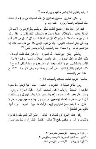 ‫ﺍﳉﻮﺍﺏ ﻭﺍﻟﻔﺘﻮﻯ ﻟﺌﻼ ﻳﻨﻜﺴﺮ ﺟﺎﻫﻬﻢ ﻭﺇﻥ ﻭﻗﻊ ﺧﻄﺄ )١( .‬
‫ﻭﱂ ﻳﻜﻦ ﺍﳌﻔﻜﺮﻭﻥ ﺍﳌﺴﻠﻤﻮﻥ ﻳﺘﺤﺪﺛﻮﻥ ﻋﻦ ﻫﺬﻩ ﺍﻟﺴﻠﺒﻴﺎﺕ ﻣﻦ ﻓﺮﺍﻍ ، ﺑﻞ ﻛﺎﻧﺖ‬
                               ‫ﻫﺬﻩ ﺍﻟﺴﻠﺒﻴﺎﺕ ﻭﺍﺿﺤﺔ ﻭﺑﺎﺭﺯﺓ ﰲ ﻋﻠﻤﺎﺀ ﺯﻣﺎ‪‬ﻢ .‬
‫ﻓﻬﺬﺍ ﺍﺑﻦ ﲨﺎﻋﺔ ﺑﻌﺪ ﺃﻥ ﻳﻨﺼﺢ ﺍﻟﻌﻠﻤﺎﺀ ﺑﺘﻄﻬﲑ ﺑﻮﺍﻃﻨﻬﻢ ﻭﻇﻮﺍﻫﺮﻫﻢ ﻣﻦ ﺍﻷﺧـﻼﻕ‬
‫ﺍﻟﺮﺩﻳﺌﺔ ﻭﻳﻌﻤﺮﻭﳘﺎ ﺑﺎﻷﺧﻼﻕ ﺍﳌﺮﺿﻴﺔ ، ﻳﻌﺪﺩ ﻫﺬﻩ ﺍﻟﺼﻔﺎﺕ ﻭﺗﻠﻚ ﻓﻴﻘـﻮﻝ : )ﻓﺎﳊـﺬﺭ‬
‫ﺍﳊﺬﺭ ﻣﻦ ﻫﺬﻩ ﺍﻟﺼﻔﺎﺕ ﺍﳋﺒﻴﺜﺔ ﻭﺍﻷﺧﻼﻕ ﺍﻟﺮﺫﻳﻠﺔ ﻓﺈ‪‬ﺎ ﺑﺎﺏ ﻛﻞ ﺷﺮ ﺑﻞ ﻫﻲ ﺍﻟﺸﺮ ﻛﻠﻪ‬
‫ﻭﻗﺪ ﺑﻠﻲ ﺑﻌﺾ ﺃﺻﺤﺎﺏ ﺍﻟﻨﻔﻮﺱ ﺍﳋﺒﻴﺜﺔ ﻣﻦ ﻓﻘﻬﺎﺀ ﺍﻟﺰﻣﺎﻥ ﺑﻜﺜﲑ ﻣﻦ ﻫﺬﻩ ﺍﻟﺼـﻔﺎﺕ ﺇﻻ‬
           ‫)٢(‬
               ‫ﻣﻦ ﻋﺼﻢ ﺍﷲ ﺗﻌﺎﱃ ﻭﻻ ﺳﻴﻤﺎ ﺍﳊﺴﺪ ﻭﺍﻟﻌﺠﺐ ﻭﺍﻟﺮﺋﺎﺀ ﻭﺍﺣﺘﻘﺎﺭ ﺍﻟﻨﺎﺱ(‬
‫ﻭﺑﺎﻟﻄﺒﻊ ﱂ ﻳﻜﻦ ﲨﻴﻊ ﺍﻟﻌﻠﻤﺎﺀ ‪‬ﺬﻩ ﺍﻟﺼﻮﺭﺓ ... ﺑﻞ ﻛﺎﻥ ﻫﻨﺎﻙ ﻋﻠﻤﺎﺀ ﺃﺟـﻼﺀ ،‬
‫ﻃﻠﺒﻮﺍ ﺍﻟﻌﻠﻢ ﻣﻦ ﺃﺟﻞ ﺍﻵﺧﺮﺓ... ﻭﲣﻠﻘﻮﺍ ﺑﺄﺣﺴﻦ ﺍﻷﺧﻼﻕ ﻭﺃﺭﻓﻌﻬﺎ ، ﻭﻛﺎﻧﻮﺍ ﻏﺎﻳـﺔ ﰲ‬
‫ﺍﻷﺩﺏ ﻭﺍﻟﺴﻠﻮﻙ... ﻭﻫﺆﻻﺀ ﺍﻟﻌﻠﻤﺎﺀ ﻳﻌﺠﺰ ﺍﳌﺮﺀ ﻋﻦ ﺣﺼﺮﻫﻢ ، ﻭﺇﳕﺎ ﻳﻜﻔﻲ ﺍﻟﺮﺟﻮﻉ ﺇﱃ‬
‫ﻛﺘﺐ ﺍﻟﺘﺮﺍﺟﻢ ﻭﺍﻟﺘﺎﺭﻳﺦ ﻟﻨﺘﻌﺮﻑ ﻋﻠﻰ ﺃﺣﻮﺍﳍﻢ ﻭﺻﻔﺎ‪‬ﻢ ، ﻭﻋﻠﻰ ﻛﺜﺮ‪‬ﻢ ﺍﻟﱵ ﻻ ﺗﻘـﻊ‬
                                                    ‫ﲢﺖ ﺍﳊﺼﺮ ﻭﺍﻹﺣﺼﺎﺀ .‬
                               ‫ﺧﺎﻣﺴﺎ : ﺗﻘﺮﺏ ﺍﻟﻌﻠﻤﺎﺀ ﻟﻠﺤﻜﺎﻡ ﻭﺃﺻﺤﺎﺏ ﺍﳌﺎﻝ :‬
                                                                   ‫ﹰ‬
‫ﻭﻣﻦ ﺍﳌﻈﺎﻫﺮ ﺍﻟﺴﻠﺒﻴﺔ ﺍﻟﱵ ﺍﻧﺘﺸﺮﺕ ﺑﲔ ﺍﻟﻌﻠﻤﺎﺀ ﰲ ﻫﺬﻩ ﺍﳊﻘﺒﺔ ﺍﻟﺰﻣﻨﻴﺔ ، ﻇـﺎﻫﺮﺓ‬
‫ﺍﻟﺘﻘﺮﺏ ﺇﱃ ﺍﻟﺴﻼﻃﲔ ﻭﺃﺭﺑﺎﺏ ﺍﳊﻜﻢ ﻭﺃﺻﺤﺎﺏ ﺍﻷﻣﻮﺍﻝ ، ﻳﻘﻮﻝ ﺍﺑـﻦ ﺍﳉـﻮﺯﻱ ﰲ‬
‫ﻭﺻﻒ ﺣﺎﻝ ﺑﻌﺾ ﻋﻠﻤﺎﺀ ﻋﺼﺮﻩ : )ﺣﻀﺮﻧﺎ ﺑﻌﺾ ﺃﻏﺬﻳﺔ ﺃﺭﺑﺎﺏ ﺍﻷﻣﻮﺍﻝ ﻓﺮﺃﻳﺖ ﺍﻟﻌﻠﻤﺎﺀ‬
‫ﺃﺫﻝ ﺍﻟﻨﺎﺱ ﻋﻨﺪﻫﻢ ، ﻓﺎﻟﻌﻠﻤﺎﺀ ﻳﺘﻮﺍﺿﻌﻮﻥ ﳍﻢ ، ﻭﻳﺬﻟﻮﻥ ﳌﻮﺿﻊ ﻃﻤﻌﻬﻢ ﻓﻴﻬﻢ ، ﻭﻫﻢ ﻻ‬
‫ﳛﻔﻠﻮﻥ ‪‬ﻢ ﳌﺎ ﻳﻌﻠﻤﻮﻧﻪ ﻣﻦ ﺍﺣﺘﻴﺎﺟﻬﻢ ﺇﻟﻴﻬﻢ ، ﻓﺮﺃﻳﺖ ﻫﺬﺍ ﻋﻴﺒﺎ ﰲ ﺍﻟﻔﺮﻳﻘﲔ ، ﻭﺇﳕﺎ ﺃﻋﻮﺩ‬
                      ‫ﹰ‬
                                                       ‫ﺑﺎﻟﻠﻮﻡ ﻋﻠﻰ ﺍﻟﻌﻠﻤﺎﺀ( )٣( .‬
‫ﻭﻗﺪ ﲢﺪﺙ ﺍﻵﺟﺮﻱ ﻋﻦ ﺍﻟﻌﻠﻤﺎﺀ ﻏﲑ ﺍﻟﻌﺎﻣﻠﲔ ، ﺍﻟﺬﻳﻦ ﺃﺫﻟﻮ ﺍﻟﻌﻠﻢ ﻃﻠﺒـﺎ ﻟﻠﻌـﺰﺓ‬
       ‫ﹰ‬
‫ﻭﺍﻟﺸﺮﻑ ﻭﺍﳌﺎﻝ ، ﻭﻭﺻﻔﻬﻢ ﺑﺄﻗﺒﺢ ﺍﻷﻭﺻﺎﻑ ، ﻛﺘﺤﻘﲑ ﺍﻟﻔﻘـﺮﺍﺀ ، ﻭﺗﻌﻈـﻴﻢ ﺃﺑﻨـﺎﺀ‬


                                 ‫)١( ﺍﺑﻦ ﺍﳉﻮﺯﻱ:ﺻﻴﺪ ﺍﳋﺎﻃﺮ،ﻣﺼﺪﺭ ﺳﺎﺑﻖ، ﺹ٢٢١.‬
                             ‫)٢( ﺍﺑﻦ ﲨﺎﻋﺔ:ﺗﺬﻛﺮﺓ ﺍﻟﺴﺎﻣﻊ ﻭﺍﳌﺘﻜﻠﻢ،ﻣﺼﺪﺭ ﺳﺎﺑﻖ،ﺹ٤٢.‬
                                ‫)٣( ﺍﺑﻦ ﺍﳉﻮﺯﻱ:ﺻﻴﺪ ﺍﳋﺎﻃﺮ،ﻣﺼﺪﺭ ﺳﺎﺑﻖ، ﺹ ١٨١.‬
 