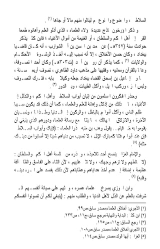 ‫ﺍﻟﺴﻼﻃﲔ ، ﻭﺍﳋﻀﻮﻉ ﻭﺍﳋﻨﻮﻉ ﳍﻢ ﻟﻴﻨﺎﻟﻮﺍ ﻣﻨﻬﻢ ﻣﺎﻻ ﺃﻭ ﺟﺎﻫﺎ )١( .‬
                       ‫ﹰ‬       ‫ﹰ‬
‫ﻭ ﺫﻛﺮ ﺍﳌﺆﺭﺧﻮﻥ ﳕﺎﺫﺝ ﻋﺪﻳﺪﺓ ﳍﺆﻻﺀ ﺍﻟﻌﻠﻤﺎﺀ ، ﺍﻟﺬﻱ ﺃﺫﻟﻮ ﺍﻟﻌﻠﻢ ﻭﺃﻫﺎﻧﻮﻩ ﻃﻤﻌﺎ ﰲ‬
   ‫ﹰ‬
‫ﺍﻟﻘﺮﰉ ﺇﱃ ﺃﻫﻞ ﺍﳊﻜﻢ ﻭﺍﻟﺴﻠﻄﺎﻥ ، ﺃﻭ ﺍﻟﻐﻨﻴﻤﺔ ﻣﻦ ﺃﻣﻮﺍﻝ ﺍﻷﻏﻨﻴﺎﺀ ؛ ﻓﺎﺑﻦ ﻛﺜﲑ ﻳﺬﻛﺮ ﰲ‬
‫ﺣﻮﺍﺩﺙ ﺳﻨﺔ )٧٤٣ﻫـ( ﻋﻦ ﳏﻤﺪ ﺑﻦ ﺍﳊﺴﻦ ﺑﻦ ﺃﰊ ﺍﻟﺸﻮﺍﺭﺏ ، ﺃﻧﻪ ﻛـﺎﻥ ﻗﺎﺿـﻴﺎ‬
‫ﹰ‬
‫ﺑﺒﻐﺪﺍﺩ ، ﻭﻛﺎﻥ ﺣﺴﻦ ﺍﻷﺧﻼﻕ ، ﺇﻻ ﺃﻧﻪ ‪‬ﺴﺐ ﺇﻟﻴـﻪ ﺃﺧـﺬ ﺍﻟﺮﺷـﻮﺓ ﰲ ﺍﻷﺣﻜـﺎﻡ‬
                                    ‫ﻧِ ‪‬‬
‫ﻭﺍﻟﻮﻻﻳﺎﺕ )٢( ، ﻛﻤﺎ ﻳﺬﻛﺮ ﺃﻥ ﺭﻭﱘ ﺑﻦ ﺃﲪﺪ )ﺕ٣٠٣ﻫـ( ﻭﻛﺎﻥ ﺃﺣﺪ ﺍﳌﺘﺼـﻮﻓﺔ،‬
‫ﻭﻋﺎﳌﺎ ﺑﺎﻟﻘﺮﺁﻥ ﻭﻣﻌﺎﻧﻴﻪ ، ﻭﻓﻘﻴﻬﺎ ﻋﻠﻰ ﻣﺬﻫﺐ ﺩﺍﻭﺩ ﺍﻟﻈﺎﻫﺮﻱ ، ﺗﺼﻮﻑ ﺃﺭﺑﻌﲔ ﺳـﻨﺔ ،‬
                                                                      ‫ﹰ‬
‫ﰒ ﳌﺎ ﻭﱃ ﺇﲰﺎﻋﻴﻞ ﺑﻦ ﺇﺳﺤﻖ ﺍﻟﻘﻀﺎﺀ ﺑﺒﻐﺪﺍﺩ ﺟﻌﻠﻪ ﻭﻛﻴﻼ ﰲ ﺑﺎﺑﻪ ، ﻓﺘـﺮﻙ ﺍﻟﺘﺼـﻮﻑ‬
                     ‫ﻭﻟﺒﺲ ﺍﳋﺰ ، ﻭﺭﻛﺐ ﺍﳋﻴﻞ ، ﻭﺃﻛﻞ ﺍﻟﻄﻴﺒﺎﺕ ، ﻭﺑﲎ ﺍﻟﺪﻭﺭ )٣( .‬
‫ﻭﺣﺬﺭ ﺍﳌﻔﻜﺮﻭﻥ ﺍﳌﺴﻠﻤﻮﻥ ﻣﻦ ﺇﺗﻴﺎﻥ ﺃﺑﻮﺍﺏ ﺍﻟﺴﻼﻃﲔ ﻭﺃﻫﻞ ﺍﳊﻜﻢ ، ﻭﺍﻟﺘﺬﻟﻞ ﺇﱃ‬
‫ﺍﻷﻏﻨﻴﺎﺀ ، ﳌﺎ ﰲ ﺫﻟﻚ ﻣﻦ ﺇﺫﻻﻝ ﻭﺇﻫﺎﻧﺔ ﻟﻠﻌﻠﻢ ﻭﺍﻟﻌﻠﻤﺎﺀ ، ﻛﻤﺎ ﺃﻥ ﺫﻟﻚ ﻗﺪ ﻳﻜﻮﻥ ﺳـﺒﺒﺎ‬
‫ﹰ‬
‫ﰲ ﻇﻠﻢ ﺍﻟﻨﺎﺱ ، ﻭﺃﻛﻞ ﺃﻣﻮﺍﳍﻢ ﺑﺎﻟﺒﺎﻃﻞ ، ﻭﺍﻟﺮﻛﻮﻥ ﺇﱃ ﺍﻟـﺪﻧﻴﺎ ﻭﻣﻠـﺬﺍ‪‬ﺎ ، ﻭﻧﺴـﻴﺎﻥ‬
‫ﺍﻵﺧﺮﺓ ، ﻭﺍﻻﻧﺰﻻﻕ ﰲ ﺍﳌﻬﺎﻟﻚ ، ﳑﺎ ﻳﺘﻨﺎﰱ ﻣﻊ ﺭﺳﺎﻟﺔ ﺍﻟﻌﻠﻤﺎﺀ ﻭﺩﻭﺭﻫﻢ ﺍﻟﺬﻱ ﻳﻨﺒﻐﻲ ﺃﻥ‬
‫ﻳﻘﻮﻣﻮﺍ ﺑﻪ ﺧﲑ ﻗﻴﺎﻡ... ﻳﻘﻮﻝ ﻭﻫﺐ ﺑﻦ ﻣﻨﺒﻪ ﳏﺬﺭﹰﺍ ﺍﻟﻌﻠﻤﺎﺀ : )ﻓﺈﻳﺎﻙ ﻭﺃﺑﻮﺍﺏ ﺍﻟﺴـﻼﻃﲔ‬
‫ﻓﺈﻥ ﻋﻨﺪ ﺃﺑﻮﺍ‪‬ﻢ ﻓﺘﻨﺎ ﻛﻤﺒﺎﺭﻙ ﺍﻹﺑﻞ ، ﻻ ﺗﺼﻴﺐ ﻣﻦ ﺩﻧﻴﺎﻫﻢ ﺷﻴﺌﺎ ﺇﻻ ﺃﺻﺎﺑﻮﺍ ﻣﻦ ﺩﻳﻨـﻚ‬
                   ‫ﹰ‬                                      ‫ﹰ‬
                                                                 ‫ﻣﺜﻠﻪ( )٤( .‬
‫ﻭﺍﻹﻣﺎﻡ ﺍﻟﻌﺰﺍﱄ ﻳﻨﺼﺢ ﺃﺣﺪ ﺗﻼﻣﻴﺬﻩ ، ﻭﳛﺬﺭﻩ ﻣﻦ ﳎﺎﻟﺴﺔ ﺃﻫﻞ ﺍﳊﻜﻢ ﻭﺍﻟﺴﻠﻄﺎﻥ :‬
‫)ﻻ ﲣﺎﻟﻄﻬﻢ ﻭﻻ ﺗﺮﻫﻢ ﻭﺟﻬﻚ ، ﻭﻻ ﺗﺜﲏ ﻋﻠﻴﻬﻢ ، ﻷﻥ ﺍﻟﺜﻨﺎﺀ ﻋﻠﻰ ﺍﻟﻔﺎﺳﻖ ﻭﺍﻟﻈﺎﱂ ﺁﻓﺔ‬
‫ﻋﻈﻴﻤﺔ ، ﺇﺿﺎﻓﺔ ﺇﱃ ﻋﺪﻡ ﺃﺧﺬ ﻫﺪﺍﻳﺎﻫﻢ ﻭﻋﻄﺎﻳﺎﻫﻢ ﻷﻥ ﺫﻟﻚ ﻳﻔﺴﺪ ﻋﻠﻰ ﺍﳌـﺮﺀ ﺩﻳﻨـﻪ‬
                                                              ‫ﻭﻗﻠﺒﻪ( )٥( .‬
‫ﻭﺍﺑﻦ ﺍﳉﻮﺯﻱ ﻳﺼﺮﺥ ﰲ ﻋﻠﻤﺎﺀ ﻋﺼﺮﻩ ، ﻭﳛﺜﻬﻢ ﻋﻠﻰ ﺻﻴﺎﻧﺔ ﺃﻧﻔﺴـﻬﻢ ﺍﻟـﱵ‬
‫ﺷ ‪‬ﻓﺖ ﺑﺎﻟﻌﻠﻢ ﻋﻦ ﺍﻟﺬﻝ ﻷﻫﻞ ﺍﻟﺪﻧﻴﺎ ، ﻭﺍﻟﻄﻠﺐ ﻣﻨﻬﻢ : )ﻳﻨﺒﻐﻲ ﻟﻜﻢ ﺃﻥ ﺗﺼﻮﻧﻮﺍ ﺃﻧﻔﺴﻜﻢ‬
                                                                        ‫‪‬ﺮ‬

                                 ‫)١( ﺍﻵﺟﺮﻱ: ﺃﺧﻼﻕ ﺍﻟﻌﻠﻤﺎﺀ،ﻣﺼﺪﺭ ﺳﺎﺑﻖ،ﺹ٩٩.‬
                            ‫)٢( ﺍﺑﻦ ﻛﺜﲑ: ﺍﻟﺒﺪﺍﻳﺔ ﻭﺍﻟﻨﻬﺎﻳﺔ،ﻣﺮﺟﻊ ﺳﺎﺑﻖ،ﺝ١١، ﺹ٣٣٢.‬
                                           ‫)٣( ﺍﳌﺮﺟﻊ ﺍﻟﺴﺎﺑﻖ:ﺝ١١، ﺹ٥٢١.‬
                                     ‫)٤( ﺍﻵﺟﺮﻱ:ﺃﺧﻼﻕ ﺍﻟﻌﻠﻤﺎﺀ،ﻣﺼﺪﺭ ﺳﺎﺑﻖ،ﺹ٨٠١.‬
                                       ‫)٥( ﺍﻟﻌﺰﺍﱄ: ﺃﻳﻬﺎ ﺍﻟﻮﻟﺪ،ﻣﺼﺪﺭ ﺳﺎﺑﻖ،ﺹ٤١١.‬
 