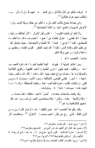 ‫ﺍﻟﱵ ﺷﺮﻓﺖ ﺑﺎﻟﻌﻠﻢ ﻋﻦ ﺍﻟﺬﻝ ﻟﻸﻧﺬﺍﻝ ، ﻭﺇﻥ ﻛﻨﺘﻢ ﰲ ﻏﲎ ﻋﻨﻬﻢ ﻛـﺎﻥ ﺍﻟـﺬﻝ ﳍـﻢ ،‬
                                        ‫ﻭﺍﻟﻄﻠﺐ ﻣﻨﻬﻢ ﺣﺮﺍﻡ ﻋﻠﻴﻜﻢ( )١( .‬
‫ﻭﺍﺑﻦ ﺟ‪‬ﻤﺎﻋﺔ ﻳﻨﺼﺢ ﻃﺎﻟﺐ ﺍﻟﻌﻠﻢ ﺑﺄﻥ ﻳﱰﻩ ﺍﻟﻌﻠﻢ ﻋﻦ ﺟﻌﻠﻪ ﻭﺳﻴﻠﺔ ﻟﻠﻮﺻـﻮﻝ ﺇﱃ‬
                    ‫ﺍﻷﻏﺮﺍﺽ ﺍﻟﺪﻧﻴﻮﻳﺔ ﻭﺍﳌﻄﺎﻣﻊ ﺍﳌﺎﺩﻳﺔ ، ﻭﺍﳌﻜﺎﻧﺔ ﺍﻻﺟﺘﻤﺎﻋﻴﺔ )٢( .‬
‫ﻭﻻ ﺷﻚ ﺃﻥ ﻇﺎﻫﺮﺓ ﺍﻟﺘﻘﺮﺏ ﺇﱃ ﺍﳊﻜﺎﻡ ﻭﺃﻫﻞ ﺍﻷﻣﻮﺍﻝ ﳍﺎ ﺁﺛﺎﺭ ﺃﺧﻼﻗﻴﺔ ﺳـﻠﺒﻴﺔ ،‬
‫ﺣﻴﺚ ﺇ‪‬ﺎ ﻗﺪ ﺗﻔﻀﻲ ﺇﱃ ﺍﻧﻌﺰﺍﻝ ﺍﻟﻌﻠﻤﺎﺀ ﻋﻦ ﺍ‪‬ﺘﻤﻊ ، ﳑﺎ ﺗﻨﻌﺪﻡ ﻣﻌـﻪ ﻓﺎﺋـﺪﺓ ﺍﻟﻌﻠﻤـﺎﺀ‬
‫ﻟﻠﻤﺠﺘﻤﻊ ، ﻛﻤﺎ ﺃ‪‬ﺎ ﺗﺆﺩﻱ ﺇﱃ ﻓﺴﺎﺩ ﺍﳊﺎﻟﺔ ﺍﻟﻌﻠﻤﻴﺔ ﻭﺍﻻﺟﺘﻤﺎﻋﻴﺔ ، ﺣﻴﺚ ﻳﻨﺸﻐﻞ ﺍﻟﻌﺎﱂ‬
‫ﻋﻦ ﺗﻌﻠﻴﻢ ﺍﻟﻌﻠﻢ ﻭﺇﻓﺎﺩﺓ ﺍﻟﻨﺎﺱ ، ﻛﻤﺎ ﺃ‪‬ﺎ ﻗﺪ ﺗﻨﺒﺖ ﺍﻟﻨﻔﺎﻕ ﰲ ﻗﻠﻮﺏ ﺍﻟﻌﻠﻤﺎﺀ ، ﻭﺗﻌﻠﻤﻬـﻢ‬
                                           ‫ﺍﳌﺪﺍﻫﻨﺔ ﻭﺍﻟﺮﻳﺎﺀ ، ﻭﲤﺤﻲ ﺑﺮﻛﺔ ﺍﻟﻌﻠﻢ .‬
                                                      ‫ﺳﺎﺩﺳﺎ : ﺍﻟﺘﻌﺼﺐ ﺍﳌﺬﻫﱯ :‬
                                                                       ‫ﹰ‬
‫ﻭﻣﻦ ﺍﳌﻈﺎﻫﺮ ﺍﻟﺴﻠﺒﻴﺔ ﺍﻟﱵ ﻇﻬﺮﺕ ﰲ ﺍﻟﺒﻴﺌﺔ ﺍﻟﻌﻠﻤﻴﺔ ﺃﻳﻀـﺎ ؛ ﻇـﺎﻫﺮﺓ ﺍﻟﺘﻌﺼـﺐ‬
                     ‫ﹰ‬
‫ﺍﳌﺬﻫﱯ ، ﻭﺍﻟﺘﻘﻠﻴﺪ ، ﻓﺒﻌﺪ ﻇﻬﻮﺭ ﺍﳌﺪﺍﺭﺱ ﺍﻟﻌﻠﻤﻴﺔ ﻭﺍﳌﺬﺍﻫﺐ ﺍﻟﻔﻘﻬﻴﺔ ، ﻭﺍﻟﻔﺮﻕ ﺍﻟﻜﻼﻣﻴﺔ‬
‫ﻭﺍﻟﺼﻮﻓﻴﺔ ﻭﻏﲑﻫﺎ ، ﺣﺪﺙ ﺻﺮﺍﻉ ﻋﻨﻴﻒ ﺑﻴﻨﻬﺎ ، ﻓﺸـﺎﻋﺖ ﺍﳋﻼﻓـﺎﺕ ﻭﺍﻟﻌﺼـﺒﻴﺎﺕ‬
‫ﳌﺬﻫﺒﻴﺔ ، ﳑﺎ ﺃﺩﻯ ﺇﱃ ﺗﻔﺸﻲ ﺍﻟﻔﻮﺿﻰ ﺍﻷﺧﻼﻗﻴﺔ ، ﻭﺳﻮﺀ ﺍﻷﺩﺏ ، ﻭﺻﺎﺭﺕ ﺍﻟـﺪﺭﻭﺱ‬
‫‪‬ﻠﻘﻰ ، ﻭﺍﳌﺆﻟﻔﺎﺕ ‪‬ﻜﺘﺐ ، ‪‬ﺼﺮﺓ ﻟﻠﻤﺬﺍﻫﺐ ﺍ ﹸﺘﺒﻌﺔ ، ﻭﺗﻔﻨﻴﺪﹰﺍ ﻟﻠ ‪‬ﺨﺎﻟِﻔﺔ ، ﻭﻛـﺜﲑﹰﺍ ﻣـﺎ‬
                    ‫ﻤ‬                   ‫ﳌ‬           ‫ﻧ ﹰ‬       ‫ﺗ‬               ‫ﺗ‬
                                 ‫ﺍﻧﺘﻬﺖ ﻫﺬﻩ ﺍﳋﺼﻮﻣﺎﺕ ﺍﳉﺪﻟﻴﺔ ﺇﱃ ﻓﱳ ﻭﻣﻨﺎﻭﺷﺎﺕ .‬
‫ﻭﻗﺪ ﻭﻗﻌﺖ ﻣﺸﺎﺣﻨﺎﺕ ﻣﺘﻌﺪﺩﺓ ﺑﲔ ﺃﻧﺼﺎﺭ ﺍﳌﺬﺍﻫﺐ ﺍﳌﺨﺘﻠﻔﺔ ، ﻛﻤﺎ ﺣﺪﺙ ﺑـﲔ‬
‫ﺍﳊﻨﺎﺑﻠﺔ ﻭﺍﻟﺸﻴﻌﺔ ﰲ ﺑﻐﺪﺍﺩ ، ﻭﻛﺎﻥ ﺍﳊﻨﺎﺑﻠﺔ ﻳﺴﺘﺨﺪﻣﻮﻥ ﺍﻟﻌﻤﻴـﺎﻥ ﻟﻀـﺮﺏ ﺍﳌﺨـﺎﻟﻔﲔ‬
                                          ‫ﳌﺬﻫﺒﻬﻢ ﻛﺎﻟﺸﺎﻓﻌﻴﺔ ﻭﻏﲑﻫﻢ )٣( .‬
‫ﻭﻟﻘﺪ ﺭﺍﻓﻖ ﻫﺬﺍ ﺍﻟﺘﻌﺼﺐ ﺍﳌﺬﻫﱯ ﺗﻌﺰﻳﺰ ﻟﻠﺘﻘﻠﻴﺪ ﺍﳉﺎﻣﺪ ؛ ﺇﺫ ﺻﺎﺭ ﻛﻞ ﻟـﻮﻥ ﻣـﻦ‬
‫ﺃﻟﻮﺍﻥ ﺍﻟﺘﻔﻜﲑ ﺍﻟﺬﻱ ﳜﺮﺝ ﻋﻦ ﺇﻃﺎﺭ ﺍﳌﺬﻫﺐ ‪‬ﻨﺴﺐ ﺇﱃ ﺍﻻﻋﺘﺰﺍﻝ )٤( ، ﻭﺍﻧﻌﻜﺴﺖ ﺁﺛﺎﺭ‬
                                 ‫ﻳ‬

                                   ‫)١( ﺍﺑﻦ ﺍﳉﻮﺯﻱ: ﺻﻴﺪ ﺍﳋﺎﻃﺮ،ﻣﺼﺪﺭ ﺳﺎﺑﻖ،ﺹ١٨١.‬
             ‫)٢( ﺩ.ﺣﺴﻦ ﻋﺒﺪ ﺍﻟﻌﺎﻝ: ﻓﻦ ﺍﻟﺘﻌﻠﻴﻢ ﻋﻨﺪ ﺑﺪﺭ ﺍﻟﺪﻳﻦ ﺑﻦ ﲨﺎﻋﺔﻣﺮﺟﻊ ﺳﺎﺑﻖ،ﺹ٥٢١.‬
‫)٣( ﺁﺩﻡ ﻣﺘﺰ: ﺍﳊﻀﺎﺭﺓ ﺍﻹﺳﻼﻣﻴﺔ ﰲ ﺍﻟﻘﺮﻥ ﺍﻟﺮﺍﺑﻊ ﺍﳍﺠﺮﻱ،ﺗﺮﲨﺔ ﺩ.ﳏﻤﺪ ﻋﺒﺪ ﺍﳍﺎﺩﻱ ﺃﺑﻮ ﺭﻳﺪﺓ،ﳉﻨﺔ‬
                         ‫ﺍﻟﺘﺄﻟﻴﻒ ﻭﺍﻟﺘﺮﲨﺔ ﻭﺍﻟﻨﺸﺮ،ﺍﻟﻘﺎﻫﺮﺓ،ﻁ٧٥٩١،٣ﻡ،ﺝ١، ﺹ٦٧٣.‬
            ‫)٤( ﺍﺑﻦ ﺍﳉﻮﺯﻱ:ﺍﳌﻨﺘﻈﻢ،ﺩﺍﺭ ﺍﻟﻜﺘﺐ ﺍﻟﻌﻠﻤﻴﺔ،ﺑﲑﻭﺕ،)ﺩ.ﺕ(،)ﺩ.ﻁ(،ﺝ٠١،ﺹ٨٢١.‬
 