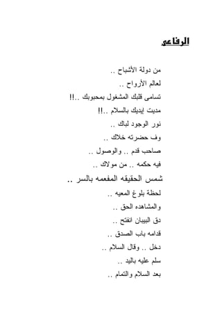 ‫א‬

             ‫ﻤﻥ ﺩﻭﻟﺔ ﺍﻷﺸﺒﺎﺡ ..‬
                 ‫ﻟﻌﺎﻟﻡ ﺍﻷﺭﻭﺍﺡ ..‬
‫ﺘﺴﺎﻤﻰ ﻗﻠﺒﻙ ﺍﻟﻤﺸﻐﻭل ﺒﻤﺤﺒﻭﺒﻙ ..!!‬
         ‫ﻤﺩﻴﺕ ﺇﻴﺩﻴﻙ ﺒﺎﻟﺴﻼﻡ ..!!‬
             ‫ﻨﻭﺭ ﺍﻟﻭﺠﻭﺩ ﻟﺒﺎﻙ ..‬
           ‫ﻭﻑ ﺤﻀﺭﺘﻪ ﺨﻼﻙ ..‬
      ‫ﺼﺎﺤﺏ ﻗﺩﻡ .. ﻭﺍﻟﻭﺼﻭل ..‬
       ‫ﻓﻴﻪ ﺤﻜﻤﻪ .. ﻤﻥ ﻤﻭﻻﻙ ..‬
‫ﺸﻤﺱ ﺍﻟﺤﻘﻴﻘﻪ ﺍﻟﻤﻔﻌﻤﻪ ﺒﺎﻟﺴﺭ ..‬
            ‫ﻟﺤﻅﺔ ﺒﻠﻭﻍ ﺍﻟﻤﻌﻴﻪ ..‬
              ‫ﻭﺍﻟﻤﺸﺎﻫﺩﻩ ﺍﻟﺤﻕ ..‬
              ‫ﺩﻕ ﺍﻟﺒﻴﺒﺎﻥ ﺍﻨﻔﺘﺢ ..‬
            ‫ﻗﺩﺍﻤﻪ ﺒﺎﺏ ﺍﻟﺼﺩﻕ ..‬
          ‫ﺩﺨل .. ﻭﻗﺎل ﺍﻟﺴﻼﻡ ..‬
                ‫ﺴﻠﻡ ﻋﻠﻴﻪ ﺒﺎﻟﻴﺩ ..‬
             ‫ﺒﻌﺩ ﺍﻟﺴﻼﻡ ﻭﺍﻟﺘﻤﺎﻡ ..‬
 