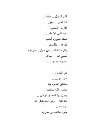‫ﻜﺎﻥ ﺍﻟﺴﺅﺍل .. ﻤﺒﺘﺩﺃ ..‬
             ‫ﺃﻤﺎ ﺍﻟﺨﺒﺭ .. ﺒﻴﻘﻭل ..‬
                ‫ﺍﻟﻔﺎﺭﺱ ﺍﻟﻤﺠﺘﺒﻰ ..‬
              ‫ﺒﺎﺏ ﺍﻟﻨﺒﻰ ﺍﻷﻋﻅﻡ ..‬
           ‫ﻟﺤﻅﺔ ﻅﻬﻭﺭﻩ ﺃﻤﺎﻤﻬﺎ ..‬
              ‫ﻗﻬﺭﻫﺎ .. ﻁﻠﺴﻤﻬﺎ ..‬
‫ﻭﻜل ﻤﺎ ﺘﻤﻠﻙ .. ﻤﻥ ﺤﻭل .. ﻤﻥ ﻗﻭﻩ‬
           ‫ﺃﺼﺒﺢ ﺍﻟﻴﻪ .. ﺼﺎﻏﺭ ..‬
               ‫ﻭﺒﻨﻭﺭﻩ ﺤﺠﻤﻬﺎ ..!!‬


                    ‫ﺃﺘﻰ ﺍﻟﻔﺎﺭﺱ ..‬
                    ‫ﺃﻤﻴﺭ ﻋﺭﺒﻰ ..‬
             ‫ﺒﺄﺨﻼﻕ ﺍﻟﺒﺩﺍﻭﻩ ﻴﻤﺩ ..‬
            ‫ﺨﻁﻰ ﻭﺍﺜﻘﻪ ﻴﺨﻁﻴﻬﺎ ..‬
       ‫ﻴﻁﻭل ﺒﻬﺎ ﺍﻟﺴﻤﺎ ﻭﺍﻻﺭﺽ ..‬
  ‫ﺃﺴﺩ ﻗﻠﺒﻪ .. ﺯﺌﻴﺭ ﺩﺍﻴﻡ ﺒﺫﻜﺭ ﺍﷲ ..‬
                        ‫ﻤﺭﻴﺩﻴﻨﻪ ..‬
        ‫ﺠﻨﻭﺩ ﻋﺎﺸﻘﻪ ﻓﻰ ﻤﺤﺭﺍﺒﻪ ..‬
 