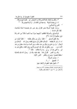 ‫ﺍﻟﻌﻘﻮﺑﺔ: ﻣﻔﻬﻮﻣﻬﺎ-ﺗﺎﺭﳜﻬﺎ-ﺗﻄﻮﺭﻫﺎ‬                                                    ‫٨٤‬
    ‫٣- ﻭﻟﻜﻦ ﺇﻥ ﺃﺷﺮﻗﺖ ﻋﻠﻴﻪ ﺍﻟﺸﻤﺲ ﻓﻠﻪ ﺩﻡ. ﺇﻧﻪ ﻳﻌ ‪‬ﺽ. ﻋﻦ ﱂ ﻳﻜﻦ ﻟﻪ ﺑﻴﻊ ﺑﺴﺮﻗﺘﻪ.‬
                                    ‫ﻮ‬
        ‫)١(‬
            ‫٤- ﺇﻥ ﻭﺟﺪﺕ ﺍﻟﺴﺮﻗﺔ ﰲ ﻳﺪﻩ ﺣﻴﺔ، ﺛﻮﺭ‪‬ﺍ ﻛﺎﻧﺖ ﺃﻡ ﲪﺎﺭ‪‬ﺍ ﺃﻡ ﺷﺎﺓ ﻳﻌﻮﺽ ﺑﺎﺛﻨﲔ‬
                                                                ‫* ﰲ ﺍﻟﺸﺮﻉ ﺍﻹﺳﻼﻣﻲ:‬
‫ﻭﺭﺩﺕ ﻋﻘﻮﺑﺔ ﺍﻟﺴﺮﻗﺔ ﺑﻨﺺ ﺍﻟﻘﺮﺁﻥ ﻭﻫﻮ ﻧﺺ ﻋﺎﻡ ﺧﺼﺼﺘﻪ ﺍﻟﺴّﺔ ﺑﺄﺣﺎﺩﻳﺚ‬
            ‫ﻨ‬
                                                                   ‫ﳐﺘﻠﻔﺔ. ﻗﺎﻝ ﺍﷲ ﺗﻌﺎﱃ:‬
‫‪‬ﻭ‪‬ﺍﻟ ‪‬ﺎﺭ ‪ ‬ﻭ‪‬ﺍﻟ ‪‬ﺎﺭﻗ ﹸ ﻓﹶﺎﻗﻄ ‪‬ﻮﺍ ﹶﺃْﻳﺪ‪‬ﻳﻬﻤ‪‬ﺎ ﺟﺰ‪‬ﺍﺀ ِﺑﻤ‪‬ﺎ ﻛﺴﺒ‪‬ﺎ ‪‬ﻧﻜﹶﺎﻻ ﻣﻦ ﺍﷲ ﻭ‪‬ﺍﷲ‬
‫ﹰ ‪ُ ِ ‬‬               ‫ﹶ‪‬‬          ‫ﺴ ِﻕ ﺴ ِ ﹶﺔ ﹾ ﹶﻌ ِ ‪ً  ‬‬
                                                           ‫ﻋﺰِﻳ ‪ ‬ﺣﻜِﻴ ‪] ‬ﺍﳌﺎﺋﺪﺓ: ٨٣[.‬
                                                                           ‫‪ ‬ﺰ ‪ ‬ﻢ‬
‫ﻭﻗﺪ ﻗﻄﻊ ﺍﻟﺴﺎﺭﻕ ﰲ ﺍﳉﺎﻫﻠﻴﺔ. ﻭﺃﻭﻝ ﻣﻦ ﺣﻜﻢ ﺑﻘﻄﻌﻪ ﰲ ﺍﳉﺎﻫﻠﻴﺔ ﺍﻟﻮﻟﻴﺪ ﺍﺑﻦ‬
‫ﺍﳌﻐﲑﺓ. ﻭﺃﻣﺮ ﺍﷲ ﺑﻘﻄﻌﻪ ﰲ ﺍﻹﺳﻼﻡ، ﻓﻜﺎﻥ ﺃﻭﻝ ﺳﺎﺭﻕ ﻗﻄﻌﻪ ﺭﺳﻮﻝ ﺍﷲ ﰲ ﺍﻹﺳﻼﻡ ﻣﻦ‬
‫ﺍﻟﺮﺟﺎﻝ ﺍﳋﻴﺎﺭ ﺑﻦ ﻋﺪﻱ ﺑﻦ ﻧﻮﻓﻞ ﺑﻦ ﻋﺒﺪ ﻣﻨﺎﻑ، ﻭﻣﻦ ﺍﻟﻨﺴﺎﺀ ﻣﺮﺓ ﺑﻨﺖ ﺳﻔﻴﺎﻥ ﺑﻦ ﻋﺒﺪ‬
‫ﺍﻷﺳﺪ ﻣﻦ ﺑﲏ ﳐﺰﻭﻡ. ﻭﻗﻄﻊ ﺃﺑﻮ ﺑﻜﺮ ﺍﻟﻴﺪ ﺍﻟﻴﺴﺮﻯ ﻟﻠﺬﻱ ﺳﺮﻕ ﺍﻟﻌﻘﺪ، ﻭﻗﻄﻊ ﻋﻤﺮ ﻳﺪ‬
                         ‫ﺍﺑﻦ ﲰﺮﺓ ﺃﺧﻲ ﻋﺒﺪ ﺍﻟﺮﲪﻦ ﺑﻦ ﲰﺮﺓ، ﻭﻻ ﺧﻼﻑ ﰲ ﺫﻟﻚ )٢(.‬
‫ﻭﻗﺪ ﻭﺭﺩ ﺍﻟﻨﺺ ﰲ ﺍﻟﻘﺮﺁﻥ ﻋﺎﻣ‪‬ﺎ ﱂ ﻳﻘﻴﺪ ﺑﻘﻴﺪ، ﻭﻗﺪ ﺗﻮﱃ ﺭﺳﻮﻝ ﺍﷲ ‪ ‬ﺑﺄﺣﺎﺩﻳﺜﻪ‬
                                     ‫ﺍﳌﺨﺘﻠﻔﺔ ﺗﻔﺼﻴﻞ ﺍﳌﻮﺿﻮﻉ. ﻭﻧﺘﻜﻠﻢ ﰲ ﺍﻷﻣﻮﺭ ﺍﻵﺗﻴﺔ:‬
                                                              ‫١- ﻧﺼﺎﺏ ﺍﻟﺴﺮﻗﺔ.‬
                                                           ‫٢- ﺍﻟﺘﻀﻴﻴﻖ ﰲ ﺍﳉﺮﳝﺔ.‬
                                          ‫٣- ﺗﺄﺟﻴﻞ ﺗﻨﻔﻴﺬ ﺍﻟﻌﻘﻮﺑﺔ ﻭﺍﻹﻋﻔﺎﺀ ﻋﻨﻬﺎ.‬
                                       ‫)١( ﺍﻧﻈﺮﺍﳌﻘﺎﺭﻧﺎﺕ ﺍﳌﻘﺎﺑﻼﺕ ﺻﻔﺤﺎﺕ ٩٥٥ ﻭﻣﺎ ﺑﻌﺪﻫﺎ.‬
                                          ‫)٢( ﺍﻧﻈﺮ ﺹ ٠٦١ ﺟﺰﺀ ٦ ﺃﺣﻜﺎﻡ ﺍﻟﻘﺮﺁﻥ ﻟﻠﻘﺮﻃﱯ.‬
 