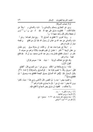 ‫٩٤‬                                       ‫ﺍﳌﻘﺎﺻﺪ ﺍﻟﺸﺮﻋﻴﺔ ﻟﻠﻌﻘﻮﺑﺎﺕ ﰲ ﺍﻹﺳﻼﻡ‬
                                                   ‫ﺃﻭﻻ: ﻧﺼﺎﺏ ﺍﻟﺴﺮﻗﺔ:‬‫ﹰ‬
‫ﺭﻭﻱ ﻋﻦ ﺍﻟﺒﺨﺎﺭﻱ ﻭﻣﺴﻠﻢ ﻭﺍﻟﺘﺮﻣﺬﻱ ﻭﺃﰊ ﺩﺍﻭﺩ ﻭﺍﻟﻨﺴﺎﺋﻲ ﻭﰲ ﺍﳌﻮﻃﺄ ﻋﻦ‬
‫ﻋﺎﺋﺸﺔ ﻗﺎﻟﺖ: "ﱂ ﺗﻘﻄﻊ ﻳﺪ ﺳﺎﺭﻕ ﻋﻠﻰ ﻋﻬﺪ ﺍﻟﻨﱯ ‪ ‬ﰲ ﺃﺩﱏ ﻣﻦ ﲦﻦ ﺍ‪‬ﻦ )١( ‪‬ﺮﺱ‬
    ‫ﺗ‬
                                       ‫ﺃﻭ ﺣ‪‬ﺠﻔﺔ ﻭﻛﺎﻥ ﻛﻞ ﻭﺍﺣﺪ ﻣﻨﻬﻤﺎ ﺫﺍ ﲦﻦ".‬
‫ﻭﰲ ﺭﻭﺍﻳﺔ ﺃﺧﺮﻯ: ﻻ ﺗﻘﻄﻊ ﻳﺪ ﺍﻟﺴﺎﺭﻕ ﺇﻻ ﰲ ﺭﺑﻊ ﺩﻳﻨﺎﺭ ﻓﺼﺎﻋﺪ‪‬ﺍ. ﻭﻋﻦ ﺃﰊ‬
‫ﺩﺍﻭﺩ ﻭﺍﻟﻨﺴﺎﺋﻲ ﻋﻦ ﻋﺒﺪ ﺍﷲ ﺑﻦ ﻋﺒﺎﺱ ﺃﻥ ﺭﺳﻮﻝ ﺍﷲ ‪ ‬ﺃﻭﻝ ﻣﻦ ﻗﻄﻊ ﰲ ﳎﻦ ﻗﻴﻤﺘﻪ‬
                                                        ‫ﺩﻳﻨﺎﺭ ﺃﻭ ﻋﺸﺮﺓ ﺩﺭﺍﻫﻢ.‬
‫ﻭﰲ ﺍﳌﻮﻃﺄ ﻋﻦ ﻋﻤﺮﺓ ﺑﻨﺖ ﻋﺒﺪ ﺍﻟﺮﲪﻦ ﻗﺎﻟﺖ: ﺇﻥ ﺳﺎﺭﻗﹰﺎ ﺳﺮﻕ ﰲ ﺯﻣﻦ ﻋﺜﻤﺎﻥ‬
‫ﺑﻦ ﻋﻔﺎﻥ ﺃﺗﺮﺟﺔ )٢( ﻓﺄﻣﺮ ‪‬ﺎ ﻋﺜﻤﺎﻥ ﺃﻥ ﺗﻘ ‪‬ﻡ ﻓﻘ ‪‬ﻣﺖ ﺑﺜﻼﺛﺔ ﺩﺭﺍﻫﻢ ﻣﻦ ﺻﺮﻑ ﺍﺛﲏ‬
                               ‫ﻮ ﻮ‬
‫ﻋﺸﺮ ﺩﺭﳘﹰﺎ ﺑﺪﻳﻨﺎﺭ، ﻓﻘﻄﻊ ﻋﺜﻤﺎﻥ ﻳﺪﻩ. ﻭﻋﻦ ﻋﺒﺪ ﺍﷲ ﺑﻦ ﻣﺴﻌﻮﺩ ‪ ‬ﺃﻥ ﺍﻟﻨﱯ ‪ ‬ﻗﻄﻊ‬
                                                         ‫ﰲ ﻗﻴﻤﺔ ﲬﺴﺔ ﺩﺭﺍﻫﻢ.‬
           ‫ﻭﻗﺪ ﻧﺘﺞ ﻋﻦ ﺍﺧﺘﻼﻑ ﺍﻟﺮﻭﺍﻳﺔ ﰲ ﺍﳊﺪﻳﺚ ﰲ ﻫﺬﺍ ﺍﳋﺼﻮﺹ ﻗﻮﻻﻥ:‬
                                                          ‫ﺍﻟﻘﻮﻝ ﺍﻷﻭﻝ:‬
‫ﺗﺒّﺎﻩ ﺍﳋﻮﺍﺭﺝ ﻭﻃﺎﺋﻔﺔ ﻣﻦ ﺍﳌﺘﻜﻠﻤﲔ ﻭﺭﻭﻱ ﻋﻦ ﺍﳊﺴﻦ ﺍﻟﺒﺼﺮﻱ ﻗﺎﻝ: "ﺍﻟﻘﻄﻊ ﰲ‬      ‫ﻨ‬
‫ﻗﻠﻴﻞ ﺍﳌﺴﺮﻭﻕ ﻭﻛﺜﲑﻩ" ﻟﻌﻤﻮﻡ ﻗﻮﻟﻪ ﺗﻌﺎﱃ: ‪‬ﻭ‪‬ﺍﻟ ‪‬ﺎﺭﻕ ﻭ‪‬ﺍﻟ ‪‬ﺎﺭﻗ ﹸ‪] ‬ﺍﳌﺎﺋﺪﺓ: ٨٣[.‬
               ‫ﺴ ِ ‪ ‬ﺴ ِ ﹶﺔ‬
‫ﻭﻗﻮﻝ ﺍﻟﺮﺳﻮﻝ ‪)) :‬ﻟﻌﻦ ﺍﷲ ﺍﻟﺴﺎﺭﻕ ﻳﺴﺮﻕ ﺍﻟﺒﻴﻀﺔ ﻓﺘﻘﻄﻊ ﻳﺪﻩ ﻭﻳﺴﺮﻕ ﺍﳊﺒﻞ‬
                                                              ‫ﻓﺘﻘﻄﻊ ﻳﺪﻩ(()٣(.‬
‫ﻭﺍﳌﻘﺼﻮﺩ ﺑﻴﺾ ﺍﳊﺪﻳﺪ ﻭﺍﳊﺒﻞ ﺍﻟﻨﻔﻴﺲ. ﻗﺎﻝ ﺍﻷﻋﺸﻰ ﺭﺍﻭﻱ ﻫﺬﺍ ﺍﳊﺪﻳﺚ: ﻛﺎﻧﻮﺍ‬
                ‫ﻳﺮﻭﻥ ﺃﻧﻪ ﺑﻴﺾ ﺍﳊﺪﻳﺪ، ﺇﻥ ﻣﻦ ﺍﳊﺒﺎﻝ ﻣﺎ ﻳﺴﺎﻭﻱ ﻋﺸﺮﺓ ﺩﺭﺍﻫﻢ )٤(.‬
              ‫ﻭﻻ ﺧﻼﻑ ﺑﲔ ﺍﻟﻔﻘﻬﺎﺀ ﺃﻥ ﺳﺎﺭﻕ ﺑﻴﺾ ﺍﻟﺪﺟﺎﺝ ﻻ ﻗﻄﻊ ﻋﻠﻴﻪ.‬
                                                 ‫)١( ﺍ‪‬ﻦ ﻫﻮ ﻣﺎ ﻳّﻘﻰ ﺑﻪ ﰲ ﺍﳊﺮﺏ.‬
                                                                ‫ﺘ‬
                                                    ‫)٢( ﺍﻷﺗﺮﺟﺔ: ﻧﻮﻉ ﻣﻦ ﺍﻟﻔﺎﻛﻬﺔ.‬
                          ‫)٣( ﺍﳊﺪﻳﺚ ﺻﺤﻴﺢ، ﺍﻧﻈﺮ ﺣﺪﻳﺚ ﺭﻗﻢ: ٧٩٠٥ ﰲ ﺻﺤﻴﺢ ﺍﳉﺎﻣﻊ.‬
                                                ‫)٤( ﺍﻧﻈﺮ ﺹ ٣١٢ ﺟﺰﺀ ٣ ﺍﻟﺰﻳﻠﻌﻲ.‬
 