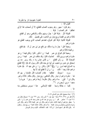 ‫ﺍﻟﻌﻘﻮﺑﺔ: ﻣﻔﻬﻮﻣﻬﺎ-ﺗﺎﺭﳜﻬﺎ-ﺗﻄﻮﺭﻫﺎ‬                                                    ‫٠٥‬
                                                           ‫ﺍﻟﻘﻮﻝ ﺍﻟﺜﺎﱐ:‬
‫ﻭﻫﻮ ﻗﻮﻝ ﺍﳉﻤﻬﻮﺭ. ﻭﻫﻮ ﻭﺟﻮﺏ ﺍﻟﻨﺼﺎﺏ ﻟﻠﻘﻄﻊ، ﺇﻻ ﺃﻥ ﺃﺻﺤﺎﺏ ﻫﺬﺍ ﺍﻟﺮﺃﻱ‬
                                           ‫ﺍﺧﺘﻠﻔﻮﺍ ﰲ ﻗﺪﺭ ﺍﻟﻨﺼﺎﺏ ﺇﱃ ﻓﺮﻗﺘﲔ:‬
‫ﺍﻟﻔﺮﻗﺔ ﺍﻷﻭﱃ: ﻓﺮﻗﺔ ﺃﻫﻞ ﺍﳊﺠﺎﺯ، ﻭﻣﻨﻬﻢ ﻣﺎﻟﻚ ﻭﺍﻟﺸﺎﻓﻌﻲ، ﻭﻫﻮ ﺃﻥ ﺍﻟﻘﻄﻊ ﰲ‬
             ‫ﺛﻼﺛﺔ ﺩﺭﺍﻫﻢ ﻣﻦ ﺍﻟﻔﻀﺔ ﻭﺭﺑﻊ ﺩﻳﻨﺎﺭ ﻣﻦ ﺍﻟﺬﻫﺐ، ﻋﻠﻰ ﺗﻔﺼﻴﻞ ﰲ ﺫﻟﻚ.‬
‫ﺍﻟﻔﺮﻗﺔ ﺍﻟﺜﺎﻧﻴﺔ: ﻓﺮﻗﺔ ﺃﻫﻞ ﺍﻟﻌﺮﺍﻕ، ﻓﻌﻨﺪﻫﻢ ﺍﻟﻨﺼﺎﺏ ﺍﻟﺬﻱ ﻳﻮﺟﺐ ﺍﻟﻘﻄﻊ ﻫﻮ‬
                                                                ‫ﻋﺸﺮﺓ ﺩﺭﺍﻫﻢ.‬
‫ﻭﺣﺠﺔ ﺃﻫﻞ ﺍﳊﺠﺎﺯ ﻣﺎ ﺭﻭﺍﻩ ﻣﺎﻟﻚ ﻋﻦ ﻧﺎﻓﻊ ﻋﻦ ﺍﺑﻦ ﻋﻤﺮ ﺃﻥ ﺍﻟﻨﱯ ‪ ‬ﻗﻄﻊ ﰲ‬
                                                        ‫ﳎﻦ ﻗﻴﻤﺘﻪ ﺛﻼﺛﺔ ﺩﺭﺍﻫﻢ.‬
‫ﻭﺣﺠﺔ ﺃﻫﻞ ﺍﻟﻌﺮﺍﻕ ﺍﺑﻦ ﻋﻤﺮ ﰲ ﻗﻴﻤﺔ ﺍ‪‬ﻦ ﺍﳌﺬﻛﻮﺭ. ﻗﺎﻟﻮﺍ: ﻭﻟﻜﻦ ﻗﻴﻤﺔ ﺍ‪‬ﻦ ﻫﻮ‬
‫ﻋﺸﺮﺓ ﺩﺭﺍﻫﻢ، ﻭﺭﻭﻱ ﺫﻟﻚ ﰲ ﺃﺣﺎﺩﻳﺚ، ﻗﺎﻟﻮﺍ: ﻭﻗﺪ ﺧﺎﻟﻒ ﺍﺑﻦ ﻋﻤﺮ ﰲ ﻗﻴﻤﺔ ﺍ‪‬ﻦ ﻣﻦ‬
‫ﺍﻟﺼﺤﺎﺑﺔ ﻛﺜﲑ ﳑﻦ ﺭﺃﻯ ﺍﻟﻘﻄﻊ ﰲ ﺍ‪‬ﻦ ﻛﺎﺑﻦ ﻋﺒﺎﺱ ﻭﻏﲑﻩ. ﻭﻗﺪ ﺭﻭﻯ ﳏﻤﺪ ﺑﻦ‬
‫ﺇﺳﺤﺎﻕ ﻋﻦ ﻋﻤﺮﻭ ﺑﻦ ﺷﻌﻴﺐ ﻋﻦ ﺃﺑﻴﻪ ﻋﻦ ﺟﺪﻩ ﻗﺎﻝ: ﻗﺎﻝ ﺭﺳﻮﻝ ﺍﷲ ‪)) :‬ﻻ ﺗﻘﻄﻊ‬
‫ﻳﺪ ﺍﻟﺴﺎﺭﻕ ﻓﻴﻤﺎ ﺩﻭﻥ ﲦﻦ ﺍ‪‬ﻦ(( )١( ﻗﺎﻝ: ﻭﻛﺎﻥ ﲦﻦ ﺍ‪‬ﻦ ﻋﻠﻰ ﻋﻬﺪ ﺍﻟﻨﱯ ‪ ‬ﻋﺸﺮﺓ‬
                 ‫ﺩﺭﺍﻫﻢ، ﻓﺈﺫﺍ ﻭﺟﺪ ﺍﳋﻼﻑ ﰲ ﲦﻦ ﺍ‪‬ﻦ ﺃﻥ ﻻ ﺗﻘﻄﻊ ﺍﻟﻴﺪ ﺇﻻ ﺑﻴﻘﲔ.‬
‫ﻭﻭﺭﺩ ﰲ ﺍﳌﺒﺴﻮﻁ: ﰒ ﺍﺧﺘﻠﻔﻮﺍ ﰲ ﻣﻘﺪﺍﺭ ﺍﻟﻨﺼﺎﺏ، ﻗﺎﻝ ﻋﻠﻤﺎﺅﻧﺎ ﺭﲪﻬﻢ ﺍﷲ‬
‫ﺗﻌﺎﱃ: ﻋﺸﺮﺓ ﺩﺭﺍﻫﻢ ﺃﻭ ﺩﻳﻨﺎﺭ. ﻭﻗﺎﻝ ﺍﻟﺸﺎﻓﻌﻲ: ﺭﺑﻊ ﺩﻳﻨﺎﺭ. ﻭﻗﺎﻝ ﻣﺎﻟﻚ: ﺛﻼﺛﺔ ﺩﺭﺍﻫﻢ.‬
‫ﻭﻗﺎﻝ ﺍﺑﻦ ﺃﰊ ﻟﻴﻠﻰ: ﲬﺴﺔ ﺩﺭﺍﻫﻢ. ﻭﻗﺎﻝ ﻋﻜﺮﻣﺔ: ﺃﺭﺑﻌﺔ ﺩﺭﺍﻫﻢ. ﻭﻋﻦ ﺃﰊ ﻫﺮﻳﺮﺓ ﻭﺃﰊ‬
                                              ‫ﺳﻌﻴﺪ ﺍﳋﺪﺭﻱ: ﺃﺭﺑﻌﻮﻥ ﺩﺭﳘﹰﺎ)٢(.‬
‫ﻛﻤﺎ ﳒﺪ ﺧﻼﻓﹰﺎ ﻭﺍﺳﻌ‪‬ﺎ ﰲ ﺍﻟﻔﻘﻪ ﺍﻹﺳﻼﻣﻲ ﰲ ﻫﺬﺍ ﺍﳋﺼﻮﺹ ﻧﺴﺘﺨﻠﺺ ﻣﻨﻪ‬
                                                                        ‫ﺍﻵﰐ:‬
                                               ‫)١( ﺍﳊﺪﻳﺚ ﺻﺤﻴﺢ، ﺍﻧﻈﺮ ﺳﻨﻦ ﺍﻟﻨﺴﺎﺋﻲ ٨/٠٨.‬
‫)٢( ﺍﻧﻈﺮ ﺹ ٤٧٣، ٥٧٣ ﺑﺪﺍﻳﺔ ﺍ‪‬ﺘﻬﺪ ﺟﺰﺀ ٢ ﻻﺑﻦ ﺭﺷﺪ. ﻭﺹ ٧٣١ ﺟﺰﺀ ٩ ﺍﳌﺒﺴﻮﻁ ﻭﺍﻧﻈﺮ ﺹ‬
‫٤٠٥ ﺟﺰﺀ ٢ ﺍﳉﺼﺎﺹ ﰲ ﺗﻘﻮﱘ ﺍ‪‬ﻦ: ﺭﻭﻱ ﻋﻦ ﻋﺒﺪ ﺍﷲ ﺑﻦ ﻋﺒﺎﺱ ﻭﻋﺒﺪ ﺍﷲ ﺑﻦ ﻋﻤﺮ ﻭﺃﳝﻦ ﺍﳊﺒﺸﻲ‬
‫ﻭﺃﰊ ﺟﻌﻔﺮ ﻭﺇﺑﺮﺍﻫﻴﻢ ﺃﻥ ﻗﻴﻤﺘﻪ ﻛﺎﻧﺖ ﻋﺸﺮﺓ ﺩﺭﺍﻫﻢ، ﻭﻗﺎﻝ ﺍﺑﻦ ﻋﻤﺮ: ﻗﻴﻤﺘﻪ ﺛﻼﺛﺔ ﺩﺭﺍﻫﻢ. ﻭﻗﺎﻝ ﺃﻧﺲ‬
‫ﻭﻋﺮﻭﺓ ﻭﺍﻟﺰﻫﺮﻱ ﻭﺳﻠﻴﻤﺎﻥ ﺑﻦ ﻳﺴﺎﺭ: ﻗﻴﻤﺘﻪ ﲬﺴﺔ ﺩﺭﺍﻫﻢ. ﻭﻗﺎﻟﺖ ﻋﺎﺋﺸﺔ: ﻗﻴﻤﺔ ﺍ‪‬ﻦ ﺭﺑﻊ ﺩﻳﻨﺎﺭ. ﻭﻣﻌﻠﻮﻡ‬
            ‫ﺃﻧﻪ ﱂ ﻳﻜﻦ ﺫﻟﻚ ﺗﻘﻮﳝ‪‬ﺎ ﻣﻨﻬﻢ ﻟﺴﺎﺋﺮ ﺍ‪‬ﺎﻥ ﻷﻬﻧﺎ ﲣﻠﺘﻒ ﻛﺎﺧﺘﻼﻑ ﺍﻟﺜﻴﺎﺏ ﻭﺳﺎﺋﺮ ﺍﻟﻌﺮﻭﺽ.‬
 